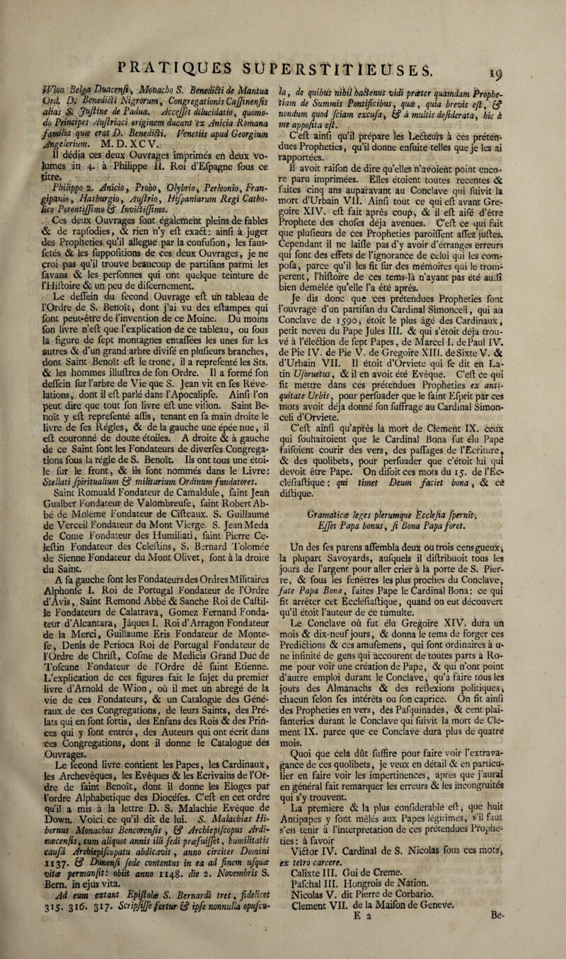 JVion Belga Duacenfi -, Monacho S. BenediSti de Mantua Ord. û. Benedicïi Nigrorum, Congrégations Cajfmenfis alias S>, Juftine de Paàua. Acccffit dilucidatio, quomo- do Principes Auflriaci originem ducant ex Anicia Romana familia qme erat D. Benedicïi. Venetits apud Georgium Angelerium. M. D. X C V. 11 dédia ces deux Ouvrages imprimés en deux vo¬ lumes in 4. à Philippe 11. Roi d’Efpagne fous ce jitre. Pbilippo 2. Anicio, Probo, Olybrio, Perkonio, Fran¬ gipane , Hasburgio, Aujtrio, Hifpaniarum Régi Catho- lico Potentijjimo & Inviftijimo. Ces deux Ouvrages font également pleins de fables & de rapfodies, <£ rien n’y eA exaét: ainfi à juger des Prophéties qu’il allégué par la confufion, les faus- fetés & les fuppolitions de ces deux Ouvrages, je ne croi pas qu’il trouve beaucoup de partifans parmi les favans & les perfonnes qui ont quelque teinture de l’HiAoire & un peu de difcernement. Le deflein du fécond Ouvrage efi un tableau de l’Ordre de S. Benoît* dont j’ai vu des eftampes qui font peut-être de l’invention de ce Moine. Du moins fon livre n’eA que l’explication de ce tableau, ou fous la figure de fept montagnes entaflees les unes fur les autres & d’un grand arbre divifé en plufieurs branches , dont Saint Benoît ell le tronc, il a reprefenté les Sts. & les hommes illuflres de fon Ordre. Il a formé fon deflein fur l’arbre de Vie que S. Jean vit en fes Révé¬ lations , dont il efl parlé dans l’Apocalipfe. Ainfi l’on peut dire que tout fon livre efl: une vifion. Saint Be¬ noît y efl: reprefenté affis, tenant en fa main droite le livre de fes Régies, & de la gauche une épée nue, il efl couronné de douze étoiles. A droite & à gauche de ce Saint font les Fondateurs de diverfes Congréga¬ tions fous la régie de S. Benoît. Ils ont tous une étoi¬ le fur le front, & ils font nommés dans le Livre: Btellati fpiritualium & militarium Ordinum fmdatores. Saint Romuald Fondateur de Camaldule, faint Jean Gualber Fondateur de Valombreufe, faint Robert Ab¬ bé de Moléme Fondateur de Cifleaux. S. Guillaumé de Verceil Fondateur du Mont Vierge. S. Jean Meda de Corne Fondateur des Humiliati, faint Pierre Ce- leftin Fondateur des Celeftins, S. Bernard Tolomée de Sienne Fondateur du Mont Olivet, font à la droite du Saint. A fa gauche font les Fondateurs des Ordres Militaires Alphonfe I. Roi de Portugal Fondateur de l’Ordre d’Avis, Saint Rémond Abbé & Sanche Roi de CaAil- le Fondateurs de Calatrava, Gomez Fernand Fonda¬ teur d’Alcantara, Jâques I. Roi d’Arragon Fondateur de la Merci, Guillaume Eris Fondateur de Monte- fe, Denis de Perioca Roi de Portugal Fondateur de l’Ordre de ChriA, Cofme de Medicis Grand Duc de Tofcane Fondateur de l’Ordre dé faint Etienne. L’explication de ces figures fait le fujet du premier livre d’Arnold de Wion, où il met un abrégé de la vie de ces Fondateurs, & un Catalogue des Géné¬ raux de ces Congrégations, de leurs Saints, des Pré¬ lats qui en font fortis, des Enfans des Rois & des Priri- ces qui y font entrés, des Auteurs qui ont écrit dans ces Congrégations, dont il donne le Catalogue des Ouvrages. Le fécond livre contient les Papes, les Cardinaux, les Archevêques, les Evêques & les Ecrivains de l’Or¬ dre de faint Benoît, dont il donne les Eloges par l’ordre Alphabétique des Diocéfes. C’eA en cet ordre qu’il a mis à la lettre D. S. Malachie Evêque de Down. Voici ce qu’il dit de lui. S. Malacbias Hi- bernus Monachus Bencorcnfis , Arcbiepifcopus Ardi- ncecenfis, cum aliquot annis illi fedi prœfuijjct, huiniiitatis caufâ Arcbiepifcopatu abdicavit, anno circiter Domini 1137. & Dunenfi fede contentas in ea ad fincm ufquce vitæ permanfit: obiit anno 1148. die 2. Novembris S. Bern. inejusvita. Ad eum extant Epijtolæ S. Bernardi très, fidelicet 315. 316. 317. BcripfiJJe fcrtur & ipfe nonnulla opufcu- la, de quibüs nibil baftenus vidi preeter quaindam Prophe- tiam de Summis Pontificibus, quee, quia brevis ejl, & nondum quod feiam exeufa, & à multis dejidcrata* hic à me appofita ejl. C’eA ainfi qu’il prépare les Leêteurs à ces préten¬ dues Prophéties, qu’il donne enfuite telles que je les ai rapportées. 11 avoir raifon de dire qu’elles n’avoient point enco¬ re paru imprimées. Elles étoient toutes recentes faites cinq ans auparavant au Conclave qui luivit la mort d’Urbain VII. Ainfi tout ce qui eA avant Gré¬ goire XIV. eA fait après coup, & il eA aifé d’étré Prophète des chofes déjà avenues. C’eA ce qui fait que plufieurs de ces Prophéties paroîflent allez juAes. Cependant il ne laifle pas d’y avoir d’étranges erreurs qui font des effets de l’ignorance de celui qui les com- pofa, parce qu’il les fit fur des mémoires qui le trom¬ pèrent , l’hifioire de ces tems-là n’ayant pas été auflî bien deméléê qu’elle l’a été après. Je dis donc que ces prétendues Prophéties font l’ouvrage d’un partifan du Cardinal Simonceli, qui au Conclave de 1590* étoit le plus âgé des Cardinaux, pecit neveu du Pape Jules III. & qui s’écôit déjà trou¬ vé à l’éleêtion de fept Papes, de Marcel I. de Paul IV. de Pie IV. de Pie V. de Grégoire XIII. deSixte V. & d’Urbain VII. Il étoit d’Orviete qui fe dit en La¬ tin Uforuetus, & il en avoit été Evêque. C’eA ce qui fit mettre dans ces prétendues Prophéties ex anti- quitate Urbis, pour perfuader que le faint Efprit par ces mots avoit déjà donné fon fuffrage au Cardinal Simon¬ celi d’Orviete. C’eA ainfi qü’apfès la mort de Clement IX. ceux qui fouhaitôient que le Cardinal Bona fut élu Pape faifoient courir des vers, des paAages de l’Ecriture, & des quolibets, pour perfuader que c’étoit lui qui devoit être Pape. On difoit ces mots du 15. de l’Ec- cléfiafiique : qui ümet Deum faciet bona, & cè difiique. Gramdticce leges pleruntque Ecclefia fpernit'. Effet Papa bonus, fl Bona Papa foret. Un des fes parens aflembla deux ou trois cens gueux * la plupart Savoyards, aufquels il difiribuoit tous les jours de l’argent pour aller crier à là porte de S. Pier¬ re, & fous les fenêtres les plus proches du Conclave, fate Papa Bona, faites Pape le Cardinal Bona : ce qui fit arrêter cet Eccléfiafiique, quand on eut découvert qu’il étoit f auteur de ce tumulte. Le Conclave ou fut élu Grégoire XIV. dura un mois & dix-neuf jours, & donna le tems de forger ces Prédirions & ces amufemens, qui font ordinaires à u- ne infinité de gens qui accourent de toutes parts à Ro¬ me pour voir une création de Pape, & qui n’ont point d’autre emploi durant le Conclave, qu’a faire tôus les jours des Almanachs & des reflexions politiques* chacun félon fes intérêts ou fon caprice. On fit ainfi des Prophéties en vers, des Pafquinades, & cent plai- fânteries durant le Conclave qui fuivit la mort de Cle¬ ment IX. parce que ce Conclave dura plus de quatre mois. Quoi que cela dût fuffire pour faire voir l’extrava¬ gance de ces quolibets, je veux en détail & en particu¬ lier en faire voir les impertinences, apres que j’aurai en général fait remarquer les erreurs & les incongruités qui s’y trouvent. La première & la plus confiderable eA, que huit Antipapes y font mêlés aux Papes légitimes, s il faut s’en tenir à l’interpretation de ces prétendues Prophé¬ ties : à favoir Vittor IV. Cardinal de S. Nicolas fous ces mots* èx tetro carcere. Calixte III. Gui de Creme. Pafchal III. Flongrois de Nation. Nicolas V. dit Pierre de Corbario. Clement VII. de la Maifon de Geneve.