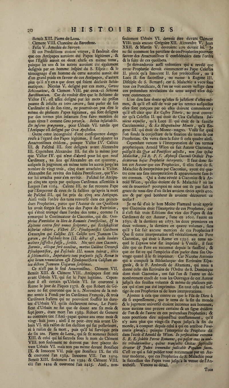 Benoît XIII. Pierre de Luna. Clement VIII. Chanoine de Barcelone. Félix V. Amedée de Savoye. Si ces Prédirions étoient vrayes, il faudroit dire que ces Antipapes auroient été Papes légitimes, & que l’Eglife auroit eu deux chefs en même tems, puisque les uns & les autres auroient été également defignés par un homme infpiré du S. Efprit : & le témoignage d’un homme de cette autorité auroit été d’un grand poids en faveur de ces Antipapes, d’autant plus qu’il n’y en a que deux qui foient déclarés Schis¬ matiques. Nicolas V. defigné par ces mots, Corvus Schismaticus, & Clement VIII. par ceux-ci Schisma Barchinonium. Car de vouloir dire que le Schisme de Vièlor IV. eft allez defigné par les mots de prifon puante & infeète ex tetro carcere, fans parler de fon Cardinalat ni de fon titre, ne pourroit-on pas dire le même de plulieurs Papes légitimes, qui font defignés par des termes plus infamans fans faire mention de leurs titres ? comme Gens ■per ver fa. Bellua infatiabilis. De inferno pragnante , pour Urbain VI. tandis que l’Antipape eft: defigné par Crux Apoflolica. Outre cette incongruité d’une confequence dange- reufe à l’égard des Papes légitimes, il faut ajouter les Anacronifmes évidens, puisque Viètor IV. Câlixte lit. & Pafchal III. font defignés avant Alexandre III. Cependant Alexandre III. fut élu le même jour que Viètor IV. qui n’eut d’abord pour lui que neuf Cardinaux, au lieu qu’Alexandre en eut quatorze , aufquels fe joignirent en même tems les autres jusqu’au nombre de vingt trois, cinq étant attachées à Victor. Alexandre fut revêtu des habits Pontificaux, que Vic¬ tor lui arracha pour s’en revêtir. Pafchal fut Antipa¬ pe cinq ans après par quelques Cardinaux affemblés à Luques l’an 1164. Calixte III. ne fut reconnu Pape par l’Empereur & ceux de fa faètion qu’après la mort de Pafchal III. qui fut près de cinq ans Antipape. Ainfi voilà l’ordre des tems renverfé dans ces préten¬ dues Prophéties, parce que l’Auteur de ces Quolibets les avoit forgés fur les vies des Papes de Panvinius, qui s’étoit trompé dans l’ordre des tems, comme l’a remarqué le Continuateur de Ciaconius, qui dit. Onu- pbrius Panvinius in libre de Romanis Pontificibus, &' in Epitome contra ferè omnes fcriptorcs , qui Ecclefiafticas hiftorias edidere , Victori IE. Pfeudopontifici Guidbnem Cremenfem qui Califtus IIP. Califio vero Joannetn Un- garum , qui Pafchalis item Ut. diclus eft, nullo laudato autbore fujfdètos fuiffe , .fcribit. Nos vet o cumCiaconio, Baronio, aliisque ferè omnibus, mortuo Guidone Cremenfi Bfcudopontifice, qui Pafchalis III. noinen tulerat, illico à fchismaticis, Imperatoris tune prœjentis juffu Romce in ejus locum renuntiatum effe Pfeudopontificem Califlum an- tea dittum Joannem Uugarum feribimus. Ce n’eft: pas le feul Anacronifme. Clément VII. Benoît XIII. & Clément VIII. Antipapes font mis avant Urbain VI. qui fut le Pape légitimé. Cepen¬ dant il eft: certain qu’Urbain VI. fut couronné à Rome le jour de Pâques 1378. & que Robert de Gé- neve ne fut couronné que le 1. Novembre de la mê¬ me année à Fondi par les Cardinaux François, & trois Cardinaux Italiens qui ne pouvoient fouffrir les dure¬ rez d’Urbain VI. qu’ils déclarèrent intrus, Le Ponti¬ ficat d’Urbain ne fut que de douze ans fix mois & feptjours, étant mort l’an 1389. Robert de Geneve au contraire tint l’Anti - papat quinze ans onze mois & vingt - huit jours ; ainfi il ne peut-être mis avant Ur¬ bain VI. nia raifon de fon éleèlion qui fut polierieure, ni à raifon de fa mort, puis qu’il lui furvéquit près de fix ans. Pierre de Luna, qui fe fit nommer Benoît XIII. & celui qui lui fucceda fous le nom de Clément VIII. non feulement ne doivent pas être placez de¬ vant Urbain VI. mais non pas même devant Boniface IX. & Innocent VIL puis que Boniface IX. fut élu & couronné l’an 1389. Innocent VII. l’an 1404. Benoît XIII. feulement l’an 1394. & Clément VIII. élû l’an 1424 & couronné l’an 1425. Ainfi, non- feulement Urbain VI. devroit être devant Clément VIII. mais encore Grégoire XII. Alexandre V. Jeart XXII. & Martin V. devroienc etre devant lui. Je ne fai comment les partifans de ces Prophéties pourront fauver des Anacronifmes fi confidérables dans l’ordre & la fuite de ces quolibets. Je demanderois aufîï volontiers qui a révélé que cette Prophétie devoit commencer au Pape Celellin IL plutôt qu’à Innocent II. fon predécefleur, ou à Luce IL fon fuccelfeur, ou meme à Eugene III. Difciple de S. Bernard ; car S. Malachie a vécu fous  tous ces Pontificats, & l’on ne voit aucun vertige dans ces prétendues révélations du tems auquel elles doi¬ vent commencer. L’on dira fans doute qu’elles fe jullifient d’elles-mê- mes, & qu’il eft: aifé de voir par les termes aufquelles elles font conçues par où elles doivent commencer ; qu’il eft: clair que Ex Caftro Tiberis, ne peut conve¬ nir qu’à Celellin IL qui étoit de Cita Caftellana. Ini- micus expulfus, qu’à Luce II. qui étoit de la famille Caccianemici, & Ex Magnitudine Montis , qu’à Eu¬ gene III. qui étoit de Monte -magno. Voilà fur quoi l’on fonde la conjeèlure de la fixation du tems de ces Prophéties. On verra dans la fuite fi cela quadre ainfi. Cependant venons à l'interprétation de ces termes prophétiques. Arnold Wion en fait Auteur Ciaconius, puifqu’il dit Once ad Pontifices adjefta , non font ip/ius Malachite, fed R. P. F. Alpbonfi Ciaconii Ordinis Pra- dicatorum bujus Propbetice interpretis. Il faut donc fé¬ lon cet Auteur que ces Prophéties, fi elles font de S. Malachie & interprétées par Ciaconius, ayent été qua¬ tre cens ans fans interprétation & apparemment fans ê- tre connues. Qui a donc révélé à Ciaconius & à Ar¬ nold Wion, quelles étoient de S. Malachie ? où les ont ils trouvées? pourquoi ne nous ont ils pas fait la grâce de nous dire d’où ils les avoient tirées après 400. ans & par quel bonheur ils avoient découvert ce tréfor? Je ne fai d’où le bon Moine Flamand avoit appris que Ciaconius étoit l’Interprète de ces Prophètes, car il s’efl fait trois Editions des vies des Papes & des Cardinaux de cet Auteur , l’une en i<5or. l’autre en 1630. & la derniere en 1677. les deux premières en deux volumes, la derniere en quatre volumes, fans qu’il y foit fait aucune mention de ces Prophéties ? Que fi cette interprétation eft; véritablement du Pere Ciaconius, qui étoit à Rome en 1595. au tems au¬ quel le Lignum vit ne. fut imprimé à Venile , il faut dire que ce Pere en reconnut depuis la faufieté , & que ce fut ce qui l’empêcha d’en parler dans fon Ou¬ vrage quand il le fit imprimer. Car Nicolas Antonio qui a compofé la Bibliothèque des Ecrivains Efpa- gnols, & le F. Ambroife de Altamura, qui nous a donné celle dés Ecrivains de l’Ordre de S. Dominique dont étoit Ciaconius, ont fait l’un & l’autre un dé¬ nombrement exaêt de tous les Ouvrages de cet Auteur jufqu’à des feuilles volantes & même de plufieurs piè¬ ces qui n’ont pas été imprimées. En tout cela nul vef- tige de ces Prophéties ni de leurs interprétations. Ajoutez à cela que contre ce que le Fils de Dieu à dit fi expreflement, que le tems de la fin du monde & le jugement univerfel étoient inconnus aux hommes , nous aurions une preuve certaine & un ligne évident de l’un & de l’autre en ces prétendues Prophéties ; & nous pourrions dire aujourd’hui conflamment, qu’il n’y aura plus que vingt-fix Papes jufqu’à la fin du monde, à compter depuis celui à qui on attribue Pœni- tentia gloriafu : puisque l’interprète du Pruphete dit dans l’écrit d’Arnold de Wion. In perfecutione extrema S. R. E.fcdebit Petrus Romanus, quipafeet oves in mul- tis tribulationibus , quibus tranfatlis Civitas fepticollis diructur & Judex tremendus judicabit Populum fuum. C’eft: ce qui a fait publier tout récemment par un Au» teur moderne, que ces Prophéties de S. Malachie pour la fucceffion des Papes vont jufqu’à la venue de l’An- techrill. Venons au détail. Tous