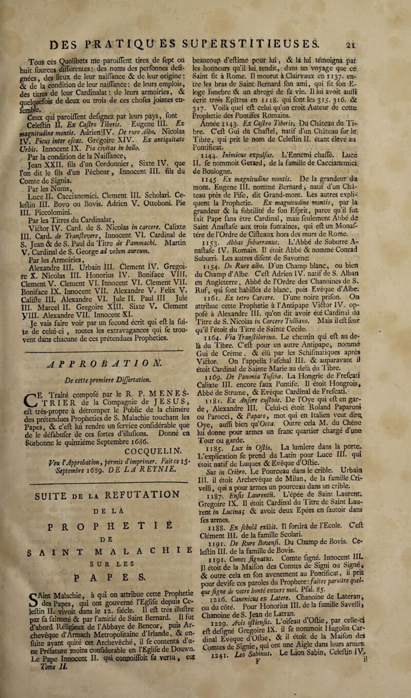 Tôus ces Quolibets nie paroiflent tirez .de fept où huit fources différentes : des noms des perfbnnes déli¬ tées , des lieux de leur naifTance & de leur origine : & de*la condition de leur naifTance: de leurs emplois» des titres de leur Cardinalat : de leurs armoiries, & quelquefois de deux ou trois de ces chofes jointes en- femble. t„ . .• Ceux qui paroiflent defignez par leurs pays, font Celeflin II. Ex Cajlro Tiberis. Eugene III. Ex magnitudine montis. Adrien5JV. De rure Albo. Nicolas IV. Ficus inter cfcas. Grégoire XIV. Ex antïquitate Urbis. Innocent IX. Fia civitas in belle. Par la condition de la NaifTance, Jean XXII. fils d’un Cordonnier , Sixte IV. que l’on dit le fils d’un Pêcheur, Innocent III. fils du Comte de Signia. Par les Noms, . . . Luce II. Caccianemici. Clement III. Scholari. Ce¬ leflin III. Bovo ou Bovis. Adrien V. Ottoboni. Pie III. Piccolomini. Par les Titres du Cardinalat, Viêlor IV. Card. de S. Nicolas in carcere. Calixte III. Card. de Tranfîcvere, Innocent VI. Cardinal de S. Jean & de S. Paul du Titre de Pammachi. Martin V. Cardinal de S. George ad vélum, aurcum. Par les Armoiries, Alexandre III. Urbain III. Clement IV. Grégoi¬ re X. Nicolas III. Honorius IV. Boniface VIH. Clement V. Clement VI. Innocent VI. Clement VII. Boniface IX. Innocent VII. Alexandre V. Félix V- Califle III. Alexandre VI. Jule II. Paul III Juîe III. Marcel II. Grégoire XIII. Sixte V. Clement yill. Alexandre VII. Innocent XI. Je vais faire voir par un fécond écrit qui efl la fui¬ te de celui-ci , toutes les extravagances qui fe trou¬ vent dans chacune de ces prétendues Prophéties. APPROBATION. De cette première DîJJertation. >--iE Traité compofé par le R P. MENES- j J TRIER de la Compagnie de JESUS, efl très-propre à détromper le Public de la chimère des prétendues Prophéties de S. Malachie touchant les Papes, & c’eft lui rendre un fervice confidérable que de le défabufer de ces fortes d’illufions. Donné en Sorbonne le quinziéme Septembre 1686. COCQUELIN. Veu T approbation, permis d'imprimer. Fait ce 15* 'Septembre 1689. DELA R ETN1E. SUITE de la REFUTATION DELÀ PROPHETIÈ D E SAINT MALACHIE SUR LES PAPE S. SAint Malachie, à qui on attribue cette Prophétie des Papes, qui ont gouverné l’Eglife depuis Ce¬ leflin II. vivoit dans le 12. fiécle. Il efl très illuftre par fa fainteté & par l’amitié de Saint Bernard. Il fut d’abord Réligjeux de l’Abbaye de Bencor, puis Ar¬ chevêque d’Armach Métropolitaine d’Irlande, & en- fuite ayant quité cet Archevêché, il fe contenta d u- ne Prélature moins confiderable en l’Eglife de Douwn. Le Pape Innocent II. qui connoifloit fa vertu , eut Tome II. beaucoup d’eflimè peur lui, & là lui témoigna par les honneurs qu’il lui.rendit, dans un voyage que ce Saint fit à Rome. Il mourut à.Clairvaux en 1137. en¬ tre les bras de Saint Bernard fon ami, qui fit fon E- loge funebre & un abrégé de fa vie. Il lui avoit aufli écrit «ms Epîtres en 1118. qui font les 315. 316. & 317. Voilà quel efl celui qu’on croit Auteur de cette Prophétie dés Pontifes Romains. Année 1143. Ex Cajlro Tiberis* Du Château du Ti¬ bre. C’eft Gui dù Chaftel, natif d’un Château fur le Tibre, qui prit le nom de Celeflin II. étant élevé au Pontificat. , 1144. Inimicus expulfus. L’Ennemi chafle. Lucè II. fe nommoit Gérard, de la famille de Caccianemici de Boulogne. 1145. Ex magnitudine montis. De la grandeur du. mont. Eugene III. nommé Bernard natif d’un Châ¬ teau près de Pife, dit Grand-mont. Les autres expli¬ quent la Prophétie. Ex magnitudine montis, par la grandeur & la fubtilité de fon Efprit, parce qu’il fut fait Pape fans être Cardinal, mais feulement Abbé de Saint Anaftafe aux trois fontaines, qui efl un Monaf- tére de l'Ordre de Cifteaux hors des murs de Rome. j 153. Abbas fuburranus. L’Abbé de Suburre A- naftafe IV. Romain. Il étoit Abbé & nommé Conrad Suburrii Les autres difent de Savorhe: 1154. De Rure albo. D’un Champ blanc, ou bien du Champ d’Albe. C’eft Adrien IV. natif de S. Alban en Angleterre, Abbé de l’Ordre des Chanoines de S. Rufi, qui font habillés de blanc, puis Evêque d’Albe. 1161. Ex tetro Carcere. D’une noire prifon. On attribue cette Prophétie à l’Antipape Vièior IV. op- pofé à Alexandre III. qu’on dit avoir été Cardinal du Titre de S. Nicoias in Carcere Tulliano. Mais ileftfeur qu’il l’étoit du Titre de Sainte Cecile. 1164. Via Tranftiberina. Le chemin qui efl au de¬ là du Tibre. C’eft pour un autre Antipape, nommé Gui de Crème, & élû par les Schématiques après Viêtor. On l’appella Fafchal III. & auparavant il étoit Cardinal de Sainte Marie au delà du rI ibre. 1169. De Panonia Tufciœ. La Hongrie de Frefcati Calixte III. encore faux Pontife. Il étoit Hongrois, Abbé de Strume, & Evêque Cardinal de Frefcati. 1181. Ex Anfere cujlode. De TOye qui eft en gar¬ de , Alexandre III. Celui-ci étoit Roland Paparoni ou Parocci, & Faparo, mot qui en Italien veut dire; Oye, aufli bien qu'Occa. Outre cela M. du Chêne lui donne pour armes un franc quartier chargé d’une Tour ou garde. , 1185. Lux in OJlio. La lumière dans la porte:. L’explication fe prend du Latin pour Luce III. qui étoit natif de Luques & Evêque d Oftie. Sus in Cribro. Lé Pourceau dans le crible. Urbain III. il étoit Archevêque de Milan, de la famille Cri- velli, qui a pour armes un pourceau dans un crible. 1187'. Enfis Laurentii. L’épée de Saint Laurent; Grégoire IX. Il etoit Cardinal du T itre de Saint Lau¬ rent in Lucina; & avoit deux Epées en fautoir dans les armes. 1188. Ex fcholâ exibit. Il fortira de l’Ecole. C’eft Clément III. de la famille Scolari. , - 1191; De Rure Bovenfi. Du Champ de Bovis. Ce¬ leflin III. de la famille de Bovis. . . - 1191. Cornes Jignatus. Comte figné. Innocent IIL Il étoit de la Maifon des Comtes de Signi ou Signé, & outre cela en fon avenement au Pontificat, il prit pour devife ces paroles du Prophète:/^paroitrequel- que figne de votre bonté envers moi. Pfal. 85- 1216 Canonicus ex Latere. Chanoine de Lateran ^ ou du côté. Pour Honorius III. de la famille Savelli, Chanoine de S. Jean de Latran. . • 1220 jflvis ofttcnfis. L oifeau dOltiCj/pâr celle-ci eft defigné Grégoire IX. il fe nommoit Hugolin Car¬ dinal Evêque d’Oftie, & A étoit de la Maifon des Comtes de.Signie, qui ont une Aigle dans leurs armes, 1241 Léo Sabinus• Le Lion Sabin, Celeftjn F il