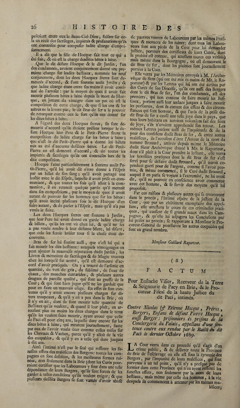 pelloic-nt entre eux le Beau-Ciel-Dïeu , faifant fur ce¬ la un récit des facrileges, impiétés & profanations qu’ils ont commifes pour compofer ladite charge d’empoi- fonnement. Il a dit que la fille de Hocque fait tout ce qui a été fait, & où efl la charge desdites bêtes à laine. Que le dit défunt Hocque & le dit Jardin , l’un des condamnés, avoient conjointement donné une pre¬ mière charge fur lesdits befliaux, nommée les neuf conjuremens, dont les deux Hocques freres font de¬ meurés d’accord, & l’ont foutenu audit Jardin; & que ladite charge étant entre fes mains il avoit conti¬ nué de l’arrofer : par le moyen de quoi il avoit fait mourir plufieurs bêtes à laine depuis la mort de Hoc¬ que, en jettant.du vinaigre dans un pot où efl la compofition de cette charge, & que fi les uns & les autres ne la lèvent pas, le dit Bras de fer a le pouvoir de rétorquer contre eux le fort qu’ils ont donné fur les dites bêtes à laine. A l’égard des deux Hocques freres, ils font de¬ meurés d’accord qu’ils étoient préfens lorsque le dé¬ funt Hocque leur Pere & le Petit-Pierre firent la compofition de ladite charge fur les bêtes à laine ; que c’efl le dit Petit-Pierre qui a donné les billets mis au col d’aucunes defdites bêtes. Le dit Petit- Pierre en efl; demeuré d’accord , & de toutes les impiétés & facrileges qu’ils ont commifes lors de la dite compofition. Hocque l’aîné particuliérement à foutenu audit Pe¬ tit-Pierre, qu’il lui avoit dit s’être donné à l’Efprit par un billet de fon fang ; qu’il avoit partagé une hoirie avec le dit Efprit, laquelle il avoit prife en com¬ muniant, & que toutes les fois qu’il alloit à la com¬ munion , il en retenoit quelque partie qu’il mettoit dans fes compofitions, par le moyen de quoi il avoit autant de pouvoir fur les hommes que fur les bêtes : qu’il avoit incité plufieurs fois le dit Hocque d’en faire autant, & de parler à l’Efprit, mais qu’il n’a pas voulu le faire. Les deux Hocques freres ont foutenu à Jardin , que leur Pere lui avoit donné en garde ladite charge & billets, qu’ils les ont vû chez lui, & qu’il ne les a pas voulu rendre à leur défunte Mere, lui difant, que cela les feroit brûler tous fi la chofe étoit de- couverte. Bras de fer lui foutint aufli, que c’efl: lui qui a fait mourir les dits befliaux: auxquels témoignages on peut ajouter la mauvaife réputation dudit Jardin , les Livres & mémoires de facrileges & de Magie trouvés chez lui lorsqu’il fut arrêté , qu’il efl demeuré d’ac¬ cord d’avoir pratiqués. On y a trouvé de l’arfenic en quantité, du vert de gris, du fublimé , de l’eau de chaux, des mouches cantarides, & plufieurs autres drogues de pareille qualité, qui font au greffe de la Cour ; & qui font bien juger qu’il ne les gardoit que pour en faire un mauvais ufage. En effet ils font con¬ venus qu’il y avoit encore plufieurs charges fur di¬ vers troupeaux, & qu’il y en a peu dans la Brie , où il n y en ait, dont ils font mourir telle quantité de Befliaux qu’ils veulent, & quand il leur plaît, en ar- roufant plus ou moins les dites charges dans le tems quils les veulent faire mourir, ayant avoué que celle dp Paci efl pour cinq ans, laquelle dure encore fur les dites bêtes à laine, qui meurent journellement, faute par eux de l’avoir voulu ôter comme celles mifes fur les Chevaux & Vaches, parce qu’il y alloit de la vie des coupables, & quil y en a telle qui dure iusques a dix ans. Ainfi l’intimé n’efl pas le feul qui reffente les fu- neltes effets des maléfices des Bergers: toutes les cam¬ pagnes en font defolées, & les meilleures fermes rui¬ nées, non feulement dans la Brie (dont les Curés pour- roi ent certifier que les Laboureurs y font dans une telle dépendance de leurs Bergers, qu’ils font forcés de les garder a telles conditions qu’ils veulent exiger; & que plufieurs defdits Bergers fe font vantés d’avoir abufé de pauvres Veuves de Laboureurs par les mêmes Prati¬ ques & menaces de les ruiner: dont tous les Labou¬ rai5 font aux pieds de la Cour pour lui demander juflice,. porteurs des certificats de leurs Curés, dont la probité eft connue , qui attellent toutes ces vérités) mais même dans la Bourgogne, où eft demeurant le dit Bias de fer , dont les plaintes font journellement portées à la Cour. Elle verra par les Mémoires envoyés à M. l’Arche¬ vêque de Sens (qui ont été mis és mains de Mr. le Ra- poiteur) & par les Lettres qui lui ont été écrites par des Curés de fon Diocéfe, qu’ils ont aufîi des Bergers dont le dit Bras de fer, l’un des condamnés, efl des premiers, qui non contens de faire mourir les Bef- tiaux, portent aufli leur audace jusques à faire mourir les perfonnes, dont ils cottent des effets & des circon- flances qui font horreur, & que l’avis de la prife du¬ dit Bras de fer a caufé une telle joye dans le pays, que tous leurs habitans en auroient volontiers fait des feux de joye, s’ils n’avoient appréhendé fon retour. Les mêmes Lettres parlent aufli de l’inquiétude & de la peur des confidens dudit Bras de fer , & entre autres maléfices, ils 1 accufent d’être l’Auteur de la mort du nommé. Brouard, arrivée depuis meme le Mémoire dudit Sieur Archevêque donné à Mr. le Raporteur, dont s il plaît à la Cour prendre la leêture , elle verra les horribles pratiques dont le dit Bras de fer s’efl fervi pour fe. défaire dudit Brouard , qu’il aurait ce¬ pendant guéri pour de l’argent, comme il l’avoit pro¬ mis, & même commencé, fi le Curé dudit Brouard , auquel il en parla fe voyant à l’extremité, ne lui avoit dit, qu il ne pouvoit en confcience avoir commerce avec cet homme, & fe fervir des moyens qu’il lui propofoit. Par ces raifons & plufieurs autres qui fe trouveront dans le procès , 1 Intimé efpére de la juflice de la Cour , que par un châtiment exemplaire des appel- lans, elle arrefiera le cours de ces criminelles prati¬ ques, qui caufent de.fi grands maux dans les Cam¬ pagnes, & qu elle lui adjugera les Conclurions par lui paies au procès ; fe rapportant à Monfieur le Pro¬ cureur-Général de pourfuivre les autres coupables qui font en grand nombre» Monfieur Guillard Raporteur. ( B ) FACTUM Pour Eufiache Vifier, Receveur de la Terre & Seigneurie de Pacy en Brie, & le Pro¬ cureur Eifcal de la haute Juflice du dit Paci, intimés. Contre Nicolas Etienne Hocque, Frères , Bergers, Enfans de défunt Pierre Hocque, au/fi Berger: prifonniers és prifons de la Conciergerie du Palais, appellans d'une /en- tence contre eux rendue par le Bailli du dit Paci le dernier OEtobre 1689. LA Cour verra dans ce procédé qu’il s’agit d’un crime public, & de délivrer toute la Province de Brie de l’efclavage où elle efl fous la tyrannie des Bergers , par l’impunité de leurs maléfices , qui font parvenus à un tel point, qu’il n’y a prefque pas de fermier dans cette Province qui n’en ayent refleuri les funefles effets, non feulement par la mort de leurs befliaux,. mais même par celle des hommes , à la vie desquels ils commencent à attenter par les mêmes ma¬ léfices ;