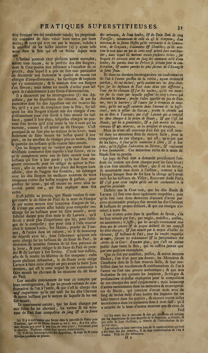 très fermiers ont été totalement ruinés ; les proprietai¬ res contraints de faire valoir leurs terres par leurs mains; '& ceux qui n’en ont pas le moyen, réduits à la néceffité de les laifler incultes (a) y ayant telle terre dans la Brie qui eft -en friche depuis trois ans. L’Intimé pourroit citer plu fleurs autres exemples -, même tous récens , de la perfidie des dits Bergers, dont la Cour pourra être informée à l’occafion de ce procès, dans lequel il a pris un foin tout particulier de découvrir non feulement la qualité de toutes ces charges d’empoifonnemens, les facriléges & impiétés qui s’y commettent-, & la maniéré dont ces Bergers -s’en fervent ; mais même les motifs d utilité pour les¬ quels ils s’abandonnent à ces fortes d’abominations. Il a découvert par les interrogatoires (b) des Ap¬ pelons , par les dépofitions des témoins , & par les mémoires dont les dits Appellans ont été trouvés fai- fis ; qu’il y a peu de troupeaux dans la Brie , fur lef- quels les dits Bergers n’ayent mis des charges d’ern- poifonnement pour s’en fervir à faire mourir les bef- tiaux , quand il leur plaît; lefquelles charges ne peu¬ vent être levées qu’il n’en coûte la vie à ceux quilles mettent, comme il eft arrivé au dit Hocque. C’eft pourquoi ils ne font plus les maîtres de les lever, mais feulement de faire mourir les beftes quand il leur plaît, en les arrofant de vinaigre plus ou moins, félon la quantité des beftiaux qu’ils veulent faire mourir. Que les Bergers qui ne veulent pas entrer dans ce déteftable commerce font expofés à leur fureur, en ce qu’ils complotent entre eux de faire mourir tous les beftiaux qui font à leur garde ; qu ils leur font une guerre continuelle pour les obliger de quitter la Pro¬ vince , afin de mettre en leur place des Bergers leurs affidés, tirer de l’argent des fermiers, où échanger avec les dits Bergers les meilleurs moutons de leurs troupeaux contre des beftes maigres & gaffées, pour profiter fur iceux , qui eft encore un autre abus in¬ troduit parmi eux, qui fera expliqué dans fon ordre. . , r Il eft juftifié âù procès, que Biaule voulant le vart- ger contre le dit Sieur de Paci de la mort de Hocque & par même moyen tirer beaucoup d’argent de lui, & n’étant pas encore affez habile pour compofer une charge fur les beftiaux pour les faire mourir, avoit follicité durant près d’un mois le dit Lavaux , ^ qu il favoit y avoir plus d’expérience que lui, pour 1 obli¬ ger de la compofer ; que pour cela il 1 alla trouver chez le nommé Lucie, fon Maître, proche deTour- ïian, & l’attira dans un cabaret, où il fit beaucoup de dépenfe avec lui-, dans l’efperance qu’ayant mis cette charge fur les beftiaux du dit Sieur de Paci, ils tireroient de notables fommes de lui fous prétexte de la lever , & pour obliger le dit Sieur de Paci de pren- dre lê dit Lavaux à fon fervice. C’étoit leur defTein* afin de fie rendre les Maîtres de fon troupeau : enfin après plufieurs débauches, lé dit Biaule avoit obligé Lavaux à faire cette charge un peu avant la Saint Jean derniere, qui eft le tems auquel ils ont commence a Faire mourir les chevaux & les moutons du dit Sieur de Pcici* Les accules conviennent de tout ce complot par leurs interrogatoires, & par les procès verbaux de con¬ frontation de l’un à l’autre, & que c’eft la charge des neuf conjuremens qu’ils ont mife fur les dits Chevaux & autres beftiaux par le moyen de laquelle ils les ont fait mourir. Ils conviennent encore, que les deux charges par eux faites fur les chevaux , les vaches & les mou¬ tons de Paci font compofées du fang à? de la pente (а) Il y a entr’aütres une ferme dans la paroiffe de Prèle près Tournan, qui eft en friche depuis 4. ou 5. ans , & a été affer¬ mée depuis peu pour 3. ans fans en rien payer ; feulement pour la rétablir. Plufieurs autres font encore abandonnées. (б) Vide les interrogatoires des Appellans, &ceux de Nicolas Hocque produits au procès. des animaux, de feàü benite, & du Pain Péril de cinq Paroiffes, notamment de celle où eji le troupeau , d'un morceau de la fainte Hojiie qu’ils retiennent à la Commu¬ nion, de Crapaux, Couleuvres & Chenilles’, qu’ils met¬ tent le tout dans un pot de terre neuf acheté fans marchan¬ der , dans lequel ils mettent encore plufieurs billets , fur lesquels ils écrivent avec du fang des animaux mêlé d’eau benite, les paroles dont les Prêtres fe fervent pour la eon- fecration, & autres paroles les plus faintes de l'Evangile de faint Jean. Et dans les derniers interrogatoires eh èonfrontatioh de l’un à l’autre preffés de la vérité , ayant demandé pardon , ils ont déclaré, qu’ils avoient mis les dites char- *ges fur les befteaux de Paci dans deux pots différons * l'une fur les chevaux '&fur les vaches, qu’ils ont enter¬ rée fur la route par laquelle paffent' les cinq vàtures qui charient la Marne , proche l'allée appellée du jeu de Pau¬ me , vers la barrière ; l'autre fur le troupeau de mou¬ tons, qu’ils ont aujji enterrée dnns l’avenue de la baffe- court -, vers le pillier du Carcan , proche le chemin qui va de Bric à Tournan; que c'cft travaux qui a compofé les dites charges à la prière de Biaule , £? que c'efi lui Biaule, qui les a gouvernées, & a fait mourir les deux chevaux & 46. moutons, en les arrofant de vinaigre. Mais ils n’ont ofé convenir d’un fait qui s’eft trou¬ vé dans les mémoires dont ils étoient faifis , pour la compofition de ces charges , qui eft, qu’avant que de les faire, il faut qu'ils renoncent à Dieu , à leur Jalut, qu’ils faffent l'adoration au Démon -, & confentent à leur damnation. Ces mémoires écrits de la main de Biaule font âu procès-. Le juge de Paci leur a demandé précisément l’en¬ droit où étoient ces deux charges pour les faire lever : ils s’en font exeufés, en difant, que fi on les levoit, ils mourroient tous deux à l’inftant, comme a fait Hocque lorsque Bras de fer leva la charge qu’il avoit mife fur les beftiaux de Vifier, Receveur dudit Paci; c’efi pour cette raifort qu’ils ont été condamnés à la que (lion préalable Deforte que la Cour voit, qüè les dits Biaule & Lavaux (c) font tous deux également coupables ; puis qu’ils font tous deux demeurés d’accord d’avoir par cette abominable pratique fait mourir les dits Chevaux & beftiaux de propos délibéré, & que ces charges n’é- toient à autre fin. L’on n’entre point dans la queftion de favoir, s’ils les font mourir par fort, par magie, maléfice, poifon, ou autrement ; il fuffit, que les accufés conviennent tous deux que de concert & de propos délibéré ils ont compofé les dites charges, & fait mourir par le moyen d'icelles les 'chevaux, & beftiaux de Paci -, pour les rendre coupables de mort, fùivant les ordonnances & la jurisprudence des /Jrrêts de la Cour : d’autant plus, que c’eft un crime public dans toute la Brie * qui ne ceffera jamais que par une punition exemplaire. Que ce foit par maléfice, poifon, & autres moyens illicites, l’on n’en peut pas douter, les Mémoires & Cara&eres dont ils fe font trouvés faifis , & leur con- feffion dans les recollêmens & confrontations de l’un à l’autre en font une preuve authentique ; & que non feulement ils ont commis les impiétés, facrileges & profanations ci-defïus expliquées pour la compofition de ces charges des neuf conjuremens ; mais beaucoup d’autres mentionnées dans les mémoires & interrogatoi¬ res de Biaule , qui convient d’avoir écrit avec du fang de brebis mêlé d’eau benite des impiétés fur un billet trouvé dans fes papiers, & exécuté tou tes celles mentionnées dans les mémoires dont il étoit faifi . qu il a arraché de la laine d’autres moutons que de ceux de Ce) La mort des 2. chevaux & des 46. moutons eft juftifiée ir les dépofitions de Jean Baptifte de la Fontaine, 3. témoin , & ;r celle de Jean Guilbert, 4- témoin de l’information du 30. Les arcufés en font convenus lors de la confrontation qui leur ét4 faite des dits témoins, & de leur confrontation de 1 un a autre. Vide les dits mémoires.