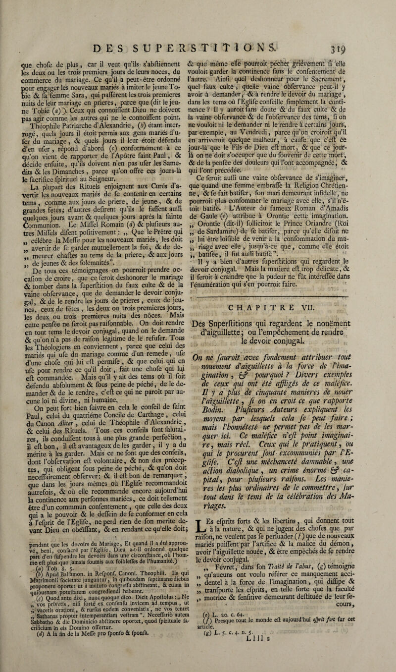 W que chofe de plus, car il veut qu’ils s abffiennertt les deux ou les trois premiers jours de leurs noces, du commerce du mariage. Ce qu’il a peut-être ordonné pour engager les nouveaux mariés à imiter le jeune To- bie & fa femme Sara, qui pafférent les trois premières nuits de leur mariage en prières, parce que (dit le jeu¬ ne Tobie (a) fi Ceux qui connoiflent Dieu ne doivent pas agir comme les autres qui ne le connoiflent point* Théophile Patriarche d’Alexandrie, (/;) étant inter* rogé, quels jours il étoit permis aux gens mariés d’u- fer du mariage, & quels jours il leur étoit défendu d’en ufer , répond d’abord (c) conformément à ce qu’on vient de rapporter de l’Apôtre faint Paul, & décide enfuite, qu’ils doivent n’en pas ufer les Same¬ dis & les Dimanches , parce qu’on offre ces jours-là le facrifice fpirituel au Seigneur. La plupart des Rituels enjoignent aux Curés d’a¬ vertir les nouveaux mariés de fe contenir en certains tems, comme aux jours de priere, de jeune , & de grandes fêtes; d’autres défirent qu’ils le faffent auffi quelques jours avant & quelques jours après la fainte Communion. Le Miffel Romain (d) & plufieurs au¬ tres Miffels difent pofitivement : „ Que le Prêtre qui „ célébré la Meffe pour les nouveaux mariés, les doit „ avertir de fe garder mutuellement la foi, & de de- „ meurer chaftes au tems de la priere, & aux jours „ de jeunes & des folemnités”. De tous ces témoignages on pourroit prendre oc- cafion de croire, que ce feroit deshonorer le mariage & tomber dans la fuperftition du faux culte & de. la vaine obfervance, que de demander le devoir conju¬ gal , & de le rendre les jours de prières , ceux de jeu¬ nes, ceux de fêtes , les deux ou trois premières jours, les deux ou trois premières nuits des noces. Mais cette penfée ne feroit pas raifonnable. On doit rendre en tout tems le devoir conjugal, quand on le demande & qu’on n’a pas de raifon légitime de le refufer. Tous les Théologiens en conviennent, parce que celui des mariés qui ufe du mariage comme d’un remede, _ ufe d’une chofe qui lui efl: permife , & que celui qui en ufe pour rendre ce qu’il doit , fait une chofe qui lu.i efl; commandée. Mais qu’il y ait des tems où il foit défendu abfolument & fous peine de péché, de le de¬ mander & de le rendre, c’eft ce qui ne paroît par au¬ cune loi ni divine, ni humaine, On peut fort bien fuivre en cela le confeil de faint Paul, celui du quatrième Concile de Carthage , celui du Canon Aliter , celui de Théophile d’Alexandrie , & celui des Rituels. Tous ces confeils font falutai- res, ils conduifent tous à une plus grande perfeélion , il efl; bon, il efl; avantageux de les garder , il y a du mérite à les garder. Mais ce ne font que des confeils, dont l’obfervation efl; volontaire, & non des précep¬ tes , qui obligent fous peine de péché, & qu’on doit neceffairement obferver : & il efl; bon de remarquer , que dans les jours memes où l’Eglife recommandoit autrefois, & où elle recommande encore aujourd’hui la continence aux perfonnes mariées, ce doit tellement être d’un commmun confentement, que celle des deux qui a le pouvoir & le deffein de fe conformer en cela à l’efprit de l’Eglife, ne perd rien de fon mérité de¬ vant Dieu en obéïffant, & en rendant ce qu’elle doit; * pendant que les devoirs du Mariage, Et quand il a été approu¬ vé, béni, confacré parl’Eglife, Dieu a-t-il ordonné quelque part d’en fufpendre les devoirs dans une circonftance,où l’hom¬ me efl: plus que jamais fournis aux foiblefles de l’humanité.) (a) Tob. 8. 5- (b) Apud Balfamon. in Refponf. Canoni. Theophili. lis qui Matrimonii focietate junguntur, in quibusdain feptimanædiebus proponere oportet ut à mututo congreflu abftineant, & etiam in quibusnam poteflatem congrediendi habeant. (c) Quodante dixi, nuncquoque dico. Dicit Apoilolus : „ Ne „ vos privetis , nifi fortè ex confenfu invicem ad tempus , ut „ vacetis orationi, & rurfus eodem conveniatis , ne vos tentet „ Sathanas propter intemperantiam veflram ”. Neceflariô auteur Sabbatho & die Dominicio abflinere oportet, quod fpirituale fa- crificium in eis Domino offertur. (d) A la fin de la Melle pro fponfo & fponfa. & que même elle pourroit pécher grièvement fl elle vouloir garder la continence fans le confentement de l’autre. Ainfi quel deshonneur pour le Sacrement, quel faux culte , quelle vaine obfervance peut-il y avoir à demander, & à rendre le devoir du mariage , dans les tems où l’Eglife confeille Amplement la conti¬ nence ? Il y auroit fans doute & du faux culte & de la vaine obfervance & de l’obfervance des tems, fi on ne vouloit ni le demander ni le rendre à certains jours, par exemple, au Vendredi, parce qu’on croiroit qu’il en arriveroit quelque malheur, à caufe que c’efl: Ce jour-là que le Fils de Dieu efl; mort, & que ce jour- là on ne doit s’occuper que du fouvenir de cette mort, & de la penfée des douleurs qui font accompagnée, & qui l’ont précédée. Ce feroit auffi une vaine obfervance de s’imaginer, que quand une femme embraffe la Religion Chrétien¬ ne, & fe fait batifer, fon mari demeurant infîdellê, ne pourroit plus confommer le mariage avec elle, s’il n’é- toit batifé. L’Auteur du fameux Roman d’Amadis de Gaule (e) attribue à Orontie cette imagination. „ Orontie (dit-il) follicitoit le Prince Oriandre (Roi „ de Sardamire) de fe batifer, parce qu’elle difoit ne „ lui être loifible de venir à la confommation du ma- „ riage avec elle , jusqu’à-ce que, comme elle étoit ,, batifée, il fut auffi batifé ”. 11 y a bien d’autres fuperflitions qui regardent le devoir conjugal. Mais la matière efl; trop délicate, & il feroit à craindre que la pudeur ne fût intéreffée dans l’énumération qui s’en pourroit faire. CHAPITRE VII. Des Superftitions qui regardent le nouëment d’aiguillette ; ou l’empêchement de rendre le devoir conjugal. On ne fauroit avec fondement attribuer tout nouement d'aiguillette à la force de rima- gination , £=P pourquoi ? hivers exemples de ceux qui ont été affligés de ce maléfice. Il y d plus de cinquante maniérés de nouer Paiguillette, fi on en croit ce que rapporte Bodin. Plufieurs Auteurs expliquent les moyens par lesquels cela fe peut faire ; mais Vhonnêteté ne permet pas de les mar¬ quer ici. Ce maléfice défi point imaginai¬ re , mais réel. Ceux qui le pratiquent, ou qui le procurent font excommuniés par PE- glife. Cefi une méchanceté damnable , une ait ion diabolique, un crime énorme & ca¬ pital , pour plufieurs rai fions. Les maniè¬ res les plus ordinaires de le commettre, fur tout dans le tems de la célébration des Ma¬ riages. LEs efprits forts & les libertins, qui donnent tout à la nature, & qui ne jugent des chofes que par raifon, ne veulent pas fe perfuader (f) que de nouveaux mariés puiffent par l’artifice & la malice du démon, avoir l’aiguillette nouée, & être empêchés de fe rendre le devoir conjugal. ,, Févret, dans {on Traité de l'abus, (g) témoigne „ qu’aucuns ont voulu référer ce manquement acci- „ dentel à la force de l’imagination , qui diffipe & „ tranfporte les efprits, en telle forte que la faculté ,, motrice & fenfitive demeurant deftituée de leur fe- cours, (e) L. 20. c. 64- (/) Presque tout le monde eft aujourd’hui efprit fort fur cet article. (S) L. 5- c. 4- n. 5.