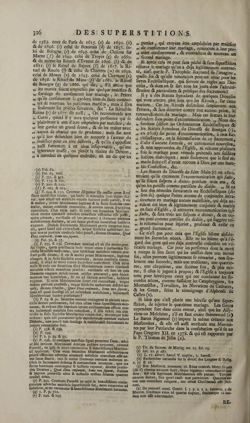 de 1585* Ceux de Paris de 1615. (a) de 1630. (b) &de i6\.6. (c) celui de Beauvais (à) de 1637. ce¬ lui de Bologne (é) de 164.7. celui de Châlons fur Marne Qf) de 1649. celui de Troyes (g) de 1660. & de même les Rituels d’Evreux de 1606 (/;) & de 1621. (*) le Rituel de Bajeux (k) de 1627. le Ri¬ tuel de Rouen (/) & celui de Chartres (m) de 1640. celui de Meaux (») de 1645. celui de Clermont (0) de 1656. le Rituel du Mans-(p) de 1662. le Rituel de Bourges (?) de 1666. qui dit; „ S’il arrive que » les mariés foient empêchés par quelque maléfice & „ fortilége de confommer leur mariage , le Prêtre » qu ils confulteront fe gardera bien de faire contrac- » ter de nouveau les perfonnes mariées, mais il féra Si feulement les prières fuivantes, &c”. Le Rituel de Reims (r). de 1677. dit aufli; „ On recommande aux „ Curés, quand il aura quelques perfonnes qui fe » plaindront à eux d’être empêchés par maléfice , de „ leur garder un grand fecret, & de les traiter avec j, autant de charité que de prudence : mais fur tout „ qu’il leur défendent bien de recourir à l’auteur du „ maléfice pour en être délivrés , & qu’ils s’oppofent „ .aufli fortement à un abus infuportable, qu’une „ ignorance crafle, ou plutôt la malice du Démon, „ a introduit en quelques endroits, où on dit que les (a) Fol. 62. (b) Fol. 65. verf. (c) P- 33i- & 132. x (dj P. 179. & 180. (e) P. 220. & 221. (/) P. 263. & 264. (g) p- 249- & 250. Caveatur diligenter ille éraflas error &reî facræ manifeftus abulus, qui hodie in nonnullis locis vigere dici- tur, quo aliqui tali maleficio vexatis fuccurri pofle putant, fi vir & mulier, priori iVIatrimonio légitimé & in fade Ecclefiæ con- trafto, mucuo confenfu renundent, &novum coram Sacerdote contrahant. Cùm enim nulla fit ratio cur fecundum Matrimo- nium contra ejusmodi maleficia remecfiüm efficacius eflfe poflît, quàm primum , verifimile efi hoc procurari à Dæmone omnium maleficiorum Au&ore, ut res facras profinis hominibus ludibrio exponat. Deinde Sacramento Matrimonii gravis irrogatur inju¬ ria, quod femel rité contràftum, neque Ecclefiæ audoritate,ne- que mutuo partium confenfu folvi poceft, dicenteDomino, Quod Deus conjunxit, bomo non Jeparet. ^ (b) Fol 36. & 37- (*) P. 235. & 236. Cavendum maximè efl ab illo errorepror- fus impio , quem pluribusin locis teneri etiam à quibusdam Ec¬ clefiæ Minifiris audivimus, quo fubfidium maleficio vexatis præ- ftari pofle dicunt, fi vir & mulier priori Matrimonio, légitimé alioquin & in fade Ecclefiæ contrado , mutuo confenfu renun- cient, & aliud de novo corain Sacerdote contrahant Cùm enim nulla fit ratio cur fecundum illud Matrimonium contra ejusmodi maleficia efficax remedium præftet : verifimile efl: hoc ab ipfo Dæmone omnium maleficiorum artifice procurari, quo Sacra- mentum hoc hominibus, fie eo ad libitum utentibus , ludibrio exponat. Si enim Matrimonium femel rité contraétum , neque mutuo partium confenfu , neque Ecclefiæ audoritate diflolvi ne- quit, dicente Chrifto , Quod D eus conjunxit, bomo non Jeparet, quid efl quod facrilègi ifti ad tollendum maleficium , hujusmodî Matrimonium iterare præfumunt? Çk) P. 89- & S>o. Sacerdos moneat conjugatos in pietatis exer- citiis devotè perfeverare, fed citra ullam vanæ fuperftitionis mix- turam, & evitato illo imprimis errore exifiimantium efficax con¬ tra hujusmodi maleficia fore remedium , fi illis vexati jam con tra&o in facie Ecclefiæ Matrimonio renundent, novumque con¬ trahant: quia nifi procurante ipfo maleficiorum omnium audore Diabolo, non poteft tam facrilega & indiflolubili Sacramento in- juriofa renunciatio fieri. Çl) P. 138. & 139. (m) P. 292. 00 P- 2. p. 34- & 35- (O) P- 198. Si con juges maleficio ligari permittat Deus, adeô ut fibi invicein Matrimonii debitum reddere nequeant, caveant Parochi, ne ipfis de novo cæremonias & benedidiones Matrimo¬ nii applicent. Cùm enim fecundam Matrimonii célébrationem priore efficacius adverfus ejusmodi maleficia remedium efle 11e- mo fanus dixerit, imô fit verius Dæmonis omnium malorum ar- tificis in Sacramenti dedecus & contumeliam inventum , quo res facras hominum contemptui & ludibrio exponat, dicente præfer- tim Domino , Quod Deus conjunxit, bomo non Jeparet, ftultum & impium probrofis adeo & nefandis artibus falutem quærere Cenferi debet. (P) P- 393- Cavebuht Parochi ne quid in benediétione conju- gatorum adverfus maleficia fuperilitiofe fiat 9 neve recurratur ad maleficos, ac ne cæremonia & benedi&iones Matrimonii iterantur. (?) i-P-P-712. (»•) P. 242. Sc 243. „ parties , qui croyent être empêchées par maléfice „ de confommer leur mariage , renoncent à leur pre- „ mier confentement, & contraélent de nouveau un „ fécond mariage. Si après cela on peut fans péché & fans fuperflition réitérer le mariage qu’on a déjà légitimement contrac¬ té, ainfi que le P. Théophile Raynaud fe l’imagine, quelle foi & quelle vénération peut-on avoir pour les livres Eccléfiaftiques, qui fervent de régies aux Dio- céfes, & dont on fe fert tous les jours dans l’admini- flration & particulière & publique des Sacremens? Il y a des Statuts Synodaux de quelques Diocéfes qui vont encore plus loin que les Rituels, fur cette matière. Car les Rituels défendent Amplement aux Prêtres, & fans décerner contre eux aucune peine, le renouvellement du mariage. Mais ces Statuts le leur défendent fous peine d’excommunication. „ Nous dé- „ fendons (difent les Ordonnances Eccléfiafliques & ,, les Statuts Synodaux du Diocéfe de Bourges (r), „ en 1608) fur peine d’excommunication, à tous Ec- „ cléfiaftiques , en la folemnifarion de ce Sacrement, m d’ufer d’aucune formule , ou cérémonies nouvelles ’ „ & non approuvées de l’Eglife, ni réitérer plufieurs „ fois le mariage pour rémede prétendu aux fufdites „ liaifons diaboliques : mais feulement que le feul ré- „ mede licite efl: d’avoir recours à Dieu par une hum- „ ble Confeflîon -, &c. Les Statuts du Diocéfe de faint Malo (t) en 1620. veulent qu’ils encourent l’excommunication ipfo fatto, qu’ils foient fufpens à divinis pendant trois ans, ôc qu’on les purifie comme partifans du diable. „ Si au „ lieu des rémedes furnaturels ou Eccléfiaftiques (di- „ lent-ils) quelque Prêtre attente de conjoindre itera- „ rivement en. mariage aucuns maléficiés, qui déjà au- „ roient été bien & légitimement conjoints & mariés ,, en face d’Eglife , il encourra excommunication ipfo „ facto, & fera trois ans fufpens à divinis, & en ou- „ tre puni comme partifan du diable , qui fuggére tel- „ le réitération pour injurier , profaner & avilir ce „ grand Sacrement. Ce n’efi: pas pour cela que l’Eglife blâme abfolu- ment les fécondés noces. Elle ne les blâme qu’à l’é¬ gard des gens qui ont déjà contraélé enfemble un vé¬ ritable mariage. Car pour les perfonnes dont la more a rompu le lien facré qui les unifloit dans une même foi, elles peuvent légitimement fe rémarier, non feu¬ lement une fécondé, mais une troifiéme, une quatriè¬ me , une cinquième, une fixiéme fois, & plus mê¬ me, fi elles le jugent à propos; & l’Eglife a toujours tenu pour hérétiques ceux qui ont condamné les fé¬ condés noces, comme faifoient les Cataphrygiens, les Montaniftes, Tertullien, les Novatiens ou Cathares, & les Grecs, félon le témoignage d’Alphonfe de Caftro (v). Si bien que c’efl plutôt une hérefie qu’une fuper¬ flition , de rejetter le quatrième mariage. Les Grecs cependant font dans cette erreur, ainfi que les Afly- riens ou Melchites, s’il en faut croire Brérewood (x) Le Baron Sigismod (y) impute la même créance aux Mofcovites, & elle efl: aufli attribuée aux Maroni¬ tes par leur Patriarche dans la confultation qu’il fit au Pape Grégoire XII. en 1578. & qui eft rapportée par le P. Thomas de Jefus (2). (s) Tit. du Sacrem. de Mariag. art. 25. fol. 25. (t) Art. 21. p. 481. (v) L. 11. adverf. hæref. V. nuptiæ, 2. hærefi. (x) Recherches curieufes fur la diverf. des Langues à Relig. c. 15 & 16. (y) Rer- Mofcovit. comment, tit. Ritus contrah. Matri.Siquis (dit il) alteram uxorem ciuxit,fitque bigamus; conceduntid qui- dem , fed vix legitimum Matrimonium elfe putant. Tertiam uxorem ducere, fine gravi caufa non permittunt. Quartamau- tem non concedunt cuiquam , nec etiam Chrifiianum elfe judi- cant. (2) De converf. omni. Gentri. I. 7. p. 2. c. 5. Interrog, 5. de Matrim. Credimus viros ad quartas nuptias, feminasque ad eas- dem non efle admittendo?. RE-