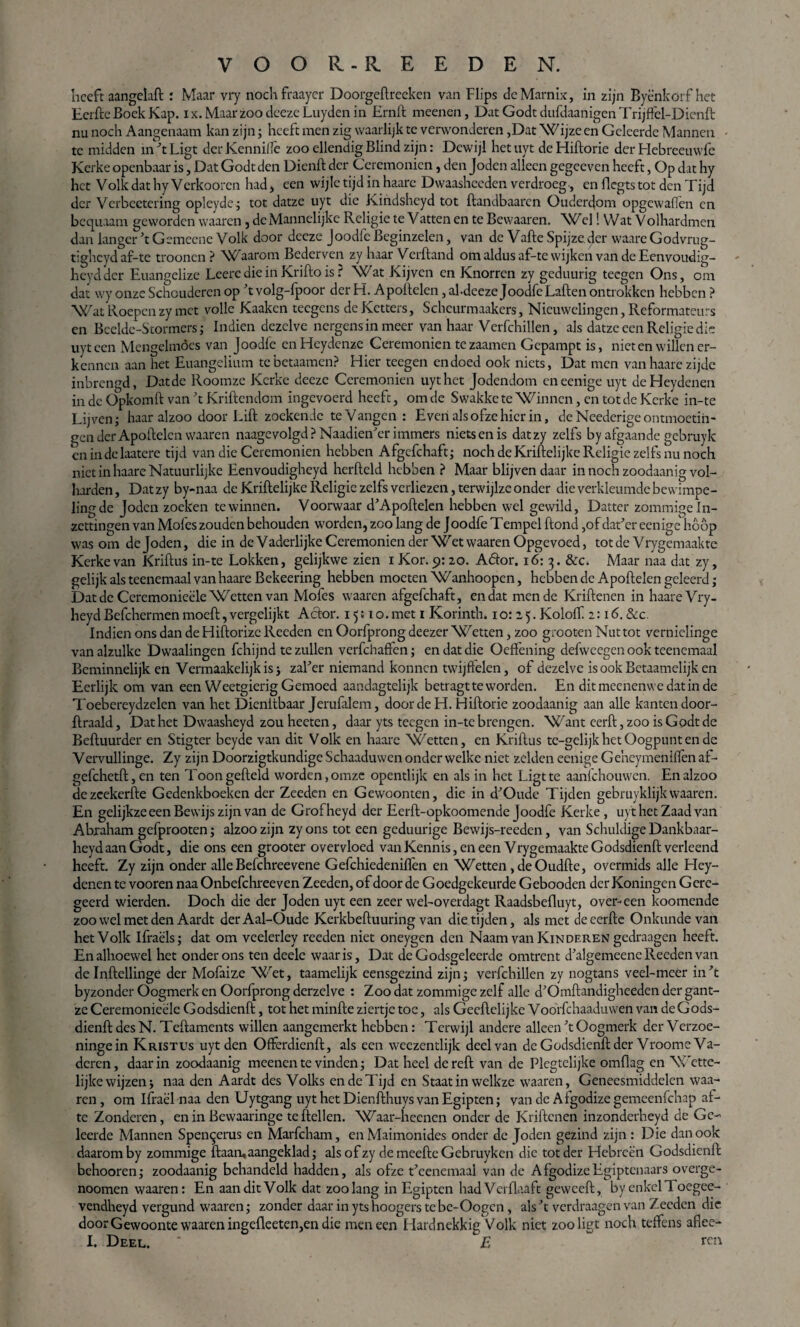 heeft aangelaft : Maar vry nochfraayer Doorgeftreeken van Flips deMarnix, in zijn Byè'nkörf het Eerfte Boek Kap. ix. Maarzoo deeze Luyden in Ernft meenen, DatGodtdufdaanigenTrijftel-Dienft nu noch Aangenaam kan zijn; heeft men zig waarlijk te verwonderen ,Dat Wijze en Geleerde Mannen te midden in ft Ligt der Kennilfe zoo ellendig Blind zijn: Dewijl het uyt de Hiftorie der Hebreeuwfe Kerke openbaar is, Dat Godt den Dienft der Ceremoniën, den Joden alleen gegeeven heeft, Op dat hy het Volk dat hyVcrkooren had, een wijle tijd in haare Dwaashceden verdroeg, en flcgts tot den Tijd der Verbeetering opleyde; tot datze uyt die Kindsheyd tot ftandbaaren Ouderdom opgewaflen en bequaam geworden waaren , de Mannelijke Religie te Vatten en te Bewaaren. Wel! Wat V olhardmen dan langer ft Gemeene Volk door deeze Joodfe Beginzelen, van de Vafte Spijze der waare Godvrug- tigheyd af-te troonen ? Waarom Bederven zy haar Verhand om aldus af-te wijken van de Eenvoudig- heydder Euangelize Leerc die in Krifto is r Wat Kijven en Knorren zy geduurig teegen Ons, om dat wy onze Schouderen op ft volg-fpoor der H. Apoftelen, ahdeeze Joodfe Laften ontrokken hebben ? Wat Roepen zy met volle Kaaken tecgens de Ketters, Scheurmaakers, Nieuwelingen, Reformateurs en Beelde-Stormers; Indien dezelve nergens in meer van haar Verfchillen, als datze een Religie die uyt een Mengelmoes van Joodfe enHeydenze Ceremoniën tezaamen Gepampt is, nieten willen er¬ kennen aan het Euangelium tebetaamen? Hier teegen endoed ook niets, Dat men van haare zijde inbrengd, Dat de Roomze Kerke deeze Ceremoniën uyt het Jodendom eneenige uyt deHeydenen in de Opkomft van ’t Kriftendom ingevoerd heeft, om de Swakke te Winnen, en tot de Kerke in-te Lijven; haar alzoo door Lift zoekende te Vangen : Even als ofze hier in, de Neederige ontmoetin¬ gen der Apoftelcn waaren naagevolgd ? Naadienftr immers niets en is datzy zelfs by afgaande gebruyk en in de laatere tijd van die Ceremoniën hebben Afgcfchaft; noch de Kriftelijke Religie zelfs nu noch niet in haare Natuurlijke Eenvoudigheyd herfteld hebben ? Maar blijven daar in noch zoodaanig vol¬ harden, Datzy by-naa de Kriftelijke Religie zelfs verliezen, terwijlze onder die verkleumde bewimpe¬ ling de Joden zoeken te winnen. Voorwaar d’Apoftelen hebben wel gewild, Datter zommige In¬ zettingen van Mofes zouden behouden worden, zoo lang de Joodfe Tempel ftond ,of datftr eenige hoop was om de Joden, die in de Vaderlijke Ceremoniën der Wet waaren Opgevoed, totde Vrygemaakte Kerke van Kriftus in-te Lokken, gelijkwe zien i Kor. 9:20. Aöor. 16: 3. &c. Maar naa dat zy, gelijk als teenemaal van haare Bekeering hebben moeten Wanhoopen, hebben de Apoftelen geleerd; Dat de Ceremonieële Wetten van Mofes waaren afgcfchaft, en dat mende Kriftenen in haare Vry- heyd Befchermen moeft, vergelijkt Aclor. 15510. met 1 Korinth. 10:25. Koloff 2:16. &c. Indien ons dan de Hiftorize Recden en Oorfprong deezer Wetten, zoo grooten Nuttot verniclinge van alzulke Dwaalingen fchijnd te zullen verfchaffen; en dat die Oeffening defweegen ook teenemaal Beminnelijk en Vermaakelijkis; zalftr niemand konnen twijftelen, of dezelve is ook Bctaamelijk en Eerlijk om van een Weetgierig Gemoed aandagtelijk betragt te worden. En ditmeenenvvedatinde Toebereydzelen van het Dienitbaar Jerufalem, door de H. Hiftorie zoodaanig aan alle kanten door- ftraald, Dat het Dwaasheyd zou heeten, daar yts teegen in-te brengen. Want eerft, zoo is G odt de Beftuurder en Stigter beyde van dit Volk en haare Wetten, en Kriftus te-gelijk het Oogpunt en de Vervullinge. Zy zijn Doorzigtkundige Schaaduwen onder welke niet zelden eenige Geheymenilfen af- gefchetft, en ten Toon gefteld worden, omze opentlijk en als in het Ligt te aanfehouwen. En alzoo dezeekerfte Gedenkboeken der Zeeden en Gewoonten, die in d'Oude Tijden gebruyklijkwaaren. En gelijkze een Bewijs zijn van de Grofheyd der Eerft-opkoomende Joodfe Kerke, uyt het Zaad van Abraham gefprooten; alzoo zijn zyons tot een geduurige Bewijs-reeden, van Schuldige Dankbaar- heydaanGodt, die ons een grooter overvloed vanKennis,eneen VrygemaakteGodsdienft verleend heeft. Zy zijn onder alle Befchreevene Gefchiedenilfen en Wetten, de Oudfte, overmids alle Hey- denen te vooren naa Onbefchreeven Zeeden, of door de Goedgekeurde Gebooden der Koningen Gere¬ geerd wierden. Doch die der Joden uyt een zeer wel-overdagt Raadsbefluyt, over-een koomende zoo wel met den Aardt derAal-Oude Kerkbeftuuring van die tijden, als met de eerfte Onkunde van het Volk Ifraëls; dat om veelerley reeden niet oneygen den Naam van Kinderen gedraagen heeft. En alhoewel het onderons ten deele waar is, Dat de Godsgeleerde omtrent dftlgemeenc Reeden van de Inftellinge der Mofaize Wet, taamelijk eensgezind zijn; verfchillen zy nogtans veel-meer in ’t byzonder Oogmerk en Oorfprong derzelve : Zoo dat zommige zelf alle d’Omftandigheeden der gant- ze Ceremonieële Godsdienft, tot het minfte ziertje toe, als Geeftelijke Voorfchaaduwen van de Gods¬ dienft des N. Teftaments willen aangemerkt hebben: Terwijl andere alleen ’t Oogmerk der Verzoe- ningein Kristus uyt den Offerdienft, als een weezentlijk deel van de Godsdienft der Vroom e Va¬ deren , daar in zoodaanig meenen te vinden; Dat heel de reft van de Plcgtelijke omfiag en Wette¬ lijke wijzen; naa den Aardt des Volks en de Tijd en Staat in welkze waaren, Geneesmiddelen waa¬ ren , om Ifraël naa den Uytgang uyt het Dienfthuys van Egiptcn; van de Afgodize gemeenfehap af- te Zonderen, en in Bewaaringe teftellen. Waar-heenen onder de Kriftenen inzonderheyd de Ge-- leerde Mannen Spen^erus en Marfcham, en Maimonides onder de Joden gezind zijn : Die dan ook daarom by zommige ftaaruaangeklad; alsofzy de meefte Gebruyken die tot der Hebreën Godsdienft behooren; zoodaanig behandeld hadden, als ofze teenemaal van de AfgodizeEgiptenaars overge- noomen waaren: En aan dit Volk dat zoolang in Egiptcn hadVerflaaft geweeft, by enkel Toegee- vendheyd vergund waaren; zonder daarinytshoogerstebe-Oogcn, als ’t verdraagen van Zeeden die door Gewoonte waaren ingefleeten,en die men een Hardnekkig Volk niet zoo ligt noch teffens aflee- E Deel. * E