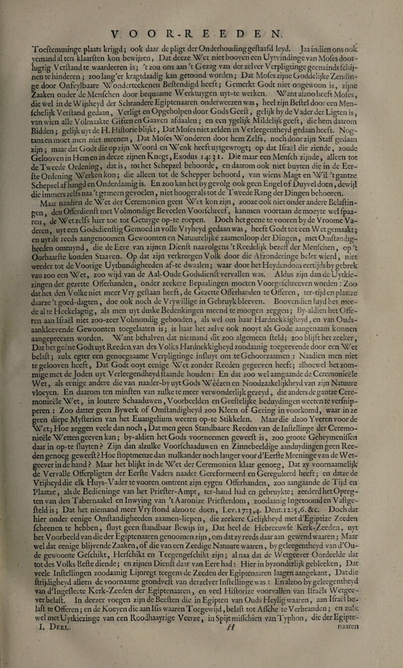 Tocftemminge plaats krijgd; ook daar dcpligt der Onderhouding geftaafd leyd. Jaa indien ons ook yemand al ten klaarden kon bewijzen, Dat dceze Wet niet booven een Uytvindinge van Mofes door- Iugtig Verfland te vvaardeeren is; ft zou ons aan ft Gezag van derzclvcr Verpligtingegecnzindslchij- nen te hinderen ; zoolanger kragtdaadig kan getoond worden; Dat Mofes zijne Goddelijke Zendin- ge door Onfeylbaare Wonderteekenen Beftendigd heeft; Gemerkt Godt niet ongewoon is, zijne Zaaken onder de Mcnfchen door bequaame Werktuygen uyt-te werken. Want aizoo heeft Mofes, die Wel in de Wijsheyd der Schrandere Egiptenaaren ondervveezen was, heel zijn Beftel door een Men- fchelijk Verfland gedaan, Verligt en Opgeholpen door Gods Geeft, gelijk hy de Vader der Ligten is, vanwien alle Volmaakte Giften en Gaaven afdaalen; en een ygelijk Mildelijk geeft, die hem daarom Bidden; gelijk uyt de H. H iftorie blijkt, Dat Mofes niet zelden in Verleegcntheyd gedaan heeft. Nog- tansenmoet men niet meenen. Dat Mofes Wonderen door hem Zelfs, noch door zijn Staff gedaan zijn; maar dat Godt die opzijn Woord en Wenk heeft uytgcwrogt; op dat Ifraël die ziende/zoude Gelooven in Hem en in decze zijnen Knegt, Exodus 14:31. Die maar een Menfch zijnde, alleen tot de Tweede Ordening, dat is, tot het Schepzel behoorde, en daarom ook niet buyten die in de Eer- fte Ordening Werken kon; die alleen tot de Schepper behoord, van wiens Magt en Wil ftgantze Schepzel af hangd en Onderdaanig is. En zoo kan het by gevolg ook geen Engel of Duyvel doen, dewijl die immers zelfs naa ft gemeen gevoelen, niet hooger als tot de Tweede Rang der Dingen behooren. Maar naadien de Wet der Ceremoniën geen Wet kon zijn, zooze ook niet onder andere Bclaftin- gen, den Offcrdienft met Volmondige Beveelen Voorfchieef, kanmen voortaan demoeyte welfpaa- ren, de Wet zelfs hiertoe tot Getuyge op-te roepen. Doch het geene te vooren by de Vroome Va¬ deren , uyt een Godsdienftig Gemoed in volle Vryheyd gedaan was, heeft Godt tot een Wct gemaakt; en uyt de reeds aangenoomen Gewoonten en Natuurelijke zaamenloop der Dingen, metOmftandig- heeden omtuynd, die de Eere van zijnen Dienft naa volgens ft Reedelijk bezen der Menfchen, op ft Oorbaarfte konden Staavcn. Op dat zijn verkreegen Volk door die Afzonderinge belet wierd, niet weedertot deVoorige Uytbundigheeden af-te dwaalen; waar door het Heydendom eertijds by gebrek vanzoo een Wet, zoo wijd van de Aal-OudeGodsdienft vervallen was. Aldus zijn dandeUytkie- zingender gezette Offerhanden, onder zeekere Bepaalingen moeten Voorgcfchreevcn worden : Zoo dat het den Volkc niet meerVry geftaan heeft, de Gezette Offerhanden te Offeren, ter-tijd en plaatze daarzeft goed-dagten, doe ook noch de Vrywillige in Gcbruyk blceven. Boovendien luyd het mec- de al te Hcekelagtig, als men uyt duske Bedenkingen mcend te moogen zeggen; By-aidien het Offe¬ ren aan Ifraël niet zoo-zeer Volmondig gebooden, als wel om haar Hardnekkigheyd, en vanOuds- aanklcevende Gewoonten toegelaaten is; is haar het zelve ook nooyt als Gode aangenaam konnen aangepreezen worden. Want behalven dat niemand dit zoo algemeen fteld; zoo blijft het zeekcr, Dat het geêne Godt uyt Reeden.van des Volks Hardnekkigheyd zoodaanig toegcevende door een Wet belaft; zulx egter een genoegzaame Vcrpligtingc infliiyt om teGehoorzaamen : Naadien men niet te gelooven heeft, Dat Godt ooyt eenige Wet zonder Reeden gegceven heeft; alhoewel hetzom- migemet de Joden uyt Verleegendheyd ftaande houden: En dat zoo wel aangaande de Ceremonieële Wet, als eenige andere die van naader-by uyt Gods Weezenen Noodzaakelijkheyd van zijnNatuure vloeyen. En daarom ten minften van zulke te meer verwonderlijk gezeyd, die anders de gantzeCcre- monieëleWet, in loutere Schaaduwen,Voorbeelden enGeeftelijkc beduydingenweetenteverfnip- peren : Zoo datter geen Bywerk of Omftandighcyd zoo Klecn of Gering in voorkomd, waar in ze geen diepe Myfterien van het Euangelium weeten op-te Stikkelen. Maar die alzoo Yverenvoorde Wet; Hoe zeggen veeledan noch, Dat men geen Standbaare Reeden van delnftellinge der Ceremo¬ nieële Wetten gce ven kan; by-aldien het Gods voorneemen geweeft is, zoo groote Geheymeniflcn daarin op-te fluytcft? Zijn dan alzulke Voorfchaaduwen en Zinnebeeldige aanduydingen geen Ree¬ den genoeg geweeft ? Hoe ftoptmenze dan malkander noch langer voor d’Eerfte Meeninge van de Wet- geeverindehand ? Maar het blijkt inde Wet der Ceremoniën klaar genoeg. Dat zy voornaamelijk de Vervalle Offerpligten der Eerfte Vaders naader Gereformeerd en Gereguleerd heeft; en datzedc Vrijhcyddie elk Huys-Vader te vooren.omtrent zijn eygen Offerhanden, zoo aangaande de Tijd en Plaatze, als de Bedieninge van het Priefter-Ampt, ter-hand had en gebruykte; zeederdhetOpreg- ten van den Tabernaakel enlnwying van ftAaronize Pricfterdom, zoodaanig Ingetoomd en Vaftgc- fteldis; Dat het niemand meer Vryftond alzoo te doen, Lev.i7:a,,d.. Deut.iz:^,^.&c. Dochdat hier onder eenige Omftandigheeden zaamen-liepen, die zeekere Gelijkheyd met dfEgiptize Zeeden fcheenen te hebben, fluyt geen ftandbaar Bewijs in, Dat heel de Hebreeuwfe Kerk-Zccden, uyt het Voorbeeld van die der Egiptenaaren genoomen zijn, om dat zy reeds daar aan gewend waaren; Maar wel dat eenige blijvende Zaaken, of die van een ZeedigeNatuure waaren, by geleegentheyd vand'Ou- de gewoonte Gefchikt, Herfchikt en Teegcngefchikt zijn; al naa dat de Wctgeever Oordeelde dat tot des Volks Befte diende; en zijnen Dienft daar van Eere had: Hierin byzonderlijk gebleeken, Dat veele Inftellingen zoodaanig Lijnregt teegensde Zeeden der Egiptenaaren laagen aangekant, Dat die ftrijdigheyd alleen devoornaame grondveft van derzelver Inftellinge was : En alzoo by geleegentheyd van dftngeflecte Kerk-Zeeden der Egiptenaaren, en veel Hiftorizc voorvallen van Ifraëls Wetgee- verbelaft. In deezer voegen zijndcBecften die inEgipten vaiaOuds Heyligwaaren, aan Ifraël be¬ laft te Offeren; en de Koeyen die aan Ifis waaren Toegewijd, belaft tot Aifche te Verbranden; en zulx, wel metUytkiezinge van een Roodhaayrige Veerze, in Spijt miffehien vanTyphon, die der Egipte-