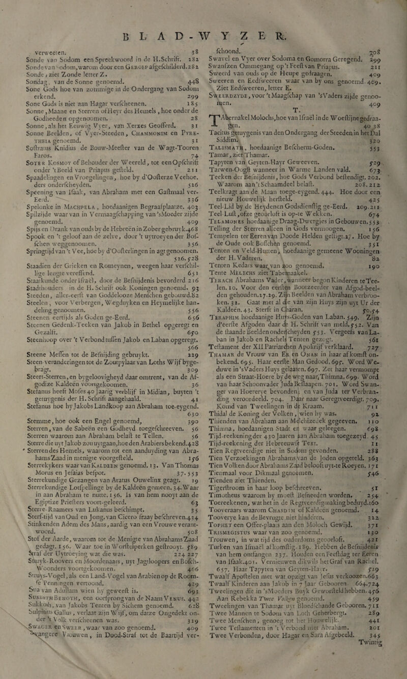 vervveeten. 3 8 Sonde \an Sodom een Spreekwoord in de H.Schrift. 281 Sonde van odom,warom door een Geroep afgefehilderd.2S2 Sonde * ziet Zonde letter Z. Sondag, van de Sonne genoemd. 448 Sone Gods hoe van zommige in de Ondergang van Sodom erkend. 299 Sone Gods is niet aan Hagar verfcheenen. 1 85 Sonne,Maane en Sterren ofHeyr desHemels ,hoe onder de Godheeden opgenoomen. 28 Sonne,als het Eeuwig Vyer, van Xerxes Geofferd. 31 Sonne Beelden, of Vyer-Steeden, Chammonim en Pyre- theïa genoemd. 3i Softrams Knidius de Bouw-Meefter van de Wagt-Tooren Faros. 74 Soxer Kosmoy of Behouder der Weereld, tot eenOpfchrift onder’t Beeld van Priapus gefield. • 211 Spaadelingen enVroegelingen, hoe by d'Oofterze Veehoe. ders onderfcheyden. 526 Spéening van lfaak, van Abraham met een Gaftmaal ver- Eerd. 3 3Ó Spelonke in Machpela , hoedaanigen Regraafplaatze. 403 Spilzijde waarvan in Vermaagfchapping van’sMoeder zijde genoemd. 409 Spijs en Drank van oudsby de Hebreen in Zobergebruyk.468 Spook en ’t geloof aan de zelve, door ’t uytroeyender Bof. fchen weggenoomen. 356 Springtijd van ’t Vee, hóe by d’Oofterlingen in agtgenoomen. 526.3-28 Staadien der Grieken en Romeynen, weegen haar verfchil- lige lengte vereffend. 651 Staatkunde onderIfraël, door de Befnijdenis bevorderd 216 Stadthouders in de H. Schrift ook Koningen genoemd. 93 Steeden, aller-eerft van Goddelooze Menlchen gebouwd.82 Steelen, voor Verbergen, Wegduyken en Heymelijke han¬ deling genoomen. 556 Steenen eertijds als Góden ge-Eerd. 656 Steenen Gedenk-Teeken van jakob in Bethel opgeregt en Gezalft. 6yo Steenhoop over ’t Verbond tuflen Jakob enLaban opgeregt. 566 Steene Meflèn tot de Befnijding gebruykt. 229 Steen veranderingen tot de Zoutpylaar van Loths Wijf byge- bragt. 309 Steert-Sterren,en bygeloovigheyd daar omtrent, van de Af- godize Kaldeën voortgekoomen. 36 Stefanus heeft Mofes4oJaarig verblijf in Midian, buyten ’t getuygenis der H. Schrift aangehaald. 41 Stefanus hoe hy JakobsLandkoop aan Abraham toe-eygend. 630 Stemme, hoe ook een Engel genoemd, 390 Sterren, van de Sabeen een Godheyd toegefchreeven. 56 Sterren waarom aan Abraham belaft te Tellen. 56 Sterredie uyt Jakob zouuytgaan,hoeden Arabiersbekend.428 Sterren des Hemels, waarom tot een aanduyding van Abra¬ hams Zaad in menigte vóorgefteld. 1 3-6 Sterrekykers waar vanKaldeen genoemd. 13. Van Thomas Morus en J efaias befpot. 3 7- 553 Sterrekundige Gezangen van Aratus Omvelinx geagt. 19 Sterrekundige Lotfpeïlinge by de Kaldeën gemeen. 34. Waar in aan Abraham te nutte. 156. Is van hem nooyi aan de Egiptize Prieflers voort-geleerd. 63 Sterre-Raamers van Lukahus befchimpt. 35 Sterftijd vanOud en Jong, van Cicero fraay befchreven.434 Stinkenden Adem des Mans, aardig van een Vrouwe verant¬ woord. 508 Stof der Aarde, waarom tot de Menigte van Abrahams Zaad gedagt. 156. Waar toe in Worftclperken geftrooyt. ƒ89 Sjraf der Uytroeying wat die was. 224 227 Styuyk-Roovers en Moordenaars, uyt Jagtloopers enBofch- foonders voortgekoomen. 466 fchoond. ^08 Swavel en Vyer over Sodoma en Gomorra Geregend. 299 Swanfzen Ommegang op’tFeeflvan Priapus. 2ir Sweerd van ouds op de Heupe gedraagen. 409 Sweeren en Eedfwceren waar van by ons genoemd. 489. Ziet Eedfweeren, letter E. SwEERDZYDEjVOor’tMaagfchap van ’sVaders zijde genoo- men. 409 T. TAbernakelMolochs,hoe van Ifraël inde Woeftijnegedraa¬ gen. - 4038 Tacitus getuygenis van den Ondergang der Steeden in het Dal Siddim. 320 Talismath, hoedaanige Befcherm-Goden. 553 Tamar, ziet Thamar. Tapyten van Geyten-Hayr Geweeven. 3-29 Tarwen-Oogft wanneer in Warme Landen vald. 673 Teeken der Befnijdenis, hoe Gods Verbond beflendigt. 202. Waarom aan’t Schaamdeel belaft. 208.212 Teelkragt aan de Maan toege-eygend. 444. Hoe door een nieuw Houwelijk herfteld. 425 Teel-Lid by de Heydenen Godsdicnftig ge-Eerd. 209.211 Teel Luft,ofze geoorloft is op-te Wekken. 674 Telamones hoedaanigeDraag-Dwergjes in Gebouwen. 5 53 Telling der Sterren alleen in Gods vermoogen. 1 56 Tempelen ter Eeren van Doode Helden geitigt.27. Hoe by de Oude ook Boftchen genoemd. 351 Tenten en Veld-Himen, hoedaanige gemeene Wooningen der H.Vaderen. 82 Temen Kedars waar van 200 genoemd. 190 Tente Mèlechs ziet Tabernaakel. Terach Abrahams Vader, wanneer begon Kinderen teTee- len. 10. Voor den eerften Bootzeerder van Aftrod-beef den gehouden.27.29. Zi in Beelden van Abraham verbroo- ken. 32. Gaat met al de van zijn Eluys zijn uyt Ur der Kaldeën.43. Sterft in Ciaran. 30.74 Teraphim hoedaanige Hujs-Goden van Laban. 549. Zijn d’eerfte Afgoden daar de H. Schrift van meld,3-52. Van de ftaande Beeldenondeijfcheyden 3-53. Vergeefs van La¬ ban in Jakob en Rachels Tenten gezogt. 561 Tcftament der XIIPatriarchen Apokrijf verklaard. 727 Thamar de Vrouw van Er en Onan in haar afkomft on¬ bekend. 695. Haar eerfte Man Gedood. 697. Word We¬ duwe in’sVadersHuys gelaaten. 697. Zet haar vermompt als een Straat-Hoere byde wegnaar.Thimna.699. Word van haar Schoonvader JudaBcllaapcn. 701. Word Swan- ger van Hoererye bevonden; en van Juda ter Verbran¬ ding veroordeeld. 704. Dgar naar Geregtveerdigt. 709. Komd van Tweelingen in dt Kraam. 71 1 Thidal de Koning der Volken, wien hy was. 92 Thienden van Abraham aan MelchizeJek gegeeven. i10 Thimna, hoedaanigen Stadt en waar geleegen. 698 Tijd-reekeningder 43oJaaren aan Abraham toegezeyd. 45 Tijd-reekening der Hebreeuwft Text. 11 Tien Regtveerdige niet in Sodom gevonden. 288 Tien Verzoekingen Abrahams Ivan de Joden opgeteld. 363 Tien Volken duur Abrahams Zaiad belooft uyt-te Roey en. 17 r Tienmaal voor Dikmaal genopmen. 3-46 Tienden ziet Thienden. Tigerftroom in haar loop befchreeven. 31 Timotheus waarom liy moeit Befneeden worden. 254 Toereekenen, wat het in de Regtveerdigmalcingbeduyd.tóo 14 312 371 130 421 Struys-Vogel,als een Land-Vogel van Arabienop de Room- Fe Penningen vertoond. 429 Sua van Adullam wien hy geweeft is. 693 SukkqTh Benoth, een oorfprongvan deNaamVENUS. 442 Sukkoth, van Jakobs Tenten by Sichem genoemd. 628 bulpitius Gallus, verlaat zijn Wijf, om datze Ongedekt on¬ der’t Volk verfcheenen was. 329 \Swager en Sweer , waar van zoo genoemd. 409 weligere Vrouwen, in Docd-Straf tot de Baartijd ver- Tooveraars waarom Chasd im of Kaldeën genoemd. Tooverye kan deBevrugte niet hinderen. Top het een OfFer-plaais aan den Moloch Gewijd. Trismegistus waar van zoo genoemd. Trouwen, in wat tijd des ouderdoms geoorloft. Turken van Hmaël afkomftig-189. Hebben de Befnijdenis van hem ontfangen 237. Houden eenFeeftdag ter Eeren van Ifaak.401. Vernieuwen dikwils hetGraf van Rachel. 657. Haar Tapyten van Geyten-Hayr. 729 Twaalf Apoftelen met wat opzigt van Jefus verkoozen.663 Twaalf Kinderen aan Jakob in 7 'aar Gebooren 6Ó4.724 Tweelingen die in ’sMpeders Buy k Geworfteldhebben. 436 Aan Rebekka Twee Volken genoemd. 459 Tweelingen van Thamar uyt Bloedschande Gebooren. 711 Twee Mannen te Sodom van Loth Geherbergt. Twee Menfchen, genoeg tot het Houwelijk. Twee Teftamenten in ’t Verbond met Abraham. 289 441 201 Twee Verbonden, door Hagar en Sara Algebccld. 34S Twintig