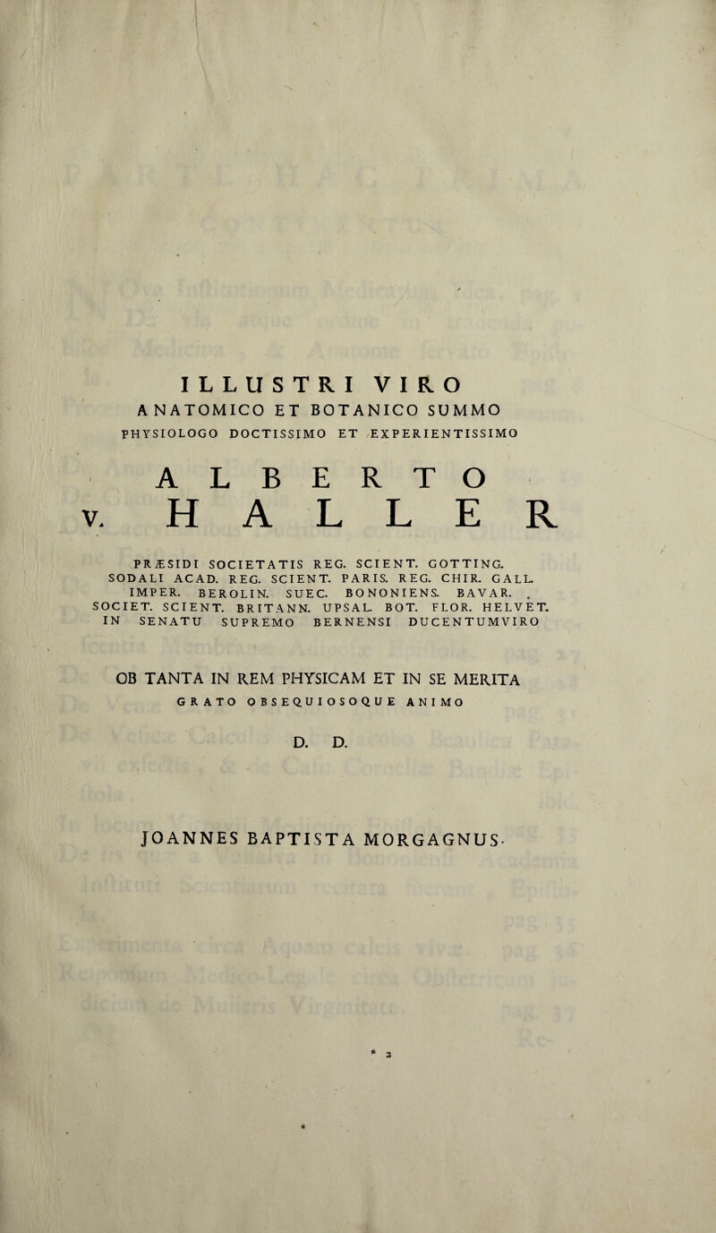 ILLUSTRI VIRO ANATOMICO ET BOTANICO SUMMO PHYSIOLOGO DOCTISSIMO ET EX P ER IENTISSIMO A L B E R T O V. H A L L E R PR&SIDI SOCIETATIS REG. SCIENT. GOTTING. SODALI ACAD. REG. SCIENT. PARIS. REG. CHIR. GALL IMPER. BEROLIN. SUEC. BONONIENS. BAVAR. . SOCIET. SCIENT. BRITANN. UPSAL. BOT. FLOR. HELVET. IN SENATU SUPREMO BERNENSI DUCENTUMVIRO OB TANTA IN REM PHYSICAM ET IN SE MERITA GRATO OBSEQUIOSOQUE ANIMO D. D. JOANNES BAPTISTA MORGAGNUS-