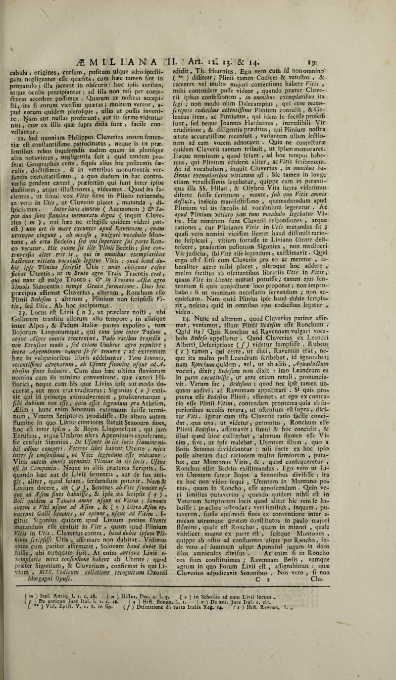JE M I L I A N A 'II. Art. uf 1$: & 14. 1?: cabul-a , origines , curfum, politum ufque adeo intelli- gam negligenter efle quaefita, cum h*c tamen lint in propatulo ; illa jaceant in obfcuro: hxc iplis auribus, atque oculis percipiantur; ad illa non nifi per conje- fturas accedere poffimus . Quarum ut noftras accepi- fti, ita fi eorum viciflim quaerasj multum vereor, a- pud eorum quidem plerofque , ullas ut poliis inveni¬ re . Nam aut nullas proferunt, aut iis ferme videntur niti, 'quae ex illis quae fupra di&a funt , facile con¬ vellantur . 12. Sed quoniam Philippus Chiverius eorum fenten- tiae eft conftantiffime patrocinatus , neque is in prae- fentibus rebus inquirendis eadem quam in plerifque aliis notavimus , negligentia fuit ; quid tandem pro¬ ferat Geographus certe, fiquis alius his pofiretnis fae¬ culis , dodifljmus , & in veteribus monumentis ver- fandis exercitatillimus , a quo dudum in hac contro- verfia pendent caeteri , praelertim qui funt inter ipfos dodiores, atque illuftriores, videamus . Quod ita fa¬ ciemus , ut fimul vox Vitis fitne in Plinio retinenda, an vero in Utis , ut Cluverio placet , mutanda , di- fpiciamus. Inter hunc amnem ( Anemonem ) &Sa- pin duo funt flumina memoratu digna ( inquit Cluve- rius ( m ) , qui haec ne. relegilfe quidem videri pot- eft ) uno ore in mare exeuntes apud Ravennam , quam utrinque cingunt , ab occafu , vulgari vocabulo Mon- tone , ab ortu Bedefo; fed qui fuperiore fui parte Ron- co vocatur. Hic quum fit ille Tlinii Bedefis; fine con- troverfia alter erit is , qui in omnibus exemplaribus hattenus vitiato vocabulo legitur Vitis ; quod haud du¬ bie ipfe Tlinius fcripfit Utis : unde obliquus cafus' fiebat Utentis j ut in Bruto agro Trais Traentis erat, qui nunc efl vulgo Tronto ; <& in Trojano ^Afia agro Simois Simoentis: nempe Graea formatione . Duo hic praecipua affirmat Cluverius, alterum , Ronchum elfe Plinii Bedefim ; alterum , Plinium non fcripfiffc Vi¬ tis, fed Utis. Ab hoc incipiamus. 1$. Locus eft Livii ( n ), ut praeclare nofti , ubi Gallorum tranfitu aliorum alio tempore , in aliafque inter Alpes , & Padum Italiae partes expofito , tum Bojorum Lingonumque, qui cum jam inter Tadum , atque alipes omnia tenerentur, Vado ratibus trajeUo , non Etrufcos modo , fed etiam Umbros agro pepulere ; intra uIpeminum tamen fe fe tenuere ; ad extremum haec in vulgatioribus libris addebantur. Tum Senones, recentiffimi advenarum, ab Ufente flumine ufque adM- thefnn fines habuere. Cum duo haec ultima fluviorum nomina cum iis minime convenirent, quae caeteri Hi- ftorici, neque cum his quae Livius ipfe aut modo do¬ cuerat, aut mox erat traditurus j Sigonius ( o ) exti- tit qui id princeps animadverteret , profitereturque , fibi dubium non effe, quin effet legendum pro Athefim, Aifim j hunc enim Senonum extremum fui fle termi¬ num , Veteres Scriptores prodidifle. De altero autem flumine in quo Livius citeriores ftatuit Senonum fines, hoc eft inter ipfos , & Bojos Lingonefque , qui jam Etrufcos , atque Umbros ultra Apenninum expulerant, fle cenfuit Sigonius. De Ufente iniis locis flumine ni¬ hil adhuc comperi. Veteres libri habent Utente , mira inter fe confenfione, ut Vite legendum effc videatur . Vitis autem amnis meminit Tlinius in iis locis. Ufens efl in Campania . Neque in aliis praeterea Scriptis, li¬ quando haec aut de Livii fententia , aut de fua atti¬ git, aliter, quod fciam, fciibendum putavit. Nam & Livium docere, ait ( p ), Senones ab Vite flumine uf¬ que ad VEfim fines habuijfe, & ipfe ita fcripfit ( q ) , Boii quidem a Tanaro amne ufque ad Vitim ; Senones autem a Viti ufque ad jEfim , & ( r ) Ultra sEfim te¬ nuerunt Galli Senones, ut opinor, ufque ad Vitim . I- gitur Sigonius quidem apud Livium potius Utente mutandum efle cenfuit in Vite , quam apud Plinium Vitis in Utis. Cluverius contra , haud dubie ipfumTli- nium fcripfiffc Utis , affirmare non dubitat. Vidimus antea cum pariter affirmaret , Solonam haud dubie ibi fuifle, ubi nunquam fuit. At enim antiqua Livii e- xemplaria mira confenfione habent ab Utente : quod praeter Sigonium, & Cluverium, confirmat is qui Li¬ vium , MSS. Codicum collatione recognitum Oxonii Morgagni Opufc. edidit, Th. Hearnius. Ego vero Cum id nonomnino' ( ** ) diffitear; Plinii tamen Codices & vetuftos , & recentes vel multo majori confenfione habere Vitis , mihi contendere pofle videor , quando prteter Cluve- rii iplius confeffionem , in omnibus exemplaribus ita legi ; non modo olim Dalecampius , qui cum manu- feriptis codicibus attentiffime Plinium contulit, & Ge- lenius item, ac Pintianus, qui idem fe fecifle profelfi funt, fed neque Joannes Harduinus , incredibili Vir eruditione, & diligentia praeditus, qui Plinium noftra jetate accuratiffime recenluit , variantem ullam le&io- nem ad eam vocem adnotavit . Quin ne conje&urae quidem Cluverii tantum tribuit, ut ipfammemoraret. Itaque neminem , quod fciam , ad hoc tempus habe¬ mus, qui Plinium ediderit aliter, a c Vitis feribentem. At id vocabulum, inquit Cluverius , in omnibus ha- bienus exemplaribus vitiatum eft • Sic tamen in longe etiam vetuftiffimis legebatur, quippe cum in peranti¬ qua illa SS. Hilari, & Olybrii Vita fupra viderimus diferte fuilfe feriptum , monte, fub quo Vitis amnis defluit, indicio manifeftiffimo , quemadmodum apud Plinium vel iis faeculis id vocabulum legeretur . Ac apud Tlinium vitiato jam tum vocabulo legebatur Vi¬ tis. Hae nimirum funt Cluverii refponfiones , atque rationes , cur Plinianus Vitis in Utis mutandus fit ; quali vero nemini viciffim liceret haud diffimili ratio¬ ne fufpicari , vitium fortafle in Liviano Utente deli- tefcere, praefertim poftquam Sigonius , non mediocri Vir judicio, ibi Vite efle legendum, exiftimavit. Quid ergo eft ? Etfi cum Cluverio pro eo ac meretur , li- beraliter agere mihi placet , ultroque hoc addere , multo facilius ab olcitantibus librariis Utis in Vitis, quam Vite in Utente mutari potuifle; tamen ejus fen- tentiam fi quis coojedturae loco proponat; non impro¬ babo ; fi ut monitum neceflario fervandum ; non ac- quiefeam. Nam quid Plinius ipfe haud dubie fcripfe- rit, nefeioj quid in omnibus ejus codicibus legatur , video. 14. Nunc ad alterum, quod Cluverius pariter affir- mat, veniamus, illum Plinii Bedefim efle Ronchum Quid ita? Quia Ronchus ad Ravennam vulgari voca¬ bulo Bedefo appellatur . Quod Cluverius ex Leandri Albertf Defcriptione ( /) videtur fumpfifle . Rubeus ( t ) tamen , qui certe, ut dixi, Ravennas erat, ne¬ que ita multo poft Leandrum feribebat, id ignorabat; nam Bpnchum quidem , vel, ut ab aliis, Jtquadublum vocari, dixit; Bedefum non dixit : imo Leandrum ea in parte cacutiviffe, ut ante etiam retuli, pronuncia- vit. Verum fac , Bedefum j quod nec ipfe tamen un¬ quam audivi; ad Ravennam appellitari . Si quis pro- pterea efle Bedefim Plinii, affirmet; at ego ex contra¬ rio efle Plinii Vitim, contendam proptereaquia abfu- perioribus accolis revera, ut oftenfum eft fupra , dici¬ tur Viti. Igitur cum ilta Cluverii ratio facile conci¬ dat, qua una, ut videtur, permotus , Ronchum efle Plinii Bedefim, affirmavit; fimul & hoc concidit, & illud quod hinc colligebat , alterum flumen efle Vi¬ tim , uve, ut ipfe malebat, Utentem illum , quo a Boiis Senones dividebantur : nifi forte ex hoc ipfo polTe alteram duci rationem multo firmiorem , puta¬ bat, cur Montonus Vitis, & , quod confequeretur , Ronchus eflet Bedefis exiftimandus . Ego vero ut Li¬ vii Utentem fateor Bojos a Senonibus divififle ; ira ex hoc non video fequi , Utentem in Montono po¬ tius, quam in Roncho , elfe agnofeendum . Quin ve¬ ri limilius putaverim , quando quidem nihil eft in Veterum Scriptorum locis quod aliter hic rem fe ha¬ bui fle ; praeclare oftendat; veri limibus , inquam, pu¬ taverim, fuifle ejufmodi fines ex conventione inter a- micam utramque gentem conftitutos in paulo majori flumine, quale eft Ronchus, quam in minori , quale videlicet magna ex parte eft , fuitque Montonus , quippe ab oftio ad confluentes ufque par Roncho, in¬ de vero ad fummum ufque Apennini jugum in duos illos amniculos divifus . Ac enim fi in Roncho eos fines conftituimus ; Ravennam Boiis , eumque agrum in quo Forum Livii eft , affignabimus : quae Cluverius adjudicavit Senonibus . Nos vero , fi non C 2 Clu- ( m ) Ital. Antiq, I. j. c, 28. ( n ) Hiftor. Pec. 1. 1. 5, ( 0 ) in Schohis ad eum Livii locum . ( p } De antiquo Jure Ital. 1. 1. c. 16. ( 9 ) Hift. Bonon. 1. 1. ( r ) Dc anr. Jure Ira!, c. cir.