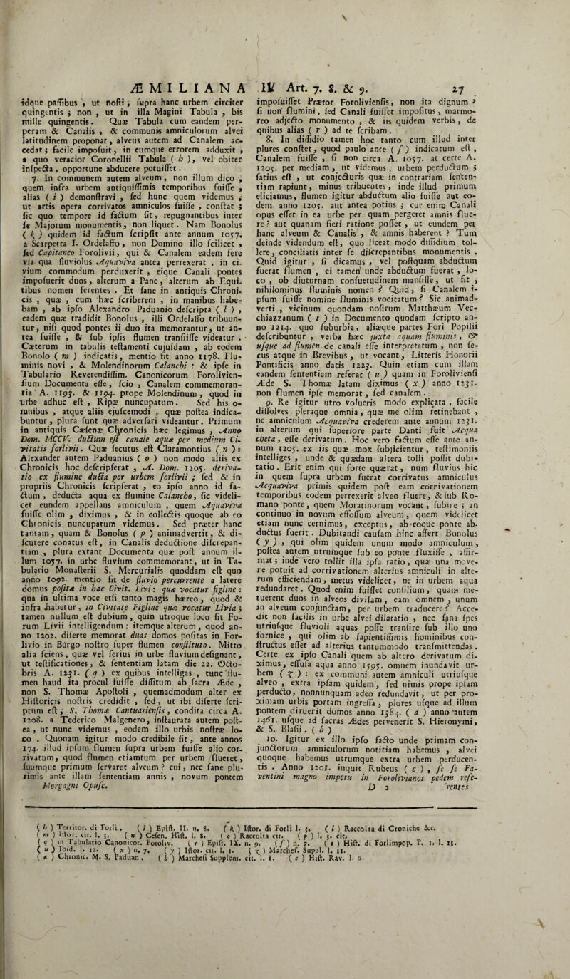 idque paflibus , ut nofti, fupra hanc urbem circiter quingentis j non , ut in illa Magini Tabula , bis mille quingentis. Quae Tabula cum eandem per¬ peram & Canalis , & communis amniculorum alvei latitudinem proponat, alveus autem ad Canalem ac¬ cedat; facile impofuit, in eumque errorem adduxit , a quo veracior Coronellii Tabula ( b ), vel obiter infpeda , opportune abducere potuiffet. 7. In communem autem alveum, non illum dico , quem infra urbem antiquiffimis temporibus fuiffe , alias ( i ) demonftravi , fed hunc quem videmus ,• ut artis opera corrivatos amniculos fuiffe , conftat ; fic quo tempore id fadum fit, repugnantibus inter fe Majorum monumentis, non liquet. Nam Bonolus ( k) quidem id fadum fcripfit ante annum 1057, a Scarperra I. Ordelaffo, non Domino illo fcilicet , fed Capitaneo Forolivii, qui & Canalem eadem fere via qua fluviolus ^Aquaviva antea perrexerat , in ci. vium commodum perduxerit , eique Canali pontes impofuerit duos, alterum a Pane, alterum ab Equi¬ tibus nomen ferentes . Et fane in antiquis Chroni. cis , quae , cum haec feriberem , in manibus habe¬ bam , ab ipfo Alexandro Paduanio deferipra ( l ) , eadem quas tradidit Bonolus , illi Ordelaffo tribuun¬ tur, nili quod pontes ii duo ita memorantur, ut an¬ tea fuiffe , & fub ipfis flumen tranfiiffe videatur . • Citerum in tabulis teftamenti cujufdam , ab eodem Bonolo ( m ) indicatis, mentio fit anno 1178. Flu¬ minis novi , & Molendinorum Calanchi : & ipfe in Tabulario Reverendiffm. Canonicorum Forolivien- fium Documenta effe, fcio , Canalem commemoran¬ tia A. 1197. & 1194- prope Molendinum, quod in urbe adhuc eft, Ripa? nuncupatum. Sed his o- mnibus , atque aliis ejufcemodi , qua? poftea indica¬ buntur, plura funt qui adverfari videantur. Primum in antiquis Cifem Chronicis hic legimus , *Anno Dom. MCCV. dubium eji canale aquee per mediam Cu vitatis forlivii. Quae lecutus eft Claramontius ( n ) : Alexander autem Paduanius ( 0 ) non modo aliis ex Chronicis hoc defcripferat , ~A. Dom. 1205. deriva¬ tio ex flumine duUa per urbem forlivii ; fed & in propriis Chronicis fcripferat , eo ipfo anno id fa¬ ctum , deduda aqua ex flumine Calancbo, fic videli¬ cet eundem appellans amniculum , quem %Aquaviva fuiffe olim , diximus , & in eolledis quoque ab eo Chronicis nuncupatum videmus. Sed priter hanc tantam, quam & Bonolus ( p ) animadvertit, & di- licutere conatus eft, in Canalis dedudione diferepan- tiam , plura extant Documenta quae poft annum il¬ lum 1057. in urbe fluvium commemorant, ut in Ta¬ bulario Monafterii S. Mercurialis quoddam eft quo anno 1092. mentio fit de fluvio percurrente a latere domus poflta in hac Civit. Livi: qu& vocatur figline : qua in ultima voce etfi tanto magis haereo, quod & infra .habetur, in Civitate Figline qua: vocatur Livia3 tamen nullum eft dubium , quin utroque loco fit Fo¬ rum Livii intelligendum ; itemque alterum , quod an¬ no 1202. dilerte memorat duas domos politas in For- livio in Burgo noftro fuper flumen conflituto. Mitto alia fciens, qua? vel ferius in urbe fluvium defignant, ut teftificationes, Si fententiam latam die 22. ©do- bris A. 1251. ( q ) ex quibus intelligas , tunc'flu¬ men haud ita procul fuiffe diditum ab facra /Ede , non S. Thomi Apoftoli , quemadmodum alter ex Hiltoricis noftris credidit , fed, ut ibi diferte feri- ptum eft, S. Thom<e Cantuarienfis , condita circa A. 1208. a Tederico Malgenero, inftaurata autem poft¬ ea , ut nunc videmus , eodem illo urbis noftrae lo¬ co . Quonam igitur modo credibile fit, ante annos 174. illud ipfum flumen lupra urbem fuiffe alio cor¬ rivatum, quod flumen etiamtum per urbem flueret, Xuumque primum fervaret alveum? cui, nec fane plu¬ rimis ante illam fententiam annis , novum pontem Morgagni Opufc. impofuiffet Pritor Forolivienfis, non ita dignum» fi non flumini, fed Canali fuiffet impofitus, marmo¬ reo adjedo monumento , & iis quidem verbis, de quibus alias ( r ) ad te feribam . 8% In diffidio tamen hoc tanto cum illud inter plures conftet, quod paulo ante (/) indicatum eft, Canalem fuiffe , fi non circa A. 1057. at certe A. 1205'. per mediam , ut videmus, urbem perdudum ; Tatius eft , ut conjeduris qui in contrariam fenten¬ tiam rapiunt, minus tribuentes, inde illud primum eliciamus, flumen igitur abdudum alio fuiffe aut eo¬ dem anno 120J. aut antea potius 3 cur eniro Canali opus effet in ea urbe per quam pergeret amnis flue¬ re ? aut quanam fieri ratione poffet , ut eundem pet hanc alveum & Canalis , & amnis haberent ? Tum deinde videndum eft, quo liceat modo diffdium tol¬ lere, conciliatis inter fe discrepantibus monumentis . Quid igitur , ii dicamus , vel poftquam abdudum fuerat flumen , ei tamen unde abdudum fuerat , lo¬ co , ob diuturnam confuetudinem manfiffe, ut fit , nihilominus fluminis nomen f* Quid, fi Canalem i- pfum fuiffe nomine fluminis vocitatum f Sic animad¬ verti , vicinum quondam noflrum Matthium Vec- chiazzanum ( t ) in Documento quodam icripto an¬ no 1214. quo fuburbia, aliique partes Fori Popilii deferibuntur , verba hic juxta aquam fluminis, & ujque ad flumen.de canali effe interpretatum , non fe- cus atque in Brevibus, ut vocant. Litteris Honorii Pontificis anno datis 1223. Quin etiam cum illam eandem fententiam referat ( u ) quam in Forolivienfi /Ede S. Thomi Jatam diximus ( x ) anno 1231. non flumen ipfe memorat, fed canalem. 9. Re igitur utro volueris modo explicata , facile diffolves pleraque omnia, quse me olim retinebant , ne amniculum ^icquaviva crederem ante annum 1231. in alterum qui fuperiore parte Danti fuit .Aequa cheta, effe derivatum. Hoc vero fadum efle ante an¬ num 1205. ex iis qui mox fubjicientur , teftimoniis intelliges , unde & quidam altera tolli pofft dubi¬ tatio . Erit enim qui forte quasrat, num fluvius hic in quem fupra urbem fuerat corrivatus amniculus Acquaviva primis quidem poft eam corrivationem temporibus eodem perrexerit alveo fluere, & fub Ro¬ mano ponte, quem Moratinorum vocant, fubire 5 an continuo in novum eftoffum alveum, quem videlicet etiam nunc cernimus, exceptus, ab-eoque ponte ab. dudus fuerit. Dubitandi caufam hinc affert Bonolus (j)> qui olim quidem unum modo amniculum, poftea autem utrumque fub eo potit-e fluxiffe , affir¬ mat 3 inde vero tollit illa ipfa ratio, qui una move¬ re potuit ad corrivationem alterius amniculi in alte¬ rum efficiendam, metus videlicet, ne in urbem aqua redundaret. Quod enim fuiffet confilium , quam me¬ tuerent duos in alveos divifam , eam omnem , unum in alveum conjundam, per urbem traducere <* Acce¬ dit non facilis in urbe alvei dilatatio , nec fana ipes utriufque fluvioli aquas poffe tranfire fub illo uno fornice , qui olim ab fapientiffimis hominibus con- ftrudus effet ad alterius tantummodo tranfmittendas. Certe ex ipfo Canali quem ab altero derivatum di¬ ximus, effufa aqua anno 1595. omnem inundavit ur- bem ( z ) : ex communi autem amniculi utriufque alveo , extra ipfam quidem, fed nimis prope ipfam perdudo, nonnunquam adeo redundavit, ut per pro¬ ximam urbis portam ingreffa , plures ufque ad illum pontem diruerit dumos anno 1384. ( a ) anno ‘autem 1461. ufque ad facras /Edes pervenerit S. Hieronymi, & S. Blafii. ( b ) 10. Jgitur ex illo ipfo fado unde primam con- jundorurn amniculorum notitiam habemus , alvei quoque habemus utrumque extra urbem perducen¬ tis . Anno 1201. inquit Rubeus ( c ) , fe fe Fa¬ vent ini magno impetu in For olivi anos pedem refe- D 2 'rentes m ( /j ) Territor, di Forli. ( / ) Epift. II. n. 8. ( k ) Iftor. di Forli 1. 3. ( l ) Raccoita di Croniche &c. ( m ) Illo r. cit. 1. 3, ( n ) Cefen. Ffift. 1. S. ( 0 ) Raccoita ctt. ( p ) !. 3. cit. ( H j1 ‘n Tabulario Canonicor. Forohv. ( r ) Epift. IX. n. 9. (/) n.7. ( t ) Hift. di Forlimpop. T. 1. 1. n. ( « ) lbid. 1. i2. ( x ) n. 7. ( y ) Iftor. cit. 1. 1. ( ^ ) Marchef. Suppi. 1. n.
