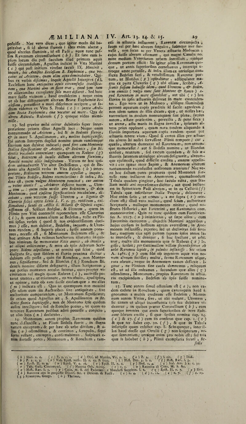 pofuifle . Nec vero dicas , quo igitur modo ibi ba¬ ptizabat , fi id aberat flumen ? ideo enim aberat , quod alterius fluminis > id eft Padi , aqu$ tunc paf- fira Ravennam circumfluebant ( b ) . Et iane eum i- pfum locum diu poft fseculum illud primum aquis fuilTe circumfufum, Agnellus indicat in Vita Martini ( c ) qui poft initium vivebat faeculi IX. Munivit , inquit, hic ^tntijics Ecclefiam B. Euphemia , qua vo¬ catur ad ^Arietem, quam olim aqua dominabatur. Qui¬ bus ex verbis difcimus, inquit Agnelli Interpres (d), Ecclefiam hanc antiquitus aquis circumfufis inadifica- tam, qu<e Martini avo in ficco erat , quod jam tum ex alluvionibus excrefcente folo mare dijlaret. Sed huic mare fuifle vicinum , haud crediderim 3 neque enim ut ab hac diftinguerent alteram Beatae Euphemiae £c- clefiam, potuiffent a mari diferimen accipere , ut fa- dum videmus ex Vita S. Probi ( e ) : juxta ^irdi- cam Beata Euphemia, qua vocatur ad mare. Qua de altera Aidicula Rubeum (/) quoque video memi- nifle. 13. Sed gravior mihi oritur dubitatio fuper inter¬ pretatione prioris illius Agnelli loci . Neque enim tantummodo ad Arietem , fed & in Bedente fluvio, & in mare S. Apollinarem, ait, multos bapti^avijfe. Ibi autem Interpres duplici nomine unum eundemque fluvium non dubitat indicari; quod fere tum Montonis Italica fignificatione & frietis, & Bedentis , feu Bi. dentis vocabula conveniant: quanquam ex Rubeo (£) fciat , Bidentem ab incolis ditium alterum fluvium, Eonchi nomine aliis indigitatum . Verum ne hoc qui¬ dem animadvertit Vir alter DoSiffimus , qui de Be¬ dente alia Agnelli verba in Vita Felicis ( A ) inter¬ pretans, Bedentem veterem amnem appellat , inquit , qui Tlinio Bedefis, Bidens recentioribus: & infra , Bi¬ dens ejl, quem vulgus Montonem nominat ; cur autem „ vetus amnis ? ,, vlrbkrer deficere vocem „ Uten- ,, tem ,, : quem enim medio avo Bedentem , & dein Montonem, quod ejufdem fignificationis vocabulum, di¬ cebant , eum veterem fuijfe Utentem , a Sigonio & Cluverio felici opera Livio L. V. c. 35. redditum , exi- /limabant, ficuti ex tibiis S. Hilarii & Olybrii cogni. tijjimum eji. Scilicet Bedefim, & Utentem , quem in Plinio pro Viti contendit reponendum efle Cluverius (*'),& quem tamen alium ac Bedefim , refte ex Pli¬ nii ipfius verbis ( quod & nos evidentiffimum duci¬ mus ) efle, non dubitat, Bedefim, inquam, & Uten¬ tem eundem , fi Superis placet , fuifle amnem pona¬ mus , necefle eft , fi Montonum Bidentem efle , 8c huc attinere A&a velimus Sanftorurn illorum: in qui¬ bus nimirum fic memoratur Vitis amnis , ab incolis , ut aliqui arbitrantur, & mox ab ipfo Actorum Scri¬ ptore Bidens adpcllatus , ut nemini qui fciat , quid Galigata fit, quas ibidem ei fluvio proxima dicitur , dubium efle poflit , quin ibi Ronchus , non Monto- nus , fignificetur. Sed & Blondus ( K) Ronchum Bi. dentis nomine diferte defignavit , illum Scriptorem , aut potius montanos accolas fecutus, quos propter vi¬ cinitatem vel magis quam Rubeus ( / ) , audivifle po¬ terat utentes, utetiamnunc, eo vocabulo, apudipfos, ut opinor, nato ob eam facile caufamquas a me alias ( m ) indicata eft . Quo ut quemquam non memini ^Ae ufum cum iis Audtoribus live antiquitate , live auctoritate comparandum , ut Montonum fignificaret-, fic etiam quod Agnellus ait , S. Apollinarem in Be- dente fluvio baptigaffe, non de Montono ipfe quidem aufim intelligere; led de Roncho potius, ut quem eo tempore Ravennam pedibus adiri potuifle , conjicio , ut alio loco ( n ) declarabo. 14. Montonum autem propius Ravennam quidem tunc dtfluxifle , ut Plinii Bedefis fuerit , in Itagna tamen exceptum , & per haec ab urbe divifum , & a- lias ( 0 ) offendimus , & continuo , fcrupulis, liqui forte reflant, exemptis, confirmabimus . Sui picari e- nim fortafle potes, Montonum , & Ronchum , tam- etfi in sefluaria influerent , Ravennae eircumje&a , fuum vel per haec alveum lingulos, fuiimque iter fer- vafle , non fecus ac per Veneta affluam Medoacus > cujus fuifle alveum affirmant , qui magni Canalis no. mine mediam Venetiarum urbem interfluit , cjufque demum portum efficit: Sic igitur olim Ravennam quo¬ que , ut annis fuperioribus cernebamus , intercipi u- troque amne potuifle, & infra illam ex utriufque con- fluxu Bedefim fieri , & vetuftiffimum Ravennae por¬ tum, ut Blondus ( p ) opinabatur , adftipulante ma¬ gna ex parte Cluverio ( q ) ubi ojlium , feribit, VI- fconis fojfam habuifie idem, quod Utentem , <& Bedcn. tem amneis ( vulgo nunc funt Montone & Bioneo ) a- pud Ravennam in mare effundebat , aut ubi ( r ) hos fluvios in iplis affluariis delineat in mare contenden¬ tes . Ego vero ut in Medoaco , aliifque fluminibus perenni aquarum copia praeditis id facile agnofcam ; non idem tamen de illis dicam, quae, ut noltrahaec, torrentium in modum nonnunquam fint plena, Impius autem , aeffate praefertim , perexilia , & pene licca ; ut arenae, aeffu maris in ftagna inveda» , ipforum al¬ veos prius oppleant , quam nova tandem aliquando a fluviis importata aquarum copia eandem queat per ceftuaria tenere viam. Quod fi certos illos per aeffua- ria alveos hi noflri fervaflent Plinii tempore ; cur , quaefo, alterum dumtaxat ad Ravennam, non utrum¬ que memoraffet ? aut li Bedefis nomine , ut Blondus cenfuit, neutrum , fed catcum quendam , & fub ae- ftuariis latentem utriufque alveumdefignavit, alveum¬ que ejufmodi, quod difficile creditu , amnem appella¬ vit, ctir igitur inter Sapim , & Anemonem alterum tantummodo recenfuiflet noffrorum amnium r* Nec ve¬ ro hoc fadum putes propterea quod Montonus for¬ tafle tunc influerer in Anemonem , quemadmodum Tabula quadam pingitur, hoc laeculo edita, quae Ita¬ liam medii avi repraefentare dicitur, aut quod influe¬ ret in Spineticum Padi alveum, ut in ea Cellarii (f) Tabula quae inferibitur Italia Tropria , delineatur . Hoc enim fatis , ut opinor , a me fupra ( t ) reie- dum eft; illud vero nullius, quod fciam, audoritate Scriptoris , nulloque monumento nititur , quod no- flrates Hiftorici, auc Favemini , aut Ravennates corr. memoraverint . Quin ne tunc quidem cum Forolivien- les A. 1217. ( u ) inimicitias , ut faepe olim , cum Faventinis exercentes , disjedis Montoni aggeribus , hujus curium in hoftium agrum avertiflenc, in Ane¬ monem influxifle, reperio; fed ut declivitas foli fere¬ bat, magnam ejus agri partem feptem ipfos annos la¬ te inundaffe , & denique , fi huc fpedant , ut arbi- tror, multa illa monumenta quse fe Rubeus ( x ) le- gilfe, feribit; per Gatt irnellam villam fecundoferunt ab urbe Ravenna lapide, in paludes influxiffe . Sic etiam A. I4<5r. ( y ) cum fibi ob ingentem aqure vim no¬ vum alveum feci flet} multa, fetme Ravennam ufque, rura obruit, neque in Anemonem tamen deflexit . 1- gitur , ne Plinium fine caufa damnemus , reliquum eft , ut ad illa redeamus , fecundum qua? alias ( z ) offendimus, Montonum, propius Ravennam in adtua. ria excipiendum , Bedefim ab ipfo fuifle nomina¬ tum . 15. Tunc autem fimul oftenfum eft ( a ), non ea¬ dem cadere in Ronchum , quem caeteroquin haud i. gnoramus a multis creditum efle Bedefim , Monto¬ num autem Vitim, five , ut alii malunt, Utentem , fic tamen ut aliqui inconffantia ipfa fua dubitare vi¬ deamur , in quibus praeter Coronellium ( b ) , eum quoque invenies qui annis fuperioribus de vero \\ubi- cone librum emific , fi quae feribit nomina cap. 14. ( c ) 8c ly. ( d ) cum iis conferas qua: cap. 1. ( e ) & quie ter habet cap. 20. ( / ) , & qua» in Tabula infcripfit quam exhibet cap. S. Scio quoque, inter il¬ los haud deeffe qui Ortelii ( g ) non feripturam, ne¬ que fenttntiam; urraque enim pro nobis eft; fed tria qure is habebat ( h ) , Plinii exemplaria fecuti , Be- ( b ) Ibit), n. 6. ( c ) P. 2. c. 1. ( d ) Obf, ad Martin. Vir. n. 1. ( e f P. 1. ( / ) I. cir. ( g ) Ibid. ( b ) P. 2. c. j. ( i ) Vid. E[)iti. noflr. II. n. 12. 5: feqq. ( k ) Hift. Dee. 3. 1. 1, ( l ) Hift. Rav, I. 3, ( m ) Epift, II. n. 9. (n) E p» It. V. o. 16. ( 0 ) Epilt. II. n. 6. (?) Ibid. n. 4. (?) Ital. Anr. J. 1. c. 35. t’ r ) Tab. Gall. Circumpad. ( f) Notitia Orb. Antiq. ( t ) n. 5. ( » ) Raccolta di CrOn. M. S. tkc. ( x ) Hift. Rav. l.i. ( y ) Crcn. M. S. dei Padovam: e Marchefi Supplem. f. 8. ( ^ ) Epift. II. n. 7. ( a ) Ibid. ( b ) Ravenna con le propofte Diverf. &c. e Defcriz, di Forli. ( c ) n. 4. ( d ) r. 11. ( « ) n. 7. ( /) n, 13. ( g ) Synonvm. Geogr, ( l> ) Thcfaur.