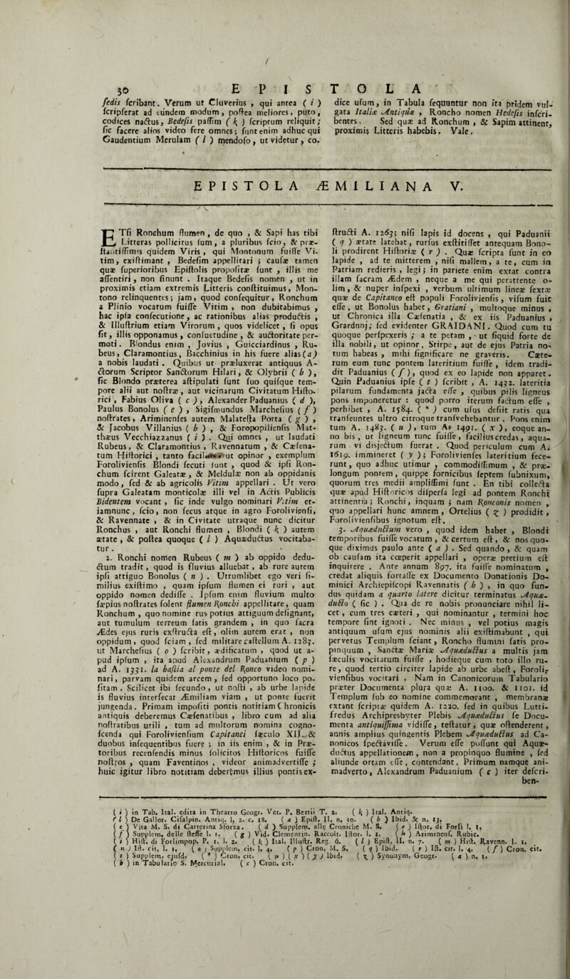 fedis fcribant. Verum ut Cluverius , qui antea (i ) fcripferat ad tiindem modum, portea meliores, puto, codices naftus, Bedefis palfim ( ^ ) feriptum reliquit; fic facere alios video fere omnes; funt enim adhuc qui Gaudentium Merulam ( l ) mendofo, ut videtur, co. dice ufum, in Tabula fequuntur non ita pridem vul¬ gata Italia; Antiqua , Roncho nomen Hedefis inferi- bentes. Sed quae ad Ronchum , & Sapim attinent, proximis Litteris habebis, Vale, EPISTOLA ^MILIANA V. ' . .— 1 1 1 ■ — — — .. ETfi Ronchum flumen , de quo , & Sapi has tibi Litteras pollicitus Ium, a pluribus fcio, & pr®- lta.itiflirms quidem Viris , qui Montonum fuiffe Vi. tim, exirtimant , Bedefim appellitari j caufae tamen quae fuperioribus Epiftolis propofit® funt , illis me aflentiri , non finunt . Itaque Bedefis nomen , ut in proximis etiam extremis Litteris conftituimus, Mon- tono relinquentes; jam, quod confequitur, Ronchum a Plinio vocatum fuifle Vitim , non dubitabimus , hac ipla confecutione, ac rationibus alias produftis , & Illurtrium etiam Virorum , quos videlicet , fi opus fit, illis opponamus, confuetudine , & audoritate per¬ moti. Blondus enim , Jovius , Guicciardinus , Ru¬ beus, Claramontius, Bacchinius in his fuere alias (a) a nobis laudati . Quibus ut pr®Iuxerat antiquus A- dorum Scriptor Sandorum Hilari, & Olybrii ( b ), fic Blondo pr®terea aftipulati funt fuo quifque tem¬ pore alii aut nortr® , aut vicinarum Civitatum Hirto, rici , Fabius Oliva ( c ), Alexander Paduanius ( d ), Paulus Bonolus ( e ) , Sigifmundus Marchefius ( f ) nortrates, Ariminenfes autem Malatefta Porta ( g ) , & [acobus Villanius ( b ) , & Foropopilienfis Mat- th®us Vecchiazzanus ( i ) . Qui omnes , ut laudati Rubeus, & Claramontius, Ravennatum , & C®lena- tum Hirtorici , tanto faciIdN®mt opinor , exemplum Forolivienfis Blondi fecuti lunt , quod & ipli Ron¬ chum fcirent Galeat® , & Meldul® non ab oppidanis modo, fed & ab agricolis Vitim appellari . Ut vero fupra Galeatam monticolae illi vel in Adis Publicis Bidentem vocant , fic inde vulgo nominari Vitim er- iamnunc , fcio, non fecus atque in agro Fotolivipnfi, & Ravennate , & in Civitate utraque nunc dicitur Ronchus , aut Ronchi flumen , Blondi ( O autem aetate , & poltea quoque ( l ) Aqusedudus vocitaba¬ tur . 2. Ronchi nomen Rubeus ( m ) ab oppido dedu- dum tradit, quod is fluvius alluebar , ab rure autem ipfi attiguo Bonolus ( n ) . Utrumlibet ego veri li¬ mibus exiftimo , quam ipfum Humen ei ruri , aut oppido nomen dedilfe . Ipfum enim fluvium multo f®pius nortrates folenr flumen Bronchi appellitare, quam Ronchum, quo nomine rus potius attiguum delignanr, aut tumulum terreum fatis grandem , in quo facra y£des ejus ruris exrtruda eft, oiitn autem erat , non oppidum, quod fciam , fed militare cartellum A. 1285. ut Marchefius ( 0 ) feribit, *dificatum , quod ut a- pud ipfum , ira anud Alexandrum Paduanium ( p ) ad A. 1331. Ia baftia al ponte dei Bioneo video nomi¬ nari, parvam quidem arcem, fed opportuno loco po. fitam , Scilicet ibi fecundo, ut narti , ab urbe lapide is fluvius interfecar Almiliam viam , ut ponte fuerit jungenda. Primam impoliti pontis notitiam C hronicis antiquis deberemus Caefenatibus , libro cum ad alia nortratibus utili , tum ad multorum nomina cogno- fcenda qui Farolivienfium Capitanei l®culo X1I...& duobus infequentibus fuere ; in iis enim , & in Prae¬ toribus recenfendis minus loltcitos Hifloricos fuifle nortj-os , quam Faventinos , videor animadvertifle ; huic jgitur libro notitiam deberemus illius pontisex- rtrufti A. 12631 nifi lapis id docens , qui Paduanii ( 7 ) a?rate latebat, rurfus exrtitiflet antequam Bono- li prodirent Hiftori® ( r ) . Quae feripta funt in eo lapide , ad te mitterem , nifi mallem, a te, cum in Patriam redieris , legi; in pariete enim extat contra illam facram ALdem , neque a me qui perattente o- lim, & nuper infpexi , verbum ultimum line® fext® qu® de Capitaneo ert populi Forolivienfis, vifum fuic elfe , ut Bonolus habet, Gratiani , multoque minus , ut Chronica illa C®lenatia , & ex iis Paduanius , Grardnnj; fed evidenter GRAIDANf. Quod cum tu quoque perfpexeris ; a te petam , - ut liquid forte de illa nobili, ut opinor, Stirpe, aut de ejus Patria no¬ tum habeas , mihi fignificare ne graveris. C®te- rum eum tunc pontem lateritium fuifle , idem tradi¬ dit Paduanius ( /), quod ex eo lapide non apparet. Quin Paduanius ipfe ( t ) feribit , A. 1432. lateritia pilarum fundamenta jafta elfe , quibus pilis ligneus pons imponeretur ; quod porro iterum factum elfe , perhibet , A. 1584. ( * ) cum ufus defiit ratis qua tranfeuntes ultro citroque tranfvehebantur . Pons enim tum A, 1487. ( u ), tum A» 1491. ( x ), eoque an¬ no bis, ut ligneum tunc fuilfe, facilius credas, aqua¬ rum vi disjeftum fuerat . Quod periculum cum A; 1619. immineret ( y); Forolivienfes lateritium fece¬ runt, quo adhuc utimur , commodiffimum , & pr®- longum pontem, quippe fornicibus leptem fubnixum, quorum tres medii ampliffimi funt . En tibi collefta qu® apijd Hiftoricos dilperfa legi ad pontem Ronchi atttnentija; Ronchi, inquam ; nam F^onconis nomen , quo appellari hunc amnem , Ortelius ( z ) prodidit , Forolivienfibus ignotum ert. 3. isiquadufium vero , quod idem habet , Blondi temporibus fuilfe vocatum , & certum ert, & nos quo¬ que diximils paulo ante ( a ) . Sed quando, & quam ob caufam ita coeperit appellari , oper® pretium cfl inquirere . Ante annum 897. ita fuilfe nominatum , credat aliquis forcalfe ex Documento Donationis Do¬ minici Archiepilcopi Ravennatis ( b ) , in quo fun¬ dus quidam a quarto latere dicitur terminatus cAquae- dubio ( fic ) . Qua de re nobis pronunciare nihil li¬ cet , cum tres c®teri , qui nominantur , termini hoc tempore fint ignoti . Nec minus , vel potius magis antiquum ufum ejus nominis alii exirtimabunt , qui pervetus Templum fciant, Roncho flumini fatis pro¬ pinquum , Santt® Mari® <Aquaduttus a multis jam fsculis vocitatum fuilfe , hodieque cum toto illo ru¬ re, quod tertio circiter lapide ab urbe abert , Forolir vienfibus vocitari . Nam in Canonicorum Tabulario pr®ter Documenta plura qu® A. noo. & 1101. id Templum fub eo nomine commemorant , membran® extant feript® quidem A. r22o. fed in quibus Lutti- fredus Archipresbyter Plebis ^Aquceduttus fe Docu¬ menta antiquijjima vidilfe, teflatur, qu® ortenderent, annis amplius quingentis Plebem ^dqu<eduffus ad Ca¬ nonicos fpeftavilfe. Verum elfe polfunt qui Aqu®- duiftus appellationem , non a propinquo flumine , led aliunde ortam t fle , contendant. Primum namque ani¬ madverto, Alexandrum Paduanium ( c ) iter deferi- ben- ( i ) in Tab. Ital. edita in Theatro Geogr. Vet. P. Bertii T. 2. { k ) Eal* Antiq. ( l ) De Gallor. Cifalpin. Antiq. 1, 2. c. iS. ( »t } Epift. II, n, 10. ( b ) Ibid. Sc n, ij, ( e ) Vita M. S. di Catterina Sforza. ( d ) Supplerp. ali? Cronichc M. S. ( e ) Iftor. di Forli I. I, ( / ) Supplem, delle defle 1. 1. ( g ) Vid. Clemenrjn. Raccolt. litor. I. 1. ( I* ) Ariminenf. Rubic. ( » ) Hid. di Forlitnpop. P. 1, I. 2. { k ) Hlqdt. ReS- 6. [ L ) Epid, II. n. 7. ( m ) Hid. Ravenn. 1. 1, in) Id. c it- 1. 1, ( a ) Supplem, cit. I. 4, ( p ) Cron, M, S, ( g ) Ibid. ( r ) Id. cir. 1. 4, ( / ) Cron. cit. ( t ) Supplem, ejufd. ( * ) Cron, cit. ( ).( x ) ( y ) Ibid. ( \ ) Synqaym. Geogr. { a, ). n, 1. ( b ) in Tabulatio S. M,crcurial. ( c ) Cron. cit.