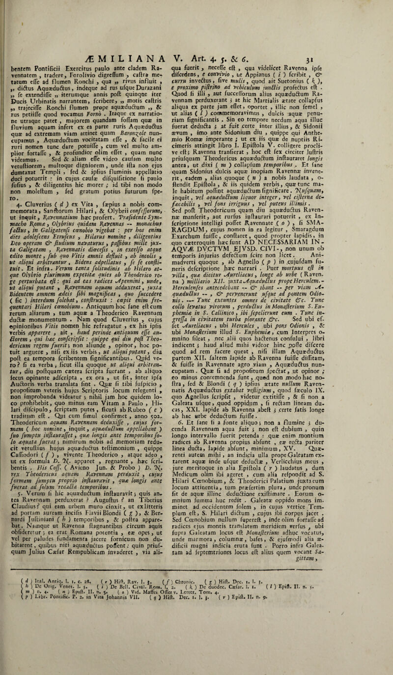 bentem Pontificii Exercitus paulo ante cladem Ra¬ vennatem , tradere, Forolivio digrcffum , caftra me¬ tatum efle ad flumen Ronchi , qua ,, rivus influit , ,, didus Aquaedudus, indeque ad rus ufque Durazani „ fe extendifle „ iterumque annis poft quinque iter Ducis Urbinatis narrantem, fcribere, „ motis caltris ,, trajecifle Ronchi flumen prope aquaedudum ,, & rus petiifle quod vocamus Torno . Itaque ex narratio¬ ne utraque patet , majorem quandam foliam qua? in fluvium aquam infert ex ea parte ruris Aquaedudus quae ad extremam viam attinet quam Baron^ole nun¬ cupamus , Aquaedudum vocitatam efie , & facile ei ruri nomen tunc dare potuifle , cum vel multo am¬ plior fortafle , & profundior olim eflet , quam nunc videamus. Sed & aliam efie video caulam multo vetuftiorem, multoque digniorem, unde illa non ejus dumtaxat Templi , fed & jpfius fluminis appellatio duci potuerit ; in cujus caufae difquifitione (i paulo Fufius , & diligentius hic morer ; id tibi non modo non moleltum , fed gratum potius futurum fpe- ro. 4. Cluverius ( d ) ex Vita , fepius a nobis com¬ memorata, Sandqrum Hilari, & Olybrii confcfjorum, ut inquit, Ravennatium haec profert. Trafidenie Sym¬ macho Roma, Olybrius quidam Ravennas — monachus fattus, in Galigatenft coenobio vigebat : per hos enim dies adolefcens Etrufcus , Hilarus nomine , diligentius Leo operam & Jludium navaturus , pafftbus mille jux¬ ta Galigatam , Ravennatis dicecefis , in excelfo atque edito monte, fub quo Vitis amnis defluit , ab incolis , ut aliqui arbitrantur , Bidens adpellatus , fe fe confti- tuit. Et infra. Verum tanta folitudinis ab Hilaro at¬ que Olybrio plurimum expetita quies ab Theoderico re¬ ge perturbata eft : qui ad eas radices ^4pennini, unde, ut aliqui putant , Ravennam aquam adduxerat, juxta Bidentem amnem adeis fibi magnificas , quo fuccedere ( fic ) interdum folebat, conftruxit : capit enim fre¬ quentari Hilari ccenobium. Antiquum hoc fane elicum rerum aliarum > tum aquae a Theoderico Ravennam dudae monumentum . Nam quod Cluverius , cujus opinionibus Vitis nomen hic refragatur , ex his iplis verbis apparere , ait , haud perinde antiquum effe ali¬ tiorem , qui hac confcripfit: quippe qui diu poft Theo- dericum regem fuerit; non aliunde , opinor, hoc po¬ tuit arguere , nifi ex iis verbis, ut aliqui putant, diu poft ea tempora feribentem fignificantibus. Quid ve¬ ro ? fi ea verba , ficut illa quoque ut aliqui arbitran¬ tur , diu poftquam esetera feripta fuerant , ab aliquo lecus opinante adferipta , ex ora , ut fit, inter ipfa Audoris verba translata fint . Quae fi tibi lufpicio , propofitum veteris hujus Scriptoris locum relegenti , non improbanda videatur ; nihil jam hoc quidem lo¬ co prohibebit, quo minus eam Vitam a Paulo , Hi¬ lari difcipulo, feriptam putes, ficuti ab Rubeo ( e ) traditum eft . Qui cum fimul confirmet , anno 502. Theodericum aquam Ravennam deduxiffe , cujus for¬ mam ( hoc nomine , inquit, aquaduttum appellabant ) fuo fumptu inftaurajfet, qua longis ante temporibus fo- lo aquata fuerat > nimirum nobis ad memoriam redu- cit vetuftius hujus aquaedudus teliimonium , quippe Calfiodori ( / ) , vivente Theoderico , atque adeo , ut ex formula D. 3^. apparet , regnante , hjec feri- bentis , His Coff. ( Avieno Jun. & Probo ) D. Tsf. rex Theodencus aquam Ravennam perduxit , cujus formam fumptu proprio inftauravit , qua longis ante fuerat ad folum redaffa temporibus. 5. Verum fi hic aquaedudum inftauravit; quis an,, tea Ravennam perduxerat ? Auguftus f’ an Tiberius Claudius j1 qui eam urbem muro cinxit, ut exlitteris ad portam auream incifis FiaviiBlondi ( g ), & Ber- nardi Juftiniani ( h ) temporibus , & poftea appare¬ bat. Namque ut Ravenna ftagnantibus circum aquis obfideretur ; ea erat Romana potentia , eae opes, ut vel per paludes fundamenta jacere fornicum non du¬ bitarent, quibus niti aquaedudus poflent: quin priuf- quam Julius Caefar Rempublicam invaderet , via ali- qua fuerit , necelTe eft , qua videlicet Ravenna ipfe difcedens, e convivio , ut Appianus ( i ) feribit , & curru invedus, five mulis, quod ait Suetonius ( k )> e proximo pifirjno ad vehiculum junttis profedus eft . Quod li jlli , aut fuccelforum alius aqusdudum Ra¬ vennam perduxerant ; at hic Martialis jttate collapfus aliqua ex parte jam eflet, oportet , illic non femel , ut alias ( l ) commemoravimus , dulcis aqu£ penu¬ riam fignificantis . Sin eo tempore necdum aqua illuc fuerat deduda ; at fuit certe inter illius, & Sidonii sevum , imo ante Sidonium diu , quippe qui Anthe- mio Roma; imperante ; ut ex iis qua; de nuptiis Ri- cimeris attingit libro I. Epillola V. colligere procli¬ ve eft; Ravenna tranfierat , hoc eft fex circiter Juftris priufquam Theodericus aquaedudum inflauraret longis antea, ut dixi ( m ) collapfum temporibus . Et fane quam Sidonius dulcis aquae inopiam Ravennae invene¬ rit, eadem , ajias quoque ( n ) a nobis laudata , o- llendie Epillola, & iis quidem verbis, quae tunc ma¬ le habitum poflint aquaedudum fignificare . Tfufquamy inquit, vel aquaduftum liquor integer, vel cifterna de- facabilis , vel fons irriguus , vel puteus illimis . Sed poft 'jfheodericum quam diu aquaedudus Raven¬ nae manferit, aut rurfus inftaurari potuerit , ex In- feriptione intelligi poflet Ravennate ( 0 ) , fi SMA¬ RAGDUM , cujus nomen in ea legitur , Smaragdum Exarchum fuifle, conftaret, quod propter lapidis, in quo caeteroquin haeefunt AD NECESSARIAM IN- AQVAi DVCTVM EJVSD. CIVI-, non unum ob temporis injurias defedum fcire non licet. Ani¬ madverti quoque , ab Agnello ( p ) in .cujufdam fu¬ neris deferiprione haec narrari . Puer mortuus eft in villa, qua dicitur ^Aureliacus, longe ab urbe (Raven¬ na ) milliario XII. juxta ^Aquadutlus prope Herculem.- Herculenfes antecedebant — <& ibant — per viam quaduffus — , & pervenerunt ufque ad pontem Odio- nis. — Tunc exeuntes omnes de civitate &c. Tunc collo levatus virorum , perduffus in Monaflerium S.Eu- phemia in S. Callinico, ibi fepelierunt eum . Tunc in- grefja in civitatem turba plorante &c. Sed ubi ef- fet ^Aureliacus , ubi Hercules , ubi pons Odionis , & ubi Monaflerium illud S. Euphemia, cum Interpres o- mnino fileat , nec alii quos hadenus confului , libri indicent ; haud aliud mihi videor hinc pofle difeere quod ad rem facere queat , nifi illam Aqusdudus partem XII. faltem lapide ab Ravenna fuifle diflitam, & fuifle in Ravennate agro viam , Aquaedudus nun¬ cupatam . Quae fi ad propofitum {pedat, ut opinor ; eo minus contemnenda funt, qued non jnodohac no- flra, fed & Blondi ( q ) iplius aetate nullum Raven¬ natis Aquaedudus extabat veftigium, quod faeculo IX. quo Agnellus fcripfit , videtur extitifle , & fi non a Galeata ufque, quod oppidum , fi redam lineam du. cas, XXI. lapide ab Ravenna abefl ; certe fatis longe ab hac urbe dedudum fuifle. 6. Et fane li a fonte aliquo; non a flumine ; du¬ cenda Ravennam aqua fuit ; non eft dubium , quin longo intervallo fuerit petenda : qua; enim montium radices ab Ravenna propius abfunt , ea; reda pariter linea duda, lapide abfunt, minimum, XV. Quae¬ renti autem mihi, an indicia ulla prope Galeatam ex- tarent aqua; inde ufque deduda; , Verlicchius meus , jure meriroque in alia Epillola ( r ) laudatus , dum Medicum olim ibi ageret , cum alia relpondit ad S. Hilari Coenobium, & Theoderici Palatium juxta eum locum attinentia, tum pr*fertim plura, unde pronum fit de aqua; illinc dedudione exillimare . Eorum o- mnium fuimna huc redit . Galeatse oppido mons im. minet ad occidentem folem , in cujus vertice Tem¬ plum eft, S. Hilari didum , cujus ibi corpus jacet . Sed Ccenobium nullum fupereft , inde olim fortafle ad radices ejus montis translatum meridiem verius , ubi fupra Galeatam locus eft Monaflerium adhuc vocatus, unde marmora, columnae, bafes, & ejufmodi alia x- dificii magni indicia eruta funt . Porro infra Galea, tam ad leptemtriones locus eft alius quem vocant Sa¬ gittam , ( d ) Ita!. Antiq. 1. 1. c. 28, ( e ) Hift. Rav. I. 3. ( f) Chronie. ( g ) Hift. Dec. 1. 1. J. ( /> ) De Orig. Venet. I. 5. ( i ) De Bell. Civil. Roto. 1. 2. ( k ) De duodec. Ca:far. 1. 1. ( / ) Epift. II. n. $. ( m ) n, 4. ( n ) Epift. II. n. 5. ( 0 ) Vid. Maffei Ofterv. Letter. Tom, 4. ( P ) Libr. Pontific. T. 2. in Vita Johannis VII, ( 9 ) Hift. Dec. 1, 1. j. ( r ) Epift. II. n. 9.