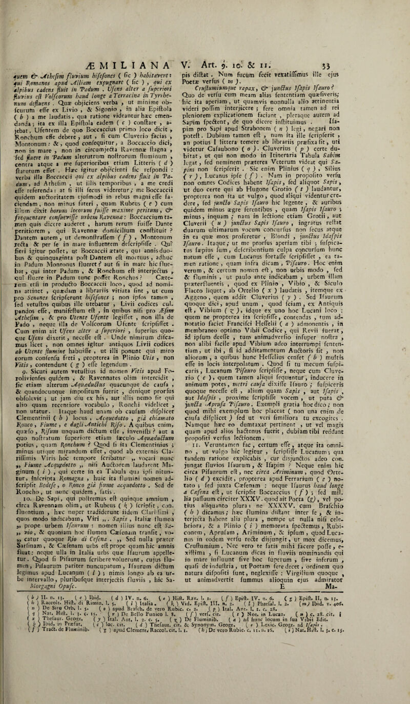 quem & ^Athefim fluvium hifefones ( fic ) habitavere: qui Pxomanos apud ^(Iliam expugnare ( fic ) , ex alpibus cadens fluit in Tadum . Ufens alter a fuperiori fluvius eft Volfeorum haud longe a Terracina in Tyrrhe¬ num defluens . Qua: objiciens verba , ut minime ob- fcurutn e fle ex Livio , & Sigonio , in alia Epiftola ( b ) a me laudatis, qua ratione videantur ha:c emen¬ danda; ita ex illa Epiftola eadem ( c ) conftare , a- jebat, Ufentem de quo Bocciccius primo loco dicit > Ronchum effe debere , aut , fi cum Ciuverio facias , Monronum : &, quod confequitur, a Boccaccio dici, non in mare , non in circumje&a Ravennae ftagna , fed fluere in Tadum alterutrum noftrorum fluminum , contra atque a me fuperioribus etiam Litteris ( d ) ftarutum eflet . Haec igitur objicienti fic refpondi : verba illa Boccaccii qui ex alpibus cadens fluit in Ta¬ dum y ad Athefim , ut illis temporibus , a me credi efle referenda: at (i illi fecus videretur; me Boccaccii quidem au&oritatem ejufmodi in rebus magni efle fa¬ ciendam , non minus fateri , quam Rubeus ( e ) cum illum dixit horum locorum fuijje maxime peritum, & frequentare confuevifle urbem Ravenna: Boccaccium ta- ir.en quis dicere auderet , harum rerum fu i fle Dante peritiorem , qui Ravennae domicilium csnftituit ? Dantem autem, ut demonflraflem (f ) , Montonum jefta & per fe in mare influentem defcripftfle . Qui fieri igitur poflet, ut Boccaccii aetate , qui annisduo- bus & quinquaginta poft Dantem eft mortuus , adhuc in Padum Monronus flueret?* aut fi in mare hic flue¬ bat, qui inter Padum , & Ronchum eft interjeiftus qui fluere in Padum tunc poflet Ronchus ? Caete- jum etfi in produdto Boccaccii loco, quod ad nomi¬ na attinet , quasdam a librariis vitiata fint , ut cum pro Senones fcripferunt hifefones j non ipfos tamen , fed vetuftos quibus ille utebatur , Livii codices cui. pandos efle, manifeftum eft , in quibus nifi pro JEfim „4theflm , & pro Utente Ufente legi fl et , non illa de Pado , neque illa de Volfcorum Ufente fcripfiflet . Cum enim ait Ufens alter a fuperiori , iuperius quo¬ que Ufens dixerit, necefle eft . Unde nimirum difea- mus licet , non omnes igitur antiquos Livii codices ab Utente flumine habuifle , ut illi ponunt qui miro eorum confenfu freti , propterea in Plinio Utis , non Vitis , contendunt ( g ) elte legendum . 9. Sicuti autem vetuftius id nomen Vitis apud Fo- rolivienfes quidem , & Ravennates olim intercidit , lic etiam alterum ^Aquccduffus quacunque de caufa , & quandocunque impofitum fuerit , denique prorfus obfolevit 5 ut jam diu ex his, aut illis nemo lit qui alio quam recentiore vocabulo , Ronchi videlicet , non utatur. Itaque haud unam ob caufam difplicer Clementinii ( h ) locus , ^Acquedotto , gid chiamato Ronco , Fiume , e dagli ^Antichi Rifo. A quibus enim, quagfo , Rifum unquam didtum efle , invenifti ? aut a quo noftratum fuperiore etiam faeculo ALqucedubium potius , quam Ronchum ? Quod fi ita Clementinius ; minus utique mirandum effet, quod ab externis Cla- rifiimis Viris hoc tempore fcribatnr ,, vocari nunc „ Fiume tAcqupdetto ,, nifi Audtorem laudarent Ma- ginum ( i ) , qui certe in ea Tabula qua ipfi nitun¬ tur, fnferipta IRomagna , huic ita flumini nomen ad- fcripfic Bedefe, 0 Ronco gid fiume acquedotto . Sed de Roncho , ut nunc quidem , latis. 10. De Sapi, qui poliremus eft quinque amnium , circa Ravennam olim, ut Rubeus ( O fcriplit, coti, fluentium , haec nuper tradiderunt iidem Clarbflmi , quos modo indicabam, Viri „. Sapis , Italiae flumen „ prope urbem Ifaurum : nomen lliius nunc eft Sa- „ vio, & quoniam hoc flumen Caefenam tranfit, vo- „ catur quoque Rio di Cefena . „ Sed nulla praeter Sarlinam , & C.-efenam urbs eft prope quam hic amnis fluat: neque ulla in Italia urbs qua: Ifaurum appelle¬ tur. Quod fi Pilaurum feribere voluerunt, cujus flu¬ men, Pifaurum pariter nuncupatum, Ifaurum diftum legimus apud Lucanum ( / ) ; nimis longo ab ea ur¬ be intervallo, pluribufque interjectis fluviis , hic Sa- Morgagni Opufc. pis diftat . Num fucum fecit vexatiflrmus ille ejus Poeta: verfus ( m ). Crttflumiumque rapax, & junctus Ifapis ifauro? Quo de verfu cum meam alias fententiam qusfiveris; hic ita aperiam , ut quamvis nonnulla alio attinentia videri pofflm interjicere ; fere omnia tamen ad rei pleniorem explicationem faciant , pleraque aurem ad Sapim fpe&ent, de quo dicere inftituimus . Ifa- pim pro Sapi apud Strabonem ( n ) legi , negari non poteft . Dubium tamen eft , num ita ille fcripferit , an potius I littera temere ab librariis praefixa iit, uti videtur Cafaubono ( 0 ). Cluverius ( p ) certe du¬ bitat, ut qui non modo in Itineraria Tabula Sabim legat, fed neminem praeterea Veterum videat qui Sa¬ pim non fcripferit . Sic enim Plinius ( q ) , Silius { r ) , Lucanus ipfe ( /) . Nam in propofito verfu non omnes Codices habent Ifapis, fed aliquot Sapis, ut duo certe qui ab Hugone Grotio ( t ) laudantur, propterea non ita ut vulgo, quod aliqui videntur cre¬ dere, fed junilo Sapis Ifauro hic legente, & auribus quidem minus aegre ferentibus , quam Ifapis Ifauro > minus, inquam; nam in le&ione etiam Grotii, aut Cluverii ( u ) functus Sapis Ifauro , ingratus reflat duarum ultimarum vocum concurfus non fecus atque jn ea qua: mox proferetur , Blondi , junbtus Idafpis Jfauro. Itaque; ut me prorfus aperiam tibi ; fufpica- tus faepius fum, deferibentium culpa concurfum hunc natum efle , cum Lucanus fortafle fcripfiflet , ea ta¬ men ratione , quam infra dicam , T ifauro. Hoc enim verum, & cerrum nomen eft, non urbis modo , fed & fluminis , ut paulo ante indicabam , urbem illam praeterfluentis , quod ex Plinio , Vibio , & Siculo Flacco liquet, ab Orcelio ( x ) laudatis , itemque ex Aggeno , quem addit Cluverius ( y ) . Sed Ifaurum quoque dici, apud unum , quod iciam , ex Antiquis eft, Vibium ( z)> idque ex uno hoc Lucani loco : quem ne propterea ita fcripfifle, contendas , tum ad- notatio faciet Francifci Heflelii ( a ) admonentis , in membraneo optimo Vibii Codice, qui Revii fuerat, id ipfum deefle , tum animadverfio infuper noftra , non alibi facile apud Vibium adeo interrumpi fenten¬ tiam, ut ibi, fi id additamentum Ainftoris fit , non aliorum , a quibus hunc Heflelius cenfet ( b ) multis efle in locis interpolatum . Quod fi tu mecum fufpi- caris, Lucanum Tifauro fcripfifle, neque cum Ciuve¬ rio ( c ), quem tamen aliqui fequantur, inducere in animum potes, metri cauja dixifle Ifauro; fufpiceris quoque necefle eft , alium quam Sapis , aut Ifapis , aut Idafpis , proxime fcripfifle vocem , ut puta <& funUa Aprufa Tifauro. Exempli gratia hoc dico; non quod mihi exemplum hoc placeat ( non una enim de caufa difplicet ) fed ut veri fimiliora tu excogites . Namque haec eo dumtaxat pertinent , ut vel magis quam apud alios ha&enus fuerit, dubiam tibi reddant propoliti verfus le&ionem. 11. Veruntamen fac, certum efle, atque ita omni¬ no , ut vulgo hic legitur , fcripfifle Lucanum; qua tandem ratione explicabis , cur disjun&os adeo con. jungat fluvios Ifaurum, & Ifapim ? Neque enim hic circa Pifaurum eft, nec circa ^Ariminum, quod Orte- lio ( d ) excidit, propterea apud Ferrarium ( e ) no¬ tato ; fed juxta Caefenam : neque Ifaurus haud longe a Ccefena eft, ut fcripfit Boccaccius (/) ; fed mil¬ lia pafluum circiter XXXV. quod ait Porta (g) , vel po¬ tius aliquanto plura: ne XXXXV. cum Brafchi» ( h ) dicamus; hsc flumina diftanc inter fe > & in- terjetfta habent alia plura , nempe ut nulla nifi cele¬ briora, & a Plinio ( i ) memorata fpetftemus, Rubi¬ conem, Aprufam , Ariminum, Sc ipfum, quod Luca¬ nus in eodem verfu recte disjungit, ut mox dicemus, Cruftumium . Nec vero te fatis mihi facere pofle, e- xiftima , fi Lucanum dicas in fluviis nominandis qui in m&re influunt five hoc fuperum , live inferum , quali deinduftria, ut Poetam fere decet, ordinem quo natura difpofici funt, neglexifie : Virgilium quoque , ut animadvertit fummus alioquin ejus admirator E Ma- ( b ) II. n. 15. ( c ) Ibid. ( d ) IV. n. 6. \ e ) Hift. Rav. I. i. {[) Epift. IV. n. 6. ( g ) Epift. II. n. ij. ( h ) Raccolt. Hift, di Rimin. 1. 5. ( i ) Italia. ( k ) Vid. Epift. III. n, 2. ( [ ) Fharfa!. 1. 2. (m) Ibid. v. 40<J. ( n ) De Situ Orb, 1. 5. ( 0 ) apud Brafch. de ycro Rubic. c. 2. ( p ) Ital. Ant. 1. r. c. 28. ( q ) Nat. Hift. 1. 5. q, 15. • ( r ) De Bello Punico 1. 8, { f) verf. cit. ( t ) Not, in Lucan. ( » ) c. 28. cit, j ( * ) T!!elalIr• Geo:tr, ( y ) ltal. Ant, 1. 2. c. 5. ( g.) Fluminib. ( a. ) ad hunc locum in fua Vibii Edit. ( ) Ibid. in Prxfat. { c ) loc. cit. ( d ) Thefaur. cit. Sc Synonym. Geo^r. ( e ) Lexic. Geogr. ad Ifapis.