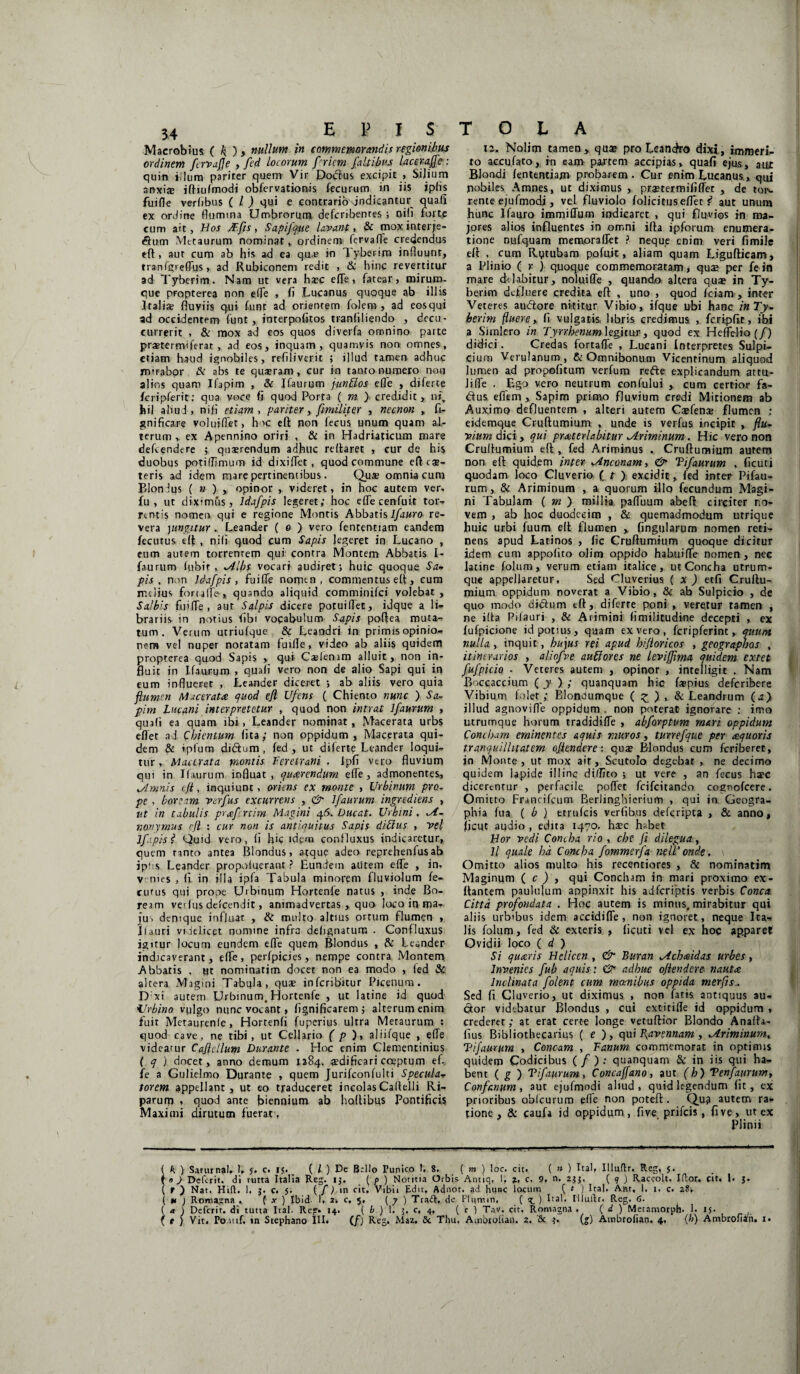 Macrobius ( nullum in commemorandis regionibus ordinem [ervajje , fed locorum f riem [altibus laceraffe: quin iilum parirer quem Vir Potius excipit > Silium anxia? ifttufmodi obfervationis fecurum in iis ipfis fuifle verfibus ( / ) qui e contrario\jndieantur quafi ex ordine flumina Umbrorum deferibentes ; Diti forte cum ait, Hos JEfts, Sapijque lavant, & moxinterje- dum Metaurum nominat, ordinem fervafle credendus eff , aut cum ab his ad ea que in lyberim influunt, tranfgi efltjs > ad Rubiconem redit , & hinc revertitur ad Tyberim. Nam ut vera ha?c efle, fatear > mirum¬ que propterea non efle , fi Lucanus quoque ab illis Itali* fluviis qui funt ad orientem folem , ad eos qui ad occidentem funt, interpofitos trantiliendo , decu¬ currerit , & mox ad eos quos diverfa omnino parte praetermiferat , ad eos, inquam, quamvis non- omnes, etiam haud ignobiles, reflliverit ; illud tamen adhuc mirabor & abs te quaeram, cur in tanto numero non alios quam Ifapim , & Jfaurum junfios efle , diferte fcripferit: qua voce fi quod Porta ( m > credidit, niv hil aliud, nifi etiam, pariter, [militer , necnon , fi- j?nificare volujflet, h K eft non fecus unum quam al¬ terum > ex Apennino oriri , & in Hadriaticum mare defiendere 3 qusrendum adhuc reflaret , cur de his duobus potiflimum id dixiflet, quod commune efteae- teris ad idem mare pertinentibus. Qus omnia cum Blondus ( »), opinor , videret, in hoc autem ver, fu, ut diximus, lda[pis legeret; hoc efle cenfuit tot:-» rtntis nomen, qui e regione Montis Abbatis l[auro re¬ vera )ungitur.. Leander ( 0 ) vero fententiam eandem fecutus eft , nifi quod cum Sapis Jegeret in Lucano , eum autem torrentem qui contra Montem Abbatis I- faurum fubir, *Albs vocari audiret; huic quoque Sa- pis , non lda[pis, fuifle nomen, commentus efl, cum melius forufle-, quando aliquid comminifei volebat , Salbis fuifle, aut Salpis dicere potuiflet, idque a li¬ brariis in notius fibi vocabulum Sapis poflea muta¬ tum . Verum utriufque & Leandri in primis opinio¬ nem vel nuper notatam turfle, video ab aliis quidem propterea quod Sapis , qui Cslenrm alluit, non in¬ fluit in Ifaurum , quafi vero non de alio Sapi qui in eum influeret , Leander diceret ; ab aliis vero quia flumen Macerata quod efl U[e.ns ( Chiento nunc ) Sa- pim Lucani interpretetur , quod non intrat l[aurum , quafi ea quam ibi , Leander nominat, Macerata urbs eflet ad Cbientum fita; non oppidum, Macerata qui¬ dem & tpfum didum , fed, ut diferte Leander loqui¬ tur , Macerata montis Feretrani , lpfi vero fluvium qui in Ifaurum influat, quarendum efle, admonentes, Ia mnis efl, inquiunt, oriens ex monte , Urbinum pro. pe , boream va[us excurrens , & l[aurum ingrediens , ut in tabulis prafrtim Magini 46. Ducat. Urbini. ,A- nonymus efl : cur non is antiquitus Sapis ditius , vel Ifpis 1 Quid vero, fi hic idem confluxus indicaretur, quem tanto antea Blondus, atque adeo reprehenfusab ipiis Leander propofuerant ? Eundem alitem efle , in- v nies , fi in illa ipfa Tabula minorem fluviolum fe¬ cutus qui prope Urbinum Hortenfe natus , inde Bo¬ ream verfus defeendit, animadvertas, quo Joco in ma¬ jus denique influat , & multo altius ortum flumen , 11 a uri videlicet nomine infra delignatum . Confluxus igitur locum eundem efle quem Blondus , & Leander indicaverant, efle, perfpicies, nempe contra Montem Abbatis , ut nominatjm docet non ea modo , fed & altera Magini Tabula, quae infcrit>itur Picenum. D;xi autem Urbinum. Hortenfe , ut latine id quod Urbino vulgo nunc vocant» fignificarem; alterum enim fuit Metaurenfe, Hortenfi fuperius ultra Metaurum : quod cave, ne tibi, ut Cellario ( p ), aliifque , efle videatur Cafltllum Durante . Hoc enim Clementinius f q ) docet, anno demum 1284. cedific ari coeptum efl fe a Gulielmo Durante , quem Jurifconfulti Specula- torem appellant, ut eo traduceret incolasCaflelli Ri¬ parum , quod ante biennium ab hoftibus Pontificis Maximi dirutum fuerat , 12. Nolim tamen> qua? pro Leandro dixi, immeri¬ to accufato, in eam partem accipias, quafi ejus, aut Blondi fententiam probarem. Cur enim Lucanus, qui pobiles Amnes, ut diximus , praetermififfet , de tois. rente ejufmodj, vel fluviolo folicitus eflet r1 aut unum hunc Ifayro immiffum indicaret , qui fluvios in ma¬ jores alios influentes in omni ifta ipforum enumera¬ tione nufquam memoraflet ? neque enim veri fimile efl , cum Rutubam pofuit, aliam quam Ligufticam, a Plinio ( r ) quoque commemoratam, qua? per fe in mare dolabitur, noluiffe , quando altera qua? in Ty¬ berim defluere credita efl: , uno , quod fciam , inter Veteres audore nititur Vibio, ifque ubi hanc inTy- berim fluere,, fi vulgatis libris credimus , fcripfit, ibi a Simlcro in Tyrrhenum legitur, quod ex Hefteliof/) didici. Credas fortafle , Lucani Interpretes Sulpi¬ cium Verulanum , te Omnibonum Vicentinum aliquod lumen ad propofitum verfum rede explicandum attu- Jifle . Ego vero neutrum confului , cum certior fa- dus eflem , Sapim primo fluvium credi Mitionem ab Auximo defluentem , alteri autem Ca?fenae flumen ; eidemque Cruftumium , unde is verfus incipit , flu¬ vium dici, qui prmterlabitur ^Ariminum. Hic vero non Cruliumium efl:, fed Ariminus . Cruftumium autem non eft quidem inter Unconam, &■ Ti[aurum , ficuti quodam loco Cluverio f t ) excidit, fed inter Pifau- rum, & Ariminum , a quorum illo fecundum Magi¬ ni Tabulam ( m ) millia pafluum abeft circiter no¬ vem , ab hoc duodecim , & quemadmodum utrique huic urbi fuum eft flumen , fingularum nomen reti¬ nens apud Latinos , fic Cruftumium quoque dicitur idem cum appofito olim oppido habuifle nomen, nec latine folum, verum etiam italice , ut Concha utrum¬ que appellaretur, Sed Cluverius ( x ) etfi Cruftu¬ mium oppidum noverat a Vibio, & ab Sulpicio , de quo modo didum eft, diferte poni , veretur tamen , ne ifta Pilauri , & Arimini (imilitudine decepti , ex fufpicione id potius, qaam ex vero , fcripferint, quum nulla, inquit, hujus rei apud hijloricos , geographos , itinerarios , alio[ve auttores ne levifflma, quidem extet [uflpicio . Veteres autem , opinor , intelligit . Nam Boccaccium ( y ) ; quanquam hic fspius deferibere Vibium folet; Blondumque ( £ ) , & Leandrum (a> illud agnovifle oppidum . non poterat ignorare : imo utrumque horum tradidifle , abfrptum mari oppidum Concham eminentes aquis muros, tune[que per aequoris tranquillitatem oflendere: qua? Blondus cum feriberet, in Monte, ut mox ait, Scutolo degebat , ne decimo quidem lapide illinc diflito ; ut vere , an fecus ha?c dicerentur , perfacile poflet feifeitando cognofeere. Omitto Francifcum Berlinghierium , qui in Geogra¬ phia fua ( b ) etrufeis verfibus deferipta , & anno, ficut audio , edita 1470. ha?c habet Hor vedi Concha rio , che fi dilegua, ll quale ha Concha [ommerfla nelTondt, \ Omitto alios multo his recentiores , & nominatim Maginum ( c ) , qui Concham in mari proximo ex- ftantem paululum appinxit his adferiptis verbis Conea Cittd pro[ondata . Hoc autem is minus, mirabitur qui aliis urbibus idem accidiffe , non ignoret, neque Ita¬ lis folum, fed & exteris , ficuti vel ex hoc ap.paret Ovidii loco ( d ) Si quaeris Helicen , & Buran ^Achaidas urbes, Invenies [ub aquis: & adhuc oflendere nauta, Inclinata [olent cum manibus oppida mtrfls^ Sed fi Cluverio, ut diximus , non fatis antiquus au- dor videbatur Blondus , cui extitifle id oppidum , crederet; at erat certe longe vetuftior Blondo Anafh- fius Bibliothecarius ( e ), qui P^avennam , Ariminum, Tijdururn , Coneam , Fanum commemorat in optimis quidem Codicibus ( / ) : quanquam & in iis qui ha¬ bent ( g ) Ti[aurum, Concaffano, aut (h) Ten[aurum, Confcnum, aut ejufmodi aliud, quid legendum fit, ex prioribus oblcurum efle non poteft. Qua autem ra¬ tione, & caufa id oppidum, five prifeis, five, ut ex Plinii { h ) Saturnal. 1, 5. c. 15. ( l ) De fkllo Tunico L 8. ( m ) loc. cit. ( » ) Ital, Illuftr. Reg, $. f 0 ) Defcrit. di rutta Italia Reg. 13. ( p ) Nontia Orbis Antiq, 1, ?, c. 9, n. 233. ( 9 ) Raccolt. Iftor. fit, 1. 3. ( r ) Nat. Hift. 1. 3. c. 5. ( [) m cit. Vibii Edit, Adn°t* ad hunc locum ( t ) Ital. Ant, I. 1. c. 28. ( w ) Romagna . ( x ) Ibid. 1, 2, c. 5. ( 7 ) Tradt. de Phimin, ( x. ) Lai. Illulfr. Reg. 6. ( a ) Defcrit. di tutta Ital. Reg» 14. ( b ) 1. 3. c, 4, ( c ) Tav. cit. Romagna . ( d ) Metamotph. I. 15.