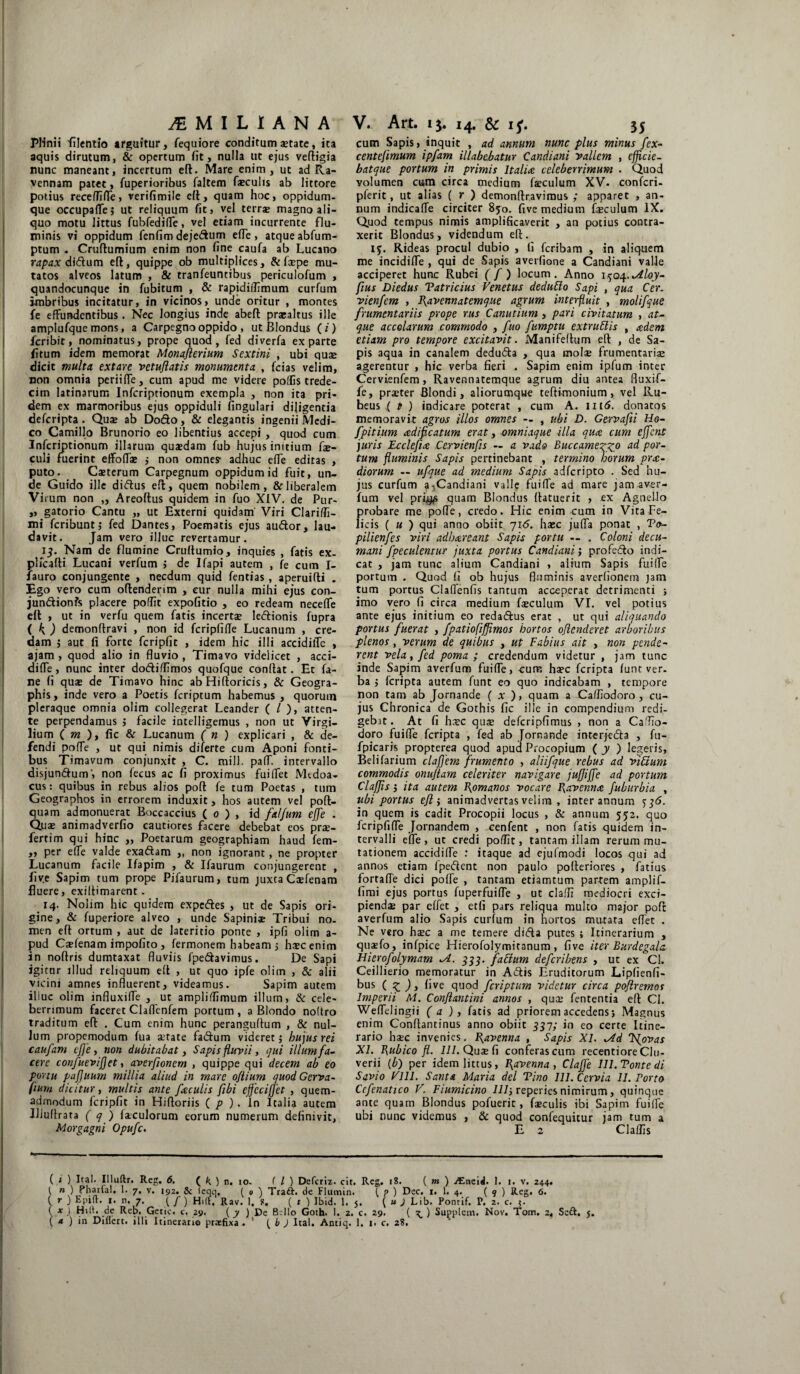 Plinii filentio arguitur, fequiore conditumi state, ita aquis dirutum, & opertum fit, nulla ut ejus veftigia nunc maneant, incertum eft. Mare enim , ut ad Ra¬ vennam patet, fuperioribus faltem faeculis ab littore potius receffifle, verifimile eft, quam hoc, oppidum¬ que occupaffej ut reliquum fit, vel terrae magno ali¬ quo motu littus fubfediffe, vel etiam incurrente flu¬ minis vi oppidum fenfim dejedum effe, atque abfum- ptum - Cruftumium enim non fine caufa ab Lucano rapax di&um eft, quippe ob multiplices, &iaepe mu¬ tatos alveos latum , & tranfeuntibus periculofum , quandocunque in fubitum , & rapidiilimum curfum imbribus incitatur, in vicinos, unde oritur , montes fe effundentibus. Nec longius inde abeft praealtus ille amplufque mons, a Carpegnooppido , ut Blondus (i) fcribit, nominatus, prope quod, fed diverfa exparte fitum idem memorat Monafterium Sextini , ubi quae dicit multa extare vetuffatis monumenta , fcias velim, non omnia periiffe, cum apud me videre poliis trede- citn latinarum Infcriptionum exempla , non ita pri¬ dem ex marmoribus ejus oppiduli lingulari diligentia defcripta . Quae ab Do&o, & elegantis ingenii Medi¬ co Camillo Brunorio eo libentius accepi, quod cum Infcriptionum illarum quaedam fub hujus initium fae- culi fuerint effoffae j non omnes- adhuc effe editas , puto. Caeterum Carpegnum oppidum id fuit, un¬ de Guido ille didus eft, quem nobilem, & liberalem Virum non „ Areoftus quidem in fuo XIV. de Pur- „ gatorio Cantu „ ut Externi quidam Viri Clari/Ii- mi fcribuntj fed Dantes, Poematis ejus audor, lau¬ davit. Jam vero illuc revertamur. 15. Nam de flumine Cruftumio, inquies , fatis ex- plicafti Lucani verfum j de Ifapi autem , fe cum I- fauro conjungente , necdum quid fentias , aperuifti . ?go, vero cum oftenderim , cur nulla mihi ejus con- jundionfs placere polfit expolitio , eo redeam neceffe eft , ut in verfu quem fatis incertae ledionis fupra ( K ) demonftravi , non id fcripfifle Lucanum , cre¬ dam ; aut fi forte fcripfit , idem hic illi accidiffc , ajam , quod alio in fluvio , Timavo videlicet , acci- diffe, nunc inter dodi/Iimos quofque conflat. Et fa- ne fi quae de Timavo hinc ab Hiftoricis, & Geogra- phis, inde vero a Poetis fcriptum habemus , quorum pleraque omnia olim collegerat Leander ( / ), atten¬ te perpendamus j facile intelligemus , non ut Virgi- lium ( m ), fic & Lucanum ( n ) explicari , & de¬ fendi poffe , ut qui nimis diferte cum Aponi fonti¬ bus Timavum conjunxit , C. milJ. paff. intervallo disjundum', non fecus ac fi proximus fuiffet Mtdoa- cus: quibus in rebus alios poft fe tum Poetas , tum Geographos in errorem induxit, hos autem vel poft- quam admonuerat Boccaccius ( 0 ) , id falfum effe . Quae animadverfio cautiores facere debebat eos prae- fertim qui hinc „ Poetarum geographiam haud fem- ,, per effe valde exadam „ non ignorant, ne propter Lucanum facile Ifapim , & Ifaurum conjungerent , fiv.e Sapim tum prope Pifaurum, tum juxta Caefenam fluere, exiftimarent. 14. Nolim hic quidem expedes , ut de Sapis ori¬ gine, & fuperiore alveo , unde Sapiniae Tribui no. men eft ortum , aut de lateritio ponte , ipfi olim a- pud Casfenam impofito , fermonem habeam 5 hscenim in noftris dumtaxat fluviis fpedavimus. De Sapi igitur illud reliquum eft , ut quo ipfe olim , & alii vicini amnes influerent, videamus. Sapim autem iliuc olim influxiffe , ut ampliflimum illum, & cele¬ berrimum faceret Claffenfem portum , a Blondo noftro traditum eft . Cum enim hunc peranguftum , & nul¬ lum propemodum fua aetate fadum videret j hu jus rei caufam effe, non dubitabat, Sapis fluvii, qui illum fa¬ cere confueviffet, averfioncm , quippe qui decem ab eo portu pafjuum millia aliud in mare ojiium quod Gerva- fium dicitur, multis ante faculis fibi effeci[J'et , quem¬ admodum fcripfit in Hiftoriis ( p ) . In Italia autem IJJuftrata ( q ) Jaculorum eorum numerum definivit, Morgagni Opufc. cum Sapis, inquit , ad annum nunc plus minus fex- centefimum ipfam illabebatur Candiani vallem , efficie- batque portum in primis Italia celeberrimum . Quod volumen cum circa medium fteculum XV. confcri- pferit, ut alias ( r ) demonftravimus ; apparet , an¬ num indicaffe circiter 850. five medium feculum IX. Quod tempus nimis amplificaverit , an potius contra¬ xerit Blondus, videndum eft. 15. Rideas procul dubio , fi feribam , in aliquem me incidiffe , qui de Sapis averfione a Candiani valle acciperet hunc Rubei ( f ) locum. Anno 1504. Jlloy- ftus Diedus Tatricius Venetus dedutto Sapi , qua Cer. vienfem , J\avennatemque agrum interfluit , molifque frumentariis prope rus Canutium , pari civitatum , at¬ que accolarum commodo , fuo fumptu extruFlis , adem etiam pro tempore excitavit. Manifeftum eft , de Sa¬ pis aqua in canalem deduda , qua molae frumentariae agerentur , hic verba fieri . Sapim enim ipfum inter Cervienfem, Ravennatemque agrum diu antea fluxif- fe, praeter Blondi, aliorumque teftimonium, vel Ru- heus ( t ) indicare poterat , cum A. m<5. donatos memoravit agros illos omnes -- , ubi D. Gervafti Ho- fpitium adificatum erat, omniaque illa qua cum effent juris Ecclefta Cervienfis — a vado Buccamexz.0 Por~ tum fluminis Sapis pertinebant , termino horum pra- diorum — ufque ad medium Sapis adferipto . Sed hu¬ jus curfum a^Candiani valle fuiffe ad mare jam aver- fum vel pri$s quam Blondus ftatuerit , ex Agnello probare me poffe, credo. Hic enim cum in Vita Fe¬ licis ( u ) qui anno obiit 716. ha:c juffa ponat , To- pilienfes viri adhareant Sapis portu — . Coloni decu¬ mani fpeculentur juxta portus Candiani; profedo indi¬ cat , jam tunc alium Candiani , alium Sapis fuiffe portum . Quod fi ob hujus fluminis averfionern jam tum portus Claffenfis tantum acceperat detrimenti ; imo vero fi circa medium faeculum VI. vel potius ante ejus initium eo redadus erat , ut qui aliquando portus fuerat , fpatiofiffimos hortos offenderet arboribus plenos, verum de quibus , ut Fabius ait , non pende¬ rent vela, fed poma ; credendum videtur , jam tunc inde Sapim averfum fuiffe, cure haec feripta lunt ver. ba ,* feripta autem funt eo quo indicabam , tempore non tam ab Jornande ( „v ), quam a Caffiodoro , cu¬ jus Chronica de Gothis fic ille in compendium redi¬ gebat. At fi hsc quae defcripfimus , non a Calfio- doro fuiffe feripta , fed ab Jornande interjeda , fu- fpicaris propterea quod apud Procopium ( y ) legeris, Belifarium clafjem frumento , aliifque rebus ad viUum commodis onuffam celeriter navigare juffiffe ad portum Clafffs $ ita autem Romanos vocare Ravenna fuburbia , ubi portus eff i animadvertas velim , inter annum ^36. in quem is cadit Procopii locus , & annum 552. quo fcripfiffe Jornandem , cenfent , non fatis quidem in¬ tervalli effe , ut credi poflit, tantam illam rerum mu¬ tationem accidiffe : itaque ad ejufmodi locos qui ad annos etiam fpedent non paulo pofteriores , fatius fortaffe dici poffe , tantam etiamtum partem amplif- fimi ejus portus fuperfuiffe , ut clalfi mediocri exci¬ piendae par effet , etfi pars reliqua multo major poft averfum alio Sapis curfum in nortos mutata eflet . Ne vero haec a me temere ditfta putes i Itinerarium , quaefo, infpice Hierofolymitanum , five iter Burdegala Hierofolymam *A. 333. fattum deferibens , ut ex CI. Ceillierio memoratur in Adis Eruditorum Lipfienfi- bus ( z ), five quod fcriptum videtur circa poflremos Imperii M. Conffantini annos , qu^ fententia eft Cl. Weffdingii ( a ), fatis ad priorem accedens j Magnus enim Conftantinus anno obiit 337; in eo certe Itine¬ rario haec invenies. Ravenna , Sapis XI. *Ad Tffovas XI. Eubico fl. 111. Quje fi conferas cum recentiore Clu- verii (b) per idem littus, Ravenna, Claffe lll.Tontedi Savio Vlll. Santa Maria dei Tino IU.Ccrvia 11. Porto Ccfenatico V. Fiumicino 111 j reperies nimirum, quinque ante quam Blondus pofuerit, faeculis ibi Sapim fuiffe ubi nunc videmus , & quod confequitur jam tum a E 2 Claflis ( i ) Ita!, Illuftr. Reg. 6. ( k) n. 10. ( l ) Defcriz. cit. Reg. 18. ( m ) ^Eneid. I. 1. v. 244. j n ) 7* v- 192. & (eqq. ( 0 ) Traft. de Flumin. { P ) Dec. 1. 1. 4. ( 9 ) Reg. 6. { r ) Epift. 1. n, 7. (/) Hili, Rav. 1, f. ( t ) Ibid. 1. 5. ( uj Lib. Pontif. P. 2. c. 5. ( x J Hili, de Reb. Getic. c. 2y. ( y ) De Bdlo Goth. 1. 2. c. 29. ( \ ) Supplem. Nov. Tom. 2, Seft. j. ( * ) in Dillert. illi Itinerario praefixa . ' ( b ) Itat. Antiq. 1. 1. c. 2?.