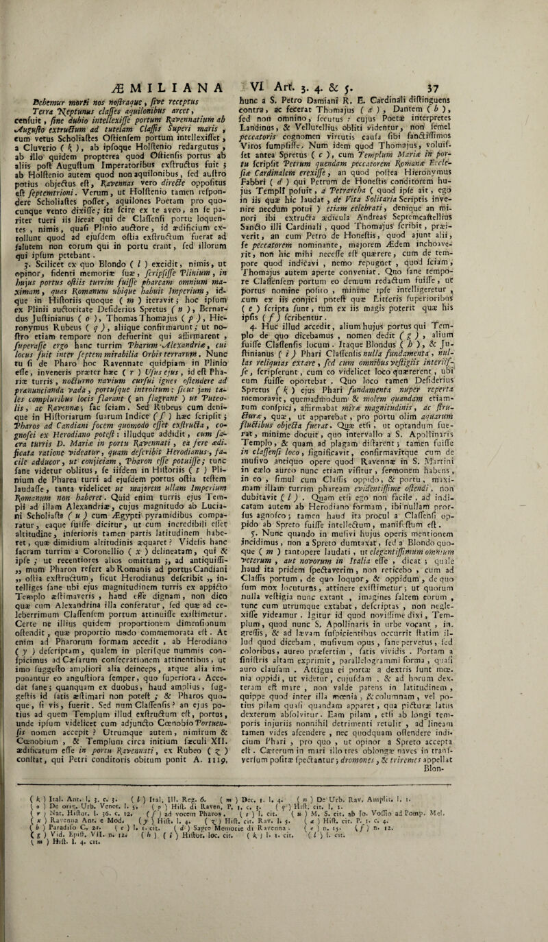 Debemur morti nos noflraque, five receptus Terra T^eptunus claffes aquilonibus arcet, cenfuit, fine dubio mtellexiffe portum Ravennatium ab xAugufio extru&um ad tutelam ClaJJis Superi maris , cum vetus Scholiaftes Oftienfem portum intellexiffiet, a Cluverio ( k ), ab ipfoque Holftenio redargutus , ab illo quidem propterea quod Oftienfis portus ab aliis poft Auguftum Imperatoribus exftrucftus fuit ; ab Holftenio autem quod non aquilonibus, fed auftro potius objeftus eft, Ravennas vero dirette oppofitus eft: feptemtrioni. Verum, ut Holftenio tamen refpon- dere Scholiaftes poflet, aquilones Poetam pro quo- cunque vento dixiffie; ita fcire ex te aveo, an fe pa¬ riter tueri iis liceat qui de Claffienfi portu loquen- tes , nimis, quafi Plinio au&ore , id a?dificium ex¬ tollunt quod ad ejufdem oftia exftrucftum fuerat ad falutem non eorum qui in portu erant, fed illorum qui ipfum petebant. 3. Scilicet ex quo Blondo ( l ) excidit, nimis, ut opinor , fidenti memoriae fu®, fcripfiffe Tlinium, in hujus portus ofliis turrim fuiffe pbaream omnium ma¬ ximam , quas Romanum ubique habuit Imperium, id- que in Hiftoriis quoque ( m ) iteravit $ hoc ipfum ex Plinii aufloritate Defiderius Spretus ( n ) , Bernar- dus Juftinianus ( 0 ), Thomas Thomajus ( p ), Hie¬ ronymus Rubeus ( q ) , aliique confirmarunt; ut no- ftro etiam tempore non defuerint qui affirmarent , fuperafje ergo hanc turrim Tharum -Mlexandria, cui. locus fuit inter /'eptem mirabilia Orbis terrarum. Nunc tu fi de Pharo hoc Ravennate quidpiam in Plinio e(Te, inveneris prseter haec ( r ) Ufus ejus, id eft Pha¬ ri® turris , noffiurno navium curfui ignes oftendere ad pranuncianda vada, portufque introitum; fu ut jam ta¬ les compluribus locis flarant ( an flagrant ) ut Tuteo- lis, ac Ravenna-, fac fciam. Sed Rubeus cum deni¬ que in Hiftoriarum fuarum Indice (f ) h®c fcriplit 5 Tharos ad Candiani focem quomodo effet exfirutla, co- gnofei ex Herodiano potefl: illudque addidit, cum fa<- cra turris D. Maria in portu Ravennati, ea fere adi- ficata ratione videatur, quam deferibit Herodianus, fa-, cile adducor, ut conjiciam , Tharon e(fe potuiffe; tunc fane videtur oblitus, fe iifdem in Hiftoriis ( t 1 PI*-»- nium de Pharea turri ad ejufdem portus oftia teftem Jaudaffe , tanta videlicet ut majorem ullam Imperium Romanum non haberet. Quid enim turris ejus Tem- pii ad illam Alexandri®, cujus magnitudo ab Luda¬ nt Scholiafte ( u ) cum Aegypti pyramidibus compa¬ ratur, eaque fuiffe dicitur, ut cum incredibili effiet altitudine, inferioris tamen partis latitudinem habe¬ ret, quae dimidium altitudinis aequaret? Videlis hanc facram turrim a Coronellio ( x ) delineatam, qui & ipfe ; ut reeentiores alios omittam ad antiquiffi- ,, mum Pharon refert ab Romanis ad portus Candiani „ oftia exftrudum, (icut Herodianus deferibit „ in- telliges fane ubi ejus magnitudinem turris ex appidto Templo «(limaveris , hand effie dignam, non dico qu® cum Alexandrina illa conferatur, fed qu® ad ce¬ leberrimum ClafTenfem portum attinuiffe exiftimetur. Certe ne illius quidem proportionem dimenfionum oftendit, qu® proportio modo commemorata eft . At enim ad Pharorum formam accedit , ab Herodiano (y ) deferiptam, qualem in plerilque nummis con- fpicimus adC®farum confecrationem attinentibus, ut imo fuggefto ampliori alia deinceps, atque alia im¬ ponantur eo anguftiora femper, quo fuperiora , Acce- dat fane, quanqqam ex duobus, haud amplius, fug- geftis id latis «ftimari non poteft ; & Pharos quo¬ que , fi vis, fuerit. Sed num Claffienfis ? an ejus po¬ tius ad quem Templum illud exftru&um eft, portus, unde ipfum videlicet cum adjundfo CoenobioTortuen- fts nomen accepit ? Utrumque autem, nimirum & Ccenobium , & Templum circa initium f®culi XII. «diHcatum e(Te in portu Ravennati, ex Rubeo ( £ ) conftat, qui Petri conditoris obitum ponit A, 1119, hunc a $, Petro Damiani R. E. Cardinali diflinguens contra, ac fecerat Thomajus ( a ) , Dantem ( b ), fed non omnino, fecutus : cujus Poet® interpretes Landinus, & Vellutellius obliti videntur, non femel peccatoris cognomen virtutis caula fibi fandiiffimos Viros fumpliffie, Num idem quod Thomajus, voluif. fet antea Spretus ( c ), cum Templum Maria in por¬ tu fcripfit Tetrum quendam peccatorem Romana Eccle- fia Cardinalem erexiffe, an quod polfea Hieronymus Fabbri ( d ) qui Petrum de Honeftis conditorem hu¬ jus Templi pofuit, a Tetrarcha ( quod ipfe ait, ego in iis qu® hic laudat, de Vita Solitaria Scriptis inve¬ nire necdum potui ) etiam celebrati, denique an mi¬ nori ibi extru&a ®dicula Andreas Septemcaftellius San&o illi Cardinali , quod Thomajus feribie, pr®i- verit, an cum Petro de Honeftis, quod ajunt alii, fe peccatorem nominante, majorem Aedem inchoave¬ rit, non hic mihi neceffie eft qu®rere, cum de tem¬ pore quod indicavi , nemo repugnet , quod fciam, Thomajus autem aperte conveniat. Qno (ane tempo¬ re ClafTenfem portum eo demum reda&um fuiffie, ut portus nomine polito , minime ipfe intelligeretur , cum ex iis conjici poteft qu® Litteris fuperioribus ( e ) feripta funr, tum ex iis magis poterit qu® his ipfis ( f ) feribentur. 4. Huc illud accedit, alium hujus portus qui Tem¬ plo de quo dicebamus , nomen dedit ( g ) , alium fuiffie Claflenfis locum . Itaque Blondus ( b ), & Ju¬ ftinianus ( i ) Phari Claffienlis nulla fundamenta , nul¬ las reliquias extare, fed cum omnibus veftigiis interiif- fe, fcripferunt, cum eo videlicet loco qu®rerent , ubi eum fuiffie oportebat . Quo loco tamen Defiderius Spretus ( b ) ejus Phari fundamenta nuper reperta memoravit, quemadmodum & molem quandam etiam- tum confpicj, affirmabat mira magnitudinis, ac ftru- £lura, qu®, ut apparebat, pro portu olim aquarum flubiibus objeffa fuerat. Qu® etfi , ut optandum fue¬ rat, minfme docuit, quo intervallo a S. Apollinaris Templo, & quam ad plagam diftarent j tamen fuiffie in claffenfi loco, fignificavit, confirmavitque cum de mufivo antiquo opere quod Ravenn® in S. Marti ni in c®lo aureo nunc etiam vifitur , fermonem habtns, in eo , fimul cum Claffifs oppido, & portu, maxi¬ mam illam turrim phaream evidentifjime oflendi, non dubitavit ( l ) . Quam edi ego non facile , ad indi¬ catam autem ab Herodiano formam , ibi nullam pror- fus agnofeo; tamen haud ita procul a Claffienfi op¬ pido ab Spreto fuiffie intelle&um, maniftftum eft. 5. Nunc quando in mulivi -hujus operis mentionem incidimus, non a Spreto dumtaxat, fed a Blondo quo¬ que ( m ) tan topere laudati , u t elegantiffvmum omnium veterum , aut novorum in Italia effie , dicat ; quale haud ita pridem fpedlaverim , non reticebo , cum ad Claffis portum, de quo loquor, & oppidum, de quo fum mox locuturas, attinere exiftimetur; ut quorum nulla veftigia nunc extant , imagines faltem eorum , tunc cum utrumque extabat, deferiptas , non negle- xiffie yideamur . Igitur id quod noviffime dixi, Tem¬ plum, quod nunc S, Apollinaris in urbe vocant , in. greffis, & ad l®vam fufpicientibus occurrit (fatim il¬ lud quod dicebam, mufivum opus, fane pervetus, (ed coloribus, aureo prsfertim , fatis vividis . Portam a finiftris altam exprimit, parallelogrammi forma , qua(i auro claufam . Attigua ei port® a dextris lunt moe¬ nia oppidi, ut videtur, cujufdam , & ad horum dex¬ teram eft mare , non valde parens in latitudinem , quippe quod inter illa moenia, £ecolumnam, vel po¬ tius pilam quafi quandam apparet , qua pidlur® latus dexterum abfolvitur. Eam pilam , etfi ab longi tem¬ poris injuriis nonnihil detrimenti retulit , ad lineam tamen vides afeendere , nec quodquam oftendere indi» cium Phari , pro quo , ut opinor a Spreto accepta elt. C®rerum in mari illo tres oblong® naves intranf- yerfum pofit® fpeclantur; dromones, & triremes appellat Blon- ( k ) Ita!. Am. 1, 5. c. j. ( l ) Iral. 111. Rcg. 6, ( m ) Dec. j. 1, 4. ( n ) De Urb. Rav. Amplie, 1. 1. ( 0 ) De ori*;. Urb. Vener. I. 5, ( p ) Hift. di Raven, L*. j, c. j. (?) Hift. cir. 1. 1. ( r j Nat. Hiftor. 1. 56. c. 12, ( / j ad vocem Pharos. ( r ) 1. cit. ( u ) M, S. cit. ab To. Vofllo ad Potnp. Me!. ( x ) Ravenna Ant. e Mod, (7 ) Hift. 1. 4. ( ) Hift. cit. RaV. 1. s. ' ', rL  ( b ) Paradilo C, 21. ( c ) I, t. cit. ( d ) Sagre Memorie di Ravenna . ^ m ) Hift. 1. 4. cit. J «.IV * aL/ ( a ) Hift. cit. P. !• c. 4. ( c ) n. <5. (/) n. 12.
