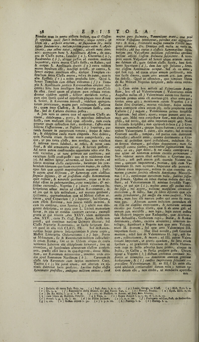 Blondus quas in portu pi&ura indicet, qua & Claffen- fe oppidum quale fuerit indicetqr, idque tantis, ut idem ait, adificiis ornatum , ut fiupendum fit, nulla, ipfius fundamenta , nullam partem praeter aedem S. ^Apol¬ linaris , qua adhuc extat, infignis, alicubi nunc inve¬ niri : quanquam hanc S. Apollinaris Aedem, de qua, ceu de Cladis parte, Leander ( n ), Cluverius ( o ), Baudrandus ( p ), aliique paflim ad eundem modum loquuntur, extra muros Claflis fuifle, ex Rubeo, qui & corpus S. Apollinaris docuit ( q ) extra eofdem muros fepultum efTe, intelligi poteft, ut contra, S. Severi corpus conditum effe, ejufque Templum ex- ftrudum intra Cladis muros, vel ex iis patet, qua? in alia Epiftola ( r ) a nobis produda funt. Quod S. Severi Templum cum diftare videamus ( /) a Tem¬ plo S. Apollinaris perticis Ravennatibus circiter tre¬ centis j hinc licet intelligere fimul ubi certa pars Claf¬ fis eflet, fimul quam ad plagam pars reliqua exten¬ deretur ejufdem oppidi , fcilicet meridiem verius , cum ejus fpatii quod ad oppofitam plagam inter Atdem S. Severi, & Ravennam intereft , videlicet quingen¬ tarum perticarum, magna pars relinquenda Ca?farea? fit, quam inter Claflem, & Ravennam fuifle, con¬ flat . Sed de Cjefarea dicemus pofiea. 6. Jam vero ut ca?tera quae ad oppidum Claffis at¬ tinent , abfolvamus , porta, & moenibus inflru&um fuifle, cum muficum illud opus oftendit, tum caula propter quam exftrudum fuit, confirmat. Caflra enim hiberna Claffiariorum , ut Pighius ( t ) loquitur, pa¬ randa fuerant in perpetuum tempus; itaque & tute¬ la?, & difciplina? caufa muro cingenda. Nec dubito, quin Navalia etiam fuerint muro comprehenfa, ea- que, ut pro tanta clafle, non modica, quo videlicet, & infirmae naves fubduci, ac refici, & nova? eon- ftrui, & ubi armamenta parari , & fervari poffent . Ad naves autem conftruendas opportuna adeo erat Pi¬ neti vicinitas , ut tunc primum aut confitum , aut excultum fuifle credi polit t : qua de re videbimus alias («). Ad milites igitur , ad turmas, ad focios navales, ad fabros maximae claflis excipiendos, locumque his prae¬ bendum idoneum quo fuum exercerent munus, iis caltris opus fuit quae oppidi magnitudinem aequarent , Fuif- fe autem apud Mifenum , & Ravennam cum cladibus fingulas legiones, & ad prafettum claffis Ravennatium quot tribuni, & navarchi pertinerent, atque ut hi al- fldui eflent in gubernatoribus, atque remigibus , & mi¬ litibus exercendis, Vegetius ( x ) docet: extantque In- feriptiones adhuc multae ad claflem Ravennatem , & ad eos qui in ipfa militabant, aut munera gerebant, fpeclantes, quemadmodum quae ad Mifeni claflem at. tinent , apud Capaccium (y ) leguntur. Sed illarum, cum effem Ravennae, non paucas vidiffe memini, fi cum iis conferas, quas Spretus ( £ ) edidit non dili¬ genter deferiptas, ut puta qua? L. Licinii memoriam fervat, jn qua ut mendas omittam ca?teras, exempli gratia ut qui vixerit *Ann XXXV. idem militaverit Zdnn. XXV. , certe Tr. Claff. Tatr. Raven. fuifle non potefl, qui continuo natione Palmata dicatur, led Claflis Pra?toria? Ravennatis; ut facile feriptum fue¬ rit quod in alia vidi CLASS. Pll. Sed de Raven¬ natibus hujus generis Infcriptionibus fi plura cupis , Maffeii Litterarias Qbfervationes ( a ) lege. Porro ut Mifenatum , fic & Ravennarum militum caflra fuii- fe etiam Roms, five ut in Urbem aliqua de caula venientes haberent ubi difeiplinam fervarent, live ut tironibus, ad fupplendam alterutram claflem confcri- ptis, praefto eflet locus in quo degerent , donec Mife- num , aut Ravennam mitterentur , invenies unde cre¬ das apud Famianum Nardinum ( b ). Casterumde clafle ipfa Ravennate cum fa?pius meminerit Corn. Tacitus ( c ); hic juvat unum, aut alterum ex ul¬ timis duntaxat locis proferre. Lucilius Bajfus claffis Ravennatis prxfeffus, ambiguos militum animos , quod magna pars Dalmata, Tanmniique erant, qua pro• vincio Vefpafiano tenebantur, partibus ejus aggregave¬ rat: & mox. Trierarchi magno tumultu Vitellii ima¬ gines invadunt, &c. Denique poft multa ac varia in. terjedta , ±Ad has copias e clafficis Ravennatibus legio¬ nariam pro Vefpafiano militiam pofcentibus optimus quifque adfeiti Claffcm Dalmata fuppltvere. A tem¬ pore autem Vefpafiani ad Severi ufque cratem mini¬ me dubium efl, quin ibidem claflis fuerit, hsec feri- bente Spartiano ( d ), dum hac egit 'Julianus , Seve¬ rus c/ajfem Ravennatem occupat. Sed ab eo anno , qui fuit 19?. ad quem ufque annum perflirerit, mi¬ nus facile dixero, quam ante annum 455. jam pror- fus defiifle. Quod ut oflendam, quo tempore libros de Re Militari Vegetius fcripferit, mihi antea viden¬ dum efl . 7. Cum enim hos miferit ad Valentianum Augu- ftum , hoc efl: ad Valentinianum ( Valenrianus enim Auguftus nullus efl ) Valentiniani autem tres fuerint, quorum primus anno efl mortuus^?, alter anno$92. tertius anno 455- ; mentionem autem Vegetius ( e ) faciat Divi Gratiani, mortui videlicet, hujus autem mors contigerit circa annum 383. redire propterea cum Callario ( f) negant , Valentiniano primo Icripfiflc Vegetium. Sed alteri, ajunt, eoque ponunt ante an¬ num 400. Mihi vero conjedura? funt, non alteri feri- plifle , fed tertio, qui anno imperare coepit 425. Nam fi fecundo fcripfiflet; non ejufmodi in loco ( g ) Gra¬ tianum nominaflet, quippe hujus fratrem ; erant enim eodem Valentiniano I. patre, alia matre; fed nomine Gratiani omiflo , tempus, vel potius rem dumtaxat indicaffetj offendit enim, quanto detrimento a Gra¬ tiano id peditibus quod poflulabant, indultum fit, ut ferreos thoraces, gahafque deponerent; nam fic congrcffi contra Gothos, multitudine fagittariorum fue¬ rant, ut ait, fape deleti, & tot clades contigerant , qua ufque ad tantarum urbium excidia pervenerant . Non videtur autem illud militibus a Gratiano per- miflum , nifi pofl annum 378. quando Valente pa¬ truo , quocum imperaverat, mortuo, ipfe cum Va¬ lentiniano II. tum ieptenni, Imperator efle perrexit. Valente enim imperante, milites in ejus exercitu ar¬ morum gravatos farcinis oftendit Ammianus Marce!li- nus ( h ) , eundemque exercitum vallo, fudibus foffa- que firmato. Quibus ex rebus duabus indicia duo exi- flunt, ad Valentinianum II. minime fcripfifle Vege¬ tium , ut qui ajat ( i ), multos annos effe quibus nul¬ lus foffa , vel aggere, valloque manfurum circumdet exercitum , & infra, haec ex libris difeenda quae ufu antea /errabantur , fed omiffa diu nemo quafivit. Vide enim, num haec illi narrare poflet qui anno fit mor¬ tuus 392. Alterum autem indicium petendum efl ex illis tot cladibus exercituum, & tantarum urbium excidiis per Gothos illatis, qua? fi ab anno 378. ad annum 392. acci di Ae , non legis, legis autem poftea fyb Honorii imperio quae Radagaifus, quae Alaricus, quae Athaulrus, Gothorum reges, Ftaliae, & Romae detrimenta, clades, excidia attulerint; nimirum in- telligis, fignificari a Vegetio non quae ante Valenti¬ niani II. mortem , fed quae ante Valentiniani III. imperium fuere. Huc illud accedit, poft Gratiani mortem , nihil fere de Valentiniano II. legi, nifi fu¬ gam, reftiturionem , & necem; ad III. autem Valen¬ tiniani imperium, ut gravia quaedam, fic laeta etiam fpedare , ut praefertim vidoriam de Attila Hunno¬ rum rege in bello adverfus hunc primo, aliaque in Italia, in Gallia , in Perfia profpere gefla. Utrum igitur a Vegetio ( ) didum credemus continuis vi, Horiis ac triumphis -— domitorem omnium gentium barbararum , & ( l ) cuntios Imperatores felicitate — procellere Valentinianum II. an IU. f* Ut enim ali. quid adulandi confuetudini datum velis ; tantum ta¬ men datum effe , non credes, ut mendaciis apertifli- mis ( n ) Defcrit. 4‘ tutta Ita!. Reg. 14, ( 0 ) Ital. Ant, 1. 1. c. 28. ( p ) Lexic. Geogr. in Claff, ( 9 ) Hift. Rav, 1, 4. ( r ) III. n, 9. ( / ) Ragguaglio della Diverf. dei due Fiumi Tav. 1. ( t ) Hercui. Prodic. ( 1* ) Epift. XIII. n, 12. { x ) Pe Re Milit, I. 5. c. 1. & 2. (7 ) cit. ab Polften. in Annot. ad Ital, Artt. Cluver. t, ^ ) cum libris de Ravenn. Amplit. ( a ) Tom, 2. ( b ) Roma Antica 1, 3. c. (o. & 1, 7. c. 11. ( c ) Annat. 1, 4. 1, »8, 1. 19. ( d ) in Didio Juliano. ( t ) !. 1. c. 20. (/) Prolegem. ad Cur. Poft. de Barbariun.