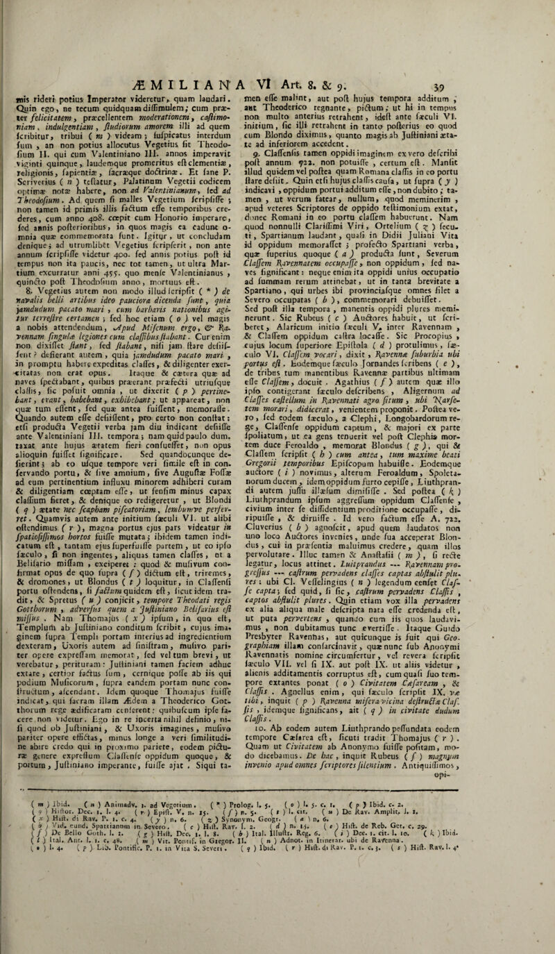 mis rideri potius Imperator videretur, quam laudari. Quin ego, ne tecum quidquam diffimulem; cum prae¬ ter felicitatem, praecellentem moderationem, caflimo- niam, indulgentiam , Jludiorum amorem illi ad quem kribitur, tribui ( m } videam; fulpicatus interdum fum , an non potius allocutus Vegetius fit Theodo- fium II. qui cum Valentiniano III. annos imperavit viginti quinque, laudemque promeritus efl:clementiae , religionis, fapientiae, facraeque dodrinae. Et lane P. Scriverius ( n ) teflatur, Palatinum Vegetii codicem optimas notae habere, non ad Valentinianum, led ad Theodofium. Ad quem fi malles Vegetium Icripfifle ; non tamen id primis illis fadum elfe temporibus cre¬ deres, cum anno 408. coepit cum Honorio invperare, fed annis pofterioribus, in quos magis ea cadunt o- mnia qu* commemorata funt. Igityr , ut concludam denique; ad utrumlibtt Vegetius fcripferit , non ante annum fcripfiffe videtur 400. fed annis potius poft id tempus non ita paucis, nec tot tamen, ut ultra Mar¬ tium «occurratur anni 4^5. quo menfe Valentinianus , quindo poft Theodofium anno, mortuus eft. 8. Vegetius autem non modo illud fcripfit ( * ) de navalis belli artibus ideo pauciora dicenda funt, quia jamdudum pacato mari , cum barbaris nationibus agi¬ tur terrejire certamen ; fed hoc etiam ( 0 ) vel magis a nobis attendendum, *Apud Mi fenum ergq, & Ra¬ vennam flnguU legiones cum clajflbusjiabant. Cur enim non dixiffet flant, fed flabant, nili jam (lare deliif- fent ? defierant autem , quia jamdudum pacato mari , in promptu habere expeditas clades, & diligenter exer¬ citatas non erat opus. Itaque & esetera quas ad naves fpedabant, quibus praeerant praTe&i utriufque cladis, fic pofuit omnia , ut dixerit ( p ) pertine¬ bant , erant, habebant, exhibebant; ut appareat, non quas tum edent, fed quae antea fuiffent, mcmoralfe. Quando autem ede defiiflent, pro certo non condat; etfi produda Vegetii verba jam diu indicant defiide ante Valentiniani III. tempora; namquidpaulo dum. taxat ante hujus aetatem fieri confuelfet, non opus alioquin fuifTtt fignificare. Sed quandocunque de- fierint; ab eo ufque tempore veri firrJle eft in con. fervando portu, & live amnium, five Auguftse FodTae ad eum pertinentium influxu minorem adhiberi curam & diligentiam coeptam ede, ut fenfim minus capax cladium fieret, & denique eo redigeretur , ut Blondi ( q ) state nec fcapham pifcatoriam, lembumve perfer¬ ret . Quamvis autem ante initium faeculi VI. ut alibi oltendimus ( r ), magna portus ejus pars videatur in fpatiofiffimos hortos fuiffe mutata; ibidem tamen indi¬ catum eft , tantam ejusfuperfmffe partem, ut eo ipfo faeculo, fi non ingentes, aliquas tamen clades, ot a Belilario miffam , exciperet ; quod & mufivum con¬ firmat opus de quo fupra (/) didum elt, triremes, & dromones, ut Blondus ( t ) loquitur, in Claffenfi portu offendens, (i fattumquidem eft, ficutidem tra¬ dit» & Spretus ( u ) conjicit, tempore Theodati regis Coit horum , adverfns quem a ‘Jufliniano Beli far i us efl miflus . Nam Thomajus ( x ) ipfum, in quo eft, Templurti ab Juftiniano conditum feribit , cujus ima» ginem fupra Templi portam interius ad ingredientium dexteram, uxoris autem ad finiftram, mufivo pari¬ ter opere expreffam memorat, fed vel tum brevi, ut verebatur, perituram : Juttiniani tamen faciem adhuc extare , certior fadus fum , cernique poffe ab iis qui podium Muficorum , fupra eandem portam nunc con- Ifructum, afeendant. Idem quoque Thomajus fu i de indicat, qui facram illam aEdern a Theodenco Got- thorum rege aedificaram ctnlerent: quibufeum ipfe fa¬ cere non videtur. Ego in re iocertanihij definio, ni¬ li quod ob Juftmiani, & Uxoris imagines, mufivo pariter opere effidtas, minus longe a veri fimilitudi- ne abire credo qui in proximo pariete, eodem pidu- ras genere expredum Ciadenfe oppidum quoque, & portum, Juftiniano imperante, fuiffe ajac . Siqui ta- ( m ) Ibid. ( h ) Animadv. j. ad Vegetium, ( ( 9 ) Hiftor. Dec. i. 1. 4. ( r ) Epift. V, n. 1J. ( x ) HnE di Rav. P. 1. c. 4. ( y ) 11, <5. ( 5; ( b / Vid. eund, Spartiannm in Severo. ( c ) Hi ( / ) De Bello Goth. 1. ( g ) Hiit. Dec. |. 1. { l ) Ital» Ant. I. 1. c. 48. ( m ) Vit. Pontif. in C * ) b 4. ( p y Lib. Pontific. P. 1. in Vita S. Sev men efTe malint, aut poft hujus tempora additum aut Theoderico regnante, piftum; ut hi in tempus non multo anterius retrahent, ideft ante faeculi VI. initium, fic illi retrahent in tanto poflerius eo quod cum Blondo diximus, quanto magis ab Juftiniani aeta¬ te ad inferiorem accedent. 9. ClafTenlis tamen oppidi imaginem ex vero deferibt polt annum 922. non potuilfe , certum efl. Manfit illud quidem vel poftea quam Romana cladis in eo portu Itare defiit. Quin etfi hujus cladis caufa, ut fupra ( y ) indicavi , oppidum portui additum ede, non dubito; ta¬ men , ut verum fatear, nullum, quod meminerim , apud veteres Scriptores de oppido tellimonium extat, donec Romani in eo portu cladem habuerunt. Nam quod nonnulli Claridimi Viri, Ortelfum ( » ) fecu- ti , Spartianum laudant, quali in Didii Juliani Vita id oppidum memoralTet ; profefto Spartiani verba, qua: fuperius quoque ( a ) produdta funt, Severum Claffcm flavennatem occupaffe, non oppidum, led na¬ ves lignificant: neque enim ita oppidi unius occupatio ad fummatn rerum attinebat, ut in tanta brevitate a Spartiano , qui urbes ibi provinciafque omnes filet a Severo occupatas ( b ), commemorari debuifiet. Sed poft illa tempora , manentis oppidi plures memi¬ nerunt . Sic Rubeus ( c ) Audores habuit, ut feri- beret, Alaricum initio faeculi V, inter Ravennam , & Cladem oppidum callra locaffe. Sic Procopius , cujus locum fuperiore Epiltola ( d ) protulimus, fo¬ culo VI. ClaJJcm vocari, dixit , l\avenn<e fuburbia ubi p ortus efl, Eodemque foculo Jornandes feribens ( e ), de tribus tum manentibus Ravennae partibus ultimam ede Claffem, docuit . Agathius ( f) autem quae illo ipfo contigerant fsculo deferibens , Aligernum ad ClaJJes cafiellum in flavennati agro fltum , ubi TS^arfe¬ tem morari, didicerat, venientem proponit. Poftea ve¬ ro , fed eodem faeculo, a Clephi, Longobardorum re¬ ge, Ciadenfe oppidum captum, & majori ex parte fpoliatum, ut ea gens tenuerit vel poft Clephis mor¬ tem duce Feroaldo , memorat Blondus ( g ), qui & Cladem fcripfit ( h ) cum antea, tum maxime beati Cregorii temporibus Epifcopum habuide. Eodemque auctore ( i ) novimus, alterum Feroaldum, Spoleta- norum ducem , idemoppidum furto cepide , Liuthpran- di autem judu illsefum dimifiOe . Sed poftea ( ^ ) Liuthprandum ipfum aggrefTum oppidum CjafTenfe , civium inter fe diffidentium proditione occupade , di- ripuifTe , & diruide . Id vero fadum efTe A. 722. Cluverius ( b ) agnofeit, apud quem laudatos nor» uno loco Audores invenies, unde fua acceperat Blon- dus, cui in pra?lentia maluimus credere, quam illos pervolutare. Illuc tamen & Anaflalii ( m ) , fi rede legatur, locus attinet. Luitprandus — flavennampro- grcfjus — caflrum pervadens clafjes captas abflulit plu¬ res : ubi Cl. Veflejingius ( n ) legendum cenfet Claf- fe capta; fed quid, li fic, caflrum pervadens ClaJJis , captos abflulit plures. Qiiin etiam vox illa pervadens ex alia aliqua male deferipta nata efTe credenda elt, ut puta pervertens , quando cum iis quos laudavi¬ mus , non dubitamus tunc evertiffe. Itaque Guido Presbyter Ravennas, aut quicunque is fuit qui Geo. graphium illam confardnavir, quse nunc fub Anonymi Ravennatis nomine circumfertur, ve! revera fcrjpfic loculo VII. yel fi IX. aut poft IX. ut aliis videtur , alienis additamentis corruptus eft, cumquafi fuo tem¬ pore extances ponat ( 0 ) Civitatem Cafaream , & Clajfls . Agnellus enim, qui faeculo fcripfit IX. v& tibi, inquic ( p ) 1 \avenna miferavicina deflrublx Claf fis , idemque lignificans, ait ( q ) in civitate dudum Clajfls. 10. Ab eodem autem Linthprando peffundata eodem tempore Caefarea eft, ficuti tradit Thomajus ( r ) . Quam ut Civitatem ab Anonymo fuiffe pofitam, mo¬ do dicebamus. De hac , inquit Rubeus ( / ) magny/n invenio apud omnes fcnptores jilentium . Antiquiifimos, opi- ,_gt I. 5. (0 ).!• J* c. 1. ( p ) Ibid. c. 2. ( /) n. 5. ( t ) 1. cit. ( u ) Dc Rav. Amplit, J. 1. ) Synonym. Geogr. (a ) n, 6. ih Rav. 1.2. ( d ) n, 15. ( e ) Hift. dc Reb. Gct, c. 29. 8. ( b ) Ital. Illude. Reg. 6. ( ; ) Dec. 1. cit. 1. 10. ( k ) Ibid. iicgor. II. ( n ) Adnot. in Itinerar, ubi de RaVenna. en . (?) Ibid. ( r ) Hift. di Rav. P. 1. c. j. ( s ) Hift. Rav. 1. 4*