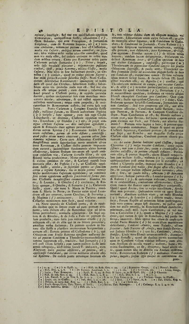 opinor, intelligit. Sed nec eos Claflenfe oppidum memorarunt, anciquiflimos fuifle, offendimus ( t ) . Quin Sidonius, qui ante Procopium, & Jornandem fcripferat, cum de Ravenna loquens, ait ( u ) vete¬ rem civitatem , novumque portum , hoc efl CJaflenfem , media via Ctefaris , ambigas utrum conneCiat, an fepa- ret; ideo videtur mihi verbo ufusillo conneftat, quod non via nuda edet, fed crebris utrinque in urbis mo¬ dum sedibus ornara. Certe pro Ravenna: urbis parte CaTaream pofuit Jornandes ( X ) . Trino , inqnit, urbs ipfa vocabulo gloriatur , trigeminaque pofttione exuit at, ideft , prima I{avenna , ultima Clafjis , media Cafarea. Nec vero in hoc hallucinari potuit, ut Or¬ telius ('y ) cenfuit, quod ex tribus unicam faceret ; hac enim potius Ravennae fuburbia fuijfe. Nam Caffio. dorum deferibebat Ravennatem: quanquam id nobis fatis effc quod dat Ortelius , fuburbium fuifle ; fubur- bium enim via profedto nuda non eff. Sed nec diu nuda efle utique potuit , cum domus , tabernaeque haud procul a Claflenfi portu, & oppido parandae fuerint, quibus exciperentur (uis cum mercibus mer¬ catores incolse , advenaeque, & qui vidui opportuna militibus venditarent; neque enim propolis, & mer¬ catoribus in Romanorum caftris, ied extra ipfa erat locus. Porro Caefaream a Longino Exarcho fuifle ffl* ' valloque feptam, ex Blondi audoritate Pighius ( £ ) Icripfit , tunc opinor , cum fub rege Clephi Longobardi , ut diximus , Claflenfe oppidum tenen¬ tes , Exarchum , ut Biondus (a) ait, in prope con¬ tigua civitate Cafare* --- dies nefiefque agitabant : quam & Feroaldo duce agitare perrexerunt . Defi- derius autem Spretus ( b ) Ravennates feribic Ca-la- reum caflellum, parum ab urbe diftans , condidifle ; quod poftea etiam muris cinxerunt, quorum adhuc fun¬ damenta vifuntur. Certe cum Alberemus Cardinalis Ampliffimus annis fuperioribus novo amnium alveo inter Ravennam , & ClafTem dudo pontem imponen¬ dum curaret, jaciendifque fundamentis altius humus effoderetur, faxeum {Iratum inventum eft quafi anti¬ quae cujufdam vix , Cxfarex fortaffis illius , de qua Sidonii verba produximus. Minus autem dubitaremus, fi eadem omnibus de ejus, & Cxfarei oppidi loco fententia eflet. At Pighius ( c ), ut ClafTtnfe oppi¬ dum fuifle , cenfet, in fuperiore portus ac faucium cornu a regione Ravenna, ita in medio portus vertice verfus mediterranea C#faream oppidulum; ut continuis fere trium oppidorum aedificiis fimicirculari forma por¬ tus Claflenfis locupletiffime coronaretur. Biondus ve¬ ro, & Leander, li Ortelio ( d ) credimus, & Ru¬ beus quoque, fi Ortelio, & Ferrario (e ), Csfaream fuifle , ajunt, ubi nunc S. Maria in Tortico , nimi¬ rum S. Maria in Tortu ; in Tortico enim apud Lean¬ drum elt per errorem, quem Ortelius, & Ferrarius , & Maginus ( f) retinuerunt. De Ca?farea autem Cellarius mentionem non fecit, quod viderim. II. Nunc quando de Claflenfi portu , & de oppi¬ dis duobus qux in littore erant ad eum portum atti¬ nente , fatis didtum eft i de fluminibus qux ad idem littus pertinebant, nonnulla adjiciamus. De Sapi au- tem & de Roncho, & de fofla a Pado in portum il¬ lum produdta , cum fatis jam videamur dixifle ( g ) j reliquum elt, ut de aliis qui in eo littore ponuntur, amnibus verba faciamus. Et pontem quidem in lit¬ tore illo fuifle a pluribus memoratum Scriptoribus , certum eft. Eorum primus eff Cafliodortis ( h ), qui Odoacrem cum Erulis J\avenua egreftum noftutms ho¬ ris ad pontem Cqndidum a Theoderico memorabili cer¬ tamine fuperatuiti efle, tradidit. Sed Jornandts ( i ) etfi po!t illum fcripfit’, eum tamen pontem ftnffe ante annos odtoginta , ideft initio fsculi V- ind cavit, cum Alaricum nullo penitus obfiflcnte, ad pontem, ait , applicuifie Candidi an i, qui tertio milliario ab urbe abe¬ rat fi&vennic, De eodem ponte utrumque locutum ef* fe, non videtur dubita dum ob aliquam nominis va-’ rietatem . Librariorum enim culpa fatftumeft, ut aliis in exemplis aliter legamus, ut & Candidium in Caffio- doro, & Condiniani in Jornande. Certe Rubeus ( /; ) qui hanc feriprurx varietatem animadvertit, eundem efle pontem, non dubitavit, inter flavennam, &Claf- fem oppidum. Biondus autem ( /) de iifdem rebus loquens, eundem locum defignaverat, Halaricum vi¬ delicet fiavennam inter , & Clafftm oppidum in loco qui dicitur Candianum , confcdijfc, pariterque ( m ) rheodericum in patentibus Candiani campis bis praelio Odoacrem fuperaffe, & paulo ante, Theoderici ca- ftra fecundum littus ad orientalem plagam fuifle in loco cui Candiano eft, eratquetunc nomen. Et fane vel nunc idem nomen fervat locus, & fxculo faltem IX. haud aliter vocatum efle, ex Agnello ( n ) conftat, qui Ttuodericum memorat in campo, qui vocatur Candia¬ ni , & alibi ( o ) nominat portus Candiani 5 ut evidens mendum flt apud Ortelium { p ), Ferrarium ( q ), & recenriflimos quofdam , feribentes ex vitiofo aliquo Blondi exemplari Cardiano pro Candiano. Qux cum ita fint 5 facile ego quidem Cluverio ( r ) dabo, Caf- fiodorum quoque fcriplifle Candianum , Jornandem au¬ tem Candiani . .Sed non propterea aut illi, aut aliis continuo aflentiar, Candianum fuifle fluvium, inde- que Pontem, & Portum, & Campum Candiani di- <5lum . Nam Candianum ut efl , fic BJondo audiore , etiam erat, non fluvius, fed locus : quem aurem cam¬ pum dicimus aut Padi, aut Tiberis, aut alterius flu¬ minis f* Portum vero fxpius a loco, & pontem quo¬ que aliquando nominamus. Itaque Sc quod ex portu Claflenfi fupererat, Candiani portum, & pontem qui aut Sapi , aut Roncho , aut Auguftx Fofla? prope Claflem effet impofitus, Candiani pontem dicere po¬ tuerunt . 12. At enim fluvius hodieque apud Clafflem, inquic Cluverius ( / ) vulgo Vocatur Candiano , aquis copio- ftfjimis , non tam e fonte fuo, quam e circumje&is pa¬ ludibus collcElis, in portum lAugufli defluens. Permi¬ rum eflet, fi portus Augufti, quem Blondi tempori¬ bus jam nullum fuifle, vidimus ( t ), centefimo &r quinquagefimo pofi anno iterum per fe extitiffer, ut videri a Cluverio poffet, itemque cum Biondus ( u ) parva Candiani (ive vallis , five ftagni oftia efle, dixe. rit, in eamque vallem influere parvos torrentes, sAve- lam ( five , ut paulo infra, Avexam ) & Bevanum appellatos, hofque parvos efle , Leander quoque ( X ), & Rubeus ( y ), & quicunque viderunt, fumma, ut in re evidentiflima, confenfione affirmaverint; Cluve- rium tamen ibi flumen aquis copiofljflmis confpexifle. Quidf quod Avexa , five ut vulgo appellitant, Avefa illuc non pervenit. Defcendens enim ex agro Berti- norienfi , ^.miliam quidem viam , ut reffe Biondus ( £ ) indicat, & Leander ( a ) diferte tradit, inter- fecat, Forum Popilii ad orientem folem perltringens; inde vero contra atque ipfi docuere, ne paflus qui¬ dem ter mille emenfa, in Ronchum influit duodecim, minimum, pafl. mill. fupra Candianum, ut vel me, lius a Coronellio ( b ), quam a Matino ( c ) offen¬ ditur, qui tamen & ipfe in Ronchum, fed paulo in¬ ferius, immittit. Male igitUF hac etiam de caufa quis credat Paulo Merulae ( d ) fic oram illam maritimam deferibenti, Candiani Amnis, nunc Taludis, oftium f equitur . Inde Torrens eft Avefa, mox Bedefis fluvius , aut Jodoco Hondio ( e ) qui fic, Candianus, Avefa, Bedefis. Unde vero Blondi errorem extftifle , dicemus? Ex eo fortaffe , quod de duobus parvis torrentibus quos in Candiani vallem videbat influere, cum alte¬ rum Avellam ab accolis vocari , audiret, hunc, no¬ minis fimditudine, ut fit, deceptus, haud alium ef- fe, quam notam fibi in aLmilia via Avefam exifiima- verit. Ravennatem Rubeum (f) audiamus. Candiani palus, inquit, fenfm ipj* quoque in continentem de- gene- { t .) n. 9. ( u J 1. 1. 5. ( x ) Hift. de Reb. Get. c. 29. ( y ) Synonym. Geogr. ( ) Hercul. Prodic. ( a ) Hilh Dee. 1, 1. 8. ’( b ) De llavenn. Amplitud. 1. 1, ( c ) \L cir. ( d j Synonym. cit. ( e } Lexic, Geogr. (/) Italia , Tav. Romagna . { g ) EpitV. V. n, 14. & feqq. &: fupra, n. 2. & Epift, fll, ( b ) Chronie. ( * ) Hift. de reb. Get. c. 29. ( K ) Hift. Rav. 1. 2. & 3. ( l ) HHt« Dcc. 1« 1. 1. ( m, ) I. 3. ( » ) Lib. Pontif. P. 1. in Vita S, Jo. I. c. 3. ( 0 ) P. 2, in Vita Felic, c. 3. ( p ) Thefaur. Geogr. in Cladis. ( 9 ) Lexic, cir. in Cladis. ( r ) Ital. Ant, I, 1. c. 28. ( / ) Ibid. ( t ) fupra, n, 8. ( u ) Ital, Illullr, Reg. 6., ( x ) Defciir, di tutta Ital. Reg. 14. ( y ) Hift, Rav, 1. 1. f ^ ) ( * ) locis cit. ( b ) Corfo Geogr.Univ. Tav. Tetrit. di Eorli , ( c ) Italia. Tav. Rpmagna . ( i ) Cofmogr. P, 2. 1, 4, c. 11. ( * ) Ital. hodiern.. Defer, (/) Hift. cit. i. 1,