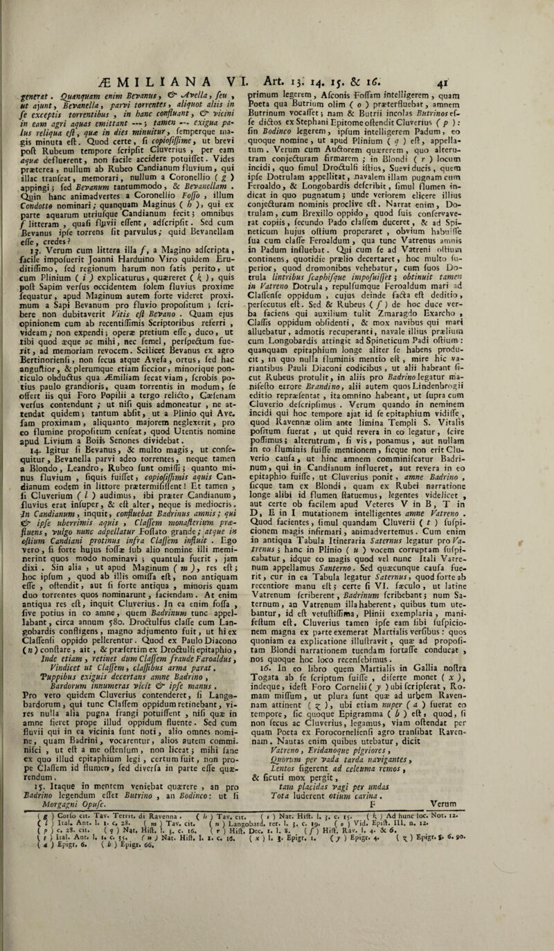 iEMILIANA VI. Art. 13. 14. 15. & 16. 41 generat. Quanquam enim Bevanus, & ^Avella, feu , ut ajunt, Bevanel/a , parvi torrentes, aliquot alus in fe exceptis torrentibus , in hanc confluant, vicini in eam agri aquas emittant —; tamen — exigua pa¬ lus reliqua efi, qua in dies minuitur, femperque ma¬ gis minuta eft. Quod certe, fi copiofifjime, ut brevi poft Rubeum tempore fcripfit Cluverius , per eam aqua defluerent, non facile accidere potuiffet. Vides praeterea, nullum ab Rubeo Candianum fluvium> qui illae tranfeat, memorari, nullum a Coronellio ( g ) appingi 5 fed Bevanum tantummodo, & Bevanellam . Quin hanc animadvertes a Coronellio Fojfo , illum Condotto nominari; quanquam Maginus ( h )> qui ex parte aquarum utriufque Candianum fecit 5 omnibus f litteram , quafi fljivii effent, adfcripfit. Sed cum Revanus ipfe torrens fit parvulus; quid Bevanellam effe, credes? ij. Verum cum littera illa /, a Magino adferipta, facile impofuerit Joanni Harduino Viro quidem Eru- ditiffimo, fed regionum harum non fatis perito, ut cum Plinium fi) explicaturus, quaereret ( ), quis poli Sapim verfus occidentem folem fluvius proxime iequatur, apud Maginum autem forte videret proxi. mum a Sapi Bevanum pro fluvio propoiitum ; feri- bere non dubitaverit Vitis efi Bevano . Quam ejus opinionem cum ab recentiUimis Scriptoribus referri , videam; non expendi; operae pretium effe, duco, ut tibi quod aeque ae mihi, nec femel, perfpecium fue¬ rit, ad memoriam revocem. Scilicet Bevanus ex agro Bertinorienfi, non fecus atque Avefa , ortus, fed hac anguftior, & plerumque etiam ficcior, minorique pon¬ ticulo obdu&us qua Atmiliam fecat viam, ferobis po¬ tius paulo grandioris, quam torrentis in modum, fe offert iis qui Foro Popilii a tergo relidto, Gasfenam verfus contendunt ; ut nifi quis admoneatur , ne at¬ tendat quidem; tantum abfit, ut a Plinio qui Ave. fam proximam , aliquanto majorem neglexerit, pro eo flumine propoiitum cenfeat, quod Utentis nomine apud Livium a Boiis Senones dividebat. 14. Igitur fi Bevanus, & multo magis, ut confe- quitur, Bevanella parvi adeo torrentes, neque tamen a Blondo, Leandro, Rubeo funt omilfi; quanto mi¬ nus fluvium , fiquis fuiffet, copiofifjimis aquis Can¬ dianum eodem in littore prastermififfent! Et tamen , fi Cluverium ( l ) audimus, ibi praeter Candianum, fluvius erat infuper, & eft alter, neque is mediocris. Jn Candianum i inquit, confluebat Badrinus amnis; qui & ipfe uberrimis aquis , Clafjem monafterium pra- fluens, vulgo nunc adpellatur Foflato grande;,atque in cfiium Candiani protinus infra Clafjem influit . Ego vero , fi forte hujus foffae lub alio nomine illi memi¬ nerint quos modo nominavi ; quantula fuerit , jam dixi . Sin alia , ut apud Maginum ( m )y res eft; hoc ipfum , quod ab illis omiffa eft, non antiquam effe , offendit, aut fi forte antiqua , minoris quam duo torrentes quos nominarunt, faciendam. Ac enim antiqua res eft, inquit Cluverius. In ea enim foffa , five potius in eo amne, quem Badrinum tunc appel¬ labant , circa annum 580. Drodulfus claffe cum Lan¬ gobardis confligens, magno adjumento fuit, ut hi ex Claffenli oppido pellerentur. Quod ex Paulo Diacono ( n ) conflare, ait , & praefertim ex Dro&ulfi epitaphio, Inde etiam , retinet dum Clafjem fraude Faroaldus, Vindicet ut Claffem, clafflbus arma parat, Tuppibus exiguis decertans amne Badrino , Bardorum innumeras vicit & ipfe manus . Pro vero quidem Cluverius contenderet, fi Lango¬ bardorum, qui tunc Claffem oppidum retinebant, vi¬ res nulla alia pugna frangi potuiffent , nifi qui* in amne fieret prope illud oppidum fluente. Sed cum fluvii qui in ea vicinia funt noti, alio omnes nomi¬ ne, quam Badrini, vocarentur, alios autem commi- nifei , ut eft a me oftenfum, non liceat; mihi fane ex quo illud epitaphium legi, certum fuit, non pro¬ pe Claffem id flumen, fed diverfa in parte effe quae¬ rendum , 15. Itaque in mentem veniebat quaerere , an pro Badrino legendum effet Butrino , an Bodinco: ut li Morgagni Opufc. primum legerem, Afconis Foffam intelligerem, quam Poeta qua Butrium olim ( 0 ) pra?terfluebat, amnem Butrinum vocaffet; nam & Butrii incolas Butrinos ef¬ fe ditftos ex Stephani Epitome oftendit Cluverius ( p ): fin Bodinco legerem, ipfum intelligerem Padum, eo quoque nomine, ut apud Plinium ( q ) eft, appella¬ tum. Verum cum Audorem quaererem, quo alteru¬ tram conjeduram firmarem ; in Blondi ( r ) locum incidi, quo fimul Drodulfi iftius. Suevi ducis, quem ipfe Dotrulam appellitat, .navalem illam pugnam cum Feroaldo, & Longobardis deferibit, fimul flumen in¬ dicat in quo pugnatum; unde veriorem elicere illius conjeduram nominis proclive eft. Narrat enim, Do¬ trulam, cum Brexillo oppido, quod fuis confervave- rat copiis, fecundo Pado claffem duceret, & ad Spi- neticum hujus oftium properaret , obvium habuiffe fua cum claffe Feroaldum, qua tunc Vatrenus amnis in Padum influebat. Qpi cum fe ad Vatreni oftiutn continens, quotidie praelio decertaret, hoc multo fu- perior, quod dromonibus vehebatur, cum fuos Do- trula lintribus fcaphifque impofuijfet, obtinuit tamen in Vatreno Dotrula, repulfumque Feroaldum mari ad Claffenfe oppidum , cujus deinde fada eft deditio, perfecutus eft. Sed & Rubeus ( f ) de hoc duce ver¬ ba faciens qui auxilium tulit Zmaragdo Exarcho , Claffis oppidum obfidenti, & mox navibus qui mari alluebatur, admotis recuperanti, navale illius praelium cum Longobardis attingit ad Spineticum Padi oftium : quanquam epitaphium longe aliter fe habens produ¬ cit, in quo nulla fluminis mentio eft, mire hic va¬ riantibus Pauli Diaconi codicibus , ut alii habeant fi- cut Rubeus protulit, in aliis pro Badrino legatur ma- nifefto errore Brandino, alii autem quosLindenbrogii editio repraffentat , ita omnino habeant, ut fupra cum Cluverio delcripfimus . Verum quando in neminem incidi qui hoc tempore ajat id fe epitaphium vidiffe , quod Ravennae olim ante limina Templi S. Vitalis pofitum fuerat , ut quid revera in eo legatur, fcire poffimusj alterutrum, fi vis, ponamus, aut nullam in eo fluminis fuiffe mentionem, ficque non erit Clu¬ verio caufa, ut hinc amnem comminifcatur Badri¬ num, qui in Candianum influeret, aut revera in eo epitaphio fuiffe, ut Cluverius ponit, amne Badrino , ficque tam ex Blondi , quam ex Rubei narratione longe alibi id flumen ftatuemus, legentes videlicet , aut certe ob facilem apud Veteres V in B, T in D, E in I mutationem intelligentes amne Vatreno . Quod facientes, fimul quandam Cluverii ( t ) fufpi- cionem magis infirmari, animadvertemus. Cum enim in antiqua Tabula Itineraria Satemus legatur pro Va¬ trenus ; hanc in Plinio ( u ) vocem corruptam fufpi- cabatur, idque eo magis quod vel nunc Itali Vatre¬ num appellamus Santerno. Sed qusecunque caufa fue¬ rit, cur in ea Tabula legatur Satemus, quod forte ab recentiore manu eft; certe fi VI. fteculo , ut latine Vatrenum feriberent, Badrinum feribebant; num Sa- ternum, an Vatrenum illa haberent, quibus tum ute¬ bantur, id eft vetuftiffima, Plinii exemplaria, mani- feftum eft, Cluverius tamen ipfe eam libi lufpicio- nem magna ex parte exemerat Martialis verfibus: quos quoniam ea explicatione illuftravit, quse ad propofi- tam Blondi narrationem tuendam fortaffe conducat , nos quoque hoc loco recenfebimus. 16. In eo libro quem Martialis in Gallia noftra Togata ab fe feriptum fuiffe , diferte monet ( x ), indeque, ideft Foro Cornelii f y ) ubi fcripferat, Ro¬ mam miffum, ut plura funt quae ad urbem Raven¬ nam attinent ( ^ ), ubi etiam nuper ( a ) fuerat co tempore, fic quoque Epigramma ( b ) eft, quod, fi non fecus ac Cluverius, legamus, viam oftendat per quam Poeta ex Forocomelienfi agro tranlibat Raven¬ nam . Nautas enim quibus utebatur, dicit Vatreno , Eridanoque pigriores , Quorum per vada tarda navigantes, Lentos figerent ad celeuma remos, & ficuti mox pergit, tam placidas vagi per undas Tota luderent otium carina. F Verum ( g ) Corfo cit. Tav. Tetrit. di Ravenna . ( l> ) Tav. cit. ( » ) Nar. Hilt. 1. $. c. 15. ( k ) Ad hunc loc. Nor. 12. C l ) Ital. Ant. 1. 1. c, 28. ( m ) Tav. cit. ( n ) Langobard. rer. I. $, c. 19. ( 0 ) Vid. Epift. III. n. 12. I p ) c. 28. cit. ( q ) Nat, Hift. I. j. c. 16. ( r ) Hift. Dec. 1. 1. 8. (/) Hift. Rav. I. 4. Sc 6. ( t ) Ital. Ant. I. 1. c. 55, ( h J Nat. Hift. 1. I. c. t<j. ( x ) 1. J. Epigr. t. ( y ) Epigc. 4. ( ^ ) Epigr. $. 6. 90.