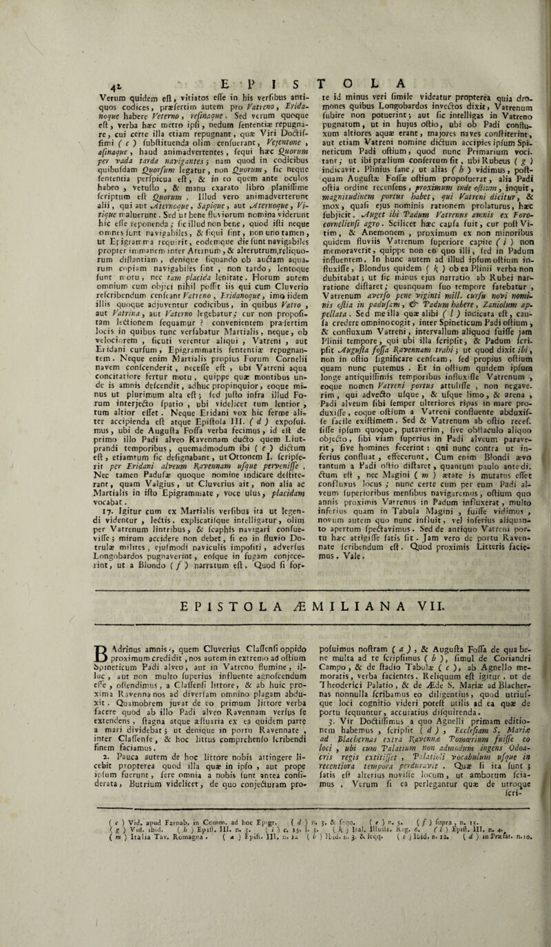 Verum quidem eft, vitiatos effe in his verfibus anti¬ quos codices, praefertim autem pro Vatreno, Erida- noque habere Veterno, refinaque, Sed verum quoque efl, verba haec metro ipfi , nedum fententia? repugna¬ re, cui certe illa etiam repugnant, quas Viri Dodif- fimi ( c j fubftituenda olim cenfuerant, Vejentone , afinaque, haud animadvertentes, fequi haec Quorum fer vada tarda navigantes nam quod in codicibus quibufdam Quorfum legatur, non Quorum, fic neque lententia perfpicua efl, & jn eo quem ante oculos habeo , vetufto , & manu exarato libro planifflme fcriptum efl Quorum . Illud vero animadverterunt alii, qui aut xXterncque, Sapique, aut *Aternoque, Vi¬ tique maluerunt. Sed u r bene fluviorum nomina viderunt hic effe leponenda ; fle illud non bene , quod ifti neque omimslurt navigabiles, & flqui fljit, non uno tamen, Ut Epigramma requirit, eodemque dielunt navigabiles propter immanem jnter Arernum , & alterutrumjeliquo- ruin djftanriam , denique liquando ob audam aqua- rum copiam navigabiles flnt , non tardo, lentoque lunt n oru , nec tam placida lenitate. Horum autem omnium cum objici nihil polFt iis qui cum Cluverio referibendum cenftant Vatreno , Eridanoque, imoiidem illis quoque adjuventur codicibus, in quibus Vatro , aut Vatrina, aut Vaterno legebatur; cur non propofi- tam ledionem Aequamur ? convenientem praefertim locis in quibus tunc verfabatur Martialis, neque, ob velociorem , ficuti verentur aliqui , Vatreni , aut Eridani curfum, Epigrammatis lententia repugnan¬ tem. Neque enim Martialis propius Forum Cornelii navem conlcenderit , necelfe efl: , ubi Vatreni aqua concitatiore fertur motu , quippe quae montibus un¬ de is amnis dclcendit, adhuc propinquior, eoque mi¬ nus ut plurimum alta eft; fed juflo infra illud Fo¬ rum interjedo fpatio , ubi videlicet tum lentior , tum altior elTet . Neque Eridani vox hic ferrpe alis ter accipienda efl: atque Epiftola III. ( d ) expofui- mus, ubi de Augutta FolTa verba fecimus, id elt de primo illo Padi alveo Ravennam dudo quem Liut- prandi temporibus, quemadmodum ibi ( e ) didum efl:, etjamrum fic defignabant, utOttonem I. fcriple- rit per Eridani alveum Ravennam ufque perveniffe . Nec tamen Padufte quoque nomine indicare deltite- rant, quam Valgius, ut Cluverius ait, non alia ac Martialis in iflo Epigrammate, voce ulus, placidam vocabat. 17. Igitur cum ex Martialis verlibus ira ut legen¬ di videntur , ledis, explicatilque intelligatur, olirq per Vatrenum lintribus, & lcapfffs navigari confue- vilfe; mirum accidere non debet, fl eo in fluvio Do- trulae milites , ejufmodi naviculis impoliti , adverlus Longobardos pugnaverint, eolque in fugam conjece¬ rint, ut a Blondo (/) narratum efl:. Quod fi for- te id minus veri fimile videatur propterea quia dro¬ mones quibus Longobardos invedos dixit, Vatrenum fubire non potuerint ; aut fle intelligas in Vatreno pugnatum, ut in hujus oftio, ubi ob Padi conflu- xum altiores aquae erant, majores naves conlliterint, aut etiam Vatreni nomine didum accipies ipfum Spi- neticum Padi oftium, quod nunc Primarium voci¬ tant; ut ibi praelium confertum fit, ubi Rubeus ( g ) indicavit. Plinius fane, ut alias ( b ) vidimus, poft- quam Auguftae Folfae oftium propoluerat, alia Padi odia ordine recenfens , proximum inde oftium, inquit, magnitudinem portus habet, qui Vatreni dicitur, & mox, quali ejus nominis rationem prolaturus, haec fubjicit. liget ibi Tadum Vatrenus amnis ex Foro- cornelienfi agro. Scilicet haec capfa fuit, cur poftVi- tim, & Anemonem , proximum ex non minoribus quidem fluviis Vatrenum fuperiore capite ( i ) non memoraverit, quippe non eo quo illi, fed in Padum influentem. In hunc autem ad illud ipfum oftium in- fluxilTe, Blondus quidem ( h ) ob ea Plinii verba non dubitabat; ut fic minus ejus narratio ab Rubei nar¬ ratione difbret; quanquam fuo tempore fatebatur , Vatrenum averfo pene viginti mill. cur fu novi nomi¬ nis cjlia in padufam , & Vadum habere , Zaniolum ap¬ pellata . Sed me illa quae alibi ( l ) indicara elt, cau- fa credere omnino cogit, inter Spineticum Padi oftium , & confluxum Vatreni, intervallum aliquod fuilfe jam Plinii tempore, qui ubi illa fcriplit, & Padum feri- plit lAugufta foffa Ravennam trahi; ut quod dixit ibi, non in oflio fignificare cenleam, fed propius oftium quam nunc putemus . Et in oftium quidem ipfurn longe antiquiffimis temporibus infiux>ffe Vatrenum , eoque nomen Vatreni portus attulilfe , non negave¬ rim , qui advedo ulque , & ufque limo, & arena , Padi alveum libi lemper ulteriores ripas in mare pro- duxilfe, eoque oftium a Vatreni confluente abduxif- fe facile exiltimem, Sed & Vatrenum ab oftio recef. liffe ipfum quoque, putaverim, live obllaculo aliquo objedo, libi viam fuperius in Padi alveum parave¬ rit, five homines fecerint: qni nunc contra ut in¬ ferius confluat, effecerunt. Cum enim Blondi aevo tantum a Padi oflio diftaret, quantum paulo ante di. dum efl , nec Magini ( m ) state is mutatus effec confluxus locus ; nunc certe cum per eum Padi al¬ veum lupej-ioribus menfibus navigaremus, offium quo annis proximis Vatrenus in Padum influxerat, multo inferius quam in Tabula Magini , fuilfe vidimus , novum autem quo nunc influit, vel inferius aliquan¬ to apertum fpedavjmus. Sed de antiquo Vatreni por¬ tu haec attigiffe fatis fit . Jam vero de portu Raven- nate icribendum elt. Q.uod proximis Litteris facie¬ mus . Vale, EPISTOLA ^MILIANA VII. B^drinus amnis <, quem Cluverius Claffenfi oppido proximum credidit , nos autem in extremo ad oftium Spineticum Padi alveo, aut in Vatreno flumine, il¬ luc , aut non multo fuperius influente agnofeendum efle , offendimus, a Claffenfi littore, & ab huic pro¬ xima Ravenna nos ad diverlam omnino plagam abdu¬ xit . Quamobrem juvat de eo primum Jittore verba facere quod ab illo Padi alveo Ravennam verius fe extendens , ftagna atque alluaria ex ea quidem parte a mari dividebat j ut denique in portu Ravennate , inter Claffenle, & hoc lutus comprehenlo Icnbendi finem faciamus. 2. Pauca autem de hoc littore nobis attingere li¬ cebit propterea quod illa quae in ipfo , aut prope ipfum fuerunt , fere omnia a nobis lunt antea conli- derata, Butrium videlicet, de quo conje&uram pro- pofuimus noftram ( a ) , & Augufta Fofla de qua be¬ ne multa ad te fcripfiinus ( b ), fimul de Coriandri Campo, & de ftadio Tabulae ( c ), ab Agnello me¬ moratis, verba facientes. Reliquum eft igitur, ut de Theoderici Palatio, & de y£de S. Mariae ad Biacher- nas nonnulla feribamus eo diligentius, quod utriuf- que loci cognitio videri potelt utilis ad ea quae de portu fequuntur, accuratius difquirenda. 3. Vir Doftiffirr.us a quo Agnelli primam editio¬ nem habemus , fcriplit ( d ) , Ecclefiam S. Mario: ad Blachemas extra J^avenno Tomcerium fuiffe eo loci , ubi cum Talutium non admodum ingens Qdoa- cris regis extitiffet , Talatioli vocabulum ufque in recentiora tempora perduravit . Quae fi ita funt j fatis efl alterius noville locum, ut amborum fcia- mus , Verum fi ea perlegantur quae de utroque feri- ( c ) Vid. apud Famab. in Ccrnm. ad hoc Ep’gr. ( d ) n. 3. & Lqq. ( e ) r. 5. ( / ) fupra , n. 15. ( g ) Vid. ibid. ( b ) Ejuft, III. n. j. 'v i ) c. 15. I. ( h ) Ita!. Illuttr. Kcg. 6. ( L ) Epift. III, n. 4*.