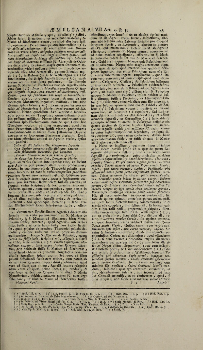 fcripta funt ab Agnello , qui , ut alias (e) dixi. Abbas fuit , & quidem , ut mox confirmabitur, S. Mariae ad Blachernas; vereor, ne aliud alio loco fuif- le , opinemur. De eo enim palatio haec tradidit (/ ), & abiit ad Ariminum, & venit exinde cum Dromo¬ nibus in Tortu Lione , ubi poftea palatium modicum adi- jicare jujfit in Infula non longe a littore Maris, ubi nunc Monafterium S. Maria effe videtur infra balneum non longe ab Ravenna milliario Vl. Quae etfi deOdoa- crc dida efTe , fcripturam magis quam fententiam at¬ tendentibus videri poffunt j tamen de Theoderico ac¬ cipienda elTe, adeo certum eft , ut non Blondus mo¬ do ( g ) , & Rubeus (/>),& WefTelingius ( i ) fic intellexerint, fed & ipfe Agnelli Editor ( k ), quafi eorum oblitus qus fupra pofuerat. De Templo autem S. Maria? ad Blachernas haec ab Agnello indi¬ cata funt ( l ). Dum in Monaflerio meo Beata & fem- per Virginis Maria, qua vocatur ad Blachernas, refi- derem, quod eft fundatum non longe a Guandelaria. Confer, quaefo, utrumque locum, & num de uno eodemque Monafterio loquatur, exiftima . Huc adde alterum ipfius locum ( m ). Exarchus quotidie concur¬ rebat ad Monafterium S. Maria , quod vocatur ad Bla. \ ehem as. Nonne quotidiana haec ventitatio fuburba- num potius indicat Templum, quam di/Titum pluri¬ bus partuum millibus ? Nonne idem confirmatur qua- dantenus ipfo Blachernarum nomine quo Graeci hoc Templum vocabant ad illius exemplum, quod, ut apud Procopium aliofque legifTe videor, prope moenia Conftantinopolis in littore maris Juftinianus Deiparae extruxerat eo loco quem Blachernas dicebant. Deni¬ que idem oftenduut antiqui de Agnello verfus, ipfius libro prajfixi. Talis <& i fle fedens tettis nimiumque fuperbis Qua Genitor procerus ceftit ftbi jure paterno Sede fuburbanis \\avenna, qua vocitatur ^Antiquo Blachema locis de nomine ftruffa, ln Genitricis honore Dei, Dominique Maria. Quos ad verfus facilius intelligendos vide, an faciant quae Agnellus poli primum illum quem produximus, locum, in quo fermo eft de Theoderici palatio, con¬ tinuo fubjecit. Et nunc in noflris temporibus pradiffurn palatium fervos meos demolire jujji, & Ravennam per¬ duxi in adificio domus mea, quam a fundamentis adi- ficavi jure materno. Refcriberem fortarte paterno, ut fecundi verfus feriptura, & lex carminis indicant . Viderem quoque, num vox proxima, quae tertio in verlu prima eft , Sede, an JEde legenda fit. Haec , inquam, facerem, nili incertum mihi effet, ad idem , an ad aliud aedificium Agnelli verba, & verfus illi fpectarent . Sed quocunque fpedent 5 ii fane ver¬ fus Blachernarum locum fuburbanum fui fle , often¬ dunt . 4. Veruntamen Eruditiffimum Agnelli Editorem illa fortalfe illius verba permoverunt, ut S. Mariam de Palatiolo, & S. Mariam ad Blachernas idem Mona¬ fterium fui (Te , crederet , quod Agnello , ni(i Abbas illius fuirtet, ut certe hujus fuit, non facile licuif- fet, quod reflabat de proximo Theoderici palatio de¬ moliri , ejufque ruderibus uti ad propriam dornum adificandam . Itaque S. Mariam de Palatiolo, quam faculo X. fuiffc juris, fcripfit ( n ), ^Abbatis S.Tauli de Urbe, nunc autem ( 0 ) S. VitalisCaftnenftum Mo¬ ti afl er io unitam , haud magno fpatio flavenna di flan¬ tem, non dubitavit fui fle S. Mariam ad Blachernas , idque haud obfcure ex Johannis Angeloptis Vita in- dicaffe Agnellum ipfum cap. 3. Sed quod ad illam palatii demoliendi facultatem attinet, eam potuit ab jis qui tum Ravenn® imperitabant, obtinere : quod vero ad illum quo nititur, Agnelli locum; relegefis; idem enim eft quem primo loco ( p ) produxi; & non longe quidem ab Ravenna fui fle illud S. Mariae Monafterium, videbis, milliario tamen Vl. num ergo fuburbano, ut illud S. Mariae ad Blachernas fuifTe , Morgagni Opufc. offendimus, erat locos* At tu duplex forfan men¬ dum in iis Agnelli verbis latere , lufpicaberis, alte¬ rum ubi legimus infra balneum fortaffis pro eo quod feriptum fuerit , in Blachernis , alterum in numero illo Vl. qui multo minor fortafTe fuerit ab Agnello adferiptus, nimirum IV. Neque tamen , numerum vel ad hunc modum referibendo, efficeres, ut S Maria in Palatiolo eadem fuiflet qua: S. Maria ad Blacher¬ nas. Quid itas* inquies. Nempe quia Palatiolum non eft fuburbanum. Neque enim magna attentione digna funt quae de ipfo apud recenti (fi mos quofdam Scri¬ ptores leguntur, hoc eft ,, Palatiolum nunc effe Ra. „ vennae fuburbium ingenti amplitudine ,, quod ita cum vero convenit, ut cum eo ipfo quod modo dixe¬ rant „ Caefaream, Claflem, & Palatiolum bellorum ,, injuriis efTe deftruda . „ Palatiolum quidem deftru- dum fuit, fed non ab hoftibus, idque Agnelli tem¬ pore , ut paulo ante ( q ) didum eft: & Templum quoque S. Mariae in Palatiolo, ipfum quidem vi bel¬ li , dirutum fuifTe a Piccinino, ex Hieronymo Fab- bri ( r ) difeimus, tunc videlicet cum ille anno 1458. in eam Infulam quam a Palatiolo & Fabbri, & Ru¬ beus ( f ) Palatiolam vocant , tranfivit ea ratione quam hic , & Blondus ( t ) expoffiere . Sed loci ta¬ men ubi illa in Infula ea effet facra Aldes, ita adhuc memoria fupereft, ut Coronellius ( u ) hanc diferte adferipto nomine S. Maria in Talag^olo defignaverit quarto circiter ab Ravenna lapide. Igitur etfi in pro- politis Agnelli verbis pro milliario Vl. facili errore in unius figlae tranfpoficione legendum, ut fupra di¬ xi, crederes IV., non tamen conficeres, ^£dem hanc adeo fuburbanam fuifTe , ut fuirte alteram S. Maris ad Blachernas, oftenfum eft. 5. Nunc ut intelligas , quantum hujus utriufque Aidis locum noviffe profit ad ea qus de portu lla- vennate difquirenda reftant ,* ille eft a nobis locus Agnelli ( x ) proferendus, cujus particulas quafdam Epiftolis fuperioribusf y ) confideravimus. Sint tuta , inquit, littora, & per omnes vigilia portus. Sarxena excubet, Cervia aquoris ad novas Tapia armis Flavia. Inflet , qua curva vocatur, Cafena. Topilienfes viri adhareant Sapis portu juxta confcendunt ftuEius mari¬ nos. Coloni decumani fpeculentur juxta portus Candia. ni. Livienfes accola inflent in littore curvo. Bedeute vetere amne caflra Faventina ferutentur pofl Facherrnum portum, & Eridani ora. Cornelienfls acies luflret Co. riandri campos & loca omnia circa phalanges armata . Bononienfcs tranfmiffo Eridano parte Lionis fervent . Hic eft locus univerfus : in quo ut evidens eft, lit¬ tora de quibus agimus, omnefque portus eodem ordi¬ ne quem fecuti hadenus fumus, commemorari; fic tk menda effe complura, manifeftum eft. Et horum qui¬ dem aliqua tolli pofle , propemodum defpero. Non¬ nulla tamen egregie fuftulit Cl. WefTelingius ( £ ) , qui ut probabiliter, ficut alibi ( a ) didum eft, re- fcripfit Sarxena excubet Cervia, fic optime emenda¬ vit quod fequitur, legens videlicet JEquoris ad Jfovas Tapia armis Flavia. Quibus tamen cum verbis con¬ tinuarem ipfe inflet, qua curva vocatur, Cafena. Sic enim & fententia abfolvitur , & ab fuis adjundis co¬ gnominibus Csfena non disjungitur : quod offenderem ( b ), fi nunc vacaret a propofito longius divertere: Guamobrem nec quseram hic ( c ), quis locus ille ef¬ let ad Kjovas didus. Sequuntur illa quae cum de Sapi, & ClafTenfi portu, & Candiano feriberem ( d }, fatis jam attigi: & probabiliter a Wellelingio leguntur To¬ pilienfes viri adhareant Sapis partui , juxtaque con- fcendant fluffus marinos . Coloni decumani fpeculentur juxta portus Candiani . In his tamen vocibus, quas minime ille explicat , Coloni decumani fubefle men¬ dum , fufpicor: quas ego antequam vitiarentur, ut fit , deferibentium infeitia , aut incuria , ad ineo, las Comacli attinuifTe, ex eo conjecerim , quod, fi illas excipias, non facile alias invenias in hoc univerfo F 2 Agnel- ( e ) Epift. III. n. 7. ( /) Lib. Pontif. P. 1. in Vita S. Jo. I. c. j. ( 1 ) Hift. Dec. 1. I. $. ( h ) Hifh Rav. 1. j. ( ) in Adnot. ad Itinerar, ab Uibe Mediolanum. ( k, ) in Obferv. ad cir. Vitam n. 7. ( l ) Ibid. in Vita S. Petri I. c. 2. ( m ) lbid. P. 2. in Vira S. Theod. c. 2. ( n ) in Praefat. n. cit. C » ) in Obferv. ad Vitam Mauri Scbifm. n. 2. ( p ) n. $. ( 9 ) Ibid. ( r ) Sagre Memor, di Rav. (/j Hift. Rav, I.7, ( t ) Hift. Dec. }. 1. 8. ( u ) Corfo Geogr. Univ. Tav. Territor, di Rav. ( x ) P. 2. in Vita Felic. c. j. ^ 7 ) Epift. III. n. 7. Ep. IV. n. ij. Ep. V. n. 15. Ep. VI. n. ti. ( rr ) Adnot. ad Itinerar. ( a ) Epift. III. n. 7.