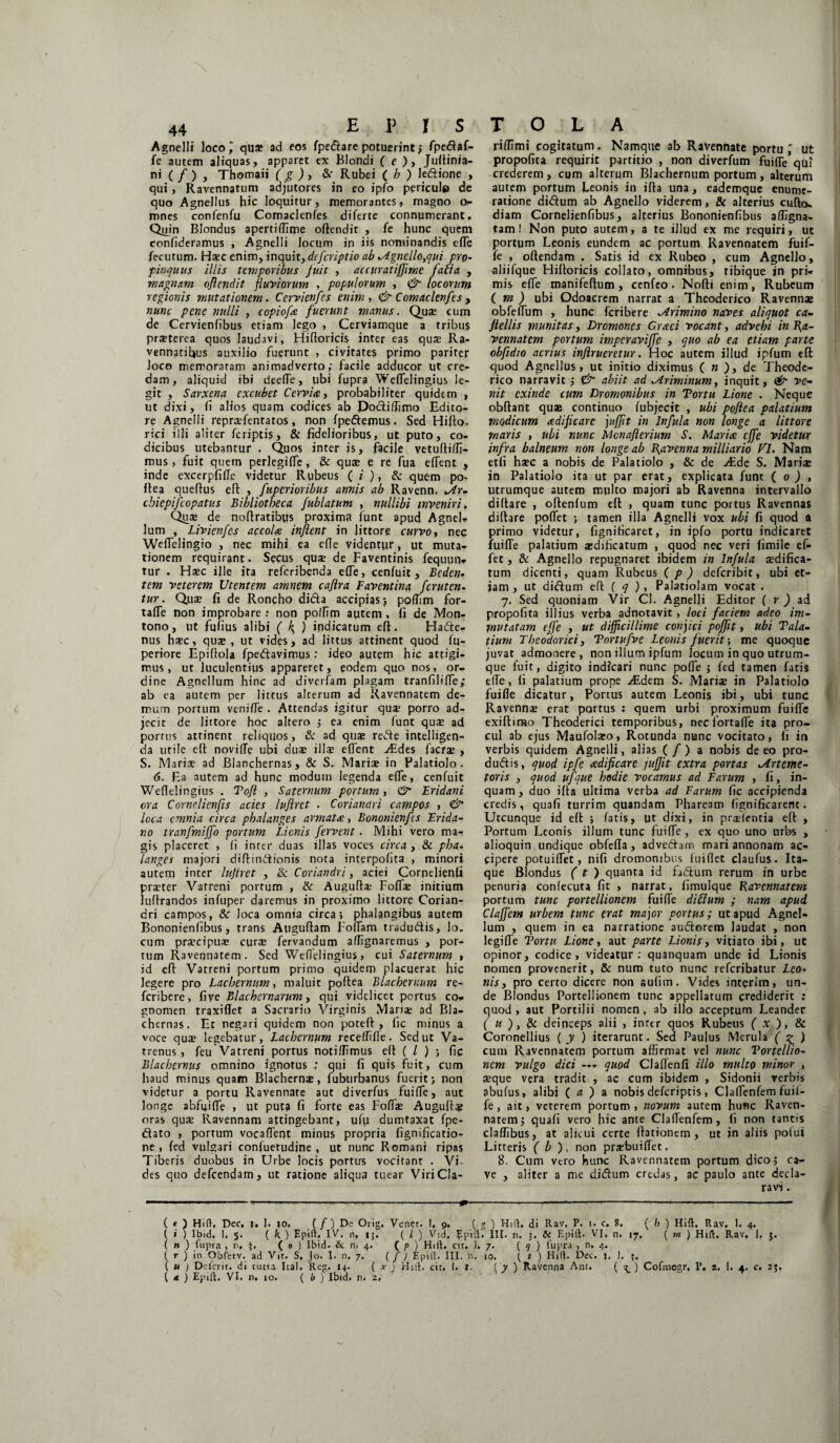 Agnelli loeo^ qu* ad eos fpedare potuerint ; fpedaf- fe autem aliquas, apparet ex Blondi ( e ), Judinia- ni ( / ) , Thomaii ( g ) , & Rubei ( b ) ledione , qui , Ravennatum adjutores in eo ipfo pericule de quo Agnellus hic loquitur, memorantes, magno o- mnes confenfu Comadenles diferte connumerant. Quin Blondus apertiffime odendit , fe hunc quem confideramus , Agnelli locum in iis nominandis ede fecutum. Haec enim, inquit, dcfcriptio ab Agnello,qui pro- pinquus illis temporibus fuit , accuratiffime fati a , magnam oflendit fluviorum , populorum , & locorum regionis mutationem. Cervienfes enim, & Comaclevfes , nunc pene nulli , copiofa fuerunt manus. Quae cum de Cervienfibus etiam lego , Cerviamque a tribus praeterea quos laudavi, Hi (loricis inter eas quae Ra¬ vennatibus auxilio fuerunt , civitates primo pariter loco memoratam animadverto; facile adducor ut cre¬ dam, aliquid ibi deeiTe, ubi fuprq We(Telingius le¬ git , Sarxena excubet Cervice, probabiliter quidem , ut dixi, ii alios quam codices ab Dodidimo Edito¬ re Agnelli reprafentatos, non fpedemus. Sed Hido. rici illi aliter fcriptis, & fidelioribus, ut puto, co¬ dicibus utebantur . Quos inter is, facile vetudidj- mus, fuit quetn perlegiife, & quce e re fua edent , inde excerpfilTe videtur Rubeus ( i ), & quem po- dea quedus ed , fuperioribus armis ab Ravenn. ^Ar. cbiepifcopatus Bibliotheca fublatum , nullibi inveniri, Qu:e de nodratibqs proxima funt apud Agnel¬ lum , Livienfes accola inflent in Jittore curvo, nec Weifelingio , nec mihi ea eflc videntur, ut muta¬ tionem requirant. Secus quse de Faventinis fequun- tur . Haec ille ita refcribenda ede, cenfuit , Beden- tem veterem Utentem amnem caflra Faventinq fcruten. tur. Quae fi de Roncho dida accipias; podim for- tade non improbare : non polfim autem , fi de Mon- tono, ut fqfius alibi ( k ) indicatum eft. Hade- nus haec, quse, ut vides, ad littus attinent quod fu- periore Epiftola fpedavimus: ideo autem hic attigi¬ mus, ut luculentius appareret, eodem quo nos, or¬ dine Agnellum hinc ad diverfam plagam tranfilide; ab ea autem per littus alterum ad Ravennatem de¬ mum portum venide . Attendas igitur quse porro ad¬ jecit de littore hoc altero ; ea enim funt quae ad portus attinent reliquos, & ad quae rede intelligen- da utile eft novide ubi duae illae edent vEdes facrse , S. Maria; ad Blanchernas, & S. Mariae in Palatiolo. 6. Ea autem ad hunc modum legenda ede, cenfuit Weflelingius . Tofl , Satcmum portum , & Eridani ora Cornelienfls acies luflrct . Coriandri campos , <& loca cmnia circa phalanges armata, Bononienfts Erida¬ no tranfmijfo portum Lienis fervent. Mihi vero ma¬ gis placeret , (i inter duas illas voces circa , & pha- langes majori didindionis nota interpofita , minori autem inter lujtret , & Coriandri, aciei Cornejienfi praeter Vatreni portum , & Augudae Fodae initium ludrandos infuper daremus in proximo littore Corian¬ dri campos, & loca omnia circa; phalangibus autem Bononienfibus, trans Auguftam Fodam tradudis, ]o. cum praecipuae curae fervandum adignaremus , por¬ tum Ravennatem. Sed Wedelingius, cui Satcmum , id ed Vatreni portum primo quidem placuerat hic legere pro Lachernum, maluit podea Blacbernum re- feribere, five Blachernarum, qui videlicet portus co¬ gnomen traxidet a Sacrario Virginis Mariae ad Bla- chernas. Et negari quidem non poted , fic minus a voce quae legebatur, Lachernum recedifle. Seduc Va¬ trenus , feu Vatreni portus noti/fimus ed ( / ) ; fic Blachernus omnino ignotus ; qui fi quis fuit, cum haud minus quam Blacherns, fuburbanus fuerit; non videtur a portu Ravennate aut diverfus fuide, aut longe abfifide , ut puta fi forte eas Fodae Augufta? oras quae Ravennam attingebant, ufu dumtaxat fpe- dato , portum vocadent minus propria fignificatio- ne , fed vulgari confuetudine , ut nunc Romani ripas Tiberis duobus in Urbe locis portus vocitant . Vi¬ des quo defeendam, ut ratione aliqua tuear ViriCla- ri/TJmi cogitatum. Namque ab Ravennate portu ut propofita requirit partitio , non diverfum fuiflfe qui crederem, cum alterum Blachernum portum, alterum autem portum Leonis in ida una, eademque enume¬ ratione didum ab Agnello viderem, & alterius cudo- diam Cornelienfibus, alterius Bononienfibus adigna- tam! Non puto autem , a te illud ex me requiri, ut portum Leonis eundem ac portum Ravennatem fuif- fe , odendam . Satis id ex Rubeo , cum Agnello, aliifque Hidoricis collato, omnibus, ribique in pri¬ mis ede manifedum , cenfeo . Nodi enim , Rubeum ( m ) ubi Odoacrem narrat a Theoderico Ravennae obfedum , hunc feribere Arimino naves aliquot ca- flellis munitas, Dromones Graci vocant, advehi in Ra¬ vennatem portum impevaviffe , quo ab ea etiam parte obfidio acrius inflrueretur. Hoc autem illud ipfum eft quod Agnellus, ut initio diximus ( n ), de Theode¬ rico narravit ; & abiit ad Ariminum, inquit, <&■ ve¬ nit exinde cum Dromonibus in Tortu Lione . Neque obftant quas continuo fubjecit , ubi poflea palatium modicum adifleare juffit in Infula non longe a littore maris , ubi nunc Mcnaflerium S. Maria cjfe videtur infra balneum non longe ab Ravenna milliario VI. Nam etfi hsec a nobis de Palatiolo , & de Aide S. Mariae in Palatiolo ita ut par erat, explicata funt ( 0 ) , utrumque autem multo majori ab Ravenna intervallo didare , oftenlum ed , quam tunc portus Ravennas didare podet ; tamen illa Agnelli vox ubi fi quod a primo videtur, fignificaret, in ipfo portu indicaret fuide palatium aedificatum , quod nec veri fimile ef- fet , & Agnello repugnaret ibidem in Infula aedifica¬ tum dicenti, quam Rubeus ( p ) deferibit, ubi et¬ iam, ut didum ed ( q ) , Palatiolam vocat . 7. Sed quoniam Vir Cl. Agnelli Editor ( r ) ad propofita illius verba adnotavit, loci faciem adeo im¬ mutatam ejfe , ut difficillime conjici pofflt, ubi Tala- tium Theodorici, Tortufve Leonis fuerit; me quoque juvat admonere , non illum ipfum locum in quo utrum¬ que fuit, digito indicari nunc pode ; fed tamen fatis ede, (i palatium prope Aidem S. Marise in Palatiolo fuide dicatur, Portus autem Leonis ibi, ubi tunc Ravennas erat portus : quem urbi proximum fuide exidirao Theoderici temporibus, neclortade ita pro¬ cul ab ejus Maufolseo, Rotunda nunc vocitato, fi in verbis quidem Agnelli, alias (/) a nobis de eo pro- dudis, quod ipfe adifleare juffit extra portas Arteme- toris , quod ufque hodie vocamus ad Earum , fi, in¬ quam, duo ida ultima verba ad Earum fic accipienda credis, quafi turrim auandam Phaream fignificarem. Utcunque id ed ; fatis, ut dixi, in prasfentia ed , Portum Leonis illum tunc fuide, ex quo uno urbs , alioquin undique obfeda, advedam mari annonam ac¬ cipere potuidet, nifi dromonibus fui flet claufus. Ita¬ que Blondus ( t ) quanta id fidum rerum in urbe penuria confecuta fit , narrat, fimulque Ravennatem portum tunc portellionem fuide diffum ; nam apud Ciaffem urbem tunc erat major portus; ut apud Agnel¬ lum , quem in ea narratione audorem laudat , non legide Tortu Lione, aut parte Lionis, vitiato ibi, uc opinor, codice, videatur: quanquam unde id Lionis nomen provenerit, & num tuto nunc referibatur Leo- nisy pro certo dicere non aulim. Vides interim, un¬ de Blondus Portellionem tunc appellatum crediderit : quod, aut Portilii nomen, ab illo acceptum Leander ( u ), & deinceps alii , inter quos Rubeus ( x ), & Coronellius ( y ) iterarunt. Sed Paulus Merula ( £ ) cum Ravennatem portum affirmat vel nunc Tortellio- nem vulgo dici — quod Cladenfi illo multo minor , aeque vera tradit , ac cum ibidem , Sidonii verbis abufus, alibi ( a ) a nobis deferiptis, Cladenfem fuil- fe, ait, veterem portum , novum autem hunc Raven¬ natem; quafi vero hic ante Cladenfem, fi non tantis cladibus, at alicui certe dationem, ut in aliis poiui Litteris ( b ), non prasbuidet, 8. Cum vero hunc Ravennatem portum dico; ca¬ ve , aliter a me didum credas, ac paulo ante decla¬ ravi . ( e ) Hi(V, Dec, 1. I. 10. (/) De Orig. Venet. 1, 9, ( g ) Hd. di Rav. P. 1. c. 8. ( b ) Hift. Rav, 1. 4. ( i ) 1 b 1 d. 1. 5. ( k ) Epift. IV. n, 15. ( l ) Vid, Epill. III. n. & Epift. VI, n. 17. ( m ) Hift. Rav. 1. j. ( n ) fupra , n, ( 0 ) lbid. & n. 4. ( p ) Hift. cit. 1. 7. ( 9 ) lupra , n. 4. ( r ) in Obferv. ad Vit. S. Jo. I. n, 7. ( / ) Epift. III. n. 10. { t ) Hift. Dec. 1. I. ( u j Defcrir. di tutta Ital. Reg. 14. ( x ) Hift. cit. I. i. f y ) Ravenna Ant. ( ? ) Cofmogr. P, 2, 1. 4. c. 2%. ( « ) Epift. VI. n. 10. ( b ) lbid. n. 2. *