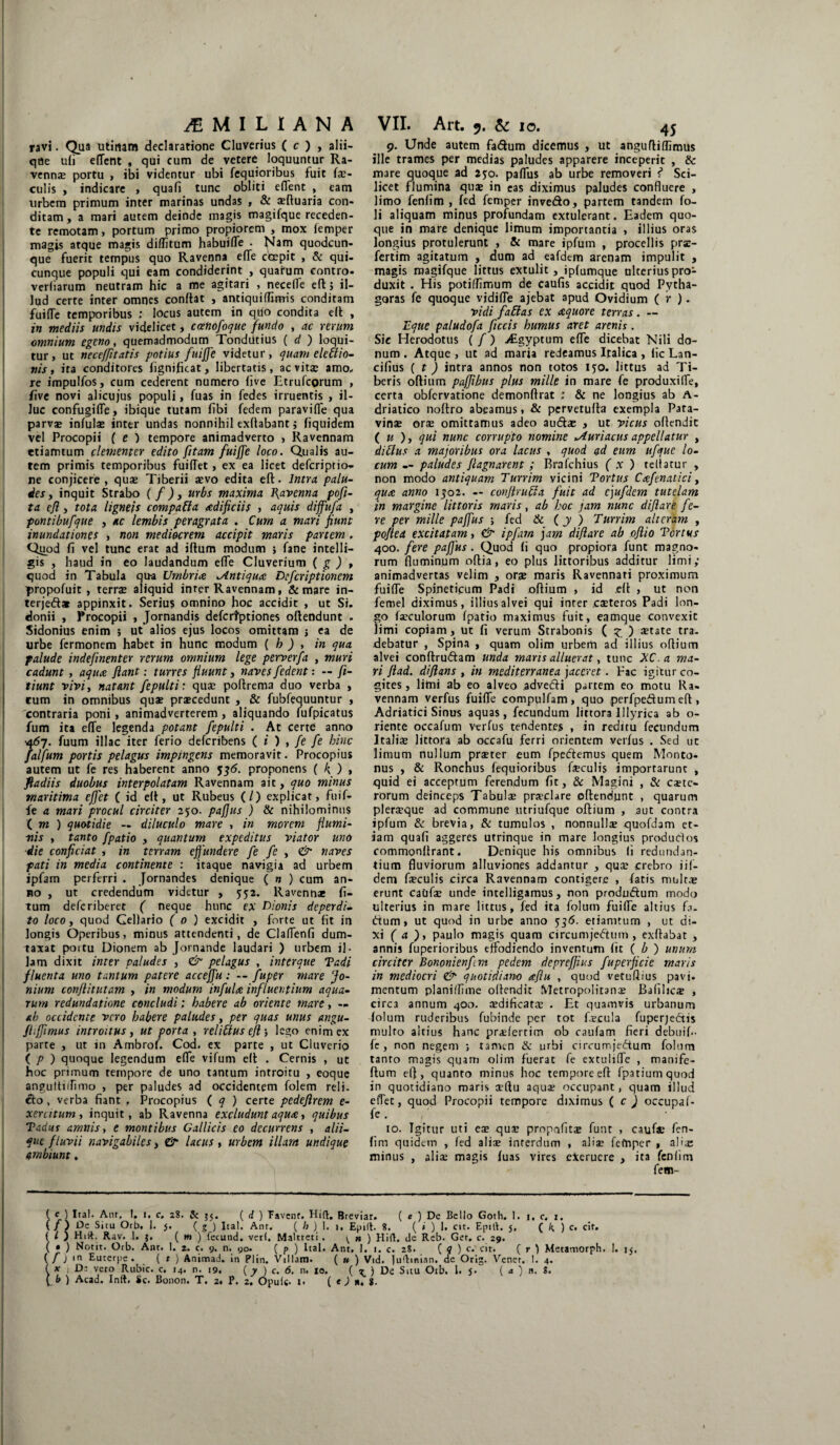 ravi. Qua utinara declaratione Cluverius ( c ) , alii¬ que ufi edent , qui cum de vetere loquuntur Ra¬ vennas portu , ibi videntur ubi fequioribus fuit fe¬ culis , indicare , quafi tunc obliti edent , eam urbem primum inter marinas undas , & sefluaria con¬ ditam , a mari autem deinde magis magifque receden¬ te remotam, portum primo propiorem , mox femper magis atque magis diditam habuide . Nam quodcun¬ que fuerit tempus quo Ravenna ede coepit , & qui¬ cunque populi qui eam condiderint , quarum contio- verliarum neutram hic a me agitari , necede eft 5 il¬ lud certe inter omnes condat , antiquidrmis conditam fuide temporibus ; locus autem in quo condita eft , in mediis undis videlicet, ccenofoque fundo , ac rerum omnium egeno, quemadmodum TondUtius ( d ) loqui¬ tur, ut neceffitatis potius fuijje videtur, quam eleflio- nis, ita conditores fignificat, libertatis, ac vitas amo¬ re impulfos, cum cederent numero five Etrufcorum , five novi alicujus populi, fuas in fedes irruentis , il¬ luc confugide, ibique tutam fibi fedem paravide qua parvae infulas inter undas nonnihil exftabant; fiquidem vel Procopii ( e ) tempore animadverto » Ravennam etiamtum dementer edito fitam fuiffe loco. Qualis au¬ tem primis temporibus fuidet, ex ea licet defcriptio- ne conjicere, quae Tiberii asvo edita ed. Intra palu¬ des , inquit Strabo ( f ), urbs maxima Jjavenna pofi- ta eft, tota ligneis compati a aedificiis , aquis diffufa , pontibufque , ac lembis peragrata . Cum a mari fiunt inundationes , non mediocrem accipit maris partem . Quod fi vel tunc erat ad idum modum ; fane intelli- gis , haud in eo laudandum ede Cluverium ( g ) , quod in Tabula qua Umbria Antiqua Defcriptionem propofuit , terras aliquid inter Ravennam, & mare in- terjeft* appinxit. Serius omnino hoc accidit , ut Si. donii , Procopii , Jornandis defcrtptiones odendunt - Sidonius enim ; ut alios ejus locos omittam j ea de urbe fermonem habet in hunc modum ( h ) , in qua palude indefinenter rerum omnium lege perverfa , muri cadunt , aqua flant: turres fluunt , naves f edent: — fi- tiunt vivit natant fepulti: quae podrema duo verba , cum in omnibus qus praecedunt , & fubfequuntur , 'contraria poni, animadverterem , aliquando fufpicatus fum ita ede legenda potant fepulti . At certe anno •467. fuum illae iter ferio deferibens ( i ) , fe fe hinc falfum portis pelagus impingens memoravit. Procopius autem ut fe res haberent anno 536. proponens ( k, ) , fladiis duobus interpolatam Ravennam ait, quo minus maritima effet ( id eft, ut Rubeus (/) explicat, fuif¬ fe a mari procul circiter 250. paflus ) Sc nihilominus ( m ) quotidie — diluculo mare , in morem flumi¬ nis , tanto J'patio , quantum expeditus viator uno die conficiat , in terram effundere fe fe , & naves pati in media continente : itaque navigia ad urbem ipfam perferri . Jornandes denique ( n ) cum an¬ no , ut credendum videtur , 552. llavenn* fi- tum deferiberet ( neque hunc ex Dionis deperdi¬ to loco, quod Cellario ( 0 ) excidit , forte ut fit in longis Operibus, minus attendenti, de Cladenfi dum¬ taxat portu Dionem ab Jornande laudari ) urbem il¬ lam dixit inter paludes , & pelagus , inttrque Tadi fluenta uno tantum patere acceffu: — fuger mare fo- nium conflitutam , in modum infula influentium aqua¬ rum redundatione concludi; habere ab oriente mare, — ab occidente vero habere paludes, per quas unus angu- Jhffimus introitus, ut porta , reliftus efl •, lego enim ex parte , ut in Ambrof. Cod. ex parte , ut Cluverio ( p ) quoque legendum ede vifum ed . Cernis , ut hoc primum tempore de uno tantum introitu , eoque angultufimo , per paludes ad occidentem folem reli¬ cto , verba fiant , Procopius ( q ) certe pedeftrem e- xer utum , inquit, ab Ravenna excludunt aqua, quibus Tadus amnis, e montibus Gallicis eo decurrens , alii¬ que fluvii navigabiles, dr lacus , urbem illam undique ambiunt. 9. Unde autem fartum dicemus , ut anguftiffimus ille trames per medias paludes apparere inceperit , & mare quoque ad 25:0. padus ab urbe removeri ? Sci¬ licet flumina quae in eas diximus paludes confluere , limo fenfim , fed femper inverto, partem tandem fo- li aliquam minus profundam extulerant. Eadem quo¬ que in mare denique limum importantia , illius oras longius protulerunt , & mare ipfum , procellis pra- fertim agitatum , dum ad eafdem arenam impulit , magis magifque littus extulit , ipfumque ulterius pro¬ duxit . His potiffimum de caufis accidit quod Pytha¬ goras fe quoque vidide ajebat apud Ovidium ( r ). vidi fa£las ex aquore terras . — Eque paludofa flecis humus aret arenis. Sic Herodotus ( /) j£gyptum ede dicebat Nili do¬ num . Atque , ut ad maria redeamus Italica , fic Lan¬ cibus ( t ) intra annos non totos 150. littus ad Ti¬ beris odium pafjibus plus mille in mare fe produxide, certa obfervatione demonflrat ; & ne longius ab A- driatico noftro abeamus, & pervetuda exempla Pata¬ vinae orae omittamus adeo aurtae , ut vicus odendit ( u ), qui nunc corrupto nomine ^Auriacus appellatur , dillus a majoribus ora lacus , quod ad eum ufquc lo¬ cum -- paludes fiagnarent ; Brafchius (x ) teliatur , non modo antiquam Turrim vicini Tortus Cafenatici, qua anno 1302. — confiruffa fuit ad cjufdem tutelam in margine littoris maris, ab hoc jam nunc diflare fe¬ re per mille paffus ; fed & (y ) Turrim alteram , poftea excitatam, & ipfam jam diflare ab oftio Tortus 400. fere paflus. Quod fi quo propiora funt magno¬ rum fluminum odia, eo plus lictoribus additur limi; animadvertas velim , orae maris Ravennati proximum fuide Spineticum Padi odium , id eft , ut non femel diximus, illius alvei qui inter .caeteros Padi lon¬ go feculorum fpatio maximus fuit, eatnque convexit limi copiam, ut fi verum Strabonis ( z ) setate tra¬ debatur , Spina , quam olim urbem ad illius odium alvei condruftam unda maris alluerat, tunc XC. a ma¬ ri flad. di flans , in mediterranea jaceret. Fac igitur co¬ gites, limi ab eo alveo advetfli partem eo motu Ra¬ vennam verfus fuide compulfam, quo perfpedumed, Adriatici Sinus aquas, fecundum littora Illyrica ab o- riente occafum verfus tendentes , in reditu fecundum Italfe littora ab occafu ferri orientem verfus . Sed uc limum nullum praeter eum fpecflemus quem Monto- nus , & Ronchus fequioribus feculis importarunt , quid ei acceptum ferendum fit, 8c Magini , & caete- rorum deinceps Tabulae prteclare odendunt , quarum pleraeque ad commune utriufque odium , aut contra ipfum & brevia, & tumulos , nonnullae quofdam et¬ iam quafi aggeres utrinque in mare longius produClos commondrant. Denique his omnibus li redundan¬ tium fluviorum alluviones addantur , quae crebro iif- dem feculis circa Ravennam contigere , fatis multae erunt caiife unde intelligamus, non produ&um modo ulterius in mare littus, fed ita folum fuide altius fa¬ rtum, ut quod in urbe anno 536. etiamtum , ut di¬ xi ( a ), paulo magis quam circumjectum , exdabat , annis fuperioribus effodiendo inventum fit ( b ) unum circiter Bononienfm pedem depreflius fu perfide maris in mediocri & quotidiano aftu , quod vetuflius pavi- mentum planilfime odendit Metropolitanae Bafilic® , circa annum 400. aedificatae . Et quamvis urbanum folum ruderibus fubinde per tot fecula fuperjectis multo altius hanc praafertim ob caufam fieri debuif- fe, non negem ; umen & urbi circumjeCtum folum tanto magis quam olim fuerat fe extulide , manife- flum efl, quanto minus hoc tempore ed fpatiumquod in quotidiano maris cedu aqus occupant, quam illud edet, quod Procopii tempore diximus ( c) occupaf- fe. , 10. Igitur uti ese quaj propafits funt , caufe fen¬ fim quidem , fed aliae interdum , aliae fefnper , alia; minus , alfe magis fuas vires eierucre , ita fenfim fem- ( e ) Ital. Ant. I. i. c. 28. & 55. ( d ) Favent. Hift. Breviar. ( e ) De Bello Goth. 1. i, c. 1. ( / ) Oe Situ Orb. 1. 5. ( 5 ) Ital. Ant. ( h ) 1. 1, Epilt 8. ( * ) 1. cit. Epill. 5, ( ) c. cit. ( L ) Hili. Rav. 1. j, ( w ) fecund. veri, Maltreti . \. » ) Hift. dc Reb. Ger. c. 29. ( • ) Notit. Orb. Ant. 1. 2. c. 9. n. 90* ( p ) Ital. Ant. 1. 1. c. 28. (?) c. cit. ( r ) Metamorph. I. 15, ( / j in Euterpe. ( t ) Animad. in Plin. Villam. ( u ) Vid. luftinian. de Orig. Vener. 1. 4. ( ar : Dj veto Rubic. c. 14. n. 19. ( y ) c. 6. n. 10. (?) De Situ Otb. 1. $. ( a ) n. 8.