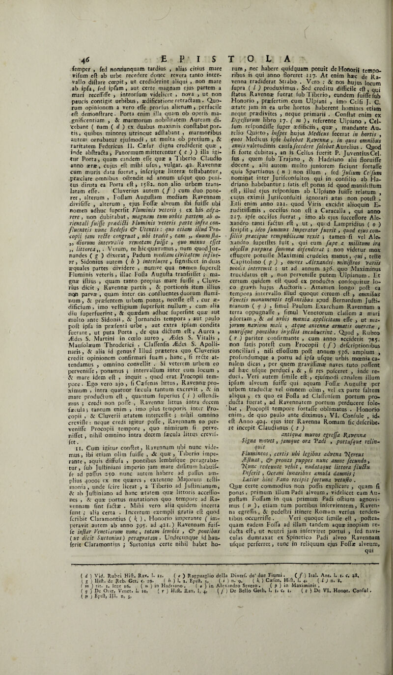 4<> E P’ I S femper , fed nonriunquam tardius , alias citius mare vifum eft ab urbe recedere donec revera tanto inter¬ vallo diftare ccepit, ut crediderint aliqui , non mare ab ipfa, fed ipfam , aut certe magnam ejus partem a mari receffiffe , introrfum videlicet , nova , ut non paucis contigit urbibus, aedificatione retradam . Quo¬ rum opinionem a vero efle prorfus alienam , perfacile eft demonftrare. Porta enim illa quam ob operis ma¬ gnificentiam , & marmorum nobilitatem Auream di. •cebant ( nam ( d ) ex duabus maximis conflabat por¬ tis, quibus minores utrinaue aditabant , marmoribus autem ornabatur ejulmodi , ut multa ob pretium , & raritatem Federicus II. Caefar digna crediderit quae , inde abftrada, Panormum mitterentur ( e ) ) illa igi¬ tur Porta, quam eandem efle quae a Tiberio Claudio anno aerae, cujus cft mihi ufus, vulgar. 42. Ravennae cum muris d3ta fuerat, infcriptse litterae teftabantur, praeclare omnibus oftendit ad annum ufque quo peni¬ tus diruta ea Porta effc, 1582. non alio urbem trans¬ latam efle. Cluverius autem (/ ) cum duo pone¬ rer, alterum , Tollam Augullam mediam Ravennam divififfe , alterum , ejus Fofla? alveum ibi fuifle ubi nomen adhuc fu periit Fluminis veteris 5 ex his ad fu¬ rere , non dubitabat, magnam tum urbis partem ab 0- rientali fuiffe pradiUi Fluminis veteris parte infra con- fluenteis nunc Bedcfis & Utentis: quo etiam illud Tro- copii jam reffe congruat, ubi tradit, eam „ duumfta- „ diorum intervallo remotam fuijje , quo minus effet ,, littorea,,. Verum, ne hic quaeramus, num quodjor- nandes ( g ) dixerat, Padum mediam civitatem influe- re, Sidonius autem ( b ) interluere, figmficet induas aequales partes dividere , numve qua nomen fupertft Fluminis veteris, illae Fofla Augulta tranfnllet ; ma¬ gnae iftius , quam tanto propius mare fuifle , Cluve¬ rius dicit , Ravennae partis , & portionis item illius non parvae, quam inter cas confluentes duorum flumi¬ num, & praefentem urbem ponat , necefle fft , cur ae¬ dificium , imo veltigium fuperfuit nullum , cum alia diu fuperfuerint, & quaedam adhuc luperfint quae aut multo ante Sidonii, & Jornandis tempora , aut paulo poli ipfa in praefenti urbe , aut extra iplam condita fuerant, ut puta Porta , de qua didum eft, Aurea , ./Edes S. JVIartini in coelo aureo , ./Edes S. Vitalis , Maufolaeum Theoderici , Claflenfis Atdes S. Apolli¬ naris, & alia id genus ? Illud praeterea quo Cluverius Credit opinionem confirmari fuam, hanc, li redte at¬ tendamus , omnino convellit . Si veterem urbem eo pervenide , ponamus 5 intervallum inter eum locum , & mare idem elt , inquit , quod erat Frocopii tem¬ pore . Ego vero ajo , fi Caefenas littus, Ravenn$ pro¬ ximum , intra quatuor faecula tantum excrevit , & in mare produdum elt , quantum luperius ( i ) oltendi- mus 5 credi non polle , Ravennae littus intra decem faeeuia; tantum enim , imo plus temporis inter Fro¬ copii , & Cluverii aetatem intercedit ; nihil omnino crevifle: neque credi igitur polle, Ravennam eo per- venifle Procopii tempore , quo nimirum fi perve. niffet , nihil omnino intra decem faecula littus crevif- fet. 11. Cum igitur confiet, Ravennam ubi nunc vide¬ mus, ibi etiam olim fuifle , & quae, Tiberio impe¬ rante, aquis diffufa , pontibus lembifque peragraba¬ tur, fub Jultiniani imperio jam mare diditum habuif- fe ad paflus 250 nunc autem habere ad padus am¬ plius 4000; ex me quaeres , extentne Majorum tefli- rnonia, unde fcire liceat , a Tiberio ad Juftinianum, & ab Julliniano ad hanc xtatem quae lictoris accedio- nes , & quae portus mutationes quo tempore ad Ra¬ vennam (int fadtae . Mihi vero alia quidem incerta funt ; alia certa . Incertum exempli gratia efi quod feribit Claramontius ( k ), Honorio imperante ( im¬ peravit autem ab anno 395. ad 421.) Ravennam fuif- fe infiar Venetiarum nunc, totam lembis , & pontibus (ut dicit Suetonius) peragratam . Undecunque id hau- ferit Claramontius ; Suetonius certe nihil habet ho- ti . 1 r T O L A rum, nec habere quidquam potuit de Honorii tempo¬ ribus is qui anno floreret 117. At enim haec <je Ra¬ venna tradiderat Stiabo . Vero : & nos hujus locum fupra ( l ) produximus. Sed creditu difficile eft, qUj fiatus Ravennae fuerat fub Tiberio, eundem fuiffeffib Honorio , prsfertim cum Ulpiani , imo Cei fi J. C. aetate jam in ea urbe hortos haberent homines etiam neque praedivites , neque primarii . Confiat enim ex Digcjlorum libro 17. ( m ), referente Ulpiano , Ccl- fum relpondifle luper aedificiis, quae , mandante Au¬ relio Quieto, hofpes hujus Medicus fecerat in hortis , quos Medicus ipfe habebat Ravenna, in quos omnibus annis valetudinis cmiifecedere folebat Aurelius. Quod fi forte dubitas, an is Cellus fuerit P. JuventiusCel. fus , quem fub Trajano , & Hadriano alii floruifle docent , alii autem multo juniorem faciunt fortalfe quia Spartianus ( n ) non illum , fed Julium Cefum nominat inter Jurilconlultos qui in conlilio ab Ha¬ driano habebantur j latis eft ponas id quod manifcltum elt, illud ejus refponlurn ab Ulpiano fuifle relatum , cujus eximii Jurifeonfulti ignorari stas non poteft . Etli enim anno 221. quod Viris excidit alioquin E- ruditiffimis , occifus non eft a Caracalla , qui anno 217. ipfe occifus fuerat , imo ab ejus fucceflore Ale¬ xandro tanti fadus eft , ut , quod Lampridius ( 0 ) fcriplit, ideo fummus Imperator fuerit, quod ejus con- filiis' praecipue rempublicam rexit ; tamen'fi vel Ale¬ xandro fuperftes fuit , qui eum fape a militum ira objcflu purpura fumma defenderat j non videtur mox effugere potuifle Maximini crudeles manus, qui, relle Capitolino ( p ) , omnes ^Alexandri minijlros variis modis interemit j ut ad annum 236. quo Maximinus trucidatus elt , non pervemffe putem Ulpianum. Et certum quidem eft quod ex produdo conlequitur lo¬ co gravis hujus Auctoris . Attamen longo poli ea tempora intervallo illud quoque certum eft , omnibus Venetis monumentis tefiantibus apud Bernardum Julti- nianum ( q ) , limul Paulum Exarchum Ravennam a terra oppugnafle , fimul Venetorum claflem a mari adortam , & ad urbis mania applicitam effe , ut ma¬ jorum navium mali , atque antenna armatis onerata , murifque pontibus injettis incubuerint. Quod , Rubeo ( r ) pariter confirmante , cum anno acciderit 7*5. non fatis poteft cum Frocopii (/) deferiptiombus conciliari , nili effoffum poft annum 536. amplum , profundumque a portu ad ipfa ufque urbis incenia ca¬ nalem dicas , per quem graviffimae naves tuto pollent ad hsc ufque perduci , & , fi res pofceret , inde re¬ duci. Veri autem fimile eft , ejufmodi canalem illum ipfttm alveum fuifle qui aquam Fofla; Augulta? per urbem tradudae vel omnem olim, vel exparte faltem aliqua , ex quo ea Fofla ad Claffenlem portum pro- duda fuerat, ad Ravennatem portum perducere fole- 'bat , Frocopii tempore fortalfe oblimatus . Honorio enim, de quo paulo ante diximus, VI. Confide , id- eft Anno 404. ejus iter Ravenna Romam fic deferibe. re incepit Claudianus ( t ) antiqua muros egreffa Ravenna Signa movet, paraque ora Tadi , portufque relin¬ quit Flumineos, certis ubi legibus advena Ifereus JEftuat, <& pronas puppes nunc amne fecundo, Hunc redeunto vehit, nudataque littora fluftu Defcrit, Oceani lunaribus amula damnis; Latior hinc Fano recipit fortuna vetufio . Quae certe commodius non poffis explicare , quam fi ponas, primum illum Padi alveum, videlicet eam Au- guftam Foffam in qua primum Padi oftium agnovi¬ mus ( u ), etiam tum portibus iniervientem, Raven¬ na egreffis, & pedeftri itinere Romam verfus tenden¬ tibus occurri fle . Veri quoque fimile elt , poftea- quam eadem Fofla ad illam tandem aquae inopiam re- dada eft, ut neutri jam inferviret portui , fed navi¬ culas dumtaxat ex Spinetico Padi alveo Ravennam ufque perferret, tunc in reliquum ejus Foffae alveum, qui ( d ) Vid. Rubei Hift. Rav. 1. 11. ( e ) Raeguaglio dei Ia Diverf. de’due Fiumi. (/) Ical. Ant. 1. i. c, 38, (, g ) IiitK de Reb. Get. c. 29. ( h ) 1. 1. Epilh 5. ( i ) n. 9. ( k ) Cxfen. Hift, 1. 4, ( l J n. 8, ( m ) rit. 1, lese 16. ( n ) in Hadriano. ( o ) in Alexandro Severo. ( p ) in Maximinis . ( q ) Dc Orig, Vcnet. 1. 10, f r ) Hift. Rav. 1, 4, ( / ) De Bello Goth, 1, 1, c, i, ( f ) De VI. Honor. Conful.