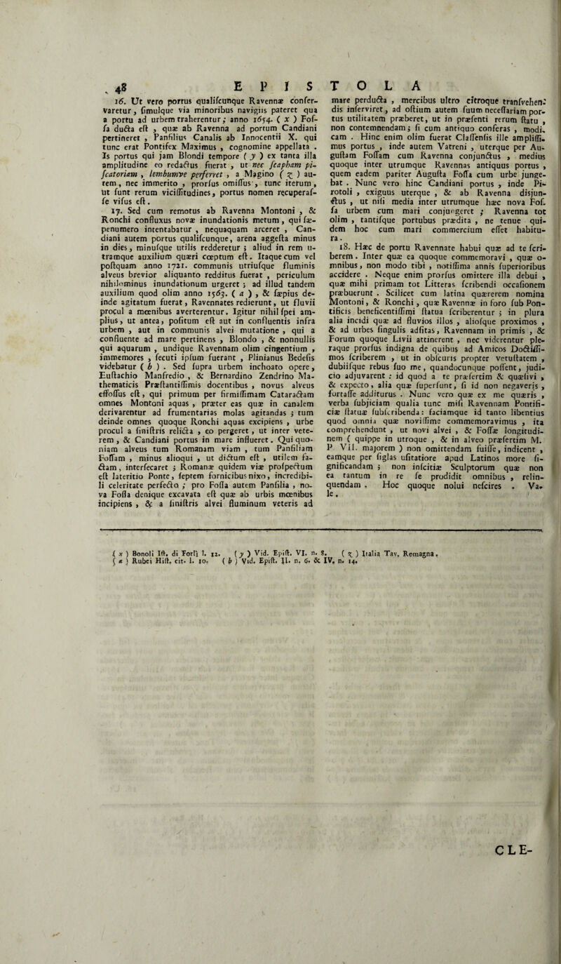 16. Ut vero porrus qualifcunque Ravennae confer- varetur, fimulque via minoribus navigiis pateret qua a portu ad urbem traherentur ; anno 1654. ( x ) Fof- fa dufta eft , quae ab Ravenna ad portum Candiani pertineret , Panfilius Canalis ab Innocentii X. qui tunc erat Pontifex Maximus , cognomine appellata . Is portus qui jam Blondi tempore ( y ) ex tanta illa amplitudine eo redaftus fuerat , ut nec fcapham pi- fcat oriam , lembumve perferret , a Magi no ( z ) au’ tem , nec immerito , prorfus omiflus , tunc iterum. Ut funt rerum viciflitudines, portus nomen recuperaf- fe vifus eft. 17. Sed cum remotus ab Ravenna Montoni , & Ronchi confluxus novae inundationis metum , qui fae- penumero intentabatur , nequaquam arceret , Can¬ diani autem portus qualifcunque, arena aggefta minus in dies, minufque utilis redderetur ; aliud in rem 11- tramque auxilium quaeri coeptum eft. Itaque cum vel poftquam anno 1721. communis utriufque fluminis alveus brevior aliquanto redditus fuerat , periculum nihilominus inundationum urgeret ; ad illud tandem auxilium quod olim anno 1563. ( a ) , & faepius de¬ inde agitatum fuerat, Ravennates redierunt, ut fluvii procul a moenibus averterentur. Igitur nihil fpei am¬ plius, ut antea, politum eft aut in confluentis infra urbem , aut in communis alvei mutatione , qui a confluente ad mare pertinens , Blondo , & nonnullis qui aquarum , undique Ravennam olim cingentium , immemores , fecuti ipfum fuerant , Plinianus Bedefis videbatur ( b ) . Sed lupra urbem inchoato opere, Euftachio Manfredio , & Bernardino Zendrino Ma¬ thematicis Praeftantiflimis docentibus , novus alveus effoflus eft, qui primum per firmiflimam Cataradhm omnes Montoni aquas , praeter eas quae in canalem derivarentur ad frumentarias molas agitandas $ tum deinde omnes quoque Ronchi aquas excipiens , urbe procul a finiftris relida , eo pergeret , ut inter vete¬ rem, & Candiani portus in mare influeret. Qui quo¬ niam alveus tum Romanam viam , tum Panfiliam FofTam , minus alioqui , ut di&um eft , utilem fa- dam, interfecaret $ Romana? quidem vise profpedum eft lateritio Ponte, feprem fornicibus.nixo, incredibi¬ li celeritate perfedo ; pro Folia autem Panfilia , no¬ va Folia denique excavata eft quae ab urbis moenibus incipiens , a finiftris alvei fluminum veteris ad mare perdu&a , mercibus ultro citroque tranfvehen^ dis inierviret, ad oftium autem fuum neceffariam por¬ tus utilitatem praeberet, ut in praefenti rerum ftatu , non contemnendam j fi cum antiquo conferas , modi, cam . Hinc enim olim fuerat Claflfenfis ille ampli {fi. mus portus , inde autem Vatreni , uterque per Au- guftam FolTam cum Ravenna conjundus , medius quoque inter utrumque Ravennas antiquus portus , quem eadem pariter Augufta FolTa cum urbe junge¬ bat . Nunc vero hinc Candiani portus , inde Pi- rotoli , exiguus uterque , & ab Ravenna disjun- dus , ut nili media inter utrumque haec nova FoL fa urbem cum mari conjungeret ; Ravenna tot olim , tantifque portubus praedita , ne tenue qui¬ dem hoc cum mari commercium efiet habitu¬ ra . 18. Haec de portu Ravennate habui qua; ad te feri— berem . Inter quae ea quoque commemoravi , quae o- mnibus, non modo tibi , notiffima annis luperioribus accidere . Neque enim prorfus omittere illa debui , qu* mihi primam tot Litteras feribendi occafionem praebuerunt . Scilicet cum latina quaererem nomina Montoni, & Ronchi, quae Ravenns in foro fub Pon¬ tificis beneficentilfimi ftatua feriberentur $ in plura alia incidi quae ad fluvios illos , aliofque proximos , & ad urbes lingulis adfitas, Ravennam in primis , & Forum quoque Livii attinerent , nec viderentur ple¬ raque prorfus indigna de quibus ad Amicos Dodiifi- nios feriberem , ut in obfcuris propter vetuftatem , dubiifque rebus luo me, quandocunque pollent, judi¬ cio adjuvarent ; id quod a te praefertim & quaelivi , & expecto, alia qu$ fuperfunt, fi id non negaveris, fortafTe additurus . Nunc vero quae ex me quaeris , verba (ubjiciam qualia tunc mifi Ravennam Pontifi¬ ciae ftatuae fubkribenda: faciamque id tanto libentius quod omnia quae noviflime commemoravimus , ita comprehendunt , ut novi alvei , & Fodas longitudi¬ nem ( quippe in utroque , & in alveo praefertim M. P VII. majorem ) non omittendam fuilfe, indicent , eamque per figlas ufitatiore apud Latinos more fi- gnificandam 5 non inlciti* Sculptorum quae non ea tantum in re fe prodidit omnibus , relin¬ quendam . Hoc quoque nolui nefeires . Va¬ le . ,( x ) Bonoli Ift. di Forli 1. 12. {y ) Vid. Epift. VI. n. S. ( ^ ) Italia Tav. Romagna. ( * ) Rubei Hift. cit. 1. io. ( b ) Vid. Epift. II. n. G. & IV. n. 14. y CLE-