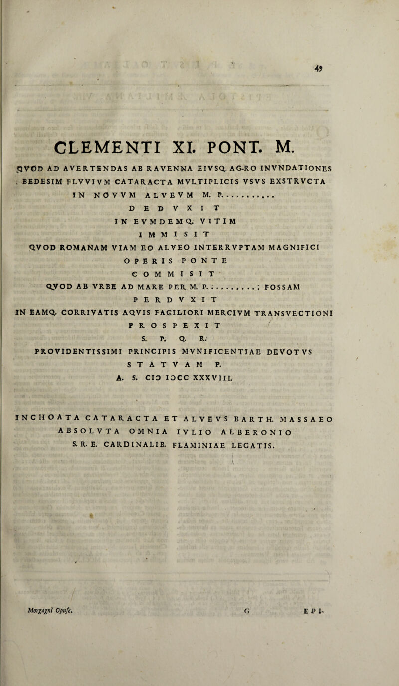 » • > 4* CLEMENTI XI. PONT. M \ LQVOD AD AVERTENDAS AB RAVENNA EIVSQ. AG-RO INVNDATIONES , BEDESIM F LV VI V M CATARACTA MVLTIPLICIS VSVS EXSTRVCTA IN NOVVM ALVEVM M.P. D E D V X I T IN EVMDEMQ, VITIM IMMISIT QVOD ROMANAM VIAM EO ALVEO INTERRVPTAM MAGNIFICI OPERIS PONTE COMMISIT’ QyOD AB VRBE AD MARE PER M. P. ;.; FOSSAM PERDVXIT IN EAMQ. CORRIVATIS AQVIS FACILIORI MERCIVM TRANSVECTIONI / PROSPEXIT S. P. Q. R. PROVIDENTISSIMI PRINCIPIS M VN I FICEN TIAE DEVOTVS STATVAM P. A. S. CIO IOCC XXXVIIL INCHOATA CATARACTA ET ALVEVS BARTH. MASSAEO ABSOLVTA OMNIA IVLIO ALBERONIO S. R. E. CARDINALIB. FLAMINIAE LEGATIS. Morgagni Opufc, G E P I-