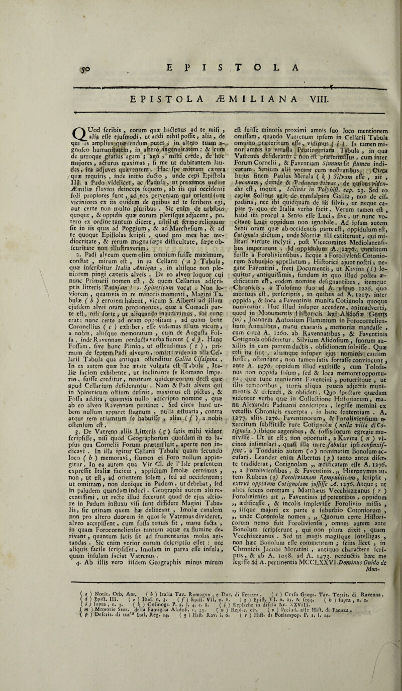 yd EPISTOLA EPISTOLA 2BMILIANA VIII. QUod fcribis , eorum quae ha Aenus ad te mifi , a)ia effie ejufmodi, ut addi nihil poffit, alia, de qui iis amplius qusrendum putes ,• in altero tuam a- gnofco humanitatem, in altero ingenuitatem: & cum de utroque gratias agam j ago » mihi crede, de hoc majores, aAurus ipaximas > fi me Pt dubitantem lau¬ das, ita adjuves quscrentem . Hac fpe mittam cstera quae requiris , inde initio duAo , unde cepi Epiflola III. a Pado videlicet, ac Padufa, ut proximos ordine ./Emilis fluvios deinceps fequens, ab iis qui occidenti foji propiores funt, ad eos perveniam qui orienti funt viciniores ex iis quidem de quibus ad te fcribens egi, aut certe non inulto pluribus . Sic enim de urbibus quoque, & oppidis qua? eorum plerifqqe adjacent, po. tero ex ordine rantum dicere , nihil ut ferme reliquum fit in iis quas ad Poggium, & ad Marchefium , & ad te quoque Epiltolas fcripli , quod pro mea hac me¬ diocritate, & rerum magnafspe difficultate, fspeob- fcuritare non illuftraverim • e. Padi alveum quem ojim omnium fuifle maximum, conitar , mirum elt , in ea Cellarii (a) Tabula, quae infcribitur Itali# Antiqua , in aliilque non ple¬ niorem pingi csteris alveis . De eo alveo loquor cui nunc Primarii nomen elt , & quem Cellarius adfcri- ptis litteris Tadufam ! s. Spineticum vocat . Non le¬ viorem , quamvis in re minoris momenti, Magini Ta¬ bulae ( b ) errorem habent, vicum S. Alberti ad illam ejufdem alvei oram proponentes, qua? a Comacli par¬ te eft, nili forte, ut aliquando inaudivimus , ibi tunc erat: nunc certe ad oram oppofitam , ad quam bene Coronellius ( c ) exhibet, effe videmus illum vicum, a nobis, aliifque memoratum , cum de Augufta Fof- fa , inde Ravennam perduAa verba fierent ( d ). Hanc Foliam, fiye hunc Plinio, ut oftendimus ( e ) , pri¬ mum de feptem Padi alveum, omitti video in illa Cel¬ larii Tabula qua antiqua ollenditur Gallia Cifalpina , In ea autem quae hac state vulgata elt Tabula , Ita¬ lis faciem exhibente , ut inclinante fe Romano Impe¬ rio , fuiffie creditur, neutrum quidem eorum deeft qus apud Cellarium defiderantur. Nam & Padi alveus qui in Spineticum oltium delinit, maximus elt pictus, & Fbffia addita , quamvis nullo adferipto nomine , qus ab eo alveo Ravennam pertinet . Sed circa hanc ur¬ bem nullum apparet Itagnum , nulla sltuaria , contra atque rem etiamtum fe habuiffie , alias (/) a nobis ollenfum efl. De Vatreno aliis Litteris (g) fatis mihi videor fcripfiffie, nili quod Geographorum quofdam in eo la- pfus qua Cornelii Forum praeterfluit, aperte non in¬ dicavi . In illa igitur Cellarii Tabula quam fecundo loco ( b ) memoravi, flumen ei Foro nullum appin¬ gitur. In ea autem qua Vir CJ. de 1’JsIe prsfentem expreflit Italis faciem , appi&um Imols cernimus , non , ut eft* ad orientem folem , fed ad occidentem; ut omittam, non denique in Padum , ut debebat, fed in paludem quandam induci. Geographi autem alii re- centiffimi , ut reAe illud fecerunt quod de ejus altio- re in Padum influxu vifi funt diffidere Magini Tabu¬ lis, fic utinam quem h® delineant , Imols canalem non pro altero duorum in quos fe Vatrenus divideret, alveo accepiffient, cum foffia tenuis fit , manu fadfa , in quam Forocornelienfes tantum aqus ex flumine de¬ rivant , quantum fatis fit ad frumentarias molas agi¬ tandas . Sic enim verior eorum deferiptio effiet : nec aliquis facile fcripfiffiet, Imolam in parva effie infula , quam infulam faciat Vatrenus . 4. Ab illis vero jifdem Geographis minus mirum efl fuifle minoris proximi amnis fuo Joco mentionem omiffiam, quando Vatrenum ipfum in Cellarii Tabula omnino pr.steritum effie, vidimus (i ). Is tamen mi¬ nor amnis in vetufla Peutingeriana Tabula , in qua Vatrenus defideramr, non eft prsrermiffius, cum inter Forum Cornelii, & Faventiam Simum, fit flumen indi¬ catum. Senium alii vocant cum noftratibus. Circa hujus finem Paulus Merula ( k ) Silvam effie , ait , Lucanam i deinde & Todancas Silvas , de quibus viden¬ dus eft, inquit , Selinus in Tolyhifl, cap. 23. Sed eo capite Solinus agit dc tranfalpina Gallia, non de cif. padana, nec ibi quidquam de iis filvis, ut neque ca¬ pite 7. quo de Italia verba facit. Verum tamen eft , haud ita procul a Senio effie Luci, live, ut nunc vo¬ citant Lugi oppidum non ignobile. Ad ipfaro autem Senii oram qus ab occidentis parte eft, oppidulum eft, Cotignola diAum, unde Sfortia? illi extitprunt, qui mi¬ litari virtute inclyti , poft Viqecomites Mediolanenfi- bus imperarunt . Jd oppidulum A. 1276. conditum fuifle a Forolivienfibus, ficque a Forolivienfi Cotonio- rum Suburbio appellatum, Hillorici ajuntnoftri; ne¬ gant Faventini, fretj Documentis, ut Kavina (/) lo¬ quitur, antiquiffimis, fundum in quo illud poftea ae¬ dificatum eft, eodem nomine delignantibus , itemque Chronicis , a Tolofano fuo ad A- ufque 1225. quo mortuus eft, perferiptis, in quibus ad A, 1217. inter oppida, & loca a Faventinis munita Cotignola quoque nominatur. Huc illud infuper accedere/animadverti, quod in Monumentis Hiftoncis legi Alidofia? Geritis (rn) , Joannem Antonium Flaminium in Forocornelien- lium Annalibus, manu exaratis , memoris mandaffie , cum orca A. 1260. ab Ravennatibus , & Faventinis Cotignola oblideretur , Silvium Alidofium , fuorum au¬ xiliis jn eam partem ductis , obfidionem folviffie . Qus etli ita fint , aliamque infuper ejus nominis caufam fuiffi?, oftendant3 non tamen fatis fortaffie convincunt , ante A. 1276. oppidum illud extitiffe , cum Tolofa- nus non oppida folum , led & loca memoret opportu¬ na , qus tunc munierint F>ventini , potueritque , ut illis temporibus , turris aliqua paucis adjeAis muni¬ mentis & dtfendi , & oblideri. Quo fpeAare qusdam videntur verba qus in CoJleAione Hifloriarum , ma¬ nu Alexandri Paduanii conferipta , legiffie memini ex vetuftis Chronicis excerpta , in hanc fententiam . A. 1277. aliis 1276. Faventinorum, Si Forolivienfium e» Xercitum fubllitiffie rure Cotignols ( nella villa di Co¬ tignola ) ibique aggeribus, & foffis locum egregie mu- niville . Ut ut elt; non oportuit, a Kavina ( n ) vi¬ cinos inii mulari , quafi illa in re fabulas ipfi confinxif- fent, a Tondutio autem (0) nominatim Bonolum ac- cufari. Leander enim Albertus (p) tanto antea difer- te tradiderat, Cotignolam „ a?dificatam effie A, 1276. ,, a Forolivienfibus, & Faventinis.,, Hieronymus au- tem Rubeus (q) Forolivianam Fempublicam , fcripfir , extrui oppidum Cotignolam jufjiffe xA. 1276. Atque 3 ut alios fciens omittam ; Matthsus Vecchiazzapus ( r ) Forobvienfes ait „ Faventinis jd petentibus, oppidum „ sdificaffie , & incolis impleviffie Forolivio miliis , „ iifque majori ex parte e fuburbio Cotoniorum , ,, unde Cotoniols nomen . ,, Quorum certe Hiftori- corum nemo fuit Forolivienfis , omnes autem ante Bonolum fcripferunt , qui non plura dixit > quam Vecchiazzanus . Sed ut magis magifque intelligas , non hsc Bonolum efle commentum ; fcias licet , in Chronicis Jacobi Moptini , antiquo charaAere feri- ptis, & ab A. 1058. ad A. 1473. perduAis hsc me jegifle 4d A. pertinentia MCCLXXVl.Dowzffiwj Guido de Mon- (a) Notit. Orb, Anr. ( b ) Italia Tav. Rorrugna , e Duc. di Fcrrara . ( c ) Corfo G:ogt. Tav. Territ. di Ravenna, ( d ) Epift. III. ( e ) Ibid. n, 3. ( / ) Epift. VII. n. S. (?) Epid. VI. n. 15. \ feqq. ( /, ) fupra , n. 2. ( i J fupra , n. ( k ) Cofmogr. P. 2, 1. 4. c. S. ( l ) Repjiche in difda &c. XXVIII. ( m ) Memorie Stor. della Famiglia Alidoli. n. 23. ( n ) Repi c. cir. ( 0 ) Ptelud. aHe Hift. di Facnza. ( p ) Defciit. di tutu Ital. Reg. 14. ( q ) Hift. Rav. 1. 6. ( r ) Hift. di Foxlimpop. P. 1. I. 14. /