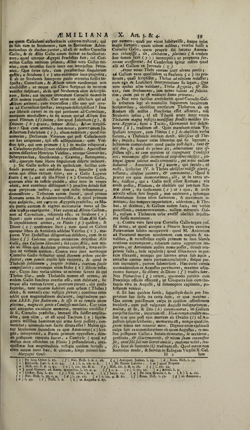 ^MILIANA re quem Cafauboni audoritasin errorem traheret, qui in fuis tum in Strabonem, tum in Suetonium Adno- tationibus de duobus pariter, id efl de noftro Cornelio Gallo, & de Ailio Gallo unum fecerat eo faciliori er¬ rore, quod uterque ALgypti Praefedus fuit; ied Cor¬ nelius Gallus omnium primus» Ailius vero Gallus ter¬ tius , cum fecundus fuerit inter eos interjedus Petro¬ nius. Qu* feries ipfa, cum peculiaribus fingulorum geftis, a Strabone ( e ) uno eodemque loco propoiita > fi ab eo Strabonis Interprete paulo attentius fuiifet in- fpeda, Cornelium , & ./Elium unum eundemque non credidiflet , ut neque alii Claro Scriptori in mentem veniflet fufpicari, ab iis qui Strabonem olim defcripfe- rant, forte, aut incaute truncatum Cornelii nomen in JEUi nomen traniiifTe. Cur enim tot aliis locis qui ad ^Elium attinent, cum truncaflent; illo uno qui reve¬ ra ad Cornelium fpedat, integrum defcripfiffent ? Imo cur librarii csteri in iis qui pertinent ad Cornelium, nunquam mutilaflent; in iis autem qui ad Allium five apud Plinium (/))latine, five apud Jofephum (g ), 8c Dionem ( h ) grjece, femper /Elius, Aixioi icriplif- fent ? Quae cum attendo, non miror, praeter unum Jo. Albertum Fabricium ( i ), alium neminem , quod me¬ minerim , Dodorum Virorum qui poft Cafaubonum res has attigerunt, ipfi efle adftipulatum: quin Vof- fius ipfe, qui rem primum ( ^ ) in medio reliquerat, a Cafaubono poftea (/) non obfcure diflenfit. Apertiflime autem difTenfere Henricus Valefius, uterque Gronovius, Scherpezeelius, Spanhemius , Grsvius, Burmannus, alii, quorum tunc libros fingulorum diferte indicavi. g. Sic Gallo noftro ab iis qnibufcum facilius con¬ fundi poterat, aut confufus fuerat, fejundo ( quis enim qui illius exitum fciat, aut a Gallo Luperci fratre ( m ), aut ab illo Plinii ( n ) Cornelio Gallo, quorum alter in caftris cecidit, alter vero in venere obiit, non continuo diftinguet ? ) proclive deinde fuit quae perperam noftro, aut quae rede tribuerentur , demonftrare . Tributum autem fuerat, quod primus Romana arma in Arabiam intuliflet, & quod primum ejus aufpiciis, aut c^rte eo /Egyptiis praefedo, ex Mu¬ ris portu centum & viginti mercatori* naves ad In¬ diae tradus enavigarint. Haec autem ad /Elium Gallum, non ad Cornelium, referenda efle, ex Strabone ( o ) liquet: quin etiam quod ad Arabicam illam Allii Gal¬ li expeditionem attinet, ex Plinio ( p ) quidemr & Dione ( q ) confirmare licet ; nam quod ex Galeni quoque libro de Antidotis addebat Valefius ( r ), ma¬ jorem Viri Dodiffimi diligentiam defidero,_cum ineo libro ( /) Galenus utique antidotum deferibat jEIH Calli, qua Caf'arem liberavit; fed cujus Alii, non mo- do an illius qui Arabiam primus invaferit, toto eo li¬ bro ne verbum quidem . Contra vero jure meritoque Cornelio Gallo tribuitur quod Heroum urbem quxde¬ fecerat, cum paucis copiis ipfe receperit, & quod in Thebaide feditionem , propter tributa, exortam facile Compefcuerit; utrumque enim Stabo ( t ) diferte tefta- tur. Cujus hsec verba ultima ut minime favent iis qui Thebas illas, unde Thebaidis nomen eft ortum, ab eodem Gallo funditus everfas efle, non dubitant, fic neque alia tantum favent, quantum putant , ubi paulo fuperius, tunc vicatim habitari eam urbem (Thebas) dixit, & nonnulla ejus veftigia [errari j continuo enim addit quaj magnitudinem declarant, longitudinem qui¬ dem LXXX. fere fladiorum , & effe in ea templa quam plurima , magna ex parte aCambyfe mutilata. Gur enim qui antiquius excidium memorat, recentius omififlet f & fi, Cornelio praefedo, immani ifta fuifletamplitu¬ dine , quae olim , ut eft apud Tacitum ( u ) feptin- gentis millibus hominum qui arma ferre poflent, con¬ veniebat; quomodo tam facile diruta eflet ? Malim igi¬ tur Strabonem fecundum ea quae Ammianus( x) feri- pfit, interpretari, a Poenis primum oppreflam , dein¬ de poftquam reparata fuerat, a Cambyfe ( quod vel melius mox oftendam ex Plinio ) peflumdatam, anti- quiffimae fuae magnitudinis veftigia quidem lervaffe , cives alitem inter haec, & circum, longe minori fem- Morgagni Opufc. X. Art. 3. & 4; 59 per numero, quafi per vicos habitavifle, itaque ipfos magis fortunis, quam urbem sedibus, everfos fuifle a Cornelio Gallo, quem proprie ibi locutus Ammia¬ nus exhaufiffe , ait, civitatem, plurimis ( fi credere hoc tamen licet ( y ) ) interceptis5 ut propterea fur¬ torum arcefferetur. Ad Cambyfem igitur refero quod alii ad Gallum ex Juvenale ( z ) >Atque vetus Thebe centum jacet obruta portis 5 ad Gallum vero quodiidem ex Paufania ( a ) ita pro¬ ferunt, quafi fcripfiflet , Thebas ad nihilum redaftas; cum ego £x Loefcheri interpretatione fic legam. Qua vero opibus olim valebant, T beba JEgyptia, & Mi¬ nya , tum Orchomenus, jam minus habent ad felicita. tem , quam qui re efi mediocri homo privatus. 4. Nec vero facilius crediderim quod Cornelio Gal¬ lo tributum legi ab nonnullis fequiorum foculorum Scriptoribus , obelifeos everfarum Thebarum ab eo Romam efle miflos . Proclivius eflet affentiri, nili Strabonis ipfius , id eft Tiberii state inter vetera Thebarum magna ve fligi a manfiffent [rubiis molibus lit¬ tera JEgyptia, ficut a Tacito, Germanici iter deferi- bente ( b), traditum eft. Quin manebant etiam Ve- fpafiani tempore, cum Plinius ( c ) deobelifeis verba faciens, a Thebaicis initium duxit. Obelifcus efl The¬ bis , inquit ; fequor enim libentius qui fic legerunt > ledionem comprobante quod paulo poft dicit, Sunt& alii duo, & quod de primo ait, admiratione ejus ef- fettum effe, ut cum oppidum id expugnaret Cambyfcs rex, ventumque ejfet incendio ad crepidines obelifei , ex- tingui ignem juberet molis reverentia , qui urbis nullam habuerat . Ammianus ( d ) autem , qui fsculo , ut nofti, feribebat IV. fe Thebis obelifeos vidiffe plures , teftatur, aliofque jacentes, & comminutos. Quod fi praeter eos quos memoravimus, alii, ut in tanta ur¬ be, fuilTent, qui a Gallo milii edent Romam; vix credi poflet, Plinium, de obelifeis qui jam tum Ro¬ mae erant , ita feribentem ( c ) ut a quo, & unde advedi tlTent fere finguli , non omitteret , ipfumque Ammianum ferme idem facientem, & maximum o- mnium, fuo tempore importatum , addentem, & The¬ bas, ut diximus, & Gallum eodem loco, nec verbis pauciffimis, commemorantem, nullam mittentis Gal¬ li, nullam a Thebarum urbe avedf obelifei injedu- ros fuifle mentionem . 5. Contra vero funtquae Cornelio Gallo negare pof. fit nemo, ut quod accepto a Pinario Scarpo exercitu Paraetonium fubito occupaverit: quod M. Antonium ad Paraetonii murum accedentem cum magnis & na¬ valibus , & terreftribus copiis primum ne iuos blanda oratione corrumperet, tubarum cantu opportune im¬ perato , ut Antonium audire nemo poflet, deinde eru¬ ptione fada , inde repulerit; quod illius naves in por, tum illexerit, moxque per latentes antea fub aquis , attradas catenas intra portumconcluferit, ibique par. tim incenderit, partem fubmerferit. H*c certe omnia quemadmodum ut Auguftus pervinceret, maximo adju¬ mento fuerunt, fic diferte ab Dione (/) tradita funt. Nec Plutarcnus ( g ) reticet, quomodo partitis cum Proculejo officiis effecerit, ut Cleopatra fuis cum the- fauris viva in Augufti , id fuminopere cupientis, po- teftatem veniret . 6. Et haec quidem fortis, fagacifqtfeducis pro Im¬ peratore fuo fada ita certa funt, ut quae maxime . Qua autem potillimum culpa in ejufdem offenfionem inciderit, cum poft vulgatam Augufti indignationem, multae, ut fit, & Dio (h) commemorat, irfxGallum conjedaefuerint, incertum eft. Illasi tamencreaete-ma^ lim quae una poft ejus mortem ab Ovidio (i) ad Au- gufturn ipfum feribente, memorata eft, nempe quod lin. guam nimio non tenuerit mero. Dignior enim ejufmodi culpa fuit ea commiferatione ob quam Auguftus, re me¬ lius poftquam Gallus a Senatu damnatus, fe occiderat, penfitata, & illacrymaverit, & vicem fuam conquejius fit, quad fibi foli non liceret amicis, quatenus vellet, ira- fci, ficut ab Suetonio (k) traditum eft. Quod autem non Suetonius modo, & Servius in Eclogam Virgilii X. Gal. H 2 lum ( e ) De Situ Orbis 1. 17. ( f ) Nat. Mift. I. 6. c. 28. ( g ) Antiquit. Judaic. 1. i$. ( b ) Rom. Hili. 1. 5;. ( » ) Bibliotb, Lat. 1. i.c. 14. {It.) 1. 2. cit. c. 6. ( / ; Dc Poetis Latinis . ( m ) apud Propert. i » ) Hili. cit. 1. 7. c. s$. ( 0 ) 1. cit. 17. & 2. C p ) Hili. cit. 1. 6. c. 28. ( 9 ) 1. cit. 5;. ( r ) apud Gronov. ad Amm, Marcellin. 1. 17. c. 4. (/) c. 1. ( t ) 1. cit. 17. ( u ) Anna!. 1. 2. ( x ) Gellar. Rer. 1. 17. [ y ) Vid. infta , n. 6. { K.) Satyr. 15« ( a. ) De tota Grascia 1. 8. ( b ) 1. 2. cit. ( c ) Nat. Hift. 1, 36. c, 9. ( d ) 1. 17. cit. ( t ) c. cit. 9. Sc 11. ( / ) Rom. Hili. 1. ji. ( g ) in Antonio .