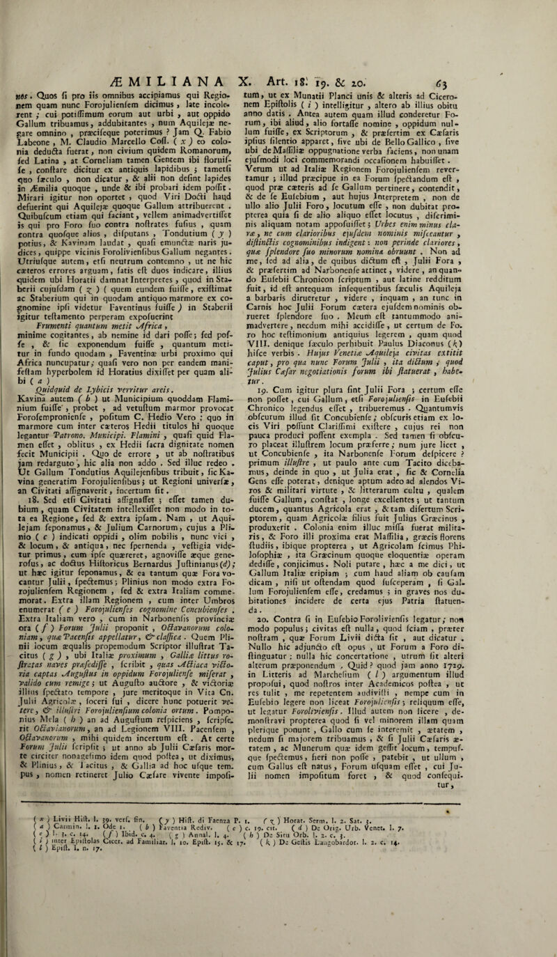 /EMILIANA X. Art. 1r. 19. & 20. 6\ nos. Quos fi pro iis omnibus accipiamus qui Regio¬ nem quam nunc Forojulienfem dicimus, late incole¬ rent ; cui potifiimum eorum aut urbi , aut oppido Gallum tribuamus, addubitantes , num Aquilejae ne¬ gare omnino , praecifeque poterimus ? Jam Q_. Fabio Labeone , M. Claudio Marcello Coli. ( x ) eo colo¬ nia dedu&a fuerat, non civium quidem Romanorum, fed Latina , at Corneliam tamen Gentem ibi floruif- fe , conftare dicitur ex antiquis lapidibus ; tametfi quo faeculo , non dicatur , & alii non defint lapides in Aimilia quoque , unde & ibi probari idem pofiit. Mirari igitur non oportet , quod Viri Dofti haqd defuerint qui Aquilejae quoque Gallum attribuerent . Quibufcum etiam qui faciant, vellem animadverti fiet is qui pro Foro fuo contra noftrates fulius , quam contra quofque alios , difputans , Tondutium ( y ) potius, Sc Kavinam laudat , quafi emunfti naris ju¬ dices, quippe vicinis ForolivienfibusGallum negantes. Utriulque autem, etfi neutrum contemno , ut ne hic caeteros errores arguam, fatis eft duos indicare, illius quidem ubi Horatii damnat Interpretes , quod in Sta- berii cujufdam ( £ ) ( quem eundem fuilfe, exiftimat ac Staberium qui in quodam antiquo marmore ex co¬ gnomine ipli videtur Faventinus fuifie) in Staberii igitur teftamento perperam expofuerint Frumenti quantum metit iifrica, minime cogitantes, ab nemine id dari pofie; fed pof- fe , & lic exponendum fuilfe , quantum meti¬ tur in fundo quodam , Faventina? urbi proximo qui Africa nuncupatur/ quafi vero non per eandem mani- feltam hyperbolem id Horatius dixiffet per quam ali¬ bi ( a ) Quidquid de Lybicis verritur areis. Kavina autem ( b ) ut Municipium quoddam Flami¬ nium fuilfe-, probet , ad vetuftum marmor provocat Forofempronienfe , politum C. Hedio Vero ; quo in marmore cum inter eseteros Hedii titulos hi quoque legantur Tatrono. Municipi. Flamini , quali quid Fla¬ men elfet , oblitus , ex Hedii facra dignitate nomen fecit Municipii , Quo de errore , ut ab noftratibus jam redarguto , hic alia non addo , Sed illuc redeo . Ut Gallum Tondutius Aquilejenfibus tribuit, lic Ka¬ vina generatim Forojulienfibus > ut Regioni univerfue, an Civitati aflignaverit, incertum fit. 18. Sed etfi Givitati allignalfet ; elfet tamen du¬ bium , quam Civitatem intellexilfet non modo in to¬ ta ea Regione, fed & extra ipfam . Nam , ut Aqui¬ lejam feponamus, & Julium Carnorum, cujus a Pli¬ nio ( c ) indicati oppidi , olim nobilis , nunc vici , & locum, & antiqua , nec fpernenda , veftigia vide¬ tur primus, cum ipfe quzereret, agnovilfe aeque gene- rofus, ac do&us Hiltoricus Bernardus Juftinianus(t/J; ut haec igitur feponamus, & ca tantum quae Fora vo¬ cantur Julii, fpedtemus; Plinius non modo extra Fo¬ rojulienfem Regionem , fed & extra Italiam comme¬ morat. Extra illam Regionem , cum inter Umbros enumerat ( e ) Forojulienfes cognomine Ccncubienfcs . Extra Italiam vero , cum in Narbonenlis provinci® ora ( / ) Forum Julii proponit , Oblavanorum colo- niam, quaTacen/is appellatur, & clajjica . Quem Pli¬ nii iocum aequalis propemodum Scriptor illufirat Ta¬ citus ( g ) y ubi Italiae proximum , Gallia littus ro- ftratas naves prafediffe , feribit , quas ^ibiiaca viblo- ria captas ^Auguflus in oppidum Forojulienfe miferat , valido cum remige ; ut Augufto au&ore , & victoriae illius fpeftato tempore , jure meritoque in Vita Cn. Julii Agricola? , loceri fui , dicere hunc potuerit ve- tere y & illuflri Forojulienfium colonia ortum. Pompo¬ nius Mela ( /; ) an ad Auguftum refpiciens , fcripfe- rit Obiavianorum, an ad Legionem VIII. Pacenfem , Otiavanorum , mihi quidem incertum eft . At certe Forum Julii fcriplit ; ut anno ab Julii Caefaris mor¬ te circiter nonagefimo idem quod poftea , ut diximus, & Plinius, & Tacitus , & Gallia ad hoc ufque tem¬ pus , nomen retineret Julio Caefare vivente impoli¬ tum, ut ex Munatii Planci unis & alteris ad Cicero¬ nem Epiftolis ( i ) intelligitur , altero ab illius obitu anno datis . Antea autem quam illud conderetur Fo¬ rum, ibi aliud, alio fortalfe nomine , oppidum nul¬ lum fuifie, ex Scriptorum , & praefertim ex Csefaris ipfius filentio apparet, live ubi de Bello Gallico , five ubi deMafiilite oppugnatione verba faciens, non unam ejufmodi loci commemorandi occafionem habuifiet . Verum ut ad Italiae Regionem Forojulienfem rever¬ tamur ; illud pra?cipue in ea Forum (pedandum efi , quod pra? ceteris ad fe Gallum pertinere, contendit, & de fe Eulebium , aut hujus Interpretem , non de ullo alio Julii Foro, locutum efie , non dubitat pro- pterea quia fi de alio aliquo efiet locutus , diferimi- nis aliquam notam appofuifiet; Urbes enim minus cla- Yic, ne cum clarioribus ejufdem nominis mifceantur , diftinblis cognominibus indigent: non perinde clariores, qua fplendore fuo minorum nomina obruunt . Non ad me, fed ad alia, de quibus didum eft , Julii Fora , & praefertim ad Narbonenfe attinet, videre, an quan¬ do Eufebii Chronicon feriptum , aut latine redditum fuit, id eft antequam infequentibus faeculis Aquileja a barbaris dirueretur , videre , inquam , an tunc in Carnis hoc Julii Forum caetera ejufdem nominis ob¬ rueret fplendore fuo , Meum eft tantummodo ani¬ madvertere, necdum mihi accidifle , ut certum de Fo. ro hoc teftimonium antiquius legerem , quam quod VIII. denique faeculo perhibuit Paulus Diaconus (/;) hifce verbis . Hujus Venetia Aquileja civitas extitit caput, pro qua nunc Forum Julii , ita dibtum / quod Julius Cafar negotiationis forum ibi /latuerat , habe¬ tur . 19. Cum igitur plura fint Julii Fora ; certum efie non pofiet, cui Gallum, etfi Forojulienfis in Eufebii Chronico legendus efiet , tribueremus . Quantumvis obfcurum illud fit Concubienfe; obfcuris etiam ex lo¬ cis Viri pofiunt Clariffimi exiftere , cujus rei non pauca produci poflent exempla . Sed tamen fi obfcu- ro placeat illuftrem locum praeferre,- num jure licet , ut Concubienfe , ita Narbonenfe Forum defpicere ? primum illufire , ut paulo ante cum Tacito diceba¬ mus, deinde in quo , ut Julia erat , fic & Cornelia Gens efie poterat, denique aptum adeo ad alendos Vi¬ ros & militari virtute , & litterarum cultu , qualem fuifie Gallum, conftat , longe excellentes; ut tantum ducem, quantus Agricola erat , &tam difertum Scri¬ ptorem, quam Agricola; filius fuit Julius Grsecinus , produxerit . Colonia enim illuc miffa fuerat milita¬ ris, & Foro illi proxima erat Mafiilia, graecis florens ftudiis, ibique propterea , ut Agricolam fcimus Phi- lofophize , ita Graecinum quoque eloquentiae operam dedifie, conjicimus. Noli putare, hzec a me dici, ut Gallum Italiae eripiam ; cum haud aliam ob caufam dicam , nifi ut oftendam quod fufeeperam , fi Gal¬ lum Forojulienfem efie, credamus ; in graves nos du¬ bitationes incidere de certa ejus Patria ftatuen- da. ao. Contra fi in EufebioForolivienfis legatur; non modo populus; civitas eft nulla, quod fciam , prxter noftram , qua? Forum Livii didta fit , aut dicatur . Nullo hic adjun&o eft opus , ut Forum a Foro di- ftinguatur : nulla hic concertatione , utrum fit alteri alterum przeponendum , Quid ? quod jam anno 1729. in Litteris ad Marchefium ( l ) argumentum illud propofui, quod noftros inter Academicos poftea , uc res tulit , me repetentem audivifti , nempe cum in Eufebio legere non liceat Forojulienfis % reliquum efie, ut legatur Forolivienfis. Illud autem non licere , de- monftravi propterea quod fi vel minorem illam quam plerique ponunt , Gallo cum fe interemit , zetatem , nedum fi majorem tribuamus , & fi Julii Ca?faris ae¬ tatem , ac Munerum quae idem gefiit locum, tempuf- que fpeftemus, fieri non poffe , patebit , ut ullum , cum Gallus eft natus, Forum ufquam efiet , cui Ju¬ lii nomen impofitum foret , & quod confequi- tur, ( * 1 Livii Hift. I. 59. verf, fin. ( y ) Hifl. di Faenza P. 1. ( ^ ) Horat. Serm, I. 2. Sat. j. ( <t ) Carmin. 1, j. Ode i. ( b j Faventia Rediv. ( c ) c. 19. cit. ( d ) De Oris. Urb. Venet. 1. 7. ( e ) 1. j, c. 14, ( / ) Ibici, c. 4. ( g ) Annal. 1. 4. ( h ) Oe Situ Orb. (. 2. c. j. ( t j inter Epillolas Cicer, ad Familiar. J. 10. Epift. 15, & 17. ( /■; ) De Gellis Lsngobardor. 1. 2. c. 14.