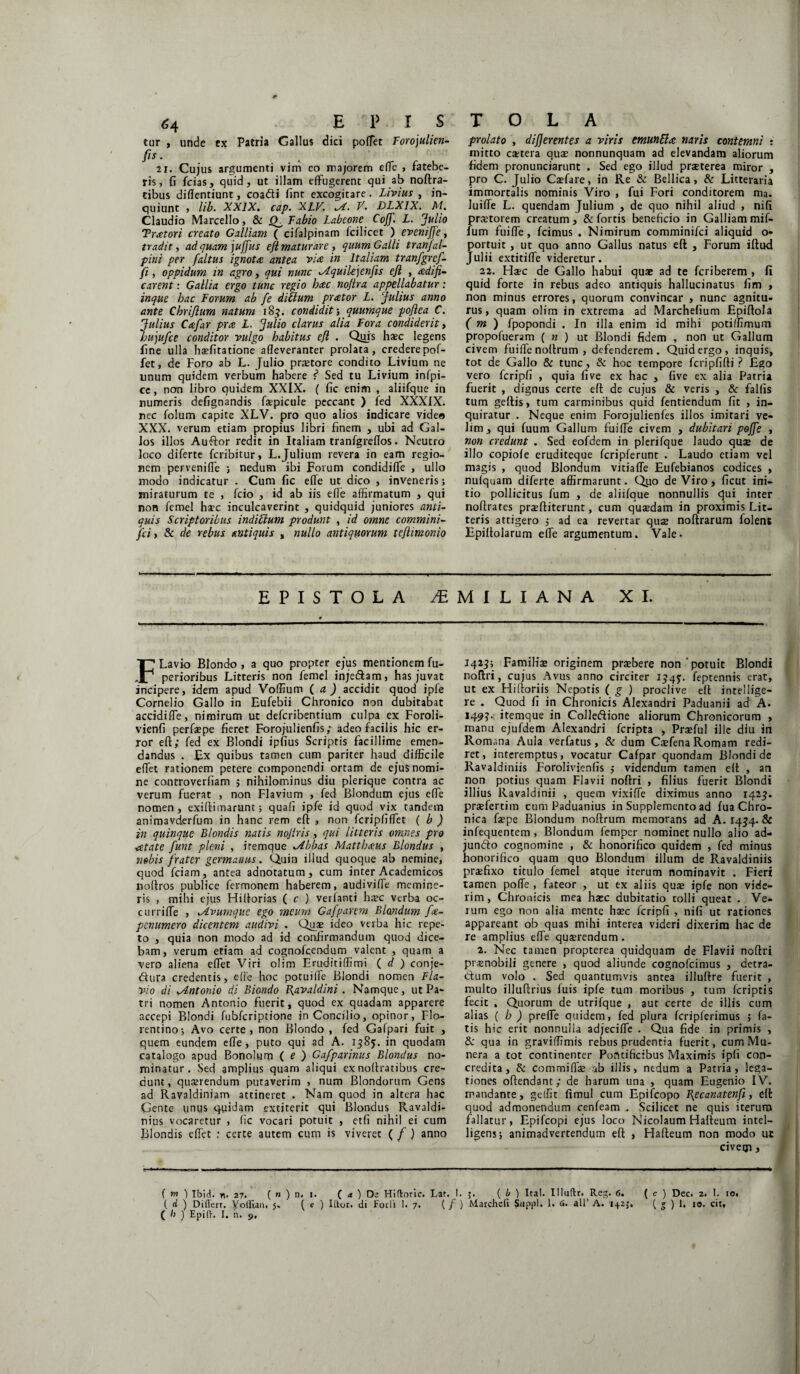 tur , unde ex Patria Gallus dici poffet Forojulien- fis. 21. Cujus argumenti vim eo majorem effe , fatebe¬ ris, fi fcias, quid, ut illam effugerent qui ab noftra- tibus diflentiunt, coadi fint excogitare. Livius , in¬ quiunt , lib. XXIX. cap. XLV. V. DLX1X. M. Claudio Marcello, & Fabio Labeone Coff. L. Julio Tritori creato Galliam ( cifalpinam fcilicet ) eveniffe, tradit, ad quam juffus eft maturare, quum Galli tranfal- piui per [altus ignota antea via in Italiam tranfgrcf- fi, oppidum in agro, qui nunc Aiquilejenfis ejl , adifi- carent: Gallia ergo tunc regio hcec no/ira appellabatur : inque hac Forum ab fe ditium praetor L. Julius anno ante Chrijium natum 183. condidit; quumque pojlea C. Julius Cee far prce L. Julio clarus alia Fora condiderit, hujufce conditor vulgo habitus eft . Qijis haec legens fine ulla hsfitatione afleveranter prolata, crederepof- fet, de Foro ab L. Julio praetore condito Livium ne unum quidem verbum habere <* Sed tu Livium infpi- ce, non libro quidem XXIX. ( fic enim , aliifque in numeris defignandis faepicule peccant ) fed XXXIX. nec folum capite XLV. pro quo alios indicare video XXX. verum etiam propius libri finem , ubi ad Gal¬ los illos Auftor redit in Italiam tranfgreflos. Neutro loco diferte fcribitur, L.Julium revera in eam regio¬ nem perveniffe ; nedum ibi Forum condidiffe , ullo modo indicatur . Cum fic effe ut dico , inveneris; miraturum te , fcio , id ab iis efle affirmatum , qui non femel haec inculcaverint , quidquid juniores anti¬ quis Scriptoribus indibtum produnt , id omne commini- fci, & de rebus antiquis , nullo antiquorum te/limonio prolato , differentes a viris emunUee naris contemni : mitto extera quae nonnunquam ad elevandam aliorum fidem pronunciarunt . Sed ego illud praeterea miror , pro C. Julio Caefare, in Re & Bellica, & Litteraria immortalis nominis Viro , fui Fori conditorem ma. JuifTe L. quendam Julium , de quo nihil aliud , nifi praetorem creatum , & fortis beneficio in Galliam mif- fum fuiffe, fcimus . Nimirum comminifci aliquid o- portuit, ut quo anno Gallus natus eft , Forum iftud Julii extitiffe videretur. 22. Haec de Gallo habui quae ad te feriberem , fi quid forte in rebus adeo antiquis hallucinatus fim , non minus errores, quorum convincar , nunc agnitu¬ rus, quam olim in extrema ad Marchefium Epiftola ( m ) fpopondi . In illa enim id mihi potiffimum propofueram ( n ) ut Blondi fidem , non ut Gallum civem fuiffe noftrum , defenderem. Quid ergo, inquis, tot de Gallo & tunc, & hoc tempore fcripfifti ? Ego vero fcripfi , quia five ex hac , five ex alia Patria fuerit , dignus certe eft de cujus & veris , & fallis tum geftis, tum carminibus quid fentiendum fit , in¬ quiratur . Neque enim Forojulienfes illos imitari ve¬ lim , qui fuum Gallum fuiffe civem , dubitari poffe , non credunt . Sed eofdem in plerifque laudo quae de illo copiofe eruditeque fcripferunt . Laudo etiam vel magis , quod Blondum vitiaffe Eufebianos codices , nufquam diferte affirmarunt. Q110 de Viro, ficut ini¬ tio pollicitus fum , de aliifque nonnullis qui inter noftrates praeftiterunt, cum quaedam in proximis Lit¬ teris attigero 5 ad ea revertar quae noftrarum folent Epiftolarum effe argumentum. Vale. EPISTOLA ^MILIANA XI. FLavio Blondo , a quo propter ejus mentionem fu- perioribus Litteris non femel inje&am, has juvat incipere, idem apud Voffium ( a ) accidit quod ipfe Cornelio Gallo in Eufebii Chronico non dubitabat accidiffe, nimirum ut deferibentium culpa ex Foroli- vienfi perfaepe fieret Forojulienfis; adeo facilis hic er¬ ror eft; fed ex Blondi ipfius Scriptis facillime emen¬ dandus . Ex quibus tamen cum pariter haud difficile effet rationem petere componendi ortam de ejus nomi¬ ne controverfiam ; nihilominus diu plerique contra ac verum fuerat , non Flavium , fed Blondum ejus effe nomen, exiftimarunt; quafi ipfe id quod vix tandem animavderfum in hanc rem eft , non fcripfiffet ( b ) in quinque Blondis natis nojlris, qui litteris omnes pro ■cetate funt pleni , iremque gibbas Matthaeus Blondus , nobis frater germanus. Quin illud quoque ab nemine, quod fciam, antea adnotatum, cum inter Academicos noftros publice fermonem haberem, audivifie memine¬ ris , mihi ejus Hiftorias ( c ) verfanti haec verba oc- curriffe , .Avumque ego meum Gajparem Blandum fee- penumero dicentem audivi . Quae ideo verba hic repe¬ to , quia non modo ad id confirmandum quod dice¬ bam, verum etiam ad cognofcendum valent , quam a vero aliena effiet Viri olim Eruditiffimi ( d ) conje- «ftura credentis, efle hoc potuiffie Blondi nomen Fla¬ vio di ^Antonio di Biondo B^avaldini. Namque, ut Pa¬ tri nomen Antonio fuerit, quod ex quadam apparere accepi Blondi fubfcriptione inConcilio, opinor, Flo¬ rentino-, Avo certe, non Blondo , fed Gafpari fuit , quem eundem effe, puto qui ad A. 1585. in quodam catalogo apud Bonolum ( e ) Gafparinus Blondus no¬ minatur. Sed amplius quam aliqui exnoftratibus cre¬ dunt, quaerendum putaverim , num Blondorum Gens ad Ravaldiniam attineret . Nam quod in altera hac Gente imus quidam extiterit qui Blondus Ravaldi- nius vocaretur , fic vocari potuit , etfi nihil ei cum Blondis effiet : certe autem cum is viveret ( f ) anno 1423; Familiae originem praebere non ’ potuit Blondi noftri, cujus Avus anno circiter 134J. feptennis erat, ut ex Hiftoriis Nepotis ( g ) proclive eft intellige- re . Quod fi in Chronicis Alexandri Paduanii ad A. 149?- itemque in Colledione aliorum Chronicorum , manu ejufdem Alexandri feripta , Prafful ille diu in Romana Aula verfatus, & dum CaefenaRomam redi¬ ret, interemptus, vocatur Cafpar quondam Blondi de Ravaldiniis Forolivienfis ; videndum tamen eft , an non potius quam Flavii noftri , filius fuerit Blondi illius Ravaldinii , quem vixiffie diximus anno 1425. praefertim cum Paduanius in Supplemento ad fua Chro¬ nica faepe Blondum noftrum memorans ad A. 1454. & infequentem , Blondum femper nominet nullo alio ad¬ juncto cognomine , & honorifico quidem , fed minus honorifico quam quo Blondum illum de Ravaldiniis praefixo titulo femel atque iterum nominavit . Fieri tamen poffe , fateor , ut ex aliis quae ipfe non vide¬ rim , Chronicis mea haec dubitatio colli queat . Ve¬ rum ego non alia mente haec fcripfi , nifi ut rationes appareant ob quas mihi interea videri dixerim hac de re amplius effe quaerendum . 2. Nec tamen propterea quidquam de Flavii noftri praenobili genere , quod aliunde cognofcimus , detra¬ ctum volo . Sed quantumvis antea illuftre fuerit , multo illuftrius fuis ipfe tum moribus , tum feriptis fecit . Quorum de utrifque , aut certe de illis cum alias ( h ) preffie quidem, fed plura fcripferimus ; fa¬ tis hic erit nonnulla adjeciffie . Qua fide in primis , & qua in graviffimis rebus prudentia fuerit, cum Mu¬ nera a tot continenter Pontificibus Maximis ipfi con¬ credita, & commiffiae ab illis, nedum a Patria, lega¬ tiones oftendant; de harum una , quam Eugenio IV. mandante, geffit limul cum Epifcopo Bp canat en fi, eft quod admonendum cenfeam . Scilicet ne quis iterum fallatur, Epifcopi ejus loco Nicolaum Hafteum intel- ligens; animadvertendum eft , Hafteum non modo ut civem , ( m ) Ibid. n, 27. ( » ) n. 1. ( a ) D£ Hiftoric. Lar. 1. ( b ) IraI. Illuftr. Reg. 6. ( c ) Dec. 2. I. 10. ( d ) Diflerr. Yolfian, 5. ( e ) Iftor. di F01I1 1. 7. ( / ) Marchcfi Suppi. 1. <3. ali’ A. 142J. ( g ) 1. 10. cit» ( b J Epifh I. n. 9,