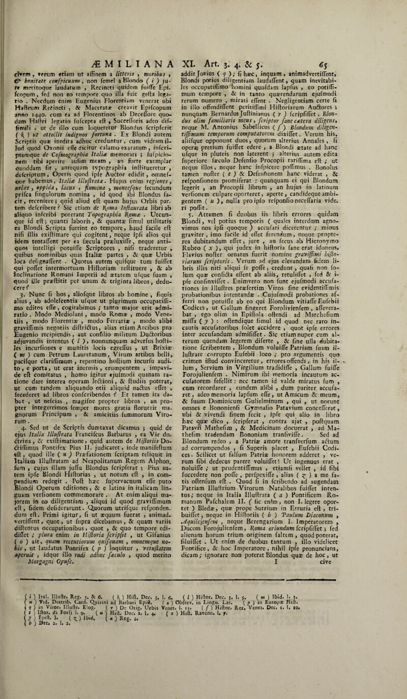 civem , verum etiam ut affinem a litteris , moribus > & bonitate confpicuum , non femel a Blondo (i) ju¬ re meritoque laudatum , Recincti quidem fuiffe Epi- fcopum, fed non eo tempore quo illa fuit gefta lega¬ tio . Necdum enim Eugenius Florentiam venerat ubi Hafteum Retineti , & Maceratae creavit Epifcopum anno 1440. cum ea ad Florentinos ab Deceffore quo¬ dam Haftei legatio fufcepta eft , Succefloris adeo dif— fimili , ut de illo cum loqueretur Blondus fcripferit ( f attollit indignos fortuna . Ex Blondi autem Scriptis quae inedita adhuc creduntur, cum videam il¬ lud quod Oxonii efle dicitur calamo exaratum , infcri- ptumque de Cofmographia Italia memorari ; fufpicio- nem tibi aperire aulim meam , an forte exemplar quoddam fit , antequam typographia inftitueretur , defcriptum, Operis quod ipfe Au&or edidit, omnef- que habemus, Italia llluftrata. Hujus enim regiones, urbes , oppida, lacus , flumina , montefque fecundum prifca fingulorum nomina , id quod ibi Blondus fa¬ cit, recenfere j quid aliud eft quam hujus Orbis par. tem defcribere? Sic etiam de l^oma Inftaurata libri ab aliquo infcribi poterant Topograpbia Ppm<e . Utcun¬ que id eft; quanti laboris, & quanta: fimul utilitatis ea Blondi Scripta fuerint eo tempore, haud facile eft nifi illis exiftimare qui cogitent, neque ipfi alios qui idem tentaffent per ea fecula pra?luxiffe, neque anti¬ quos intelligi potuifte Scriptores , nifi traderetur , quibus nominibus quas Italice partes , & quae Urbis loca defignalfent . Quotus autem quifque tum fuiftet qui pollet intermortuam Hiftoriam reftituere , & ab inclinatione Romani Imperii ad aetatem ufque fuam , quod ille prsftitit per unum & triginta libros, dedu¬ cere i 3. Nunc fi hos, aliofque libros ab homine , fiquis alius , ab adolcfcentia ufque ut plurimum occupatiffi- mo editos effe , cogitabimus ; tanto major erit admi¬ ratio . Modo Mediolani, modo Romae , modo Vene- tiis , modo Florentiae , modo Fenariae , modo alibi graviffimis negotiis diftriftus, alias etiam Arcibus pro Eugenio recipiendis, aut confilio militum Dudtoribus adjuvandis intentus ( / ), nonnunquam adverfus holti- les incurfiones e munitis locis egreffus , ut Brixiae ( m ) cum Petrum Lauretanum, Virum artibus belli,, pacifque clariffiraum , repentino hoftium incurfu audi¬ to, e porta, ut erat inermis, erumpentem , impavi¬ de eft comitatus , homo igitur ejufmcrdi quanam ra¬ tione dare interea operam ledtioni, & ftudiis poterat, ut cum tandem aliquando otii aliquid na&us eflet > lecederet ad libros confcribendos f Et tamen ita da¬ bat , ut nefcias , magifne propter libros , an pro¬ pter integerrimos femper mores gratia floruerit ma¬ gnorum Principum , & amicitiis fummorum Viro¬ rum . 4. Sed ut de Scriptis dumtaxat dicamus ; quid de ejus Italia lllufirata Francifcus Barbarus , ea Vir do. dtrioa, & exiftimatione > quid autem de Hifloriis Do- dliffimus Pontifex Pius II. judicaret , inde manifeftum eft , quod ille ( n ) Praefationem fcriptam reliquit in Italiam Uluftratam ad Neapolitanum Regem Alphon. fum , cujus illam juffu Blondus fcripferat ; Pius au¬ tem ipfe Blondi Hiftorias , ut notum eft , in com¬ pendium redegit . Poft haec fupervacuum efle puto Blondi Operum editiones, & e latina in italicam lin¬ guam veriionem commemorare. At enim aliqui ma¬ jorem in eo diligentiam , aliqui id quod graviffimum eft, fidem defiderarunt. Quorum utrifque refponden. dum eft. Primi igitur, fi ut aequum fuerat , animad. vertiffient, quot, ut fnpra dicebamus, & quam variis diftentus occupationibus, quot , & quo tempore cdi- diflet ; plura enim in Hifloria fcripfit , ut Gifanius ( 0 ) ait, quam recentiorum quifquam , omnemque no¬ bis , ut laudatus Ponrifex ( p ) loquitur , vetuflatem aperuit , idque illo rudi adhuc freculo , quod merito Morgagni Opufc. addit Jovius ( q ); fi haec, inquam , animadvertiflent» Blondi potius diligentiam laudaffent, quam inevitabi¬ les occupatiffimo homini quofdam lapfus , eo potiffi- mum tempore , & in tanto quaerendarum ejufmodi rerum numero , mirati effient . Negligentiam certe fi in illo offendiffient peritiffimi Hiftoriarum Audores v nunquam Bernardus Juftinianus ( r ) fcripfiffet, Blon¬ dus olim familiaris meus, fcriptor fane extera diligens, neque M. Antonius Sabellicus ( / ) Blondum diligen- tifjimum temporum computatorem dixiffiet. Verum his, aliifque opponunt duos, quorum alterius Annales, fi operae pretium fuiflet edere , a Blondi aetate ad hanc ufque in pluteis non laterent 3 alterius autem edita fuperiore frculo Defenfio Procopii rariffima eft ; ut neque illos, neque hanc infpiccre poffimus . Bonolus tamen nofler ( t ) & Defenfionem hanc viderat , & refponfionem promiferat : quanquam ei qui Blondum legerit , an Procopii librum , an hujus in latinum verfionem culpare oporteret, aperte, candideque ambi¬ gentem ( u ), nulla proipfo refponfio neceffiaria vide, ri poffit. 5. Attamen fi duobus iis libris errores quidam Blondi, vel potius temporis ( quales interdum agno¬ vimus nos ipfi quoque ) accufari dicerentur ; minus graviter, imo facile id effiet ferendum, neque propte- rea dubitandum effiet, jure , an fecus ab Hieronymo Rubeo ( x ), qui judex in hiftoria fane erat idoneus, Flavius nofter ornatus fuerit nomine graviffimi biflo- riarum feriptoris. Verum ad ejus elevandam fidem li¬ bris illis niti aliqui fe poffie, credunt, quafi non fo- lum quae confi&a effient ab aliis, retuliffiet , fed & i- pfe confinxiffiet. Enimvero non funt ejufmodi accufa- tiones in Illuftres praefertim Viros fine evidentiffimis probationibus intentandae . Cujufmodi probationes af¬ ferri non potuiffie ab eo qui Blondum vitiaffie Eufebii Codices, ut Gallum fingeret Forolivienfem , affievera- bat , ego olim in Epillola oftendi ad Marchefium miffia ( y ) : oftendique fimul id quod nec raro in¬ cautis accufatoribus folet accidere , quot ipfe errores inter accufandum admififfiet. Sic etiam nuper cum al¬ terum quendam legerem diferte , & fine ulla dubita¬ tione feribentem , Blondum voluiffie Patriam fuam ii- luftrare corrupto Eufebii loco ; pro argumentis quo crimen iftud convinceretur, errores offendi, in his il- - lum, Servium in Virgilium tradidifte , Gallum fuiffe Forojulienfem . Nimirum ibi memoria incautum ac- cufatorem fefellit: ncc tamen id valde miratus fum , cum recordarer , eundem alibi , dum pariter accufa- ret, adeo memoria lapfum effie, ut Amicum & meum, & fuum Dominicum Gulielminum , qui , ut norunt omnes e Bononienfi Gymnafio Patavium conceffierat, ubi &/7vivendi finem fecit , ipfe qui alio in libro ha?c qua? dico , fcripferat , contra ajat , poftquam Patavii Mathefim , & Medicinam docuerat , ad Ma- thefim tradendam Bononiam tranfiviffie. Sed ad Blondum redeo , a Patria? amore tranfverfum aftutn ad corrumpendos , fi Superis placet , Eufebii Codi¬ ces. Scilicet ut falfum Patria? honorem adderet , ve¬ rum fibi dedecus parere voluiffiet ! Ut ingenuus erat , noluiffie ; ut prudentiffimus , etiamfi vellet , id fibi fuccedere non poffie , perlpexiffie , alias ( £ ) a me fa¬ tis oftenfum eft . Quod fi in feribendo ad augendam Patriam Illultrium Virorum Natalibus fuiffiet inten¬ tus; neque in Italia lllufirata ( a ) Pontificem Ro¬ manum Pafchalem II. ( fic enim , non I. legere opor¬ tet ) Bledse, qua? prope Sutrium in Etruria eft , tri- buiffet, neque in Hiftoriis ( b ) Taulum Diaconum , iAquilc')cnfem , neque Berengarium I. Imperatorem , Ducem Forojulienfem, Poma oriundum fcripfiffet; fed alienam horum trium originem faltem, quod poterat, filuiffiet . Ut enim de duobus tantum , illo videlicet Pontifice, & hoc Imperatore, nihil ipfe pronuncians, dicaro; ignorare non poterat Blondus qua: de hoc, ut I cive \ fi) Ital. Illuftr. Reg. j. 5c 6. ( l\ ) Hift, Dee. j. J. <j, ( l ) Hidor. Dec. j. 1. 5. ( m ) Ibid. I. J. ( n ) Vid. Diatnb. Card. Qiiinni ad Barbari Epift. ( 0 ) Obferv. in Lingu. Lat. { p J in Europae Hid. ( ? ) in Viror. Iiludr. Elog. ( r ) De Otig. Urbis Venet. 1. 15. ( / ) Hidor. Rer. Venet. Dec. 1. 1. to. ( t ) Idor. di Eorli 1. 9. ( u ) Hid. Dec. x. 1. 4. ( x ) Hili. Ravenn. 1. y. { y ) Epid, I. ( O Ibid. ( ) Reg. z. ( b ) Dec, 2. 1. 2,