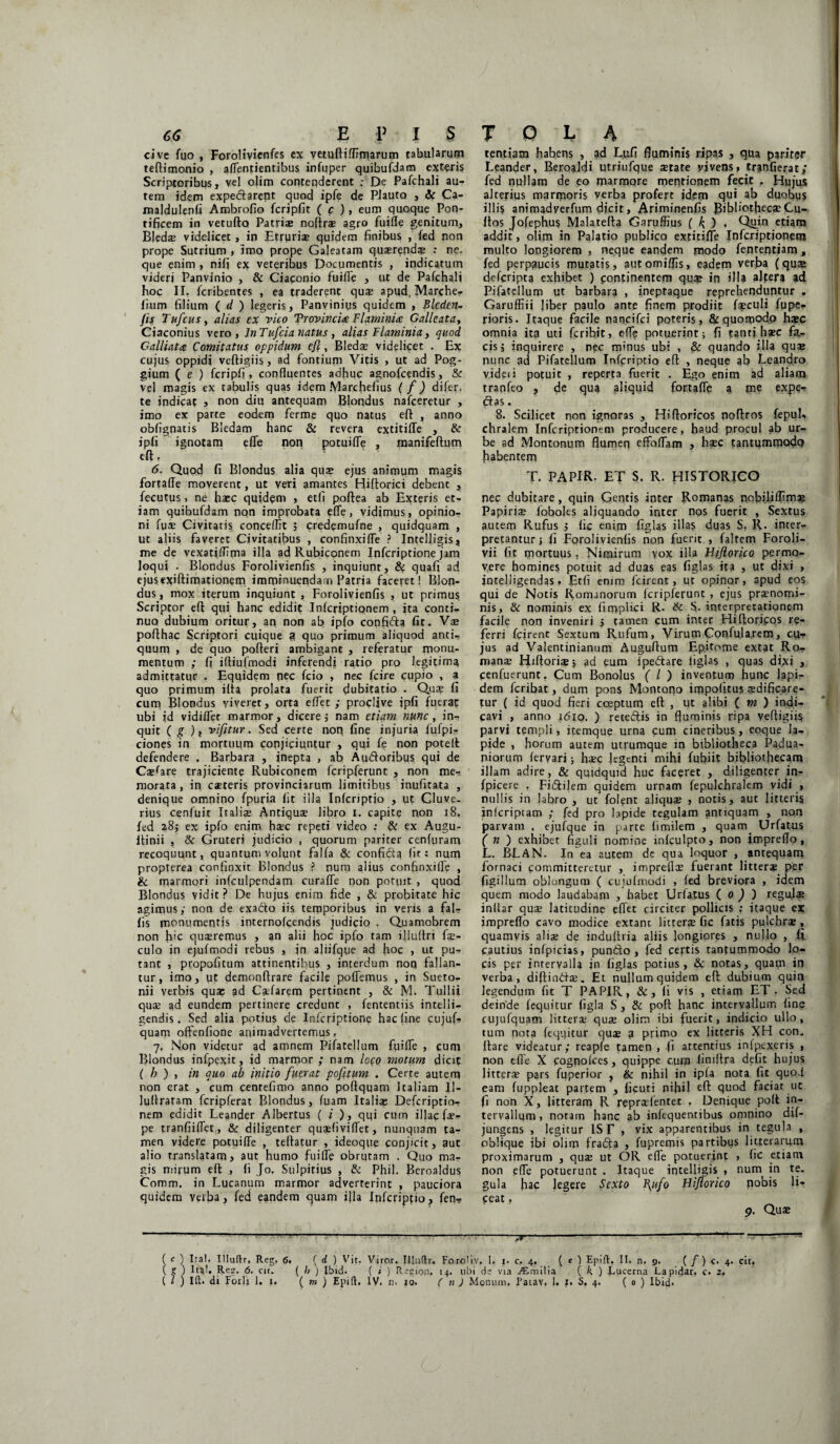 cive fuo , Forolivienfes cx vetuftiffimarum tabularum teflimonio , aflentientibus infuper quibufdam exteris Scriptoribus, vel o|im contenderent ; De Pafchali au¬ tem idem expedarent quod ipfe de Plauto , & Ca- maldulenfi Ambrofio fcripfit ( c ) > eum quoque Pon¬ tificem in vetufto Patriae noftro agro fuifle genitum, BJedae videlicet, in Etruria? quidem finibus , fed non prope Sutrium , imo prope Galeatam quaerendae : ne¬ que enim , nifi ex veteribus Documentis , indicatum videri Panvinio , & Ciaponio fuifle > ut de Pafchali hoc II. fcrihentes , ea traderent quae apud.Marche- lium filium ( d ) legeris, Panviniys quidem , Blcden- fls TufcuSy alias cx vico Provincia Flaminia: Galle at a y Ciaconius vero, In Tufcia natus , alias Flaminia, quod Galliata Comitatus oppidum efl, Bledae videlicet . Ex cujus oppidi veftigiis, ad fontium Vitis , ut ad Pog- gium ( e ) fcripfi , confluentes adhuc agnofcendis, & vel magis ex tabulis quas idem .\larchefius ( f) di fer. te indicat , non diu antequam Blondus nafceretur , imo ex parte eodem ferme quo natus eft , anno obfignatis Bledam hanc & revera extitifle , & ipfi ignotam efle non potuifle , manifeftum eft, 6. Quod fi Blondus alia qua? ejus animum magis fortafle moverent, ut veri amantes Hiftorici debent , fecutus, ne haec quidem , etli poftea ab Exteris et¬ iam quibufdam non improbata efle, vidimus, opinio¬ ni fua? Civitatis conce/Iit ; credemufne , quidquam , ut aliis faveret Civitatibus , confinxifle ? Intelligis, me de vexatiflima illa ad Rubiconem Infcriptione jam Joqui . Blondus Forolivienfis , inquiunt, & quafi ad ejusexiftimationem imminuendam Patria faceret! Blon- dus, mox iterum inquiunt , Forolivienfis , ut primus Scriptor eft qui hanc edidit Infcriptionem , ita conti¬ nuo dubium oritur, an non ab ipfo confida fit. Vae poflhac Scriptori cuique 3 quo primum aliquod anti-, quum , de quo pofteri ambiganc , referatur monu¬ mentum ; fi iftiufmodi inferendi ratio pro legitimg admittatur . Equidem nec fcio , nec fcire cupio , a quo primum ilta prolata fuerit dubitatio . Qua? fi cum Blondus yiveret, orta eflet ; proclive ipfi fuerat ubi id vidifler marmor, dicere; nam etiam nunc, in¬ quit ( g )t vifitur. Sed certe non fine injuria fufpi- ciones in mortuum conjiciuntur , qui fe non poteft defendere , Barbara , inepta , ab Audoribus qui de CoWare trajiciente Rubiconem fcripferunt , non me¬ morata, in coteris provinciarum limitibus inufitata , denique omnino fpuria fit illa Infcriptio , ut Gluve- rius cenfuit Italiae Antiquae libro i. capite non 18, fed 28} ex ipfo enim hoc repeti video : & ex Augu- ftinii , & Gruteri judicio , quorum pariter cenftiram recoquunt, quantum volunt falfa & confid? fit: nam propterea confinxit Blondus ? num alius confinxifle , & marmori infculpendam curafle non potuit , quod Blondus vidit? De hujus enim fide , & probitate hic agimus; non de exado iis temporibus in veris a fal¬ lis monumentis internofeendis judicio . Quamobrem non hic quaeremus , an alii hoc ipfo tam illuftri fo¬ culo in ejufmodi rebus , in aliifque ad hoc , ut pu- tant , propofitum attinentibus , interdum non fallan¬ tur, imo, ut demonftrare facile poffemus , in Sueto¬ nii verbis qua: ad Caelarem pertinent , & M. Tullii quae ad eundem pertinere credunt , fententiis intelii- gendis. Sed alia potius de Infcriptione hac line cujuf- quam offenfione animadvertemus, 7. Non videtur ad amnem Pifatellum fuifle , cum Blondus infpexit, id marmor ; nam loto motum dici? ( b ) , in quo ab initio fuerat pofltum . Certe autem non erat , cum cenrefimo anno poflquam Italiam II- luflratam fcripferat Blondus, fuam Italia: Defcriptio- nem edidit Leander Albertus (i ), qqi cum illae fo- pe tranfiiflet, & diligenter quaefiviflfet, nunquam ta¬ men videre potuifle , tellatur , ideoqpe conjicit, aut alio translatam, aut humo fuifle obrutam . Quo ma¬ gis mirum efl; , fi Jo. Sulpitius , & Phil. Beroaldus Comm. in Lucanum marmor adverterint , pauciora quidem verba, fed eandem quam ijla Infcriptio, fen? tentiasn habens , ad Lufi fluminis ripas , qua pariter Leander, Beroaldi utriufque state vivens, tranfierat; fed nullam de eo marmore mentionem fecit . Plujus alterius marmoris verba profert idem qui ab duobus illis animadyerfum dicit, Ariminenfis J3ibliotheco Cu¬ ltos Jofephus Malatefta Garuffius ( k, ) . Quin etiam addit, olim in Palatio publico extitifle Infcriptionem multo longiorem , neque eandem modo fententiam , fed perpaucis mutatis, automiffis, eadem verba (qua» deferipta exhibet ) continentem quo in illa alter? ad Pifatellum ut barbara , ineptaque reprehenduntur . Garuffiii liber paulo ante finem prodiit foculi fupe- rioris. Itaque facile nancifei poteris, &quomodp hoc omnia ita uti feribit, efle potuerint; fi tanti ha?c fa¬ cis 5 inquirere , nec minus ubi , & quando illa qua; nunc ad Pifatellum Infcriptio efl , neque ab Leandro videii potuit , reperta fuerit . Ego enim ad aliam tranfeo , de qua aliquid fortafle a me expe¬ dias . 8. Scilicet non ignoras , Hifloricos noftros fepuL chralem Infcriptionem producere, haud procul ab ur¬ be ad Montonum flumen efFofTam , ha?c tantummodo habentem T. PAPIR. ET S. R. HISTORICO nec dubitare, quin Gentis inter Romanas nobiliflimo Papiria? foboles aliquando inter nos fuerit , Sextus autem Rufus ; fic enim figlas illas duas S, R. inter¬ pretantur; fi Forolivienfis non fuerit , faltem Foroli- vii fit mortuus. Nimirum vox illa Biflorico permo¬ vere homines potuit ad duas eas figlas ita , ut dixi , jntelligendas. Etfi enim fcirent, ut opinor, apud eos qui de Notis Romanorum fcripferunt , ejus pronomi¬ nis, & nominis ex firnplici R. & S. interpretationem facile non inveniri 5 tamen cum inter Hifloricos re¬ ferri fcirent Sextum Rufum, Virum Confularem, cu¬ jus ad Valentinianum Auguflum Epitome extat Ro¬ mano FEftorio; ad eum fpedare liglas , quas dixi , cenfuerunt. Cum Bonolus ( l ) inventum hunc lapi¬ dem feribat, dum pons Montono impolitus odificare- tur ( id quod fieri coepturo efl , ut alibi ( m ) indi¬ cavi , anno 1610. ) reteftis in fluminis ripa vefligiis parvi templi, itemque urna cum cineribus, eoque la¬ pide , horum autem utrumque in bibliotheca Padua- piorum feryari; hoc legenti mihi fubiit bibliothecam illam adire, & quidquid huc faceret , diligenter in- fpicere . Fiiflijem quidem urnam fepulchralem vidi , nullis in }abro , ut folent aliquo , notis, aut litteris jnlcriptam ; fed pro lapide regulam antiquam , non parvam , ejufque in parte fimilem , quam. Urfatus ( n ) exhibet figuli nomine infculpto, non jmpreflo, L. BLAN. In ea autem de qua loquor , antequam fornaci committeretur , impreflo fuerant littero per figillum oblongum ( cujufmodi , fed breviora , idem quem modo laudabam , habet Urfatus ( 0 ) ) regulo inftar quo latitudine effec circiter pollicis ; itaque ex impreflo cavo modice extant littero fic fatis pulchro , quamvis alio de induflria aliis longiores , nullo , fi cautius infpicias, puntto , fed celtis tantummodo lo¬ cis per intervalla in figlas potius, & notas, quam in verba, diffindo. Et nullum quidem efl dubium quin legendum fit T PAPIR, & , fi vis , etiam ET • Sed deinde fequitur figla S, & poft hanc intervallum fine cujufquam fittero quo olim ibi fuerit, indicio ullo, tum nota feqqicur quo a primo ex litteris XH con. flare videatur; reapfe tamen , fi attentius infpexeris , non efle X cogpofces, quippe cum finiftra defit hujus littero pars fuperior , & nihil in ipla nota fit quod eam fuppleat partem , ficuti nihil eft quod faciat ut fi non X, litteram R reprofentet . Denique poft in¬ tervallum , noram hanc ab infequentibus omnino dif- jungens , legitur ISE , vix apparentibus in tegula , oblique ibi ohm frada , fupremis partibus litterarum proximarum , quo ut OR efle potuerjnt , fic etiam non efle potuerunt . Itaque intelligis , num in te. gula hac legere Sexto I\ufo Biflorico nobis li? ceat. 9. Quo ' ---—----79-----1 - “ ( c ) Ita!- IHuftr. Reg. 6. ( d ) Vit. Viror. Illuftr. Foroliv. I. 1. c. 4. ( c ) Epift, II. n. 9. ( /) c. 4. cit. ( ? ) Ital. Reg. 6. cit. ( b ) Ibid. ( i ) Rigion. 14. ubi de via jtmilia ( k. ) Lucerna Lapidar. c. 2. ( l ) Ift. di F01I1 1. 1. ( m J Epift. IV. n- xo. ( n ) Monum. Patav. 1. 1. S, 4. ( 0 ) Ibid-