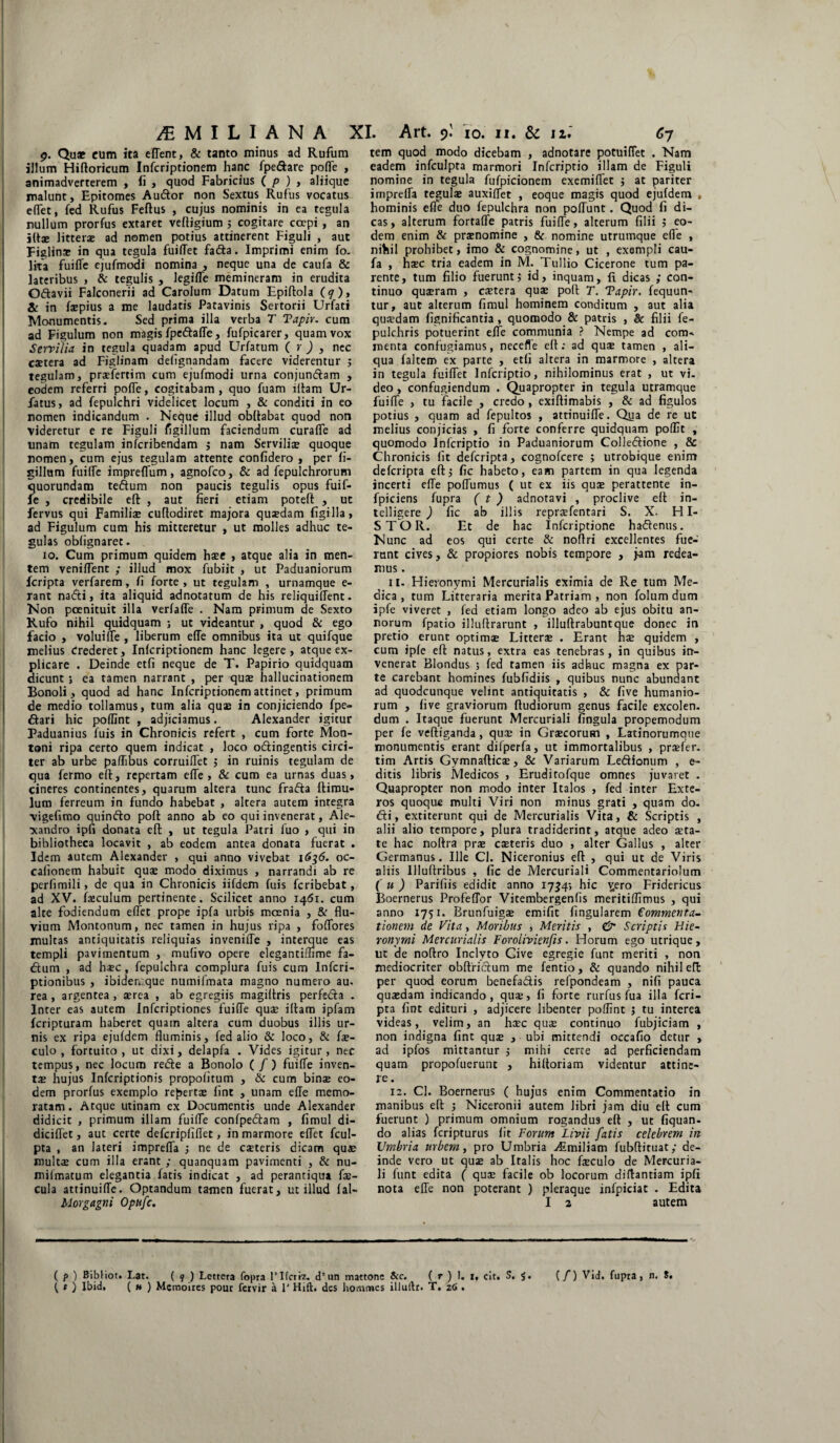 9. Qu* cum ita eflent, & tanto minus ad Rufum illum Hiftoricum Infcriptionem hanc fpe&are pofle , animadverterem , (i , quod Fabricius ( p ) , aliique malunt. Epitomes Audior non Sextus Rufus vocatus eflet, fed Rufus Feftus , cujus nominis in ea tegula nullum prorfus extaret veftigium 5 cogitare coepi , an iftae litteras ad nomen potius attinerent Figuli , aut Figlina» in qua tegula fuiflet fadla. Imprimi enim fo. lita fuiffe ejufmodi nomina , neque una de caufa & lateribus , & tegulis , legifle memineram in erudita O&avii Falconerii ad Carolum Datum Epiftola (7), & in faepius a me laudatis Patavinis Sertorii Urfati Monumentis. Sed prima illa verba T Tapir. cum ad Figulum non magis fpe&affe, fufpicarer, quam vox Servilia in tegula quadam apud Urfatum ( r ) , nec castera ad Figlinam defignandam facere viderentur ; tegulam, praefertim cum ejufmodi urna conjundlam , eodem referri poffe, cogitabam , quo fuam illam Ur- fatus, ad fepulchri videlicet locum , & conditi in eo nomen indicandum . Neque illud obflabat quod non videretur e re Figuli figillum faciendum curaffe ad unam tegulam infcribendam j nam Serviliae quoque nomen, cum ejus tegulam attente confidero , per fi¬ gillum fuilfe impreffum, agnofco, & ad fepulchrorum quorundam te&um non paucis tegulis opus fuif- fe , credibile eft , aut fieri etiam poteft , ut fervus qui Familia» cuftodiret majora quasdam figilla, ad Figulum cum his mitteretur , ut molles adhuc te¬ gulas oblignaret. 10. Cum primum quidem haec , atque alia in men¬ tem veniflent ; illud mox fubiit , ut Paduaniorum fcripta verfarem, fi forte, ut tegulam , urnamque e- rant nadti, ita aliquid adnotatum de his reliquilfent. Non poenituit illa verfafle . Nam primum de Sexto Rufo nihil quidquam ; ut videantur , quod & ego facio , voluiffe , liberum ede omnibus ita ut quifque melius crederet, Infcriptionem hanc legere, atque ex¬ plicare . Deinde etfi neque de T. Papirio quidquam dicunt i ea tamen narrant , per quae hallucinationem Bonoli , quod ad hanc Infcriptionem attinet, primum de medio tollamus, tum alia quae in conjiciendo fpe- dlari hic poflint , adjiciamus. Alexander igitur Paduanius luis in Chronicis refert , cum forte Mon¬ tani ripa certo quem indicat , loco otftingentis circi¬ ter ab urbe paffibus corruilfet j in ruinis tegulam de qua fermo eft, repertam ede, & cum ea urnas duas, cineres continentes, quarum altera tunc frafta ftimu- lum ferreum in fundo habebat , altera autem integra •vigefimo quinflo poft anno ab eo qui invenerat, Ale¬ xandro ipfi donata eft , ut tegula Patri luo , qui in bibliotheca locavit , ab eodem antea donata fuerat . Idem autem Alexander , qui anno vivebat 1636. oc- calionem habuit quae modo diximus , narrandi ab re periimili, de qua in Chronicis iifdem fuis fcribebat, ad XV. faiculum pertinente. Scilicet anno 1461. cum alte fodiendum edet prope ipfa urbis mcenia , &r flu¬ vium Montonum, nec tamen in hujus ripa , fodores multas antiquitatis reliquias invenide , interque eas templi pavimentum , mufivo opere elegantiflime fa- «ftum , ad hasc , fepulchra complura fuis cum Infcri- ptionibus , ibiden.que numifmata magno numero au* rea, argentea, aerea , ab egregiis magiltris perfecla . Inrer eas autem Infcriptiones fuide quae illam ipfam fcripturam haberet quam altera cum duobus illis ur¬ nis ex ripa ejufdem fluminis, fed alio & loco, & fae- culo , fortuito, ut dixi, delapfa . Vides igitur, nec tempus, nec locum redle a Bonolo ( / ) fuide inven¬ ta» hujus Infcriptionis propolitum , & cum binae eo¬ dem prorfus exemplo repertae lint , unam ede memo¬ ratam . Atque utinam ex Documentis unde Alexander didicit , primum illam fuide confpedlam , fimul di- dicidet, aut certe defcripfiffet, in marmore edet fcul- pta , an lateri impreda 3 ne de caeteris dicam quae multae cum illa erant ; quanquam pavimenti , & nu- milmatum elegantia fatis indicat , ad perantiqua fae¬ cula attinuide. Optandum tamen fuerat, ut illud fal- Morgagni Optifc. tem quod modo dicebam , adnotare potuidet . Nam eadem infculpta marmori Infcriptio illam de Figuli nomine in tegula fufpicionem exemidet 3 at pariter impreda tegulae auxiflet , eoque magis quod ejufdem , hominis efle duo fepulchra non podunt. Quod fi di¬ cas, alterum fortade patris fuide, alterum filii 5 eo¬ dem enim & praenomine , & nomine utrumque efle , nihil prohibet, imo & cognomine, ut , exempli cau¬ fa , haec tria eadem in M. Tullio Cicerone tum pa¬ rente, tum filio fuerunt 3 id, inquam, fi dicas ; con¬ tinuo quaeram , caetera quae poft T. Tapir. fequun- tur, aut alterum fimul hominem conditum , aut alia quaedam fignificantia , quomodo & patris , & filii fe- pulchris potuerint ede communia ? Nempe ad com¬ menta confugiamus, necefle eft; ad quae tamen , ali¬ qua faltem ex parte , etfi altera in marmore , altera in tegula fuidet Infcriptio, nihilominus erat , ut vi¬ deo , confugiendum . Quapropter in tegula utramque fuide , tu facile , credo , exiftimabis , & ad figulos potius , quam ad fepultos , attinuide. Qua de re ut melius conjicias , fi forte conferre quidquam poflit , quomodo Infcriptio in Paduaniorum Colledlione , & Chronicis fit deferipta, cognofcere 5 utrobique enim deferipta eft 3 fic habeto, eam partem in qua legenda incerti ede podumus ( ut ex iis quae perattente in- fpiciens fupra ( t ) adnotavi , proclive eft in- telligere ) fic ab illis repraefentari S. X. HI- S T O R. Et de hac Infcriptione haftenus. Nunc ad eos qui certe & noflri excellentes fue¬ runt cives, & propiores nobis tempore , jam redea¬ mus . 11. Hieronymi Mercurialis eximia de Re tum Me¬ dica , tum Litteraria merita Patriam , non folum dum ipfe viveret , fed etiam longo adeo ab ejus obitu an¬ norum fpatio illuftrarunt , illuftrabuntque donec in pretio erunt optimae Litterae . Erant hae quidem , cum ipfe eft natus, extra eas tenebras, in quibus in¬ venerat Blondus ; fed tamen iis adhuc magna ex par¬ te carebant homines fubfidiis , quibus nunc abundant ad quodcunque velint antiquitatis , & five humanio¬ rum , five graviorum fludiorum genus facile excolen. dum . Itaque fuerunt Mercuriali fingula propemodum per fe vefliganda, qua» in Graecorum , Latinorumque monumentis erant difperfa, ut immortalibus , praefer- tim Artis Gymnafticae, & Variarum Le&ionum , e- ditis libris Medicos , Eruditofque omnes juvaret . Quapropter non modo inter Italos , fed inter Exte¬ ros quoque multi Viri non minus grati , quam do. dii, extiterunt qui de Mercurialis Vita, & Scriptis , alii alio tempore, plura tradiderint, atque adeo aeta¬ te hac noltra prae caeteris duo , alter Gallus , alter Germanus. Ille Cl. Niceronius eft , qui ut de Viris aliis Illuftribus , fic de Mercuriali Commentariolum (u ) Parifiis edidit anno 1734; hic v^ero Fridericus Boernerus ProfefTor Vitembergenfis meritiflimus , qui anno 1751. Brunfuiga» emifit fingularem Commenta¬ tionem de Vita, Moribus , Meritis , & Scriptis Hie¬ ronymi Mercurialis Forolivienfis. Horum ego utrique, ut de nodro Inclyto Give egregie funt meriti , non mediocriter obftriclum me fentio, & quando nihil eft per quod eorum benefadis refpondeam , nifi pauca quaedam indicando, quae, fi forte rurfus fua illa fcri¬ pta fint edituri , adjicere libenter poflint 5 tu interea videas, velim, an haec quae continuo fubjiciam , non indigna fint quae , ubi mittendi occafio detur , ad ipfos mittantur ,• mihi certe ad perficiendam quam propofuerunt , hiftoriam videntur attine¬ re . 12. Cl. Boernerus ( hujus enim Commentatio in manibus eft 3 Niceronii autem libri jam diu ell cum fuerunt ) primum omnium rogandus efl , ut fiquan- do alias feripturus fit Forum Livii fatis celebrem in Umbria urbem, pro Umbria Ttmiliam fubftituat; de¬ inde vero ut quae ab Italis hoc faeculo de Mercuria¬ li funt edita ( quae facile ob locorum diflantiam ipfi nota efte non poterant ) pleraque infpiciat . Edita I 2 autem ( /> ) Bibiiot. Lat. ( 9 ) Lettera fopra lTfcriz. d’ un mattone &c. ( r ) !. 1, cit. S. ( t ) Ibid, ( m ) Mcmoires pour fervir a 1' Hift, des homines illuftr. T. z6 . (f) Vid. fupra , n. 8.
