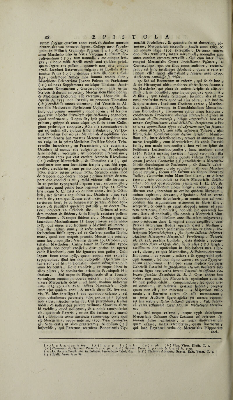 autem fuerant quaedam anno 1726. ab duobus quorum neuter alterum potuerat legere, Collega meo Papado- polo in Hifioria Gymnafii Patavini ( x ) , & Cive •meo Marchefio filio in Vitis Virorum Uluflrium Fo- rolivienfium ( y ) > tum nonnulla a me quoque feri- pta , alioque mifla Aprili menfe anni ejufdem priuf- quam legere eos poflem , quamvis non ante a-mum 1728. Lugduni Batavorum vulgata , in Epiftola Ana¬ tomica Pnma ( £ ) , denique etiam illa quas a Coi. lega , codemque Amico meo fummo tradita funt , Marchione Celeberrimo Joanne Poleno in Pr®fatione ( a ) ad nova Supplementa utriufque Thefauri Anti¬ quitatum Romanarum , Graecarurnque . His igitur Scriptis Italorum infpedis, Mercurialem Philofophi®, Sc Medicina; Dodorcm efTe creatum , idque die 18. Aprilis A. 15:55. non Patavii, ut prseunte Tomafino ( b ) credidilfe omnes videntur , fed Venetiis in Al¬ mo illo Medicorum Phyficorum Collegio, ex Marche¬ fio , qui primus omnium , quod fciam , id feripeis mandavit infpedo Trivilegio ejus Doblorali, cognofcct: quod confirmare , fi opus fit, ipfe pofium , quocem pridem , quippe ab anno ufque 1718. in idem Colle¬ gium perbenigne cooptato, Ada illa communicavit is qui ex eodem efl, ejufque fimul Tabularius, VirDo- dus Nicolaus Pollarolus. Sic ubi ab Ampli/limo Ve¬ netorum Senatu huc vocatus Mercurialis feribitur an¬ no 1569. ut in prima Medicinae Pradic® Schola Trin* cavellio fuccederct , an Fracantiano , die autem 21. Odobris id munus efle aufpicatus ; ex Papadopolo fcire licebit , vocatum , ut fuccederet Fracantiano , quanquam antea par erat credere Antonio Riccobono ( c ) collega; Mercurialis , & Tomafino ( d ) , qui conftanter non uno loco idem fcripfit , nec fibi repu- gwafle, crediderim, cum primo loco annumadfcripfit 1569. altero autem annum 1570. Secundo enim loco de tempore quo docere incepit; primo autem de tem¬ pore quo condudus elt , mihi videtur efle locutus . In eo potius typographi , quam ejus , errorem efle , exiftimo, quod primo loco legamus 1569- 21. Odo¬ bris, cum S. C. extet eo quidem anno, fed 5. Odo¬ bris, nec Senatus cogi foleat 21. Odobris , nec veri fimile fit, eam qui Romae eflet , cito adeo de S. C. certiorem fieri, fe ad longum iter parare, & hoc con¬ ficere, & paulifper quiefeere potuifle , ut docere Pa¬ tavii inciperet 21. Odobris die. Utinam ad eun¬ dem modum & ibidem , & in Elogiis excufare poflem Tomafinum . Namque ibidem ait , Mercurialem ad fanandum Maximilianum II. Imperatorem ivifle anno 1585. qui annus erat feptifnus a Maximiliani morte ! Pro illo igitur anno , ut rede cenfuit Boernerus , feribendum fuifle 1573. vel ex C®fareo conflat Diplo¬ mate , quod cum magnis praemiis Mercurialis retulit, anno hoc, non illo, Vienn® datum 10. Odobris, ut teftatur Marchefius. Culpa tamen in Tomafini typo- graphum non poteft conjici , qua; potius in operas cadit Riccoboni, cum hic ignorare non poflet, Col¬ legam fuum anno 1585. quem annum ejus expreflit typographus, illud iter non fufeepifle. Operarum igi¬ tur error, ut fit, in Tomafini librum odogeluno poit anno feribentis , facile tranfivit , ex eoque libro in alios plures , & nominatim etiam in Papadopoli Hi- floriam . Sed neque in Elogiis facile efl a Tomafi¬ no culpam omnem in operas rejicere , cum dies quo vivere Mercurialis defiit , ad hunc modum indicatur anno Clj. Ij. CVI. Xlll. Idibus 'Novembris . Quis enim ejus quidem anni , & menfis diem IX. live ma¬ vis V. Idus intelligat ? aut quomodo calamo , vel typis deferibentes pervertere adeo potuerint ? Scilicet non videtur Audor relegifle. Cui parcendum, fi alios nobis, & nofiratibus parcere velimus. Quorum alicui id excidit , quod nollemus , & a nobis tamen fatius efl, quam ab Exteris , ut de illo fadum efl, emen¬ dari . Bononia; annos duodecim commoratus certe non efl Mercurialis, neque inde an. 1599. Tifas condublus efl. Satis erat 3 ut alios prsteream 3 Ahdofium ( e ) infpexiffe , qui Externos recenlens Bononienlis Gy- mnafiii Profeflores, & quamdiu in eo docuerint, ad- notans, Mercurialem incepifle , tradit anno 1587. & ad annum ufque 1593. perrexifle . De anno autem quo Pifas tranfierit, magis mirum efl, nonnullos jam antea eundem errorem erravifle . Qui cum inter Hie¬ ronymi Mercurialis Opera Pralebiiones Tifanas , a Cornacchino, ejus per illos annos auditore , recenfe- rentj vel hinc intelligere debebant , quam a vero a- lienum eflet quod affirmabant , tandem anno 1599. Audorem contulifle fe Tifas. 15. Sed ad Boernerum ut redeam , qui Sc de hoc , & de Hieronymi obitu meliores eftAudores fecutus ; ex Marchefio qui plura de eodem fcripfit ab aliis-o- mifla , fcire potuiflet, qua; hujus conjux, quot filii , & fili® , qua; tabui® teflamenti fuerint , alia id ge¬ nus 3 praefertim vero quod ad ejus edita , aut inedita Scripta attinet. Ineditum Codicem extare , Marche¬ fius indicat, Ravenna; in Camaldulenfium Monacho, rum Bibliotheca , Hieronymi ipfius manu feriptum , continentem Troblemata quadam Tlutarchi e graco in latinum ab illo converfa , hifque Appendicis loco an¬ nexam Conflit ut i onem Anni MDLVll. incipientem a Ve¬ re circa aquinoBium ufque ad Aprilem menfem fequen- tis Anni MDLVlll. cum peflis defeviret Tatavii , ubi Mercurialis Conflitutionem dietim fcripfit . Manife- ftum efl, inter deferibendum, errores in annorum nu¬ meros irrepfiffe , cum Mercurialem iis annis Patavii fuifle, non modo non conflet ; imo vel ex ipfius de Peftilentia Lediombus conflet , hunc morbum anno 1576. Patavii maxime fseviifle . Quod vero inter illa qu® ab ipfo edita funt , ponere videtur Marchefius quam Jacobus Gronovius (/) tradiderit a Mercuria¬ li effe elucubratam de Totionibus , & Eduliis Anti¬ quorum Mantiffam 3 credo equidem , illi qui Marche¬ fio id retulit , fucum efle fadum ab aliquo librorum Indice. Gronovius enim Mantiflam illam , ut diferte fatetur , ip(e compofuit ex Variis Mercurialis Lebiio- nibus. Scilicet quatuordecim capita ex I. II. IV. & VI. earum Ledionum libris felegit , eaque , ut fibi liberum erat , interdum ne ordine quidem librorum , nedum capitum , fervato , dilpofuit . Sed an certo Gronovius ordine difpofuerit, an omnia qu® ad pro- pofitum fibi argumentum attinerent in libris illis , acceperit, & contra an caput aliquod , minus ad eam rem pertinens, fumpferit , non efl: hic qu®rendi lo¬ cus. Satis efl indicafle, ifla omnia a Mercuriali olim fuifle edita . Qui libellum ante ifla etiam vulgaverat 3 imo priufquam duos & viginti annos exegiflet , cum Patavii litterarum ftudiis operam daret , libellum , inquam , vulgaverat paginarum omnino triginta , in¬ feri ptum TSJomotbelafmus , feu l\atio labiandi Infantes Autbore Hieronymo Mercuriali Forolivienfi . Tat avi i M. D. Lll. pr®fixa Epiflola , data ibidem , eodem- que anno fexta Augufli die, ficuti alias ( g ) fcripli , rariffimum hoc opufculum in bibliotheca mea affier- vari, dicens, ex qua Marchefius, & Polenus citarunt. Efl forma , ut vocant , odava : & typographi qui¬ dem nomine, fed non figno carens, ex quo Typogra- phiam agnofeamus . In libro enim medico Gafparis Gabrielii Patavini in Quxflionem Hieron. Boniperti fub eodem figno h®c verba inveni Tatavii In Officina Fa- briana Jacobus Excudebat M. D. L. Q11® addere huc volui, non quod hoc Mercurialis opufculum cum iis fit qu® poftea edidit , comparandum s fed quod pri¬ mi omnium , & raritatis gratiam habeat , propter quam non efl , cur miremur , a Majoribus nullo modo , a Boernero autem fic efle memoratum , ut inter Audoris Opera affebla vel incerta repone¬ ret his verbis , Blatio labiandi infantes . Vid. Schen- eff cujus teflimonio extat MS. in Bibliotheca Martia- na. 14. Sed neque calamo , neque typis deferiptum Mercurialis Galenum Graco-Latinum ad veterum li¬ brorum fidem reflitutum , ac notis illuflratum uf- quam extare, magis crediderim, quam Boernerus , qui h®c Erythrsi verba de Mercurialis Hippocrate acci- ( * ) 1. 3. S. 2. c. 22. n. 104. ( y ) 1. 2. c. 3. ( x ) n. 81. ( a ) n. 36. { b ) Elog. Viror. Illuflr. T, 1. ( c ) Commenr. de Gymnai. Parav. I. 2. c. ;o. ( d ) Gymnaf, Patav. 1. 3. c. 1©. & 1. 4. ad A. 1570. ( e ) Li Dotton Foteft. che in Bologna hanno letto Fjlof. &c, ( / ) Thefaur, Antiquit, Grscai. Edit. Venet. T. 9. ( g ) Epift. Anat. I, n. 81.