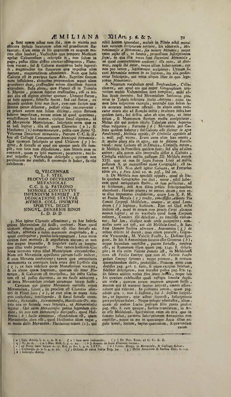 \ ^ MIMANA 4, Sunt lutem adhuc tum ibi, tum in vicinia non oblcura indicia locatarum olim vel grandiorum fta- tuarujm. Cum enim de his quaererem ex eo quem me¬ rito alias laudavi, Verlicchio quo tempore Medicum agebat Galeatenfium ; refcripfit is , non folum in pago, paflus iljinc diffito circiter c&ingentos, Plane- tuip vocant, fed & Galeata? marmoreas bafes fuperef- fe , magnitudine fua ftatuarpm quae impolitae olim luerant, magnitudinefn offendentes. Nam qua? bafis Galeatae eft in praecipua facra JB.de, Baptifmi fontem nunc fuffpkiens, altitudine propemodum aequat ulnas grandiores duas, praffitudine autem dimidium fuperat altitudinis. Bafis altera, qu* Plancti eft in Templo S. Martini , priorem fuperat craflitudine, etfi ea mi¬ nus alta eft digitos circiter quatuor. Utraque ftatua?, pt fatis apparet, fubjefta fuerat. Sed cui ftatua?, ex fecunda quidem fcirp non licet, cum eam faciem qua? Jitteras gerere debuerat, pofteri altius excavaverint ; cx priore autem non fojum difcitur, cujus ftatuam haberet impolitam, verum etiam id quod qua?rimus, vetuftiffimum loci nomen, ejufque fimul dignitas, id eft Mevaniolae Municipium. Infcriptio enim qu* ea in bafi legitur , illa eft quam Cluverius ( u ), & Harduinus (x) commemorarunt, polita cum ftatua. Q. Velcenn* Decurioni Mevaniola:, Patrono C. C. m. m» hoc eft Collegii Centonariorum Municipii Mevaniolae. Qpae quoniam Infcriptio ut apud Urfatum ( y ) le¬ gitur , & fortafle ut apud eos quoque unde ille fum- pfit, non fatis tum difpofitione, tum litteris cum ea convenit, quam ex ipfo marmore, perattente, necfe- mel infpedto , Verlicchius defcripfit ; operam non perditurum me credidi, fi quomodo fe habet, fictibi exhiberem. VELCENNAE L. F. STEL PROCVLO DECVRIONI MEVANIOLAE C.C. m.m. PATRONO HONORE CONTENTVS IMPENDIVM REMISIT. ET dedicatione ST AT VAE NVMER. COLL. IPSORVM SPORTVL. DEDIT SINGVL. DENARIOS BINOS L. D. D. D f. Nos igitur Cluverio aflentimur, ex hac Infcri- ptione Mevaniolam ibi fuifle, cenfenti. Nam quod objicere aliquis polfet, aliunde elfe illuc forcafle ad- ve&am, adnotata a nobis marmoris magnitudo, & , quod confequitur, pondus fatis repugnant. Loca enim circum funt montofa, & anguftarum viarum ; ut non line magno impendio, & fingulari caufa ex longin¬ quo illuc trahi potuerit. Nec tamen hodiernis Ga¬ leat* terminis vetus illud Municipium circumfcribo. N am et (i Mevaniola? appellatio parvum fuifle indicet, fi cum Mevania conferretur ; tamen qu* antiquitatis monumenta ex contiguis locis eruta dixi Epiflola ali$ ( £ ), ex loco videlicet quem Monafterium vocitant, & ex altero quem Sagittam, quorum ille inter Pla¬ netum , & Galeatam eft interjedus, hic infra Galea¬ tam eft ad paflus ducentos, eo me facile adducunt , ut intra Mevaniolam credam utrumque locum fuifle . C*terum qui pr*ter Mevaniam extitifle etiam Meyaniolam , fciunt , iis proclive eft Cluverio aflen- tiri in Plinii loco ( a ), ut erat olim in manu (cri¬ ptis codicibus, intelligendo, & limul fortafle emen¬ dando, Mevanates, Mcvanionenfes, Matelicatesdire, mu- tata una in fecunda voce litterula , ut Mevaniolenfes legatur . Qui enim Mevanienfes potius legendum cre¬ dunt, iis non tam Mevanienfes dicipofle, quod Hol- llenio ( b ) facile annuimus, offendendum eft, quam Mevanienfes alios effe, quod Holftenius idem negat , ac modo di&i Mevanates. Harduinus tamen (e), qui XII Art, 5. 6. & 7. 71 nihil horum ignorabat, maluit in Plinio nihil muta¬ tam veterem feripturam retinere, his adnotatis, Me- yanionenfes a Mevanione, feu minore Mevania ; neque enim aufus ejl , ut fatetur, propofitam Infcriptionem feqni, in qua ili* voces funt Decurioni Mevaniolae , an quod commentitiam crederet? illa vero, ut dixi¬ mus, reapfe ibi extat, neque ullam habet notam, cur non pro vetere , legitimaque accipiatur. Utinam fi- cuti Mevaniolae nomen in ea legimus, ita alia profer¬ retur Infcriptio, aut vetus aliquis liber in quo lege¬ remus Mevanionis. 6. Neutrum vocabulum apud Baudrandum , Cclla- riumve, aut apud eos qui nuper Geographiam uni- verfam multis Voluminibus funt complexi, mihi ad¬ huc licuit invenire. Sed Mevaniolam Sanfonius pin¬ xerat in Tabula inferipta Italia Antiqua: cujus ta¬ men bina infpiciens exempla, neutrubi ejus fedem fa¬ tis accurate indicatam offendi. In altero enim indi¬ catur nimis alte ad Ronchi initia ; inaltero infra h*c quidem fatis, fed diffica adeo ab ejus ripa, ut inter ipfam , & Montonum fluvium media confpiciatur. Melius alii qui eodem titulo Tabulam annis fuperio- ribus vulgavere . Ferrario ( d ) Mevaniola pro Ga¬ leata quidem habetur; fed Galeata effe dicitur in agro Forolivienfi, Meldula. oppido, & CivitelU oppidulo ad 2. mill, paff. vicina. Erant certe olim h*c omnia , & multo plura alia in agro, aut in ditione Foroli¬ vienfi : nunc Galeata eft in Etrufca, Ci vitella autem , & Meldula in Pontificia quidem funt; fed alia ad alios attinet; alia autem alio intervallo diftat a Galeata , Civitella videlicet millia paffuum JII. Meldula autem XIII. qu* ut non fit fupra Forum Liyji ad millia pafluum X. ut recentiffimi ajunt Geographi; eft ta¬ men ad VII- Non abeft igitur Galeata, ut Ferrarius idem ait, a Poro Livii 10. m. paff. , fed 20. 7. De Meldula non ignobili oppido, quod ab Ita¬ lo quodam Geographo rus dici , miror, nihil habe¬ rem quod antiquitatis ftudio, ut fum pollicitus, ad te feriberem, nifi Arx illius prifeis Infcriptionibus abundaret. Harum plures; ne omnes dicam; non an. te illuc importatas crediderim, quam Leo X. P. M. ut Paulus Merula ( e ) tradit, concefliffet Liberto Vio Comiti Carpenfi Meldulam, unaque, ut apud Lean¬ drum (/) legimus, Sarlinam. Ejus rei illud mihi jndieio eft, quod in earum non paucis Carpi alicujus nomen legitur; ut eo vocabulo quod fuam Carpum referret. Comites illi deledati , eo intuliffe videan¬ tur. Sed has, aliafque unde unde acceperint; non¬ nullas certe aut ipfi , aut alii Meldul*fimul, & Sar- fin* Domini Sariina advexere . Antoninius ( g ) de tribus dilerte jd docuit, quas etiam protulit, Gigen- ni* Verecund*, M. Valerii Faufti, L. Deftimi Epi¬ goni. In his fi Antoninium fecutus e.ffet Gruterus (/>) , neque fecundam omififfet , putans fortafle, eandem .effe, ac Romanam illam quam pag. 1145. 8. deferi- pfit; in illa enim Valeria Donata eft , in Meldulenfi vero eft Vetilia Euterpe qu* eam M. Valerio Faufto pofuit Conjugi Optumo : neque primani, & tertiam quemadmodum dedit, protuliflet. Primam enim cum dediffet pag. 416. j. fatis, fi unam excipias litteram, fideliter deferiptam, non iteraffet poftea pag. 872. 14. iis fubtus additis verbis Heu Mors IniJtda, neque fub fiis quasdam exhibuiflet quafi veftigia lineol* dupli¬ cis eraf* , quarum rerum neutram unquam fuifle , mecum qui jd marmor f*pius jnfpexi, omnes a.ffeve. rabunt qui viderint. In poltrema autem , quam pag. .edidit 402. 2. non L.Deflinio, jed L. Deflimi fcrjpfil- fet, ut fuperior , qu* adhuc lupereft, Infcriptionis pars perfpicue habet. Neque infuper adnotaffet, aliam, quam ab eodem Lucio politam filio puero profert pag. <58o. ,8. eam quoque, Sarfina translatam , in Ar¬ ce effe Melduienli. Sperabilem enim ob tria qu* in fummo habet, carmina Infcriptionem Antoninius non omilifler, neque ea me in quocunque Arcis illius an. gulo femel, iterum, f*pius qu*rentem, &qu*rendam curan- ( » ) Ital. Anciq. 1. 2. c. <5. & y. ( x ) loco mox indicando . ( y ) De _Not. Rom. ad C. C. m- \i* { \ ) V. n. 6. ( a ) Nat. Hili. I, j. c. 14. ( b ) Annot. in hunc Cluveiii locum . ( c ) ad Plinii hunc locum n. 27. Vid. in fin, 1. $, n. LXXV. ( d ) Lcxic. Geogr. in Mevaniola, & Galliani Saltus. ( e ) Colmogr. p. 2. 1. 4. c. 12. ( f) Defalt, di tutta Italia Reg. 14. ( g ) Delie Antichita di Satlina Dilc. 1. c.5.