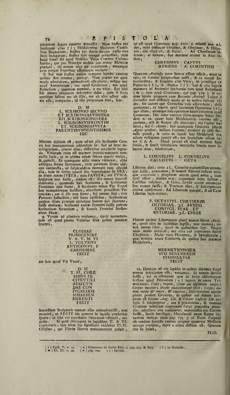 curantem fugere omnino potuiffiet . Nam fruftra per laudatum alias ( i ) Meldulenfem Medicum Camil¬ lum Brunorium , fruftra per Arcis incolas nullo non loco indagatam, fruftra ipfe quoque perquifivi, cum haud femel ibi apud Nobiles Viros Comites Colum- banios, qui pro Principe multos jam annos Meldulae praefunt , ob eorum erga me comitatem , meamque cum eorum Fratribus affinitatem verfarer . 8. Sed non fruftra eodem tempore lapides cateros quibus Arx ornatur, perlegi • Nam praeter eos quos modo adnotabam, animadverti efteplures, eofque nec apud Antoninium , nec apud Gruterum , nec apud Reinelium , quantum memini, a me vifos. Eos tibi hic omnes propterea defcriptos dabo , quia ii forte quofdam faltem nec ab illis, nec ab aliis adhuc edi¬ tos effie, comperias, id tibi pergratum fore, fcio , D. M L. SCRIBONIO SECVND ET SCRIBONIA E VHODIA EFL. SCRIBONIO PIO.ER A L. SCRIBONIVSFRONTIN ET. SCRIBONIAFVSTA PARENTIBVSPIENTISSIMIS FEC Minime dubium eft , quin ad tot alia Scribonis Gen¬ tis hoc monumentum addendum fit. Sed ad bene in- telligendum , prater alias, difficultas accedit in legen¬ do. Vitiatum enim eft marmor injuriis temporis non¬ nullis locis, ut in ultima etiam littera quarti verius, &„quin£li. Et quanquam alibi nimia vicinitas, alibi ambigua forma litterarum, cum parvitate ferme ubi¬ que conjun&a , ad fufpicandum moveant tum alicubi alia , tum in verius quarti fine legendumne fit FRA , in fexto autem 1VSTA; namFAVSTA, aut FVSCA fculptum non fuiffie, evidens eft; illa tamen fupereft dubitatio , quomodo haec Scribonia , & Scribonius Frontinus ejus frater, fi Scribonio etiam Pio Fratri hoc monumentum feciftent, abfcribere potuiflent Pa¬ rentibus ; aut fi ille non frater , fed parens fuit , tres Parentes habuiilent; nifi forte exiftimas, Scriboniam quidem illam primam utriulque horum qui fecerunt, fuifle matrem, Scribonii autem Frontini fuifle patrem Scribonium Secundum , & fororis Frontini Scribo¬ nium Pium . g, Verum ad planiora veniamus, quale monumen¬ tum eft quod parens Volufius fili® pofuit nondum fexenni, CLODIAE PRIMIGENIAE V. A. V. M. VI L. VOLVSIVS ANTIGONVS. F CARISSIMAE FECIT gut hoc quod Vir Vxori, D. M T- FL. CHRE SIMVS FE CITRVTILI AESECVN DAE CON IVGIRARIS SIMAEBEN MERENTI FECIT Socordiam Sculptoris tantam alias animadvertiffe, non memini, ut FECIT bis poneret in lapidis prasfertim fpatio 5 ut tibi vel coar&atio litterarum oftendit, an- gufto. Si quid difcrepent in lapidibus T. & TI. cogitaveris j non idem hic fignificari videbitur 77. Fl. Cbrefimo , qui Flavi® libert® monumentum pofuit , ut eft apud Gruterum pag. n?r. 3. etfamfi non *d- das, quid differant Cbrefimo, & Cbrejimus, & Hifpa- nia , ubi illud eft, & Italia . Ad Chrefimum al¬ terum, at fervum, hoc marmor attinet in Arce ea¬ dem , CHRESIMVS i CAPTVS ATRIENS : A. CORINTHIS Quaenam trienfis inter Servos effient officia, aeque ac ego, ex Latinis Scriptoribus nofti , & ex eorum In¬ terpretibus, & Eruditis aliis Viris, in primifque ex Pignorio ( k)> & Pitifco ( l ). Sed & alia legeris marmora ad Atrienfes fpe&antia tum apud Reinelium ( m ), tum apud Gruterum, qui pag. 57 9. y. in eo¬ dem lapide proponit cum Batonio trienfi Lajum a Corinthis non diffimili modo ac in noftro faftum vi¬ des . Sic autem qui Corinthia vafa affervabant, defi- gnabantur, ut legeris apud laudatum Pignorium («), qui illam, aliamque Inlcriptionem habet extantem apud Gruterum. Hic inter caeteras illam quoque habet ibi¬ dem n. 10. quam hanc Meldulenfem omnino effie, crederes, nifi & Roma? effie diceretur, ntc Captus ha¬ beret , fed C. lAptus . Sed quanquam Grurerus plures lAptos profert, nullum Captum; proferri ab aliis for- taffie poteft, & certe in lapide hoc Meldulenfi nec ullum veftigium putidi eft, nec fpatiolum ullum in¬ ter C & A. Haud procul eft aliud marmor huic fimile, & fimili fubobfcura interje&a lineola inter li¬ bertos duos, fubdivilum , L. CORNELIVS L. CORNELIVS CALLISTVS f GETA Libertos dixi; certe a L. Cornelio manumiffium utrum¬ que fuiffie, praenomen , & nomen Patroni indicat utri¬ que commune ; proprium autem quod antea , cum fervi effient , nomen erat, cognomen nunc fadum , Calliftus videlicet, & Geta; fervile autem utrumque hoc nomen fuiffie, & Veterum libri, & Infcriptiones crebrae confirmant. Ad Libertum quoque, & ad Cajae Libertas lapis attinet, P. OCTAVIVS. CHRYSEROS OSTORIAE. j.L. AVXINI CON1VGI. SVAE . ET OSTORIAE. o.L. CHIAE Piarum pariter Libertarum alteri nomen fuerat *Auxi- ni, quod aliis in lapidibus legiffie, non memini, al¬ teri autem Chia , quod in quibufdam legi . Neque unus modo occurrit, aut alter cui cognomen fuerit Chryferos . Multi vero Hermetes, & Sympherufse , quae nomina erant Confervfs de quibus hoc marmor Meldulenfe, MERMETICONSER SVO BENEMEREN SYMPHERVSA FECIT io. Denique ad eos lapides in quibus diximus Carpi nomen infculptum effie, veniamus. Id nomen fervile fuiffie , vel ea oftendunt quae de fervo obfoniorum fciffiore apud Petronium ( 0 ) legeris in ccena Tri- rnalcionis. Vides, inquit, illum qui obfonium carpit ? Carpus vocaturitaque quotiefcunque dicit, Carpe, eo¬ dem verbo & vocat, & imperat. Infcriptiones autem plures profert Gruterus, in quibus aut diferte fcri- ptum eft Carpus *Aug. Lib. & Carpus Cafaris Lib. auc figla L fubjungitur , aut fi praenomina, & nomina Gentium nobilium cognomini Carpi praepofita atten¬ das, adjeflave alia confideres; manumiffios eos Carpos fuiffie , facile intelliges. Hujufmodi unam Rom® ex¬ tantem indicat idem pag. 775. 7. in Palat. Carpenfi ob eandem fortaffe caufam propter quam tot Meldulae quoque confpici, fupra a nobis didtum eft. Quarum una fic habet, FLO- ( i ) Epift. V. n. 12. { k ) Commcnt. de Servis Edit, 2. pag. 221. & fcqq, ( / ) ia Atrienfis , ( ) CI, XJ. n. 59, ( n ) pag. 104. ( 9 ) S^tyric.