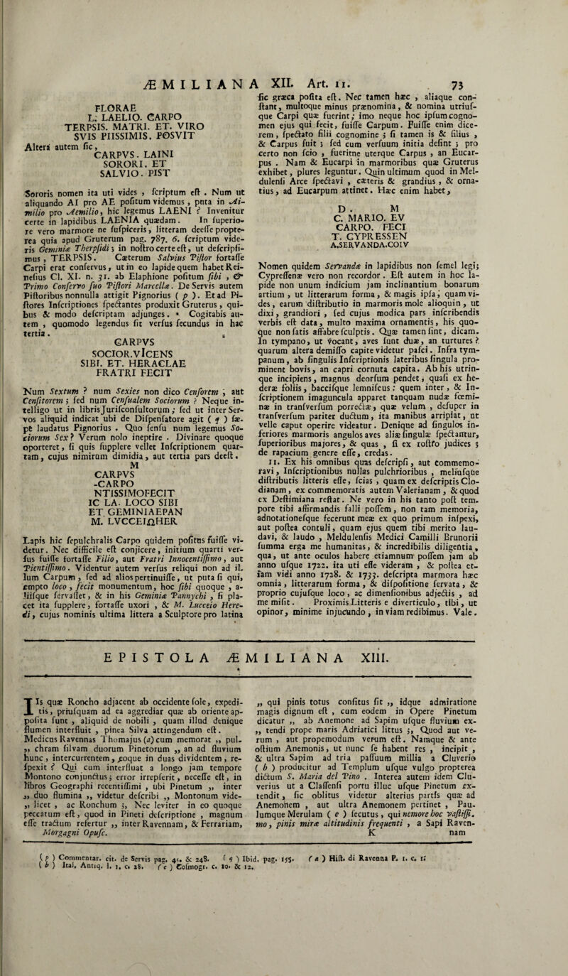 /EMILIANA XII. Art. u. FLORAE L; LAELIO. CARPO TERPSIS. MATRI. ET. VIRO SVIS PIISSIMIS. POSVIT Altera autem fic, CARPVS - LAINI SORORI. ET SAL VIO. PIST Sororis nomen ita uti vides , fcriptum eft . Num ut aliquando AI pro AE pofitum videmus , pnta in M- milio pro Aemilio, hic legemus LAENI i Invenitur certe in lapidibus LAENIA quaedam. In fuperio- re vero marmore ne fufpiceris, litteram deeffe propte- rea quia apud Gruterum pag. 787. 6. fcriptum vide¬ ris Gemmia Therpfidi3 in noftro certe eft, ut defcripfi- mus , TERPSIS. Casterum Salvius Tijlor fortaffe Carpi erat confervus, ut in eo lapide quem habet Rei- nefius Cl. XI. n. 51. ab Elaphione pofitum fibi , & Trimo Confcrvo fuo Tiftori MarcelU. De Servis autem Piftoribus nonnulla attigit Pignorius ( p ). Et ad Pi- flores Infcriptiones fpedlantes produxit Gruterus, qui¬ bus & modo defcriptam adjunges. ■ Cogitabis au¬ tem , quomodo legendus fit verfus fecundus in hac tertia. t CARPVS socior, v Icens SIBI. ET. HERACLAE FRATRI FECIT Num Sextum ? num Sexies non dico Cenforem j aut Cenfitorem ; fed num Cenfualem Sociorum ? Neque in- telligo ut in libris Jurifconfultorum ; fed ut inter Ser¬ vos aliquid indicat ubi de Difpenfatore agit ( f ) fae. pe laudatus Pignorius . Quo fenfu num legemus So¬ ciorum Sex? Verum nolo ineptire . Divinare quoque oporteret, fi quis fupplere vellet Infcriptionem quar¬ tam , cujus nimirum dimidia, aut tertia pars deeft. M CARPVS -CARPO NT1SSIMOFECIT IC LA. LOCO SIBI ET GEMINIAEPAN M. LVCCEIflHER Lapis hic fepulchralis Carpo quidem pofitus fuiffe vi¬ detur. Nec difficile eft conjicere, initium quarti ver¬ fus fuilTe fortaffe Filio, aut Fratri Innocentiffimo, aut Tientifjimo. Videntur autem verfus reliqui non ad il¬ lum Carpum , fed ad alios pertinuiffe, ut puta fi qui, empto loco , fecit monumentum, hoc fibi quoque , a- liifque fervallet, & in his Geminis Tannychi , fi pla¬ cet ita fupplere, fortaffe uxori , & M. Lucceio Here- di , cujus nominis ultima littera a Sculptore pro latina 73 fic gr®ca pofita eft. Nec tamen haec , aliaque con¬ flant, multoque minus praenomina, & nomina utriuf- que Carpi qu® fuerint; imo neque hoc ipfumcogno¬ men ejus qui fecit, fuiffe Carpum. Fuiffe enim dice¬ rem , fpe&ato filii Cognomine ; fi tamen is & filius > & Carpus fuit 3 fed cum verfuum initia defint 3 pro certo non feio , fueritne uterque Carpus , an Eucar- pus . Nam & Eucarpi in marmoribus quae Gruterus exhibet, plures leguntur. Qrfin ultimum quod in Mel- dulenfi Arce fpeftavi , exteris & grandius , & orna¬ tius, ad Eucarpum attinet. Hxc enim habet, D . M C. MARIO. EV CARPO. FECI T. GYPRESSEN A.SERVANDA.COIV Nomen quidem Servanda in lapidibus non femel legi; Cypreffen® vero non recordor. Eft autem in hoc la¬ pide non unum indicium jam inclinantium bonarum artium , ut litterarum forma , & magis ipfa , quam vi¬ des, earum diftributio in marmoris mole alioquin, ut dixi, grandiori , fed cujus modica pars inferibendis verbis eft data, multo maxima ornamentis, his quo¬ que non fatis affabre fculptis. Qu® tamen fint, dicam. In tympano, ut Vocant, aves funt dux, an turtures?, quarum altera demiffo capite videtur pafei. Infra tym¬ panum, ab fingulis Infcriptionis lateribus fingula pro¬ minent bovis, an capri cornuta capita. Ab his utrin- que incipiens, magnus deorfum pendet; quafi ex he- derse foliis, baccifque lemnifeus; quem inter, & In¬ fcriptionem imaguncula apparet tanquam nud® fcemi- n® in tranfverfum porred®, qu® velum , defuper in tranfverfum pariter dudtum, ita manibus arripiat, ut velle caput operire videatur. Denique ad fingulos in¬ feriores marmoris angulos aves alixfingul® fpeftantur, fuperioribus majores, & quas , fi ex roftfo judices 5 de rapacium genere effe, credas. Ii. Ex his omnibus qiras defcripfi, aut commemo¬ ravi , Infcriptionibus nullas pulchrioribus , meliufque diflributis litteris ede, fcias , quam ex deferiptis Clo- dianam , ex commemoratis autem Valerianam , &quod ex Deftimiana reflat. Ne vero in his tanto poft tem. pore tibi affirmandis falli poffem, non tam memoria, adnotationefque fecerunt me® ex quo primum infpexi, aut poftea contuli, quam ejus quem tibi merito lau¬ davi, & laudo , Meldulenfis Medici Camilli Brunorii fumma erga me humanitas, & incredibilis diligentia, qua, ut ante oculos habere etiamnum poffem jam ab anno ufque 1722. ita uti efle videram , & poftea et¬ iam vidi anno 1728. & 1755. deferipta marmora h®c omnia, litterarum forma, & difpofitione fervata, & proprio cujufque loco , ac dimenfiombus adjeftis , ad memifit. Proximis Litteris e diverticulo, tibi, ut opinor, minime injucundo, in viam redibimus. Vale. EPISTOLA jEMILIANA Xlil. 4 Iis qu® Roncho adjacent ab occidentefole, expedi¬ tis , priufquatn ad ea aggrediar qu® ab oriente ap- pofita funt , aliquid de nobili , quam illud denique flumen interfluit , pinea Silva attingendum eft. Medicas Ravennas Thomajus (a) cum memorat ,, pul- ,, chram lilvam duorum Pinetorum „ an ad fluvium hunc, intercurrentem, ^eoque in duas dividentem, re- fpexit f* Qui cum interfluat a longo jam tempore Montono conjundhis; error irrepferit, neceffe eft, in libros Geographi recentiffimi , ubi Pinetum „ inter „ duo flumina ,, videtur deferibi „ Montonum vide- „ licet , ac Ronchum ;, Nec leviter in eo quoque peccatum eft, quod in Pineti deferiptione , magnum effe traditum refertur ,, inter Ravennam, & Ferrariam, Morgagni Opufc. „ qui pinis totus confitus fit „ idque admiratione magis dignum eft , cum eodem in Opere Pinetum dicatur „ ab Anemone ad Sapim ufque fluvium ex- „ tendi prope maris Adriatici littus ;, Quod aut ve¬ rum , aut propemodum verum eft. Namque & ante odium Anemonis, ut nunc fe habent res , incipit , & ultra Sapim ad tria paffuum millia a Cluverio ( b ) producitur ad Templum ufque vulgo propterea didlum S. Maria dei Tino . Interea autem idem Clu- verius ut a Claffenfi portu illuc ufque Pinetum ex¬ tendit, fic oblitus videtur alterius partis qu® ad Anemohem , aut ultra Anemonem pertinet , Pau- lumque Merulam ( c ) fecutus, qui nemore hoc vaJUffi. mo, pinis mira altitudinis frequenti , a Sapi Raven- K nam t ) Ital, Antrq, 1, j, c. 28. ( c ) Cofmogr. c. lo« & 12.