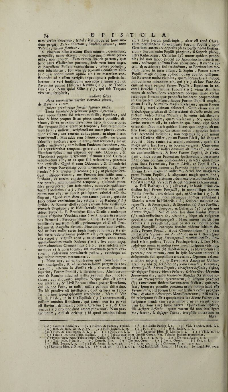 nam verfus defcripto , femel, iterumque ad hunc mo¬ dum pergit, Extra Vinetum , Caudiant *Amnis , nunc Valudis, ofiium /equitur . 2. Pinetum olim tra&um illum omnem, quem nunc, occupafTe, nemo dixerit , qui Ravennam mare perve¬ ni fle , non ignoret. Eam tamen littoris partem , quae hinc ultra ^Iaflenfem portum , inde vero inter mare, & Auguftam Foffam extendebatur , tenere potuifTe , non inficiabitur . Ibi vero ab Romanis confitum fuif- fe ( quae nonnullorum opinio eft ) ut materiam con- ftruendis ad claflem navigiis in promptu a pofteris ha- beretur, a veri fimilitudine non adeo alienum eft, ut Faventini putant Hiftorici Kavina ( d ) , & Tondu- tius ( e ). Nam quod Silius ( f) , qui fub Trajano vivebat, fcripferit, undique folers isdrva coronantem nutrire Faventia pinum, de Ravenna autem Ouique gravi remo limofis fegniter undis Tenta paludofa perfcinduht Jiagna Ravenna \ certe neque ftagna ibi etiamtum fuifle, fignificat, ubi hinc & hinc propter littus pinos conferi potuifTe, di¬ ximus, & ex proximo Faventino agro in quo arbores illae frequentiffimse erant eo tempore, facultatem fum- mam fuifle, indicat, accipiendi aut nuces pineas, quot¬ quot vellent, aut teneras adhuc pinos, in idque littus transferendi. Huc adde rem Silium potuifTe; ne dicam debui fle 5 fpeftare , non ut erat, cum fcriberet, fed ut fuifle, audiverat, cum bellum Punicum fecundum, cu¬ jus repraefentabat tempora, gereretur: nec denique (g) Alentium ipfius , aut aliorum qui ante Odoacris , & Theoderici pugnas fcripferunt, firmum apud Criticos argumentum efle, ut ea quas illi reticuerint, putemus non extitifle. Quod fi cum Odoacris , & Theoderici caftra prope Ravennam pofita memorantur , ibi Jor- randes ( b ), Paulus Diaconus ( i ), utplerique cre¬ dunt , aliique Vineta > aut Vinetum hoc fuifle tunc , fcribunt, ea autem contigerunt ante finem feculi V. nec potefl: , nifi longiflimo tempore , ejufmodi pinea filva procrefcere; jam fatis vides, numre&e exiftima- terit Tondutius ( k ) > Pinetum Ravennas adeo anti¬ quum non efle , ut fuerit priufquam ethnici efle de¬ fio erent. Quod cum dico, non tamen judico, quid de Infcriptione cenfendum fit, vetufta , ut Rubeus ( l) fcribit, & Romas effofla , qua fylvam hanc Claf/is Ra¬ vennatis Neptuno , & Ifidi facraffe legebatur L. An- tidius Ferox L. F. Praefectus illius Claffis ; multoque minus aftipulor Vecchiazzano ( m ), precariis rationi¬ bus ftatuenti , Ferocem illum , Olfe Tertulfe Foro- popilienfis maritum fuifle, primumque ei Claffi Prae- feftum ab Auguflo datum, Pinetum continuo fevifle. Sed ut haec nullo certo fundamento funt nixa; ita il¬ lud extra dubitationem pofitum eft , ex quo Pinetum efle coepit , viguifle adeo , ut quamvis anno 1224. quemadmodum tradit Rubeus ( n ) , five anno 1234. quemadmodum Clementinius ( 0 ) , pra: infolita im- manique vi frigoris totum , aut maximam partem exa¬ ruerit ; redivivum convaluerit poflea , exindeque ad hoc ufque tempus perennaverit. 5. Nunc age, ad ea tranfeamus qu* Ronchum flu¬ men tranfgreflis , & ad orientem folem pergentibus oc¬ currunt , alterum in jtmilia via , alterum aliquanto fuperius, Forum Popilii, & Bertinorium . Abefl utcun¬ que ab Roncho illud ad millia pafTuum duo, hoc to¬ tidem , aut aliquanto amplius. Neque alius eft amnis qui inter illa, & Livii Forum defluat praster Ronchum, qui ab hoc Foro, ut nofti, millia pafTuum diftatduo. Ex his proclive eft intelligere , quot errores in Tabu¬ las plurium Geographorum irrepferint . Nam fi Vir Cl. de 1’ Isle, ut in alia Hpiftola ( p ) adnotatum elt, nullum omnino Ronchum, qui tamen non ita parvus eft fluvius, delineavit; contra Ortelius ( q ), & Clu- verius ( r ) pro uno duos amnes pinxerunt. Nam prae¬ ter unum , qui ab oriente ( id quod omnino falfum eft ) Livii Forum perftringit , alter efl apud Cluve. rium perftringens ab occidente Forum Popilii , apud Ortelium autem ab oppofita plaga perftringens Bertino¬ rium ; Forum enim Popilii pingitur, fi Superis placet, ultra Rubiconem . Cellarius (/) unum- quidem propo. nit; fed non modo procul ab Apenninoin planitie or¬ tum , noftroque adfitum Foro ab oriente, Ravennae au¬ tem ab occidente •, fed itadudtum, ut Bertinorium me¬ dium ferme fit inter illum , & Sapim , Forum autem Popilii magis quidem ab hoc, quam ab illo, diflitum; fed Ravennae multo vicinius, quam Forum Livii. Quod minus in eo mirandum eft, qui ( t ) ab hoc Foro do¬ cuit ad mare vergere Forum Vopilii . Equidem in re¬ centi Brafchii Prasfulis Tabula ( u ) viam iCmiliam video ab noftro Foro vergentem oblique mare verfus fecundum lineam quae produfta incideret propemodum in Casfenatem portum, itaque Forum Popilii magis , quam Livii, & multo magis Caefenam, quam Forum Popilii , mari vicinam delineari . Quin etiam alia in Tabula quae praefixa eft Diflertationi dc Italia medii avi pi&um video Forum Vupillu ; fic enim inferibitur ; longe propius mare, quam Csfenam , & , quod non levius erratum eft, in eadem in qua hanc, ripa Sapis orientali. Nos maris quidem littus quo longius ab no¬ ftro Foro pergimus Caefenam verfus , propius fenfim fieri Apennini radicibus , non negamus fic , ut minus a mari Caefena diftet, quam Forum Livii, fed &quam Popilii . Haec tamen ita accipi, nolumus, quafi illa magis quam haec Fora , in boream vergeret. Cum enim turrim quae in urbe noftra omnium altiffima eft , aliquan¬ do confcendi(Ternus, & hinc Forum Popilii, & Caefe¬ nam , inde autem Faventiam fpe&aremus , perattente fingulorum pofitum confiderantes, in redta quidem ea¬ dem linea Faventiam , Forum Livii, ac Popilii efle , perfpeximus, fic tamen ut Faventia magis in boream, Forum Livii magis in auftrum, & vel hoc magis ver¬ geret Forum Popilii, & aliquanto magis quam hoc , Caefena;ut fi hanc ultimam urbem excipias,noftra obferva. tio Tatis cum Gl. Viri de 1’Isle delineatione (x) conveniat. 4. Et fi Barbarus ( y ) affeverat, in bonis Plinii co¬ dicibus legi Forum Vompilii , in nonnullifque horum Forum Popillii , nec defunt qui , ut Ortelius ( ^ ) , & Ferrarius ( a ) , inter utrumque nomen ambigant ; Blondus tamen inHiftoriis ( b ) feribere maluerat To- ropopilli, & Foropopilio , & Sigonius (c) ForoTopillii, & Cluverius (d) denique, ac Cellarius (e) fcripferunt Forum Vopilii . Sed & ante hos duos Paulus Merula (/) eodenT**fnclinare fe, offendit , idque ob vulgarem appellationem Forlimpopoli . Hanc autem multis jam feculis alia prasceflerat, quas pariter ex Popilii potius quam Pompilii, corrupto nomine videtur initium du- xilfe, Forum Vopuli . Apud Clementinium ( g ) tam in Litteris Valentiniani A. 426. quam in Litteris Gre- gorii Magni A. 595. Forumpopuli memini Iegiffe . Pro¬ duci etiam pofTent Tabula Peutingeriana, & Iter Hie- rofolymitanum, in quibus Foro populi feriptum videmus, nifi cum Cluverio (h) dubitaremus, ea librariorum efle peccata; nec mirum, cum in i piis locorum intervallis defignandis ibi apertiflime erraverint. Quorum vel ma- nifeftior infeitia eft in Ravennatis Anonymi Cofmo- graphia, ubi (i) fcripferunt, Foro Corneli , Faventia, forum Julii, forum Vopuli, & defuper Befania, Ceftna, & defuper Sefena, Monte Feletre, Orbino&c. Ut enim Anonvmusifte, quem Guidonem Blondus (^) alirque no¬ minant Presbyterum Txavennatem, fe idiotam praedicet (/) ; tamen cum ibidem Ravennatem fe dicat, quis cen- feat, ignorare potuifTe proximae urbis nomen haud efle Forum Julii, fed Forum Livii, aut feribere Cefma pro Cae¬ fena , & Monte Feletre pro Mons Feretranus ; nifi malis, ibi referiptum fuifle a quopiam italice Monte Feltro: quas feripturas menda tam certa miror , ne in recenti qui¬ dem Editione ( m ) fuifle netata . Quin etiam fufpicor, illa defuper Befania , quam vocem ibi non intelligere me, fateor, & defuper Sefena, irrepfifle intextum ex libri ( d ) Faventia Rediviva. ( e ) Hiilor. di Faenza, Prelud. ( f ) De Bello Punico 1. 8, (g) Vid. Tonduz. Hili. P. 1. ( h ) Hift. de Reb, Getic. c. 57. ( i ) Hift. Milcel. 1. 15. ( k ) P. »• ( l ) Hilh Raven. 1. $. ( m ) Hift. di Forlimpop. P. 1. 1. 5. ( n ) Hift. cit. I. 6. ( 0 ) Raccolto Iftor. di Rioiino 1. 4. (?) VIII, n, ji. ( 9 J Tabula inlcripta Italia Gallica. ( r J Tabula quae inter Ortclii Geogt. Vet. Tabulas Italiam reprsefentat, ( / ; Notit. Orb. Ant. Tabula infer. Gallia Gifalpina ( 1 ) lbid. 1. 2. c. 9. n, 89. .( « ) De vero Rubic. c. 9. ( x ) Tab. infer. 1’Italie. ( y ) Correft. PI111. ( ^ ) Thefaur. Geogr. ( a ) Lexic. Geogr, ( b ) Dec. $. 1. 1. ( c ) Hift. Bonon. 1. i. ( d ) ltal. Anuq. 1. i. C. 2S. ( e ) n. 89. cit, ( f ) Colmogr. P. 2. 1. 4. c. 12.