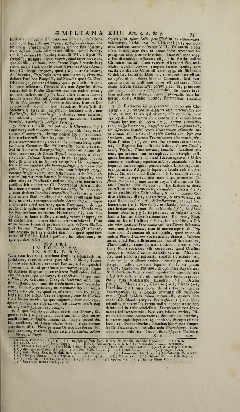 libri ora, in quam alii cautiores librarii, defcriben- tes, quid fupra Forum Populi, & Cejina ab aliquo in¬ ter lineas fcriptum effet, addita, ut hoc fignificarent, voce defuper, refte olim tranltulilTent. Sed fi Presby¬ ter is Ravennas IX. foculo ; nam alii VII. alii polt IX. fcripfiffe, malunt ; Forum Populi, quod fuperiores quo¬ que feciffe , vidimus, non Forum 'Popilii nominabat; tanto magis laudandus in eo efi Ravennas Abbas Agnel¬ lus, IX. fieculi fcriptor, quod ( n ) inter Cxfenates, & Livienfes, Popilienfes viros nominaverit, cives vi¬ delicet Fori non Pompilii, (edPopihi: quodCl. Wef- felingius (o) poterat ad hunc, quem produxit, Agnel¬ li locum adnotare . Caeterum etfi non Agnellus dum¬ taxat, led & Paulus Diaconus non ita multo antea , ut mox indicabitur ( p ) > haud aliter locutus fuerat; faeculo tamen XII. ad confuetudinem redierant faeculi V. & VI. Iraque ipfa Ravennas Ecclefia , ficut in Do¬ cumento eft, quod in hoc Tabulario Monafterii S. Mercurialis fervatur, ad annum fpedante iitfj. non Popilienfis, fed Topulienfis fcribebat, inter caeteros, qui aderant , vicinos Epifcopos mentionem faciens Tlenrici, Topulienfis Ef clefice Epifcopi. 5. Fora alia fimili, vel potius, fi Cluverium ( q ) fequimur, eodem cognomento, longe alibi fica, occa- lionem Geographis, aliifque dedere hoc noftrum cum illis confundendi. Ortelius, qui in Thefauro, eorum plura commemoravit, antea in Synonymia Geographi¬ ca hoc a Campano illo Halicarnaffsi non difcreverat. Sed in Thefauro Foropopulienfes, tanquam Plinio di- <Sos, memorat, & Forum Populi numeratum a Fron¬ tino inter Colonias Romanas, in eo laudandus, quod hoc, & illos ab iis fejunxit de quibus hic loquimur; fecus in eo quod fcripfit Foropopulienfes , & Forum Po¬ puli. Ferrarius autem ( r ) cum bene fcriplerit Populi Foropopilienfes Plinio, qui tamen haud fatis fcio , an eorum injiciat mentionem; fe credere, oltendit, non alios effe, ac Popilienfes noftros. Cujus in fententiam pedibus ivit nuperrime CI. Geographus, fine ulla du¬ bitatione affirmans „ effe hoc Forum Popilii, quod no- v men dederat Populis Foropopilienfibus Plinii. „ Fo¬ rum autem illud Popilii, quod apud Frontinum legi¬ tur, ut dixi, corrupto vocabulo Forum Populi, neque a Cluverio aliud cenfetur, quam Campanum, de quo paulo ante indicatum eft, anfam prsbuit Vecchiazza- no Popilienfium noftrorum Hiftorico ( f ), non mo- do idem ac fuum fuiffe, credendi; verum infuper, ut id confirmaret, in apertiffimum errorem labendi. Cum enim locum Frontini proferat in quo de Foro illo Po¬ puli locutus, Pedes XV. limitibus .Augufii affignat, nuc omnino pertinere cenfet marmor, quod apud fuos extat ad Publici Palatii portam, fic inferiptum, ut ipfe quidem refert, MATRI IN FOR. P. XV. IN A G R. P. XV. Q11* cum legerem ; continuo fenfi , a fepulchrali In- feriptione, cujus ea verba pars olim fuiffent, fucum homini efTe fa&um, neque ad Forum, fed ad fepulchri frontem , id eft ad proximam anteriorem aream , neque ad Matrem Magnam quam colerent Popilienfes, fed ad ejus Matrem, qui pofuerat, illa fpedare. Itaque cum a Vincentio Galbanio , Cive, & Auditore olim meo ltudiofiffimo, qui tunc ibi medicinam, merito condu- dus, faciebat , petiifTem, ut marmor diligenter infpi- ceret; refcripfit is, quod expedabam, non IN FOR. legi; fed IN FRO. Vix refcripferat, cum in Kavinae ( t ) locum incidi, ex quo cognovi, idem quod ego, apfum quoque diu fufpicatum, Tuis tandem oculis non aliter , quam Galbanius, vidifie. 6. A quo Popilio conditum fuerit hoc Forum, Si¬ donio ipfo ( u ) fatente, incertum eft. Qua autem amplitudine, quibulve ornamentis, magis procul du¬ bio conflaret, ni tantas clades femel, atque iterum perpeflum elTet. Nam primum Grimoaldus Forum Po¬ pilii invadens, maxima ftrage fada, fic eandem urbem Morgagni Opufc. dejecit , ut ufque hodie paucijjimi in ea commaneant habitatores. Verbis utor Pauli Diaconi (x), qui mor¬ tuus cenfetur extremo fsculo VIII. Ea autem clades illata fuerat anno 674. ut annos ipfos tercentum fe- ptuaginta urbs jacuerit in ruinis; fi non nifi anno 1045. a Forolivienfibus inftaurata eft, ut in Patriae notiis Chronicis legitur, manu exaratis Alexandri Paduanii. Multo quidem breviori tempore iterum jacuit , cum excifa ab Aigidio Cardinali anno 1559. ab Sinibaldo Ordelaffo, Forolivii Domino, rurius aedificata eft an¬ no 1380. ut in iifdem habetur Chronicis. Sed nun¬ quam tamen in priftinum decus eft reftituta. Nam neque facrum recuperavit corpus S. Rufilli, primi ejus Epifcopi , quod anno 1567. e ruinis illis fuerat in ur¬ bem noftram translatum, neque Epifcopalis fedis ho¬ norem, quae, Algidio jubente, Bertinorium traduda fuerat . 7. De Bertinorio igitur perperam hoc fcripfit Clu- verius ( y ), epifcopalis dignitas loci antiquitatem in¬ dicati mirum in eo qui dixerit, e(Te oppidum nunc epifcopale. Nec tamen fcite contra ejus antiquitatem prolata haec fune ab Liceto ( z )> Forum Truentino¬ rum , vulgo Bertinoro, tempefiate Landini, cafirumfuit, & obfervatu Leandri recens Urbis nomen affumpfit an¬ no Domini MCCCLXX. ab JEgidio Carilla &c. P{ec avo Strabonis y aut Ptolemcei Truentinorum ulla mentio fuit. Nam Plinius ( a ), qui ante Ptolemaeum certe florue¬ rat , in Regione hac noftra fic habet, Eorum Clodii , Liviit Popilii, Truentinorum , Cornelii. Landinus au¬ tem, qui centum, aut eo amplius, annis fcripfit poft- quam Bertinorium ( id quod Licetus agnovit ) Urbis nomen affumpferat, equidem nefeio, quomodo illa fua loquendi ratione aptum praebere eodem Liceto argumen¬ tum potuerit. Ad paulo fuperiora faecula redire opor¬ tebat. Sic enim apud Rubeum ( b ) , exempli caufa , Documentum repertum effet anno 1142. memorans Ca- ftrum Britonorii, anno autem 1052. Teftamentum Gi- rardi Comitis Cafiri Britonorii. Ex Britonorio dein¬ de fadum eft Brettinorium, quamobrem Dantes ( c ) , ut in yetuftis ejus Editionibus, & manu exarato Co¬ dice vidimus, dixit, OBrettinoro, & Bretenorium, ut apud Blondum ( d ) eft, 8< Breffonorum, ut apud Vo¬ laterranum ( e ). Nonnullis, utBlondo, vetus nomen dici Britanorum, ajunt Paulus Merula (/), & Abra- hamus Ortelius ( g ), fufpicantes, ex vulgari appel¬ latione latinam illos efle commentos. Ego vero, Bion, dum in Italia Illuftrata ( h ) video fcripfiflfe, a Pli¬ nio inter quatuor Fora enumerari hoc Eorum Brintano- rum j non Britanorum 5 nam id nomen repetit ab Um¬ briae apud Ravennam ultimo, oppido, quod modo ab eodem Plinio Brintum vocatum effe, dixerat, Brintum autem illud Forum Brintanorum, hoc eft Bertinorium , Plinio fuiffe. Itaque apparet, optimum virum a pef- fimis Plinii codicibus efle deceptum, quod Ortelius quoque in verbo Brintum accidiffe veretur. Mihi ve¬ ro, quid imponere potuerit, cogitanti credibile fit , Brintum ibi in Blondi codice Pliniano per incuriam fcriptum fuiffe, ubi nunc legimus ( ;' ), nec procul a mari, Umbrorum Butrium, de quo inter Ravennam, & Spineticum Padi alveum agnofeendo Epiftola alia ( k ) fatis didum eft: ubi autem loco fuperius produ- do , cum Volaterrano, Leandro, ( / ) , Ortelio ( m ), P. Merula (n) , Cluverio ( 0 ), Liceto (p), Harduino ( q ) inter Fora illa alia Forum legimus Truentinorum, ibi a Blondo inventum effe Brintano¬ rum . Quod quidem minus mirum eft, quando non modo fub Blondi tempus Berlinghierius ( r ) idem oltendit, fe inveniffe; verum noftra quoque state non defuit qui in tribus codicibus, Truentinorum non inve¬ nerit; fedBrentanorum . Nec vero inficias iverim, Pli¬ nium memorare Forobrentanos . Sed primum dixerim, id facere capite luperiore 14. non hoc, de cujus agimus loco, 15. Deindedixerim , Blondumipfum non femper legiffe Brintanorum i fed aliquando Trienniorum. Hacc enim habet Hiftoriar. Dec. 1. lib. 1. Ejlque is Pollentice K 2 vicus ( n ) Lib. Pontific. P. 2. c. ( 0 ) m Not. ad Vet. Rom. Itiner, ubi de Itin. ab Urbe Mediolan. ( p ) n. 6. / \ c’ 2S’ Clt« i-^ r ) ^cx'c‘ Geogr. (/ ) Hift. di Forlimpop. P. 1. 1. 1. e La Verita difefa contra Bertinoro. 1 t ) raventia Rediviva. ( „ ) Hi It. Bonoti. i. 1. cit. ( x ) De Geftis Longobardor. ( y ) Ital. Antiq. 1. i.c. zS. 1 y} ^r° Antiqu. ( a ) Nat. Hift. 1. j, c. 15. ( b ) Hift. Raven. 1. 5, ( c ) Purgat, c. 14. 1 l -Li ylllu>fr- RcS- 6 & Hift. Dec. i. J. 1. & Dec. j. 1. 1. ( e ) Comment. (Jrb. 1. 2. (/) Cofmogr. E. 2.0-12; / ™rLir* .Ge°sr/ , ( b ) Reg. 6. cir. ( i ) c. 15. cit. ( k ) III. n. 12. ( L ) Deiciit. di tutta Ital. Rcg. 14. m ) Thef. cit.
