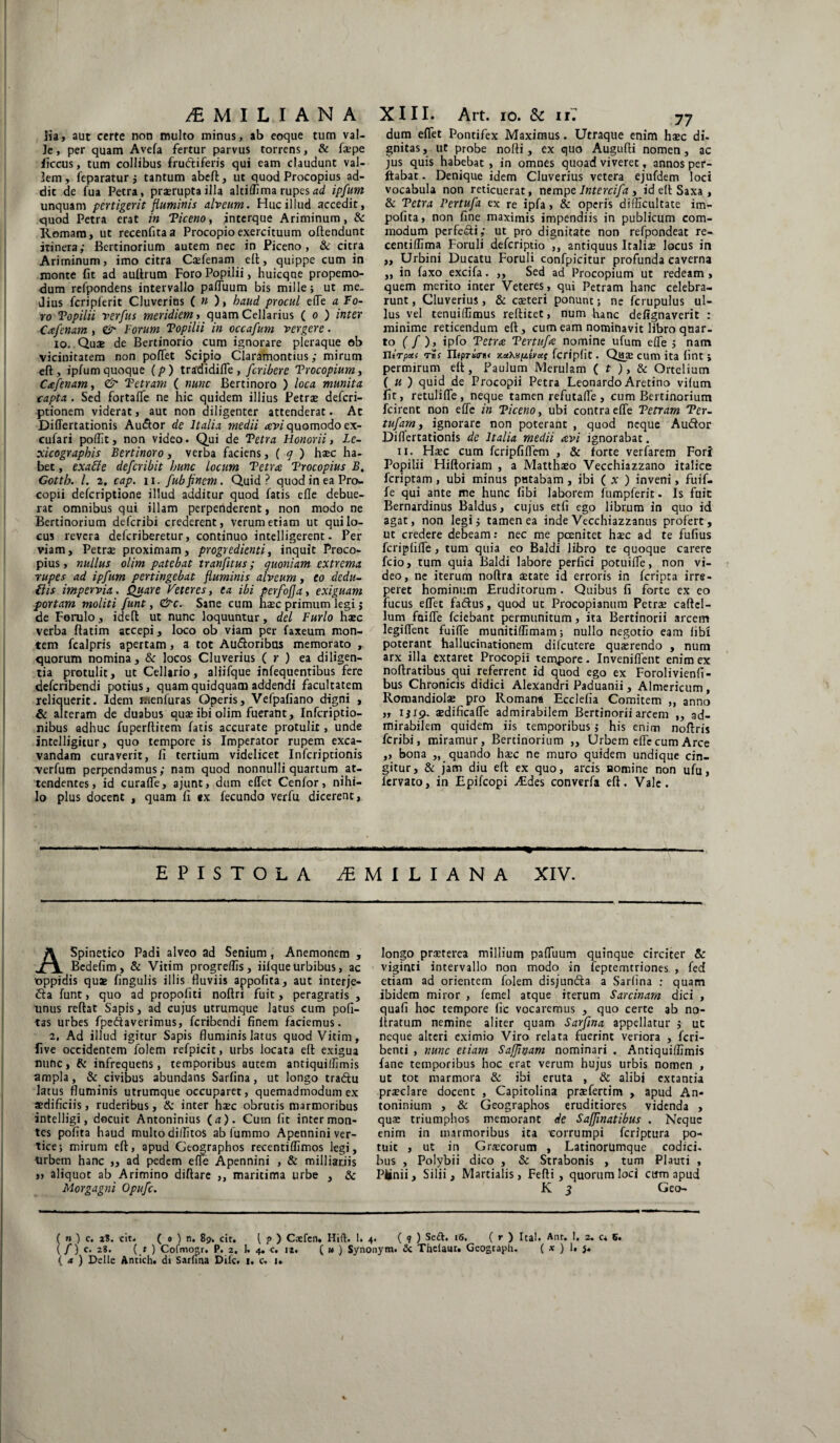 lia, aut certe non multo minus, ab eoque tum val¬ le , per quam Avefa fertur parvus torrens, & faepe ficcus, tum collibus fru&iferis qui eam claudunt val¬ lem, feparatur 5 tantum abeft, ut quod Procopius ad¬ dic de fua Petra, prorupta illa altiflima rupes ad ipfum unquam pertigerit fluminis alveum. Huc illud accedit, quod Petra erat in Ticeno, interque Ariminum, & Romam, ut recenfitaa Procopioexercituum oftendunt itinera; Bcrtinorium autem nec in Piceno, & citra Ariminum, imo citra Calenam ell, quippe cum in monte fit ad auftrum Foro Popilii, huicqne propemo- dum refpondens intervallo pafluum bis mille > ut me. Jius fcripferit Cluverins ( « ), haud procul e(Te a fo¬ ro Topilii verfus meridiem, quam Cellarius ( o ) inter Cafenam, ttr Forum Topilii in occafum vergere. io. Quae de Bertinorio cum ignorare pleraque ob vicinitatem non pofTet Scipio Claramontius; mirum efi:, ipfum quoque (p ) tradidifle , fcribere Trocopium, Cafenam, & Tetram ( nunc Bertinoro ) loca munita capta . Sed fortafle ne hic quidem illius Petrae defcri- ptionem viderat, auc non diligenter attenderat. At Diflertationis Au&or de Italia medii avi quomodo ex- cufari poffit, non video. Qui de Tetra Honorii, Le- xicographis Bertinoro, verba faciens, ( q ) hasc ha¬ bet , ex abi e defcribit hunc locum Tetra Trocopius B, Gotth. I. 2. cap. ii. fubfinem. Quid? quodineaPro- copii defcriptione illud additur quod fatis efle debue¬ rat omnibus qui illam perpenderent, non modo ne Bertinorium defcribi crederent, verum etiam ut qui lo¬ cus revera deferiberetur, continuo intelligerent. Per viam, Petrae proximam, progredienti, inquit Proco¬ pius, nullus olim patebat tranfitus; quoniam extrema rupes ad ipfum pertingebat fluminis alveum, eo dedu- ilis impervia. Quare Veteres, ea ibi perfofja, exiguam portam moliti funt, &c. Sane cum haec primum legi j de Forulo, idefb ut nunc loquuntur, dei Furio haec verba ftatim accepi, loco ob viam per faxeum mon¬ tem fcalpris apertam, a tot Au&oribus memorato , quorum nomina, &: locos Cluverius ( r ) ea diligen¬ tia protulit, ut Cellario, aliifque infequentibus fere deferibendi potius, quam quidquam addendi facultatem reliquerit. Idem menfuras Operis, Vefpafiano digni , & alteram de duabus quae ibi olim fuerant, Infcriptio- nibus adhuc fuperfiitem fatis accurate protulit, unde intelligitur, quo tempore is Imperator rupem exca¬ vandam curaverit, fi tertium videlicet Infcriptionis verfum perpendamus; nam quod nonnulli quartum at¬ tendentes, id curafle, ajunt, dum efTet Cenfor, nihi¬ lo plus docent , quam fi ex fecundo verfu dicerent. dum eflet Pontifex Maximus. Utraque enim haec di. gnitas, ut probe nofii, ex quo Augufti nomen, ac jus quis habebat , in omnes quoad viveret, annos per¬ flabat . Denique idem Cluverius vetera ejufdem loci vocabula non reticuerat, nempe lntercifa, id eft Saxa , & Tetra Pertufa ex re ipfa, & operis difficultate im¬ polita, non fine maximis impendiis in publicum com¬ modum perfe&i; ut pro dignitate non refpondeat re- centiffima Foruli deferiptio ,, antiquus Italiae locus in ,, Urbini Ducatu Foruli confpicitur profunda caverna „ in faxo excifa. ,, Sed ad Procopium ut redeam, quem merito inter Veteres, qui Petram hanc celebra¬ runt, Cluverius, & caeteri ponunt; ne fcrupulus ul¬ lus vel tenuilfimus reftitet, num hanc delignaverit : minime reticendum eft, cum eam nominavit libro quar¬ to ( f ), ipfo Tetra Tertufa nomine ufutn efle > nam Ilirpoei r»s n«prs(ni< x.ocXtip.b/ct( fcriplit. Qaae cum ita fint ; permirum elt, Faulum Merulam ( t ), & Ortelium ( u ) quid de Procopii Petra Leonardo Aretino vilum fit, retulifle , neque tamen refutafle, cum Bcrtinorium fcirent non efle in Ticeno, ubi contra efle Tetram Ter- tufam, ignorare non poterant , quod neque Au&or Differtationis de Italia medii avi ignorabat. ii. Haec cum fcripfiflem , & forte verfarem Fori Popilii Hiftoriam , a Matthaeo Vecchiazzano italice feriptam , ubi minus putabam , ibi ( x ) inveni, fuif- fe qui ante me hunc libi laborem fumpferit. Is fuit Bernardinus Baldus, cujus etfi ego librum in quo id agat, non legi; tamen ea inde Vecchiazzanus profert, ut credere debeam: nec me pcenitet haec ad te fufius feriplifle, tum quia eo Baldi libro te quoque carere fcio, tum quia Baldi labore perfici potuifle, non vi¬ deo, ne iterum noftra aetate id erroris in feripra irre¬ peret hominum Eruditorum . Quibus fi forte ex co fucus eflet fa&us, quod ut Procopianum Petrae caftel- lum faifle fciebant permunitum, ita Bertinorii arcem legiflent fuifle munitiflimam; nullo negotio eam libi poterant hallucinationem difeutere quaerendo , num arx illa extaret Procopii tempore. Invenilfent enim ex noftratibus qui referrent id quod ego ex Forolivienli- bus Chronicis didici Alexandri Paduanii , Almericum , Romandiolae pro Romana Ecdelia Comitem ,, anno ,, 1519. aedificafle admirabilem Bertinorii arcem „ ad¬ mirabilem quidem iis temporibus; his enim noftris feribi, miramur, Bertinorium ,, Urbem efle cum Arce ,, bona „ quando haec ne muro quidem undique cin¬ gitur, & jam diu elt ex quo, arcis nomine non ufu, lervato, in Epifcopi Aides converfa eft. Vale. EPISTOLA jEMILIANA XIV. ASpinetico Padi alveo ad Senium , Anemonem , Bedefim , & Vitim progrelfis, iilque urbibus, ac oppidis quas lingulis illis fluviis appolita, aut interje- 6ta funt, quo ad propofiti noftri fuit, peragratis , imus reftat Sapis, ad cujus utrumque lacus cum poli¬ tas urbes fpettaverimus, feribendi finem faciemus. 2. Ad illud igitur Sapis fluminis latus quod Vitim, five occidentem folem refpicit, urbs locata eft exigua nunc, & infrequens, temporibus autem antiquiflimis ampla, & civibus abundans Sarlina, ut longo tradtu latus fluminis utrumque occuparet, quemadmodum ex aedificiis, ruderibus, & inter haec obrutis marmoribus antelligi, docuit Antoninius (a). Cum fit inter mon¬ tes polita haud multo diffitos ab fummo Apennini ver¬ tice; mirum eft, apud Geographos recentiflimos legi, urbem hanc ,, ad pedem efle Apennini , & milliarjis „ aliquot ab Arimino diftare ,, maritima urbe , & Morgagni Opufc. longo praeterea millium pafliium quinque circiter & viginti intervallo non modo in feptemtriones , fed etiam ad orientem folem disjundta a Sarlina ; quam ibidem miror , femel atque iterum Sarcinam dici , quali hoc tempore lic vocaremus , quo certe ab no- ftratum nemine aliter quam Sarfina appellatur ; uc neque alteri eximio Viro relata fuerint veriora , feri- benti , nunc etiam Safjinam nominari . Antiquiffimis fane temporibus hoc erat verum hujus urbis nomen , ut tot marmora & ibi eruta , & alibi extantia praeclare docent , Capitolina praefertim , apud An- toninium , & Geographos eruditiores videnda , quae triumphos memorant de Saffmatibus . Neque enim in marmoribus ita corrumpi feriptura po¬ tuit , ut in Graecorum , Latinorumque codici, bus , Polybii dico , & Strabonis , tum Plauti , Pfcnii, Silii, Martialis, Fefti, quorum loci cum apud K $ Geo- ( n ) c. X%. cit. ( 0 ) n. 89. cit. ( p ) Cxfen. Hift. 1. 4. (?) Se&. 16. ( r ) Ital. Ant. 1. 2. c* 6. ( /) c. 28. ( t ) Cofmogr. P. 2. k 4. c. 12, ( » ) Synonym. & Thclaur» Geograph. ( x ) 1. j* ( a ) Delie Antich. di Sarlina Dite. 1. c. 1.