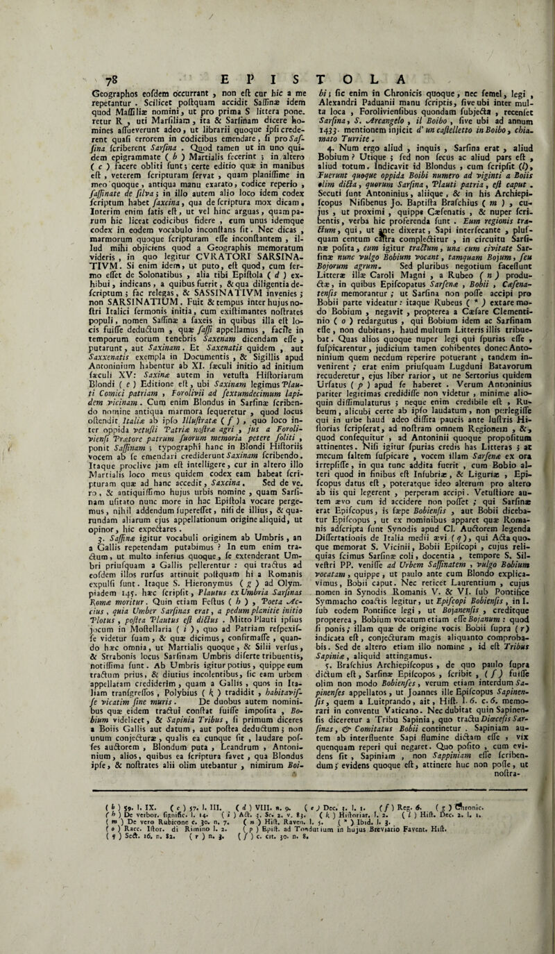 / 7S E P I S Geographos eofdem occurrant , non eft cur hic a me repetantur . Scilicet poftquam accidit Saffinae idem quod Maffiliae nomini, ut pro prima S littera pone, retur R , uti Marfiliara, ita & Sarfiriam dicere ho¬ mines afliieverunt adeo, ut librarii quoque lpficrede¬ rent quafi errorem in codicibus emendare, fi proSaf- fma fcriberenc Sarfina . Quod tamen ut in uno qui¬ dem epigrammate ( b ) Martialis fecerint ; in/altero ( c ) facere obliti funtj certe editio quae in manibus eft , veterem fcripturam fervat , quam plani/lime in meo'quoque, antiqua manu exarato, codice reperio , fafflnate de filva ; in illo autem alio loco idem codex fcriptum habet faxcina, qua defcriptura mox dicam, Ioterim enim fatis eft, ut vel hinc arguas, quam pa¬ rum hic liceat codicibus fidere , cum unus idemque codex in eodem vocabulo inconttans fit. Nec dicas , marmorum quoque fcripturam e(Te inconftantem , il¬ lud mihi objiciens quod a Geographis memoratum videris , in quo legitur CVRATORI SARSINA- TIVM. Si enim idem, ut puto, eft quod, cum fer¬ ino elTet de Solonatibus , alia tibi Epiftola ( d ) ex¬ hibui , indicans, a quibus fuerit, &qua diligentia de- fcriptum ; fac relegas, & SASSINATIVM invenies j non SARSIN ATIUM. Fuit & tempus inter hujus no- ftri Italici fermonis initia, cum exiftimantes noftrates populi, nomen Saffinae a faxeis in quibus illa eft lo¬ cis fuiffe dedudum , quse fa/Ji appellamus , facfte in temporum eorum tenebris Saxenam dicendam effe , putarunt, aut Saxinam. Et Saxenatis quidem , aut Saxxenatis exempla in Documentis , & Sigillis apud Antoninium habentur ab XI. faeculi initio ad initium faculi XV: Saxina autem in vetufta Hiftoriarum Blondi ( e ) Editione eft, ubi Saxinam legimus Vian¬ ti Comici patriam , Forolivii ad fextumdecimum lapi¬ dem ricinam. Cum enim Blondus in Sarfina: fcriben- do nomine antiqua marmora fequeretur , quod locus oftendit Italiae ab ipfo llluflratce ( / ) , quo loco in¬ ter oppida vetufli V atri ce no/irce agri , jus a Foroli- rienfi Pratore patrum fuorum memoria petere foliti , ponit Safflnam ; typographi hanc in Blondi Hiftoriis vocem ab fe emendari crediderunt Saxinam fcribendo. Itaque proclive jam eft intelligere, cur in altero illo Martialis loco meus quidem codex eam habeat fcri¬ pturam quse ad hanc accedit, Saxcina. Sed de ve. ro , & antiquiflimo hujus urbis nomine , quam Sarii¬ nam ulitato nunc more in hac Epiftola vocare perge¬ mus, nihil addendum fuperelfet, nili de illius, & qua- rundam aliarum ejus appellationum origine aliquid, ut opinor, hic expedares. 3. Safflna igitur vocabuli originem ab Umbris , an a Gallis repetendam putabimus ? In eum enim tra- dum, ut multo inferius quoque, fe extenderant Um¬ bri priufquam a Gallis pellerentur : qui tradus ad eofdem illos rurfus attinuit poftquam hi a Romanis expulfi funt. Itaque S. Hieronymus ( g ) ad Olym¬ piadem 145. haec fcripfit, Plautus exUmbria Sarfinas Poma moritur. Quin etiam Fcftus ( h ) , Poeta sic¬ cius , quia Umber Sarfinas erat, a pedum planitie initio Plotus , poftea Plautus efl ditius . Mitto Plauti iplius jocum in Moftellaria ( i ), quo ad Patriam refpexif- fe videtur fuam, & quae dicimus, confirmaffe , quan¬ do ha?c omnia, ut Martialis quoque, & Silii verfus, & Strabonis locus Sariinam Umbris diferte tribuentis, Potiffima funt. Ab Umbris igitur potius, quippe eum tradum prius, & diutius incolentibus, lic eam urbem appellatam crediderim , quam a Gallis , quos in Ita¬ liam tranfgrelfos , Polybius ( k ) tradidit , habitavif- /e ricatim fine muris. De duobus autem nomini¬ bus quae eidem tradui conftat fuilfe impofita , Bo- bium videlicet, & Sapinia Tribus , fi primum diceres a Boiis Gallis aut datum, aut poftea dedudum 5 non unum conjefturae , qualis ea cunque fit , laudare pof- fes audorem , Blondum puta , Leandrum , Antoni¬ nium, alios, quibus ea fcriptura favet , qua Blondus ipfe, & noftrates alii olim utebantur , nimirum Boi- T O L A bi; fic enim in Chronicis quoque, nec femel, legi , Alexandri Paduanii manu fcriptis, fiveubi inter mul¬ ta loca , Forolivienfibus quondam fubjeda , recenlet Sarfina, S. .Arcangelo , il Boibo , five ubi ad annum 1433- mentionem injicit d'un caflelletto in Boibo, chia- mato Turrite. 4. Num ergo aliud , inquis , Sarfina erat , aliud Bobium ? Utique ; fed non fecus ac aliud pars eft , aliud totum. Indicavit id Blondus , cum fcripfit (/), Fuerunt quoque oppida Boibi numero ad viginti a Boiis olim ditia, quorum Sarfina, Plauti patria, efl caput . Secuti funt Antoninius, aliique , & in his Archiepi- fcopus Nifibenus Jo. Baptifta Brafchius ( m ) , cu¬ jus , ut proximi , quippe Caffenatis , & nuper fcri- bentis, verba hic proferenda funt . Eum regionis tra¬ bium, qui, ut ante dixerat, Sapi interfecante , pluf- quam centum caftra compleditur , in circuitu Sarfi¬ nas polita, eum igitur trattum, una cum civitate Sar¬ finas nunc vulgo Bobium vocant, tamquam Bojum, /eu Bojorum agrum„ Sed pluribus negotium facellunt Litteras illae Caroli Magni , a Rubeo ( n ) produ- dae, in quibus Epifcopatus Sarfena , Bobii , Ccefena- tenfis memorantur ; ut Sarfina non polTe accipi pro Bobii parte videatur: itaque Rubeus ( * ) extare mo¬ do Bobium , negavit , propterea a Casfare Clementi- nio ( 0 ) redargutus , qui Bobium idem ac Sarfinam e(Ie , non dubitans, haud multum Litteris illis tribue¬ bat . Quas alios quoque nuper legi qui fpurias effe , fufpicarentur, judicium tamen cohibentes donec: Anto- niniurtt quem necdum reperire potuerant , tand.em in¬ venirent ; erat enim priufquam Lugduni Batavorum recuderetur, ejus liber rarior, ut ne Sertorius quidem Urfatus ( p ) apud fe haberet . Verum Antoninius pariter legitimas credidiffe non videtur , minime alio- quin diffimulaturus j neque enim credibile eft , Ru¬ beum , alicubi certe ab ipfo laudatum , non porlegiffe qui in urbe haud adeo diflita paucis ante Juftris Hi- ftorias fcripferat, ad noftram omnem Regionem , &, quod confequitur , ad Antoninii quoque propofitum attinentes. Nifi igitur fpurias credis has Litteras j ac mecum faltem fufpicare , vocem illam Sar/enre ex ora irrepfiffe, in qua tunc addita fuerit , cura Bobio al¬ teri quod in finibus eft Infubriae , & Liguriae , Epi¬ fcopus datus eft , poteratque ideo alterum pro altero ab iis qui legerent , perperam accipi. Vetuftiore au¬ tem sevo cum id accidere non pollet ; qui Sarfinae erat Epifcopus, is fsepe Bobienfis , aut Bobii diceba¬ tur Epifcopus , ut ex nominibus apparet quse Roma¬ nis adferipta funt Synodis apud CJ. Auftorem legenda Differtationis de Italia medii sevi ( q), qui Ada quo¬ que memorat S. Vicinii, Bobii Epifcopi , cujus reli¬ quias fcimus Sarfina: coli, docentia , tempore S. Sil— veftri PP. veniffe ad Urbem Safflnatem , vulgo Bobium vocatam , quippe , ut paulo ante cum Blondo explica¬ vimus, Bobii caput. Nec reticet Laurentium , cujus nomen in Synodis Romanis V. & VI. fub Pontifice Symmacho coadis legitur, ut Epifcopi Bobienfis , in I. fub eodem Pontifice legi , ut Bojanenjis , creditque propterea, Bobium vocatum etiam effe Bojanum : quod fi ponis; illam quse de origine vocis Bobii fupra ( r) indicata eft, conjeduram magis aliquanto comproba¬ bis. Sed de altero etiam illo nomine , id eft Tribus Sapinia, aliquid attingamus. 5. Brafchius Archiepifcopus , de quo paulo fupra didum eft, Sarfina: Epilcopos , feribit , ( f) fuiffe olim non modo Bobienfes, verum etiam interdum Sa- pinenfes appellatos, ut Joannes ille Epifcopus Sapinen- fis, quem a Luitprando, ait, Hift. 1 6. c. 6. memo¬ rari in conventu Vaticano. Nec dubitat quin Sapinen- fis diceretur a Tribu Sapinia, quo trs&u Dicecefis Sar¬ finas, & Comitatus Bobii continetur . Sapiniam au¬ tem ab interfluente Sapi flumine didam effe , vix quenquam reperi qui negaret. Quo pofito , cum evi¬ dens fit , Sapiniam , non Sappiniam effe feriben- dum;' evidens quoque eft, attinere huc non pofle, ut noftra- ( t> ) 59. 1. IX. ( c ) J7. 1. III. ( d ) VIII. n. 9. ( e ) Dcc. j. !. i. ( f) Reg. 6. ( f ) Chronie. ( h ) De vetbor. fignific. 1. 14* ( * ) A£V. 5. Sc. 2. v. 8}. (. k ) Hiftoriar. 1. 2. ( l ) Hift. Dec. 2. I. 1. ( tn ) Dc vero Rubicone c. Jo. n. 7, ( n ) Hift. Raven. 1. 5, ( * ) Ibid. I. 3. f 0 ) Racc. Iftor. di Rimino 1. 2. ( p ) Epilh ad Tondutium in hujus Breviario Favent. Hift.