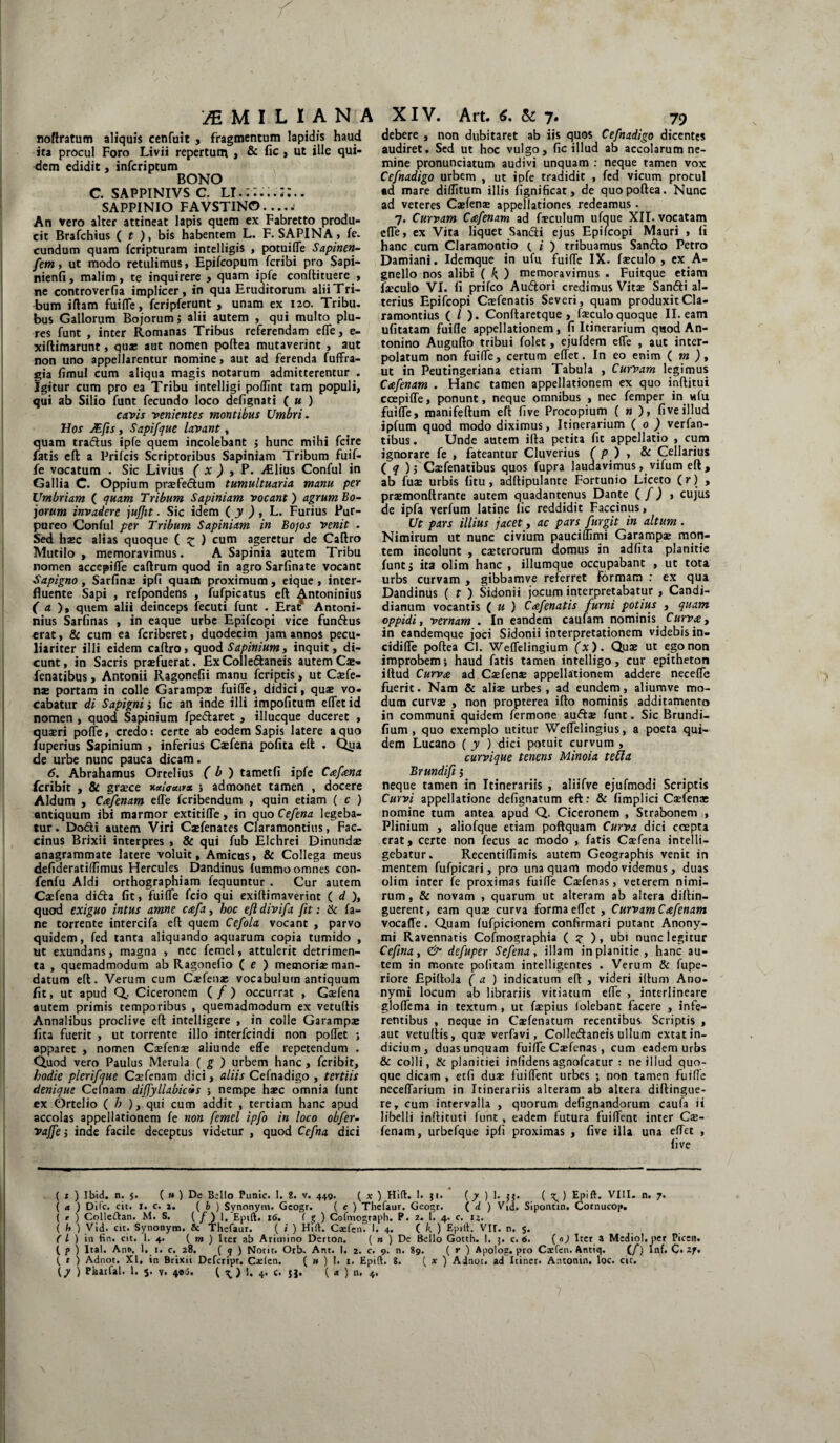 noflratum aliquis cenfuit , fragmentum lapidis haud ita procul Foro Livii repertum , & fic, ut ille qui¬ dem edidit, infcriptum BONO c. sappinivs c. lt. SAPPINIO FAVSTINO.... a An vero alter attineat lapis quem ex Fabretto produ¬ cit Brafchius ( t ), bis habentem L. F. SAPINA , fe. eundum quam feripturam intelligis , potuifTe Sapinen- fem, ut modo retulimus, Epifcopum feribi pro Sapi- nienfi, malim, te inquirere , quam ipfe conllituere , ne controverfia implicer, in qua Eruditorum alii Tri¬ bum i fiam fuifle, fcripferunt , unam ex 120. Tribu, bus Gallorum Bojorum > alii autem , qui multo plu- res funt , inter Romanas Tribus referendam efle, e- xiflimarunt, qua: aut nomen poftea mutaverint , aut non uno appellarentur nomine, aut ad ferenda fuffra- gia fimul cum aliqua magis notarum admitterentur . Igitur cum pro ea Tribu intelligi poflint tam populi, qui ab Silio funt fecundo loco defignati ( u ) cavis venientes montibus Umbri. Hos JEfls, Sapifque lavant, quam traflus ipfe quem incolebant j hunc mihi fcire fatis eft a Prifcis Scriptoribus Sapiniam Tribum fuif- fe vocatum . Sic Livius ( x ) , P. Aliius Conful in Gallia C. Oppium praTeclum tumultuaria manu per Umbriam ( quam Tribum Sapiniam vocant) agrum Bo¬ jorum invadere jufjit. Sic idem ( y ) , L. Furius Pur¬ pureo Conful per Tribum Sapiniam in Bojos venit . Sed haec alias quoque ( £ ) cum ageretur de Caftro Mutilo , memoravimus. A Sapinia autem Tribu nomen accepiffe caflrum quod in agro Sarfinate vocant Sapigno, Sarfin® ipfi quam proximum , eique , inter¬ fluente Sapi , refpondens , fufpicatus eft ^ntoninius ( a ), quem alii deinceps fecuti funt . Erat* Antoni- nius Sarfinas , in eaque urbe Epifcopi vice funftus erat, & cum ea feriberet, duodecim jam annos pecu¬ liariter illi eidem caftro, quod Sapinium, inquit, di¬ cunt, in Sacris praefuerat. ExColle&aneis autem Cae- fenatibus, Antonii Ragonefii manu feriptis, ut Caefe- nae portam in colle Garampae fuiffe, didici, quae vo¬ cabatur di Sapignii fic an inde illi impofitum effet id nomen , quod Sapinium fpe&aret , illueque duceret , quaeri pofle, credo: certe ab eodem Sapis latere a quo fuperius Sapinium , inferius Caefena pofita eft . Qua de urbe nunc pauca dicam. 6. Abrahamus Ortelius ( b ) tametfi ipfe Cafana feribit , & graece xttlffuira. ; admonet tamen , docere Aldum , Cafenam e(Te feribendum , quin etiam ( c ) antiquum ibi marmor extitifle, in quo Cefena legeba¬ tur . Do&i autem Viri Caefenates Claramontius, Fac- cinus Brixii interpres , & qui fub Elchrei Dinundae anagrammate latere voluit. Amicus, & Collega meus defideratiftimus Hercules Dandinus fummo omnes con- fenfu Aldi orthographiam fequuntur . Cur autem Caefena di&a fit, fuiffe fcio qui exiftimaverint ( d ), quod exiguo intus amne cafa, boc efl divifa fit: & fa- ne torrente intercifa eft quem Cefola vocant , parvo quidem, fed tanta aliquando aquarum copia tumido , ut exundans, magna , nec femel, attulerit detrimen¬ ta , quemadmodum ab Ragonefio ( e ) memoriae man¬ datum eft. Verum cum Caefena: vocabulum antiquum fi t, ut apud Q. Ciceronem ( f ) occurrat , Gaefena autem primis temporibus , quemadmodum ex vetuftis Annalibus proclive eft intelligere , in colle Garampae fita fuerit , ut torrente illo interfeindi non polfet ; apparet , nomen Caefena: aliunde effe repetendum . Quod vero Paulus Merula ( g ) urbem hanc, feribit, hodie plerifque Caefenam dici, aliis Cefnadigo , tertiis denique Celnam diffyllabiris ; nempe haec omnia funt ex Ortelio ( b ), qui cum addit , tertiam hanc apud accolas appellationem fe non femel ipfo in loco obfer- vajfe j inde facile deceptus videtur , quod Cefna dici debere , non dubitaret ab iis quos Cefnadigo dicentes audiret. Sed ut hoc vulgo, fic illud ab accolarum ne¬ mine pronunciatum audivi unquam : neque tamen vox Cefnadigo urbem , ut ipfe tradidit , fed vicum procul ad mare diditum illis fignificat, de quo poftea. Nunc ad veteres Caefena: appellationes redeamus. 7. Curvam Cafenam ad faeculum ufque XII. vocatam effe, ex Vita liquet Sancli ejus Epifcopi Mauri , fi hanc cum Claramontio ( i ) tribuamus Sandto Petro Damiani. Idemque in ufu fuifTe IX. faeculo , ex A- gnello nos alibi ( k. ) memoravimus . Fuitque etiam faeculo VI. fi prifeo Auftori credimus Vitae San&i al¬ terius Epifcopi Caefenatis Severi, quam produxit Cla¬ ramontius ( / ). Conftaretque , faeculo quoque II. eam ufitatam fuifle appellationem, fi Itinerarium quod An¬ tonino Augufto tribui folet, ejufdem efle , aut inter¬ polatum non fuiffe, certum effet. In eo enim ( m ), ut in Peutingeriana etiam Tabula , Curvam legimus Cafenam . Hanc tamen appellationem ex quo inftitui ccepifTe, ponunt, neque omnibus , nec femper in ufu fuifTe, manifeftum eft five Procopium ( n ), fi ve illud ipfum quod modo diximus, Itinerarium ( 0 ) verfan- tibus. Unde autem ifta petita fit appellatio , cum ignorare fe , fateantur Cluverius ( p ) , & Cellarius ( q )j Caefenatibus quos fupra laudavimus, vifum eft , ab fu® urbis fitu , adftipulante Fortunio Liceto (r) , prsmonftrante autem quadantenus Dante (f) * cujus de ipfa verfum latine fic reddidit Faccinus, Ut pars illius jacet, ac pars furgit in altum. Nimirum ut nunc civium pauciffimi Garamp® mon¬ tem incolunt , caeterorum domus in adfita planitie funt j ita olim hanc , illumque occupabant , ut tota urbs curvam , gibbamve referret formam : ex qua Dandinus ( t j Sidonii jocum interpretabatur , Candi- dianum vocantis ( u ) Cafenatis furni potius , quam oppidi, vernam . In eandem caufam nominis Curva, in eandemque joci Sidonii interpretationem videbis in- cidilfe poftea Cl. Weffelingium (x). Quae ut ego non improbem; haud fatis tamen intelligo , cur epitheton illud Curva ad Caefenae appellationem addere neceffe fuerit. Nam & ali® urbes, ad eundem, aliumve mo¬ dum curvae , non propterea illo nominis additamento in communi quidem fermone auftae funt. Sic Brundi- fium, quo exemplo utitur Weffelingius, a poeta qui¬ dem Lucano ( y ) dici potuit curvum , curvique tenens Minoia tetta Brundifl $ neque tamen in Itinerariis , aliifve ejufmodi Scriptis Curvi appellatione defignatum eft: & fimplici Caefenae nomine tum antea apud Q. Ciceronem , Strabonem , Plinium , aliofque etiam poflquam Curva dici coepta erat, certe non fecus ac modo , fatis Caefena intelli- gebatur. RecentifTimis autem Geographis venit in mentem fufpicari, pro una quam modo videmus, duas olim inter fe proximas fuiffe C®fenas, veterem nimi¬ rum , & novam , quarum ut alteram ab altera diftin- guerent, eam quae curva forma effet , Curvam Cafenam vocafle. Quam fufpicionem confirmari putant Anony- mi Ravennatis Cofmographia ( g ), ubi nunc legitur Cefina, & defuper Sefena, illam in planitie, hanc au¬ tem in monte politam intelligentes . Verum & fupe- riore Epiflola ( a ) indicatum eft , videri illum Ano- nymi locum ab librariis vitiatum effe , interlineare gloffema in textum , ut faepius folebant facere , infe¬ rentibus , neque in Caefenatum recentibus Scriptis , aut vetuftis, qu® verfavi, Colle&aneis ullum extat in¬ dicium , duas unquam fuiffe Caefenas , cum eadem urbs & colli, & planitiei infidensagnofeatur : ne illud quo¬ que dicam , etfi duae fuiffent urbes ; non tamen fuifle neceffarium in Itinerariis alteram ab altera diftingue- re, cum intervalla , quorum defignandorum caufa ii libelli inflituti funt, eadem futura fuiffent inter C®- fenam, urbefque ipfi proximas , five illa una effet , live ( t ) Ibid. n. 5. ( » ) De Bello Funic. I. 2. v. 449. ( x ) Hifl. 1. ji. (y ) 1. ji. ( \ ) Epift. VIII. n. 7. ( <t ) Difc. cit. 1. c. z. ( b ) Synonym. Gcogr. ( c ) Thcfaur. Geogr. ( d ) Vid. Sipomin. Cornucop. ( e ) Colleftan. M. S. ( / ) 1. Epift. 16. ( f ) Cofmograph. P. 2. 1. 4. c. n. ( h ) Vid. cit. Synonym. & Thcfaur. ( i ) Hift. Ca:fen. I. 4. ( k ) Epift. VII. n. $• ( L ) iu fin. cit. 1. 4. ( m ) Iter ab Arimino Derton. ( n ) De Bello Gotth. I. 5. c. 6. (n) Iter a Medio!, per Picen. [ p ) Ital. Ant>. 1. 1. c. 28. ( q ) Nocit. Orb. Ant. I. 2. c. 9. n. 89. ( r ) Apotog. pro Cxfcn. Antiq. (/) Inf. C. 2f. { t ) Adnot. XI. in Brixii Defcript. Caefcn. ( tt ) I. 1. Epift. 8. ( x ) Adnor. ad Itiner. Antonin. loc. cit.