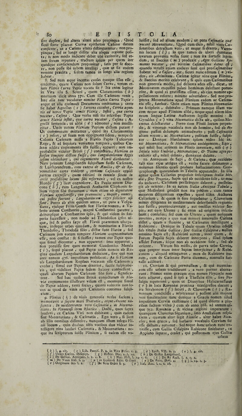 five duplex, fed altera alteri adeo propinqua . Quod ficui forte placeat Curvae epitheton Cafetia datum conjicere, ut a Caefena altera diftingueretur, non pro¬ pinqua , fed in longe diffita alia aliqua regione pofi- ta; is non modo indicare debet ubi extiterit, fed et¬ iam fecum reputare , tradtum ipfum per quem iter quodque conficiendum proponitur , fatis per fe doce¬ re , non pofle ibi urbem intelligi , quae ut fit eodem nomine praedita , fedem tamen in longe alia regione habeat. 8. Sed num aeque incertas caufas quoque illas effe , credemus, quare Caefena non folum Curva, verum et¬ iam Flavia Curva Tapia vocata fit ? Ita enim legitur in Vita illa S. Severi , quem Claramontius ( b ) mortuum dicit anno 571. Cum ille Caefenam venit , haec alio tunc vocabatur nomine Flavia Curva Tapia : atque ut alia ejufmodi Documenta omittamus j certe lic habet Agnellus ( c ) Sarxena excubet, Cervi a aequo¬ ris ad novas Tapia armis Flavia . Inflet , qua, curva vocatur, Cafena . Quae verba nifi ita referibas Tapia armis Flavia inflet, qua curva vocatur , Caefena 5 A- gnelli fententia , ut alibi ( d ) admonui , non intelli- gitur . Unde autem Flaviam Tapiam didam putant ? Ut commentum mittamus , quod ita Claramontius ( e ) refert, ut fuam non oppignorct fidem, nempe de Colonia Caefenam miffa a Flavio Papio Tufcorum Rege, & ad fequiora veniamus tempora, quibus Ca¬ fena addita cognomenta ifta fuifTe, apparet; non im¬ probabilis videtur Brixii ( f) conje&ura, Flaviam eo forfan tempore di Fiam fuiffe, quo Longobardorum Reges ipfam obtinebant , qui cognomento Flavii dicebantur . Nam primum Longobardis fubjedam fuiffe Cafenam, & Luithprandrum, cum caetera de JEmilia, & de Ra¬ vennatibus capta redderet , tertiam Cafenatis oppidi partem excepijfe , quam editiori in tumulo jitam in arcis prafidiique locum fibi refervavit , vel ex nollro Blondo ( g ) licet cognofeere. Ex Paulo autem Dia¬ cono ( h ) i cum Langobardi Autharim Clephonis fi¬ lium regem fibi ftatuerunt , eum etiam ob dignitatem Flavium appellaviffe, quo praenomine , inquit, omnes, qui poflea fuerunt , Langobardorum reges feliciter ufi funt. Porro ab aliis quidem antea, ut puta a Vefpa- fiano, ejufque Filiis Gentis fuse lffavia nomen, a Va¬ lerio autem Conftantio , magni Conitamini parente , deincepfque a Conltantino ipfo, & qui eidem in Im¬ perio fucceffere , non modo ad Theodofios ipfos uf- que, fed & poltea fape elt Flavii pronomen ufurpa- tum, indeque urbes quaedam, & nominatim a Flavio Theodofio, Theodofii filio , difta funt Flaviae , fed Caefenam jam eorum tempore Flaviam cognominatam effe, non conflat: & fifuiflet; tamen cur Tapia quo¬ que fimul diceretur , non appareret: imo appareret , non potuiffe five quos memorat Gaudentius Merula ( i ), fequi placeat , qui Papiae urbis nomen ab Re¬ gina quadam Langobardorum deducunt, five qui non ante annum 476. impolitum perhibent. At fiFlaviam ab Langobardorum Regibus vocatam effe Caefenam , credas 5 fimul cur Tapiam dixerint, facile fufpicabe- ris , qui videlicet Papiae fedem habere conlueffent , quafi alteram Papiam Caefenam fibi fore , fignifica- rent • Sed haec quibus Brixii conjecturam de Fla¬ via cognomento illullrare vifum elt , meamque fimul de Tapia addere, tanti facies, quanti volueris non le¬ ctis ac quod de vinis agri Caelenatis continuo lubji- ciam . 9. Plinius ( k, ) de vinis generolis verba faciens , memoravit a fupero mari Tratutia, atque incene na- fcentia . In mediterraneo vero Cafenatia , ac Meccena- tiana. In Veronenfi item Rbatica . Dodi, quos iupra laudavi , ex Caefena Viri non dubitant , quin eadem fint Meccenatiana , & Caefenatia . Ego vero , fi licec ab illis omnibus diffentire, nunquam iftum relego Pii. nii locum , quin duabus i Itis vocibus duo videar in- telligere vina laudari Caefenatia, & Meccenatiana : ne¬ que ita feripturum luifle Plinium , fi eadem efle vo- luiffet, fed ad alium modum ,' ut puta Cafenatia qud vocant Meccenatiana. Quod cum dico, nihil vinis Ca- fenatibus detradtum volo, ut neque fi dixero, Varro¬ nis locum ( l) j in quo tamen de uberi dumtaxat uvarum proventu verba fiunt $ non ita fortaffe legen¬ dum , ut Baccius ( m ) produxit , ^iger Gallicus Ro¬ manus vocatur , qui viritim Cafenatibus datus efl ; quando vetufti etiam codices funt qui pro Cafenatibus habent vel a Cafare, aut, ficuti nunc editum ( » ) vi¬ deo, cis ^Ariminum. Cafena igitur vina quae Plinius, & Baccius merito celebrant , fi quis cum Caefenatibus non generofa modo, fed delicata adeo effe, dicat, ut Meccenatem exquifiti palati hominem deleftare potue¬ rint, & quod ei gratiflima effent, ab ejus nomine ap¬ pellationem referre j minime adverfabor. Sed non pro- pterea Meccenatiana apud Plinium eadem ac Caefena¬ tia efle, fatebor. Quin etiam num Plinius Meccenatia¬ na fcripferit , dubitabo . Primum namque iftam vo¬ cem neque apud Plinium alibi, neque apud alium ido¬ neum linguae Latinae Au&orem legiffe memini : & Gyraldus ( 0) vina Mecoenatica difta ait, quibus Me- ccenas deleffaretur . Porro cum Plinii locum perpen¬ do , & vinorum vocabula non ab homine, fed ab ft- gione paflim defumpta animadverto 5 pofl Cafenatia aliam vocem, ac Meccenatiana , pofitam fuiffe, fufpi- cor . Denique Harduinum ipfum video hic in. ter Meccenatiana, Sc Mevanatiana ambigentem. Ego , qui nihil huc attinens in Plinio inveniam, nifi ( q ) Irtiola vitis Umbria , Mevanatique, & Ticeno agro pe¬ culiaris efl, nihil definio, dumtaxat dubito. 10. Antequam de Sapi , & Caefena , quae occiden¬ tali ejus ripae attigua di: , verba facere definamus , nolumus filentio quafi probare hallucinationes Geo- graphorttfn quorundam in Tabulis apparandis. In illa igitur quam Cellarius propofuit inferiptam Italia Me¬ dia , five Tropria, Sapis qui ab occidente fole , ut mo¬ do indicavi, Cafenam perffringere deberet , perftrin- git ab oriente. In ea autem Italia .Antiqua Tabula , qua Mediolani prodiit non ita pridem , cum tanto majorem diligentiam expeftes , quod illius Au&ores Cellarium , & quem is fere fequebatur , Cluverium minus diligentes in mediterraneis deferibendis regioni¬ bus fuiffe, pronunciaverant , aut omiffus videtur Sa¬ pis, aut cum Utente $ fic enim ad originem inlcri- bunt j confufus; fed cum eo Utente , quem nufquam invenias, nempe a quo non minori intervallo Cafena diffet , quam a flumine , ut Cafenates intelligunt , Rubicone. Denique in Tabula quam Ort#lius edidit fub titulo Italia Gallica, five Gallia Cifalpina, nullus omnino Sapis eff; Rubiconi aurem , inter quem , & Forum Popilii Sapis diberet interponi , illud ipfum allidet Forum, idque non ab occidente fole , fed ab oriente. Verum his miliis, de parva urbe Cervia, qua propter mare inter Sapirn interjicitur , & Rubi, conem , aliquid attingamus , mox de Rubicone ite¬ rum , cum de Cafenate Portu dicemus, nonnulla for¬ taffe addituri. 11. Cerviam & qui pervetultam , & qui recentio- rem effe urbem tradiderunt , a vero pariter aberra¬ runt . Primos enim gracum ejus nomen Phycocle non fatis adjuvat, quod fi ipfi a Theffalis illis , five Pe- lafgis repeterent , quos ut Dionylius Halicarnaffaus ( r ) in loca Ravenna proxima tranfgreflos docuit , ita Strabonem (f) fecuti , & Cluverium ( t ) , Ra¬ vennam condidiffe , arbitrantur j poffent alii majore veri fimilitudine tunc denique a Gracis nomen illud impofitum Cervia exiftimare ( id quod diferte a plu¬ ribus fadum video ) cum ab anno 568. ad annum uf- que 752. Ravenna , & vicina regioni imperarunt : quanquam Cluverius Sigonium , imo Anaflafium refpi- ciens , quorum alter legit Ficocla , alter habet Ficu. clas , non graco , fed barbaro vocabulo Cerviam fic effe didtam, autumat. Sed neque hanc urbem tunc ex- titiffe, cum Gallia Cifalpina Rubicone finiebatur, ex Appiano liquere, cenfet , qui poftremam ejus Gallia urbem ( & ) I. 4. cir. ( c ) Lib. Fontif. P. 1. in Vita Felic. c. }. { d ) Epift. VII. n. 5, ( e ) 1. 4. cif. (/) Utbis Ccefen. Defcript. ( £ ) Hiftor. Dec. 1. 1. 10. ( b ) De Geftis Langobard. ( * ) De Gallor. Antiquit. 1. 1. c. 8. ( k ) Nat. Hift. 1. [4. c. 6. ( l ) De Re Ruit, 1. 1. c. 2. { tn ) De Vinis ltal. I. $. ( n ) in Lipfienfi Edit. G:fneri { a ) De Poet. Dial. 4. ( q ) l. 14. c. ?. ( r ) Originum 5cc. !. t. { f) Dc Shu Orbis 1. 5. ( t ) ltal. Aut. I. 1. c. 28.