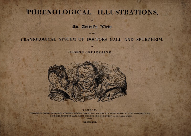 PHRENOLOGICAL ILLUSTRATIONS, Hn Ettujt’s YTtfto OF THE CRANIOLOGICAL SYSTEM OF DOCTORS GALL AND SPURZHEIM BY GEORGE CRUIKSHAXK. LONDON: PUBLI3HED BY GEORGE CRUIKSHANK, MYDDELTON TERRACE, PENTONVILLE; AND SOLD BY J. ROBINS AND CO. IVY LANE, PATERNQSTER ROW 5 S. KNIGHTS, SWEETING’S ALLEY, ROYAL EXCHANGE; AND G. HUMPHREY, 24, ST. j\mES’S STREET. MDCCCXXVII.