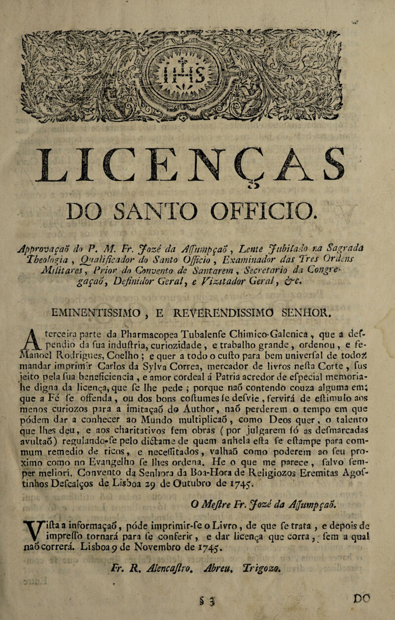 LICENÇAS DO SANTO OFFICIO. Appr ovaçao do P. Aí. Fr. Jozé da Affumpçao , Lente Jubilado na Sagrada Theolopja , Onalificador do Santo Õ/ficio , Examinador das Ires Ordens Militares, Prior do Convento de Santarém , Secretario da Congre¬ gação y Definidor Geral, e Vizitador Geral, &rc. EMINENTÍSSIMO , E REVERENDÍSSIMO senhor, á terceira parte da Pharmacopea Tubalenfe Chimico-Galenicá v qúe a def- pendio da fua induftria, curiozidade , e trabalho grande , ordenou , e fe* )el Pvodrigues, Coelho ; e quer a todo o cuílo para bem univerfal de todo2 mandar imprimir Carlos da Sylva Corrêa, mercador de livros neíla Corte , fus jeito pela lua beneftciencia , e amor cordeal á Patria acredor de efpecial memoria- he digna da licença, que fe lhe pede ; porque nao contendo couza alguma emí que a Fé íé oífenda , ou dos bons coftumes íe defvie , fervirá de eftimulo aos menos curíozos para a imitaçaõ do Áuthor, nao perderem o tempo em que podem dar a conhecer ao Mundo multiplicaô, como Deos quer, o talento que lhes deu, e aos charitativos fem obras (por julgarem íó as defmarcadas avultaó) regulando-fe pelo diétame de quem anhela eíbi fe eftampe para eom- mum remedio de ricos, e neceíHtados, valhaõ como poderem ao feu pro- ximo como no Evangelho fe lhes ordena. He o que me parece , falvo fem- per meliori. Convento da Senhora da Boa-Hora de Reíigiozos Eremitas Agof- tinhos Defcaíços de Lisboa 29 de Outubro de 1745'. O Mejlre Fr. Jozé da Ajfampçao Vifta a inFormaçad, pode imprimir-fe o Livro, de que fe trata , e depois de impreííb tornará para fe conferir, e dar licença que corra ? fem a qual nao correrá. Lisboa 9 de Novembro de 1745'. ir. R. Alencajlro. Abreu, Irigozo. § 3, DO
